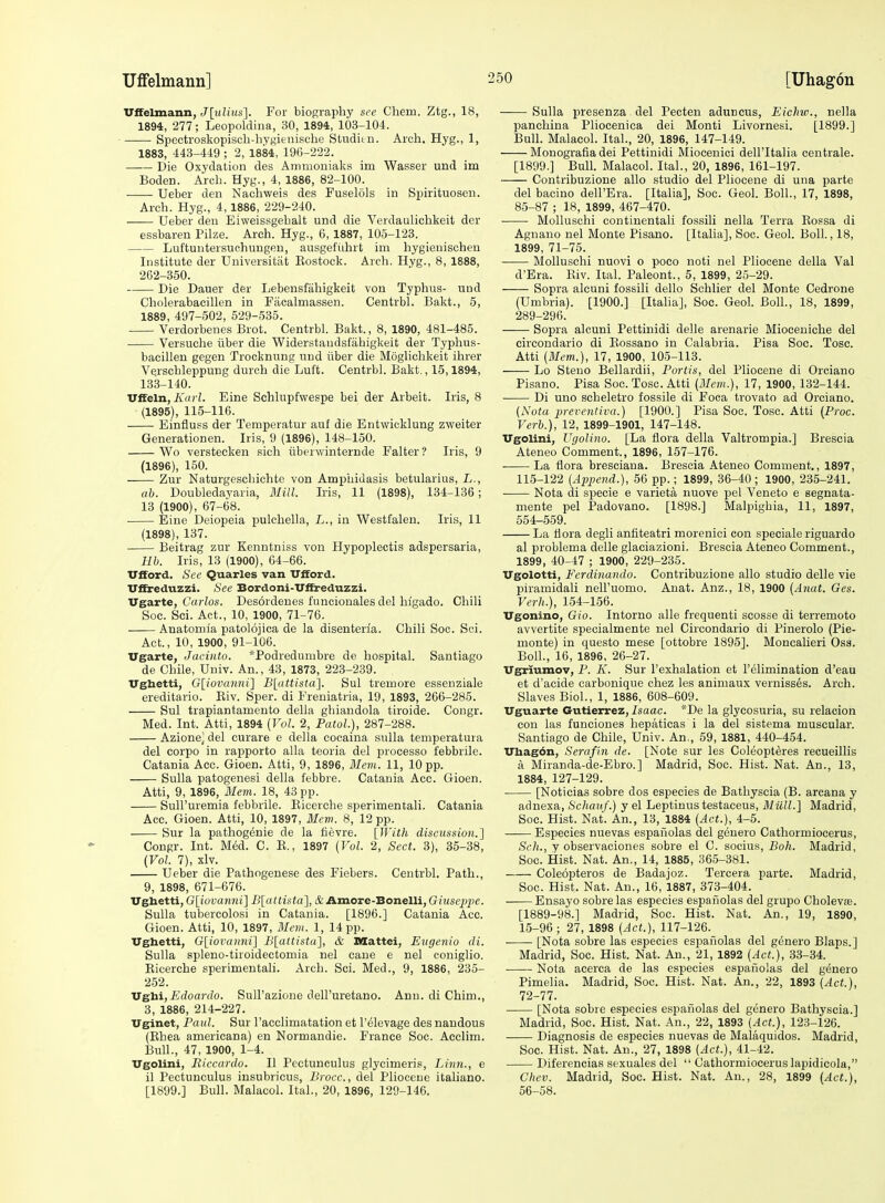 Uifelmann] [Uhagon vnelmsmn, J[ulius]. For biography sec Chem. Ztg., 18, 1894, 277; Leopoldina, 30, 1894, 103-104. • Spectroskopiscb-hYgieiiische Sttiditn. Arch. Hyg., 1, 1883, 443-449 ; 2, 1884, 19()-222. Die Oxydation des Animoniaks im Wasser und im Boden. Arch. Hyg., 4, 1886, 82-100. Ueber den Naohweis des Fuselols in Spirituosen. Arch. Hyg., 4,1886, 229-240. Ueber den Eiweissgehalt und die Verdaulichkeit der essbaren Pilze. Arch. Hyg., 6, 1887, 105-123. Luftuntersuehungen, ausgefiihrt im hygienischen Institute der Universitiit Eostock. Arch. Hyg., 8, 1888, 262-350. Die Dauer der Lebensfiihigkeit von Typhus- und Cholerabacillen in Facalmassen. Centrbl. Bakt., 5, 1889, 497-502, 529-535. Verdorbenes Brot. Centrbl. Bakt., 8, 1890, 481-485. • Versuche iiber die Widerstaudsfahigkeit der Typhus- bacillen gegen Trocknung und iiber die Mogliclikeit ihrer Vqrschleppung duroh die Luft. Centrbl. Bakt., 15,1894, 133-140. Vfteln, Karl. Eine Schlupfwespe bei der Arbeit. Iris, 8 (1895) , 115-116. Einfluss der Temperatur auf die Entwicklung zweiter Generationen. Iris, 9 (1896), 148-150. Wo verstecken sich iiberwinternde Falter ? Iris, 9 (1896) , 150. Zur Naturgeschichte von Amphidasis betularius, L., ah. Doubledayaria, Mill. Iris, 11 (1898), 134-136; 13 (1900), 67-68. Eine Deiopeia pulchella, L., in Westfalen. Iris, 11 (1898), 137. ■ Beitrag zur Kenntniss von Hypoplectis adspersaria, Uh. Iris, 13 (1900), 64-66. TTfford. Sec Quarles van XTfford. Vffreduzzi. See Bordoni-Uffreduzzi. Vgdiite, Carlos. Desordenes funcionales del higado. Chili Soc. Sci. Act., 10, 1900, 71-76. Anatonna patolojica de la disenteria. Chili Soc. Sci. Act., 10, 1900, 91-106. TTgarte, Jacinto. *Podredumbre de hospital. Santiago de Chile, Univ. An., 43, 1873, 223-239. TTghetti, G[iovanni] Blattista]. Sul tremore essenziale ereditario. Eiv. Sper. di Freuiatria, 19, 1893, 266-285. Sul trapiantamento della ghiandola tiroide. Congr. Med. Int. Atti, 1894 (Vol. 2, PatoL), 287-288. Azione^ del curare e della cocaina suUa temperatura del corpo in rapporto alia teoria del processo febbrile. Catania Acc. Gioen. Atti, 9, 1896, Mem. 11, 10 pp. Sulla patogenesi della febbre. Catania Acc. Gioen. Atti, 9, 1896, Mem. 18, 43 pp. SuH'uremia febbrile. Eicerche sperimentali. Catania Acc. Gioen. Atti, 10, 1897, 3Icm. 8, 12 pp. Sur la pathogenic de la fievre. [With discussion.] Congr. Int. Med. C. E., 1897 (Vol. 2, Sect. 3), 35-38, {Vol. 7), xlv. Ueber die Pathogenese des Fiebers. Centrbl. Path., 9, 1898, 671-676. Ugbetti, G[iova7ini] Dlattista], &Amore-'Bonelli, Giusepj)e. Sulla tubercolosi in Catania. [1896.] Catania Acc. Gioen. Atti, 10, 1897, Mem. 1, 14 pp. Ughetti, G[iovanni] B[attista], & Mattel, Eiigenio di. Sulla spleno-tiroidectomia nel cane e nel coniglio. Eicerche sperimentali. Arch. Sci. Med., 9, 1886, 235- 252. Vsbi, Edoardo. SuU'azione dell'uretano. Ann. di Chim., 3, 1886, 214-227. Uginet, Paul. Sur racclimatation et I'^levage des nandous (Ehea americana) en Normandie. France Soc. Acclim. Bull., 47, 1900, 1-4. Vgolini, Riccardo. II Pectunculus glycimeris. Linn., e il Pectunculus insubricus, Brocc., del Pliocene italiano. [1899.] Bull. Malacol. Ital., 20, 1896, 129-146. Sulla presenza del Pecten aduneus, Eichio., nella panchina Pliocenica dei Monti Livornesi. [1899.] Bull. Malacol. Ital., 20, 1896, 147-149. Monografiadei Pettinidi Miocenici dell'Italia centrale. [1899.] Bull. Malacol. Ital., 20, 1896, 161-197. Contribuzione alio studio del Pliocene di una parte del bacino dell'Era. [Italia], Soc. Geol. Boll., 17, 1898, 85-87 ; 18, 1899, 467-470. ■ Molluschi continentali fossili nella Terra Eossa di Agnano nel Monte Pisano. [Italia], Soc. Geol. Boll., 18, 1899, 71-75. Molluschi nuovi o poco noti nel Pliocene della Val d'Era. Eiv. Ital. Paleont., 5, 1899, 25-29. Sopra alcuni fossili dello Schlier del Monte Cedrone (Umbria). [1900.] [Italia], Soc. Geol. Boll., 18, 1899, 289-296. Sopra alcuni Pettinidi delle arenarie Mioceniche del circondario di Eossano in Calabria. Pisa Soc. Tosc. Atti (Mem.), 17, 1900, 105-113. Lo Steuo Bellardii, Portis, del Pliocene di Orciano Pisano. Pisa Soc. Tosc. Atti (Mem.), 17, 1900, 132-144. Di uno scheletro fossile di Foca trovato ad Orciano. (Nota preventiva.) [1900.] Pisa Soc. Tosc. Atti [Proc. Verb.), 12, 1899-1901, 147-148. TTgolini, Ugolino. [La flora della Valtrompia.] Brescia Ateneo Comment., 1896, 157-176. La flora bresciaua. Brescia Ateneo Comment., 1897, 115-122 (Apjjoid.), 56 pp.; 1899, 36-40; 1900, 235-241. Nota di specie e varieta nuove pel Veneto e segnata- mente pel Padovano. [1898.] Malpighia, 11, 1897, 554-559. La flora degli anfiteatri morenici con speciale riguardo al problema delle glaciazioni. Brescia Ateneo Comment., 1899, 40-47 ; 1900, 229-235. Ugolotti, Ferdinando. Contribuzione alio studio delle vie piramidali nell'uomo. Anat. Anz., 18, 1900 (Anat. Ges. Verh.), 154-156. Vgonino, Gio. Intorno alle frequenti scosse di terremoto avvertite specialmente nel Circondario di Pinerolo (Pie- monte) in questo mese [ottobre 1895]. Moncalieri Oss. Boll., 16, 1896, 26-27. Ugriumov, P. K. Sur I'exhalation et l'61imination d'eau et d'acide carbonique chez les animaux vernisses. Arch. Slaves Biol., 1, 1886, 608-609. TTguarte Gutierrez, 2saac. *De la glycosuria, su relacion con las funcioues hepaticas i la del sistema muscular. Santiago de Chile, Univ. An,, 59, 1881, 440-454. XThagdn, Serafin de. [Note sur les Coleopt^res recueillis a Miranda-de-Ebro.] Madrid, Soc. Hist. Nat. An., 13, 1884, 127-129. [Notieias sobre dos especies de Bathyscia (B. arcana y adnexa, Schauf.) y el Leptinustestaceus, MilU.] Madrid, Soc. H:ist. Nat. An., 13, 1884 (Act.), 4-5. Especies nuevas espanolas del genero Cathormiocerus, Sch., y observaciones sobre el C. socius, Boh. Madrid, Soc. Hist. Nat. An., 14, 1885, 365-381. Coleopteros de Badajoz. Tercera parte. Madrid, Soc. Hist. Nat. An., 16, 1887, 373-404. • Ensayo sobre las especies espanolas del grupo Cholevffi. [1889-98.] Madrid, Soc. Hist. Nat. An., 19, 1890, 15-96; 27, 1898 (Act.), 117-126. • [Nota sobre las especies espanolas del genero Blaps.] Madrid, Soc. Hist. Nat. An., 21, 1892 (Act.), 33-34. • Nota acerca de las especies espanolas del genero Pimeha. Madrid, Soc. Hist. Nat. An., 22, 1893 {Act.), 72-77. [Nota sobre especies espaiiolas del genero Bathyscia.] Madrid, Soc. Hist. Nat. An., 22, 1893 (Act.), 123-126. Diagnosis de especies nuevas de Malaquidos. Madrid, Soc. Hist. Nat. An., 27, 1898 (Act.), 41-42. Diferencias sexuales del  Cathormiocerus lapidicola, Chev. Madrid, Soc. Hist. Nat. An., 28, 1899 {Act.), 56-58.