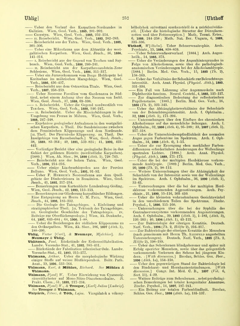 Ueber den Verlauf des Karpathen-Nordrandes in Galizien. Wien, Geol. Verb., 1885, 201-202. Czorstyn. Wien, Geol. Verb., 1885, 252-254. II. Keisebeiicbt. Wien, Geol. Verb., 1885, 282-283. Eeisebericbt aus der Tatra. Wien, Geol. Verb., 1885, 303-306. Ueber eine Mikrofauna aus dem Alttertiar der west- galiziscbeu Karpatben. Wien, Geol. Jbucb., 36, 1886, 141-214. I. Reisebericbt aus der Gegend von Teschen und Say- buscb. Wien, Geol. Verb., 1886, 240-241. ■ II. Reisebericbt aus der Karpatbensandstein-Zone Schlesiens. Wien, Geol. Verb., 1886, 315-317. Ueber ein Juravorkommen vom Beige Holikopetz bei Koritscban im mabrischen Marsgebirge. Wien, Geol. Verb., 1886, 436-437. Reisebericbt aus dem Ostrawitza-Thale. Wien, Geol. Verb., 1887, 258-259. ■ Ueber Neocome Fossilien vom Gardenazi^a in Siid- tirol, nebst einem Anbang iiber das Neocom von Iscbl. Wien, Geol. Jbucb., 37, 1888, 69-108. I. Reisebericbt. Ueber die Gegend nordwestlicli von Tescben. Wien, Geol. Verb., 1888, 246-247. II. Reisebericbt. Ueber die Miociinbildungen in der Umgebung von Prerau in Miibren. Wien, Geol. Verb., 1888, 247-248. —— Ergebnisse geologischer Aufnabmen in den westgalizi- scben Karpatben. i. Tbeil. Die Sandsteinzone zwischen dem Penniniscben Klipi:)enzuge und dem Nordrande. [ii. Tbeil. Der Pieniniscbe Klippenzug. iii. Tbeil. Das Inselgebirge von Rauscbenbach.] Wien, Geol. Jbucb., 38, 1889, 83-264; 40, 1891, 559-824; 41, 1892, 423- 442. Vorlaufiger Bericbt iiber eine geologiscbe Reise in das Gebiet der goldenen Bistritz (nordostlicbe Karpatben). [1889.] Wien, Ak. Sber., 98, 1890 (Abth. 1), 728-743. Reisebericbt aus der hoben Tatra. Wien, Geol. Verb., 1890, 214-216. Ueber einige Liasbracbiopoden aus der Provinz Belluno. Wien, Geol. Verb., 1891, 91-92. Ueber F. Heebich's Neocomfauna aus dem Quell- gebiete der Dimbovicioara in Rumanien. Wien, Geol. Jbucb., 41, 1892, 217-234. Bemerkungen zum Kartenblatte Lundenburg-Goding. Wien, Geol. Jbucb., 42, 1893, 113-153. Bemerkungen zur Gliederung karpathischer Bildungen. Eine Entgegnung an Herrn C. M. Paul. Wien. Geol. Jbucb., 44, 1895, 183-232. • Die Geologie des Tatragebirges. i. Einleitung und stratigrapbischer Tbeil. [ii. Tektonik des Tatragebirges. III. Geologiscbe Gescbicbte des Tatragebirges. iv. Beitrage zur Oberflaobengeologie.] Wien, Ak. Denkscbr., 64, 1897, 643-684 ; 68, 1900, 1-88. Ueber die Beziebungen der siidlicben Klippeuzone zu den Ostkarpatben. Wien, Ak. Sber., 106, 1897 {Abth. 1), 188-206. Vhlig, Victor [Carl], & neumayr, M[elcIiior]. Sec Neumayr & Vhlig. Vhlitzsch, FauL Riickstiinde der Erdnussolfabrikation. Landw. Versucbs-Stat., 41, 1892, 38.5-431. Riickstande der Fabrikation iitheriscber Oele. Landw. Versucbs-Stat., 42, 1893, 215-277. TThlmann, Arthur. Ueber die morpbologische Wirkung einiger Stoffe auf weisse Blutkorpercben. Beitr. Patb. Anat., 19, 1896, 533-564. Vhlmann, Karl, & Mohlau, Richard. Sec raoMau & TThlmann. Vhlmann, F[aul] IV. Ueber Ein wirkung von Cyanessig- saureatbylester auf Mono-Nitro-Diazobenzolsalze. Jl. Prakt. Chem., 51, 1895, 217-234. Vhlmann, P[a^tl] IV., & Troeger, [Karl] Julius [Ludioig]. See Troeger & Vhlmann. Vhlydrik, Titusz, & T6th, Lajos. Vizsgalatok a vdkony- b^lbolybok szovettani szerkezet^rol a zsfrfelsziv6das- rol. [Ueber die histologiscbe Structur der Diinndarm- zotten und iiber Fettresorption.] Matli. Termt. Ertes., 6, 1888, 244-258 ; Matb. Nat. Ber. Ungarn, 6, 1889, 335-336. Vhthoff, W[ilhelm]. Ueber Sebnervenatropbie. Arcb. Psycbiatr., 15, 1884, 858-859. Ueber Sebnervenfaserverlauf. [1884.] Arcb. Augen- beilk., 14, 1885, 373. Ueber die Veranderungen des Augenbintergrundes in Folge von Alkobolismus, sowie iiber die patbologisch- anatomiscben Veranderungen bei der Alkobolamblyopie. [1884.] Berbn. Med. Ges. Verb., 15, 1885 (Th. 2), 158-169. Ueber das Verbiiltniss der Sehsebarfe zurBeleuchtungs- intensitat. Arcb. Anat. Physiol. {Physiol. Abth.), 1885, 331-334. Ein Fall von Labmung aller Augenmuskeln nach Diphtberitis faucium. Neurol. Centrbl., 4,1885, 125-127. Zur diagnostischen Bedeutung der refiectoriscben Pupillenstarre. [1885.] Berlin. Med. Ges. Verb., 16, 1886 {Th. 2), 323-343. Ueber das Abbangigkeitsverbiiltniss der Sehsebarfe von der Beleuchtungsintensitat. Arcb. f. Opbtbalm., 32, 1886 {Abth. 1), 171-204. Untersucbungen iiber den Einfluss des cbronischen Alkobolismus auf das menschliehe Sehorgan. Arch. f. Ophthalm., 32,1886 {Abth. 4), 95-188; 33, 1887 {Abth. 1), 257-318. Ueber die Unterscbiedsempfindlicbkeit des normalen Auges gegen Farbentone im Spektrum. Arch. f. Oph- thalm., 34, 1888 {Abth. 4), 1-15. ——■ Ueber die zur Erzeugung eben merklicher Farben- diiferenzen erforderlichen Aenderangen der Wellenlange spectralen Lichtes. [1888.] Arch. Anat. Physiol. {Physiol. Abth.), 1889, 171-172. Ueber die bei der multiplen Herdsklerose vorkom- mende Amblyopic. [1889.] Berlin. Med. Ges. Verb., 20, 1890 {Th. 2), 98-112. Weitere Untersucbungen iiber die Abhangigkeit der Sehsebarfe von der Intensitat sowie von der Wellenlange im Spektrum. Arcb. f. Ophthalm., 36, 1890 {Abth. 1), 33-61. Untersucbungen iiber die bei der multiplen Herd- sklerose vorkommenden Augenstorungen. Arch. Psy- cbiatr., 21, 1890, 5.5-116, 303-410. Ueber die kleinsten •wabrnehmbaren Gesichtswinkel in den verscbiedenen Teilen des Spektrums. Ztschr. Psychol., 1, 1890, 155-160. Untersucbungen iiber die bei der Syphilis des Centralnervensystems vorkommenden Augenstorungen. Arcb. f. Ophthalm., 39, 1893 {Abth. 1), 1-182, {Abth. 3), 126-203; 40, 1894 {Abth. 1), 43-122. Zur Bakteriologie der eiterigen Keratitis. Deutsch. Natf. Verb., 1894 {27j. 2, HHlfte 2), 216-217. Zur Bakteriologie der eiterigen Keratitis des Menschen (nach gemeinsam mit Herrn Th. Axenfeld angestellten Untersucbungen). Deutsch. Natf. Verb., 1895 {Th. 2, Hiilfte 2), 198-199. . Ueber das Sehenlernen blindgeborener und spater mit Erfolg operirter Menschen, sowie iiber das gelegentlich vorkommende Verlernen des Sebens bei jiingeren Kin- dern. • [With discussion.] Breslau, Scbles. Ges. Jber., 1896 [Abth. la), 154-158. Ueber den gegenwiirtigen Stand der Bakteriologie bei den Bindehaut- und Hornbautentziindungen. [With discussion.] Congr. Int. M6d. C. R., 1897 {Vol. 6, Sect. 11), 4-29. Weitere Beitrage zum Sehenlernen...nebstpsychologi- schen Bemerkungen bei totaler kongenitaler Amaurose. Ztschr. Psychol., 14, 1897, 197-241. ■ Ein Beitrag zur totalen Farbenblindheit. Breslau, Scbles. Ges. Jber., 1898 {Abth. la), 135-137.