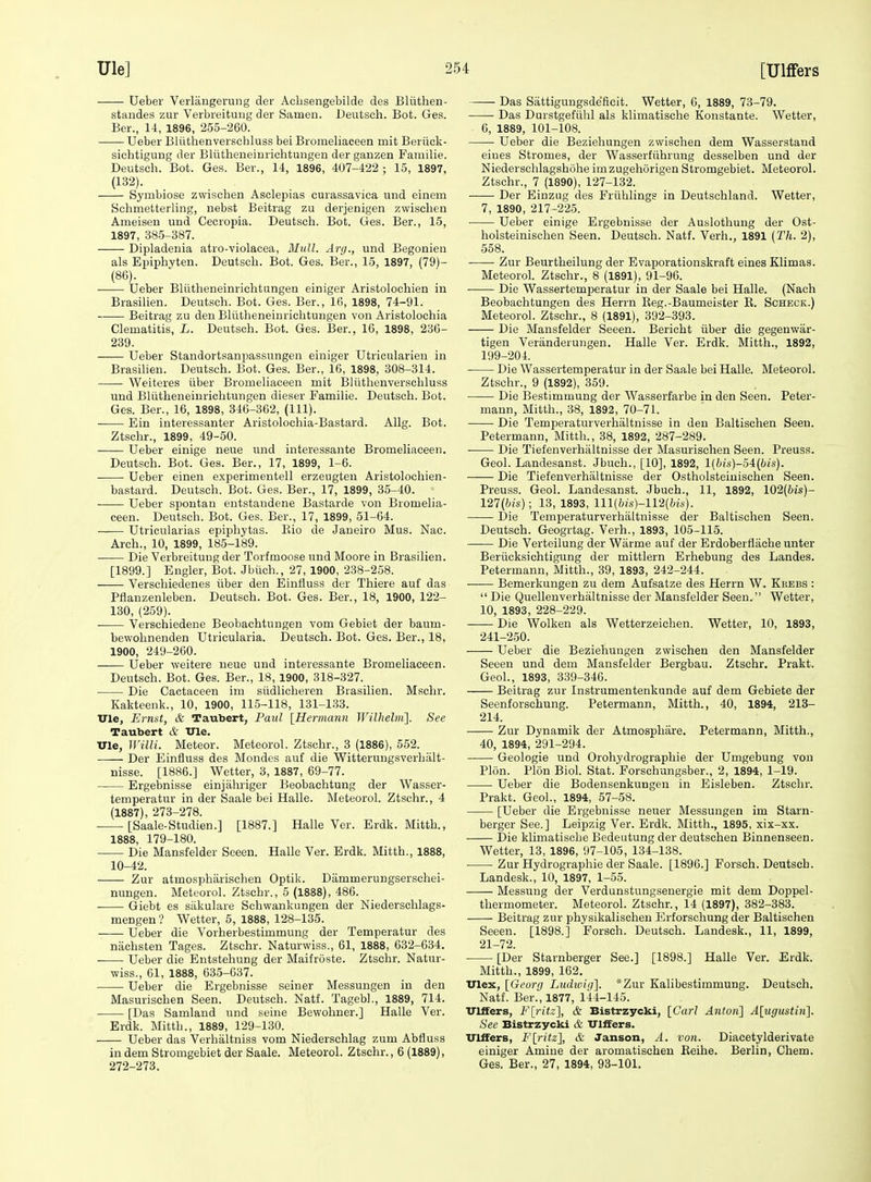 Ueber Verlangerung der Acbsengebilde des Bliithen- standes zur Verbieituiig der Samen. Deutsch. Bot. Ges. Ber., 14, 1896, 255-260. Ueber Bliithenverschluss bei Bromeliaceen mit Beriick- sicbtigung der Bliitheneinrichtungen der ganzen Familie. Deutsch. Bot. Ges. Ber., 14, 1896, 407-422 ; 15, 1897, (132). Symbiose zwischen Asclepias curassaviea und einem Schmetterling, nebst Beitrag zu derjenigen zwischen Ameisen und Cecropia. Deutsch. Bot. Ges. Ber., 15, 1897, 385-387. Dipladenia atro-violacea, Hull. Ary., und Begonien als Epiphvten. Deutsch. Bot. Ges. Ber., 15, 1897, (79)- (86). Ueber BUitheneinrichtungen einiger Aristolochien in Brasilien. Deutsch. Bot. Ges. Ber., 16, 1898, 74-91. Beitrag zu den Bliitheneinrichtungen von Aristolochia Clematitis, L. Deutsch. Bot. Ges. Ber., 16, 1898, 236- 239. Ueber Standortsanpassungen einiger Utricularien in Brasilien. Deutsch. Bot. Ges. Ber., 16, 1898, 308-314. • Weiteres iiber Bromeliaceen mit Bliithenverschluss und Bliitheneinrichtungen dieser Familie. Deutsch. Bot. Ges. Ber., 16, 1898, 346-362, (111). • Ein interessanter Aristolochia-Bastard. Allg. Bot. Ztschr., 1899, 49-50. Ueber einige neue und interessante Bromeliaceen. Deutsch. Bot. Ges. Ber., 17, 1899, 1-6. Ueber einen experimentell erzeugten Aristolochien- bastard. Deutsch. Bot. Ges. Ber., 17, 1899, 35-40. . Ueber spontan eutstaudene Bastarde von Bromelia- ceen. Deutsch. Bot. Ges. Ber., 17, 1899, 51-64. Utricularias epiphytas. Kio de Janeiro Mus. Nac. Arch., 10, 1899, 185-189. ■ Die VerbreitUDgder Torfmoose und Moore in Brasilien. [1899.] Engler, Bot. Jbiich., 27, 1900, 238-258. Verschiedenes iiber den Einfluss der Thiere auf das Pflanzenleben. Deutsch. Bot. Ges. Ber., 18, 1900, 122- 130, (259). ■ Verschiedene Beobachtungen vom Gebiet der baum- bewohnenden Utricularia. Deutsch. Bot. Ges. Ber., 18, 1900, 249-260. Ueber weitere neue und interessante Bromeliaceen. Deutsch. Bot. Ges. Ber., 18, 1900, 318-327. Die Cactaceen im siidlicheren Brasilien. Mschr. Kakteenk., 10, 1900, 115-118, 131-133. UXe, Ernst, & Taubert, Pa%d [Hermann Wilhelm']. See Taubert & Vie. TJle, Willi. Meteor. Meteorol. Ztschr., 3 (1886), 552. Der Einfluss des Mondes auf die Witterungsverhalt- nisse. [1886.] Wetter, 3, 1887, 69-77. Ergebnisse einjalu'iger Beobachtung der Wasser- temperatur in der Saale bei Halle. Meteorol. Ztschr., 4 (1887), 273-278. [Saale-Studien.] [1887.] Halle Ver. Erdk. Mitth., 1888, 179-180. Die Mansfelder Seeen. Halle Ver. Erdk. Mitth., 1888, 10-42. -—- Zur atmospharischen Optik. Dammerungserschei- nungen. Meteorol. Ztscbr., 5 (1888), 486. Giebt es siikulare Schwankungen der Niederschlags- mengen ? Wetter, 5, 1888, 128-135. Ueber die Vorherbestimmung der Temperatur des niichsten Tages. Ztschr. Naturwiss., 61, 1888, 632-634. Ueber die Entstehung der Maifroste. Ztschr. Natur- wiss., 61, 1888, 635-637. Ueber die Ergebnisse seiner Messungen in den Masurischen Seen. Deutsch. Natf. TagebL, 1889, 714. [Das Samland und seine Bewohner.] Halle Ver. Erdk. Mitth., 1889, 129-130. Ueber das Verhaltniss vom Niederschlag zum Abfluss in dem Stromgebiet der Saale. Meteorol. Ztschr., 6 (1889), 272-273. Das Sattigungsdefieit. Wetter, 6, 1889, 73-79. • Das Durstgefiihl als klimatische Konstante. Wetter, 6, 1889, 101-108. Ueber die Beziehungen zwischen dem Wasserstand eines Stromes, der Wasserfiihrung desselben und der Niedersclilagsbuhe im zugehorigen Stromgebiet. Meteorol. Ztschr., 7 (1890), 127-132. Der Einzug des Friihlings in Deutschland. Wetter, 7, 1890, 217-225. Ueber einige Ergebnisse der Auslothung der Ost- holsteinischen Seen. Deutsch. Natf. Verh., 1891 {Th. 2), 558. Zur Beurtheilung der Evaporationskraft eines Klimas. Meteorol. Ztschr., 8 (1891), 91-96. • Die Wassertemperatur in der Saale bei Halle. (Nach Beobachtungen des Herrn Eeg.-Baumeister R. Scheck.) Meteorol. Ztschr., 8 (1891), 392-393. Die Mansfelder Seeen. Bericht iiber die gegenwar- tigen Veranderungen. Halle Ver. Erdk. Mitth., 1892, 199-204. Die Wassertemperatur in der Saale bei Halle. Meteorol. Ztschr., 9 (1892), 359. Die Bestimmung der Wasserfarbe in den Seen. Peter- mann, Mitth., 38, 1892, 70-71. Die Temperaturverhiiltnisse in den Baltischen Seen. Petermann, Mitth., 38, 1892, 287-289. Die Tiefenverhaltnisse der Masurischen Seen. Preuss. Geol. Landesanst. Jbuch., [10], 1892, l(6(s)-54(i)/s). Die Tiefenverhaltnisse der Ostholsteiuischen Seen. Preuss. Geol. Landesanst. Jbuch., 11, 1892, 102(6is)- 127{bis) ; 13, 1893, lll(&is)-112(Ws). Die Temperaturverhiiltnisse der Baltischen Seen. Deutsch. Geogrtag. Verb., 1893, 105-115. Die Verteilung der Warme auf der Erdoberflacheunter Beriicksichtigung der mittlern Erhebung des Landes. Petermann, Mitth., 39, 1893, 242-244. Bemerkungen zu dem Aufsatze des Herrn W. Krebs :  Die Quellenverhaltnisse der Mansfelder Seen. Wetter, 10, 1893, 228-229. Die Wolken als Wetterzeiehen. Wetter, 10, 1893, 241-250. Ueber die Beziehungen zwischen den Mansfelder Seeen und dem Mansfelder Bergbau. Ztschr. Prakt. Geol., 1893, 339-346. Beitrag zur Instrumentenkunde auf dem Gebiete der Seenforschung. Petermann, Mitth., 40, 1894, 213- 214. Zur Dynamik der Atmosphiire. Petermann, Mitth., 40, 1894, 291-294. Geologie und Orohydrographie der Umgebung von Plon. Plon Biol. Stat. Forschungsber., 2, 1894, 1-19. Ueber die Bodensenkungen in Eisleben. Ztschr. Prakt. Geol., 1894, 57-58. [Ueber die Ergebnisse neuer Messungen im Starn- berger See.] Leipzig Ver. Erdk. Mitth., 1895, xix-xx. Die klimatische Bedeutung der deutschen Binnenseen. Wetter, 13, 1896, 97-105, 134-138. Zur Hydrographie der Saale. [1896.] Forsch. Deutsch. Landesk., 10, 1897, 1-55. Messung der Verdunstungsenergie mit dem Doppel- thermometer. Meteorol. Ztschr., 14 (1897), 382-383. Beitrag zur physikalischeu Erforschung der Baltischen Seeen. [1898.] Forsch. Deutsch. Landesk., 11, 1899, 21-72. [Der Starnberger See.] [1898.] Halle Ver. Erdk. Mitth., 1899, 162. ITlex, [Geurg Ludiviri]. *Zur Kalibestimmung. Deutsch. Natf. Ber., 1877, 144-145. ITlffers, F[ritz], & Bistrzycki, [Carl Anton] A[ugitstin]. Sec Bistrzycki & Ulffers. Ulifers, F{_ritz}, & Janson, A. von. Diacetylderivate einiger Amine der aromatischen Reihe. Berlin, Chem. Ges. Ber., 27, 1894, 93-101.