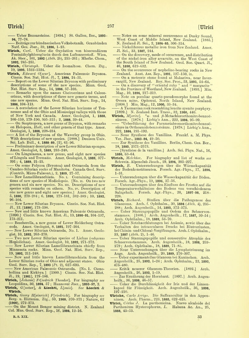 Ueber Bezoarsteine. [1894.] St. Gallen, Ber., 1893- 94, 77-78. Beitrage zur biindnerischen Volksbotanik. Graubiinden Natf. Ges. Jber., 39, 1896, 1-23. Ulrich, Carl. Ueber die Oxydation von bisecundarem Pentaathylphloroglucin durch den Luftsauerstoff. Wien, Ak. Sber., 101, 1892 {Abth. 2b), 255-261; Mhefte. Chem., 1892, 245-251. Vlrich, Christoph. Ueber die Isomaltose. Chem. Ztg., 19, 1895, 1523-1524. xnrich, Edward Olscar], American Palaeozoic Bryozoa. Cincin. Soc. Nat. Hist. Jl., 7, 1884, 24-51. Eeport on the Lower Silurian Bryozoa with preliminary descriptions of some of the new species. Minn. Geol. Nat. Hist. Surv. Eep., 14, 1886, 57-103. Kemarks upon the names Cheirocrinus and Calceo- crinus, with descriptions of three new generic terms, and one new species. Minn. Geol. Nat. Hist. Sarv. Kep., 14, 1886, 104-113. A correlation of the Lower Silurian horizons of Ten- nessee and of the Ohio and Mississippi valleys with those of New York and Canada. Amer. Geologist, 1, 1888, 100-110, 179-190, .305-315; 2, 1888, 39-44. On Sceptropora, a new genus of Bryozoa, with remarks on Helopora, Hall, and other genera of that type. Amer. Geologist, 1, 1888, 228-234. A list of the Bryozoa of the Waverley group in Ohio. With descriptions of new species. [1888.] Denison Univ. Sei. Lab. Bull., 4, 1888-89, [2], 61-96. Preliminary description of new Lower Silurian sponges. Amer. Geologist, 3, 1889, 233-248. On Lingulasma, a new genus, and eight new species of Lingula and Trematis. Amer. Geologist, 3, 1889, 377- 391; 4, 1889, 21-25. — On some Polyzoa (Bryozoa) and Ostracoda from the ' Cambro-Silurian rocks of Manitoba. Canada Geol. Surv. (Contrib. Micro-Pala3ont.), 2, 1889, 27-57. New Lamellibranchiata. No. i. Containing descrip- tions of new species of Modiolopsis. [No. ii. On two new genera and six new species. No. m. Descriptions of new species with remarks on others. No. iv. Description of one new genus and eight new species.] Amer. Geologist, 5, 1890, 270-284 ; 6, 1890, 173-181, 382-389 ; 10, 1892, 96-104. New Lower Silurian Bryozoa. Cincin. Soc. Nat. Hist. JL, 12, [1890], 173-198. New and little known American Paleozoic Ostracoda. [1890.] Cincin. Soc. Nat. Hist. JL, 13,1890-91,104-137, 173-211. Beecherella, a new genus of Lower Helderberg Ostra- coda. Amer. Geologist, 8, 1891, 197-204. New Lower Silurian Ostracoda, No. 1. Amer. Geolo- gist, 10, 1892, 263-270. Two new Lower Silurian species of Lichas {subgenus Hoplolichas). Amer. Geologist, 10, 1892, 271-272. New Lower Silurian Lamellibranchiata chiefly from Minnesota rocks. Minn. Geol. Nat. Hist. Surv. Kep., 19, 1892, 211-248. New and little known Lamellibranchiata from the Lower Silurian rocks of Ohio and adjacent states. Ohio Geol. Surv. Eep., 7, 1893 (Pt. 2), 627-693. New American Palaeozoic Ostracoda. [No. 1. Cteno- bollina and Kirkbya,] [1900.] Cincin. Soc. Nat. Hist. JL, 19, [1901], 179-186. Ulricb, [Johanri] Fr[iedrich Theodor]. For biography see Leopoldina, 30, 1894, 57 ; Hannover Jber., 1893-97, 2. Ulrich, G[;ustav], & Liechti, Llouis]. See Iiiechti & Ulrich. Ulrich, Geo7-g Hleinrich] F^riedrich]. For biography see Berg- u. Huttenm. Ztg., 59, 1900, 370-371 ; Nature, 62 (1900), 272-273. ■ • On the Mount Benger mining district. N. Zealand Col. Mus. Geol. Surv. Eep., 16, 1884, 12-16. Notes on some mineral occurrences at Dusky Sound, West Coast of Middle Island, New Zealand. [1885.] N. Zealand Jl. Sci., 2, 1884-85, 306-314. Nickeliferous metallic iron from New Zealand. Amer. Jl. Sci., 33, 1887, 244. On the discovery, mode of occurrence, and distribution of the nickel-iron alloy awaruite, on the West Coast of the South Island of New Zealand. Geol. Soc. Quart Jl. 46, 1890, 619-032. On the occurrence of nepheline-bearing rocks in New Zealand. Aust. Ass. Eep., 1891, 127-150, ix. On a meteoric stone found at Makariwa, near Inver- cargill. New Zealand. Eoy. Soc. Proc, 53,1893, 54-64. On a discovery of oriental ruby  and  margarite  in the Province of Westland, New Zealand. [1893.] Min. Mag., 10, 1894, 217-219. Note on peculiar quartz-pseudomorphs found at the Owera mine, Opitonui, North Island, New Zealand. [1898.] Min. Mag., 12, 1900, 33-34. A Tasmanian rock resembling leuoite syenite porphyry. [1899.] N. Zealand Inst. Trans., 32, 1900, 440. Ulrich, 3I[oritz]. *a- und ;8-Metachlororthonitrobenzoe- sauren. [1878.] Liebig's Ann., 222, 1884, 95-99. *Ueberfiihrung der Parametabromorthonitrobenzoe- saurein Orthoamidobenzoesaure. [1878.] Liebig's Ann., 222, 1884, 191-192. Neue Syuthese des Vanillins. Frankf. a. M. Phys. Ver. Jber., 1883-84, 49-50. Zur Synthese des Vanillins. Berlin, Chem. Ges. Ber., 18, 1885, 2571-2573. [Synthese de la vanilline.] Arch. Sci. Phys. Nat., 16, 1886, 63-64. Ulrich, Melcliior. For biography and list of works see Schweiz. Alpenclub Jbuch., 29, 1894, 203-227. Ulrich, R. Untersuchungen iiber die Warmekapazitat der Bodenkonstituenten. Forsch. Agr.-Phys., 17, 1894, 1-31. Untersuchungen iiber die Wasserkapazitat der Boden. Forsch. Agr.-Phys., 19, 1896, 37-56. Untersuchungen iiber den Einfluss des Frostes auf die Temperaturverhaltnisse des Bodens von verschiedenem Salzgehalt. Forsch. Agr.-Phys., 20, 1897-98, 218- 228. Ulrich, Richard. Studien iiber die Pathogenese des Glaucoms. Arch. f. Ophthalm., 30, 1884 [Abth. 4), 235- 288 ; Arch. Augenheilk., 14, 1885, 372-373. Ueber Stauungspapille und Oedem des Sehnerven- stammes. [1886.] Arch. Augenheilk., 17, 1887, 30-54 ; Arch. Ophthalm,, 18, 1889, 53-70. Ueber Netzhautblutungen bei Anamie, sowie iiber das Verhalten des intraocularen Drucks bei Blutverlusten, beiChinin- undChloral-Vergiftungen. Arch.f.Ophthalm., 33, 1887 (Abth. 2), 1-46. Ueber Stauungspapille und consecutive Atrophie des Sehnervenstammes. Arch. Augenheilk., 18, 1888, 259- 279 ; Arch. Ophthalm., 18, 1889, 71-85. Neue Untersuchungen iiber die Lymphstromung im Auge. Arch. Augenheilk., 20,1889, 270-307. Ueber experimentelles Glaucom bei Kaninchen. Arch. Augenheilk., 25, 1892, 1-24 ; Arch. Ophthalm., 22, 1893, 475-480. Kritik neuerer Glaucom-Theorien. [1892.] Arch. Augenheilk., 26, 1893, 1-19. Zur Ernahrung der Hornhaut. [1897.] Arch. Augen- heilk., 36, 1898, 46-57. Ueber die Durchlassigkeit der Iris und der Linsen- kapsel fur Fliissigkeit. Arch. Augenheilk., 36, 1898, 197-210. Ulrichs, Carlo Arrigo. Die Saffraucultur in den Appen- ninen. Arch. Pharm., 223, 1885, 622-625. Ulrici, Carlos J. La parthenieina. Nuevo alcaloide del Parthenium Hysterophorus, L. Habana Ac. An., 25, 1888, 43-53. R. S. XIX. 33