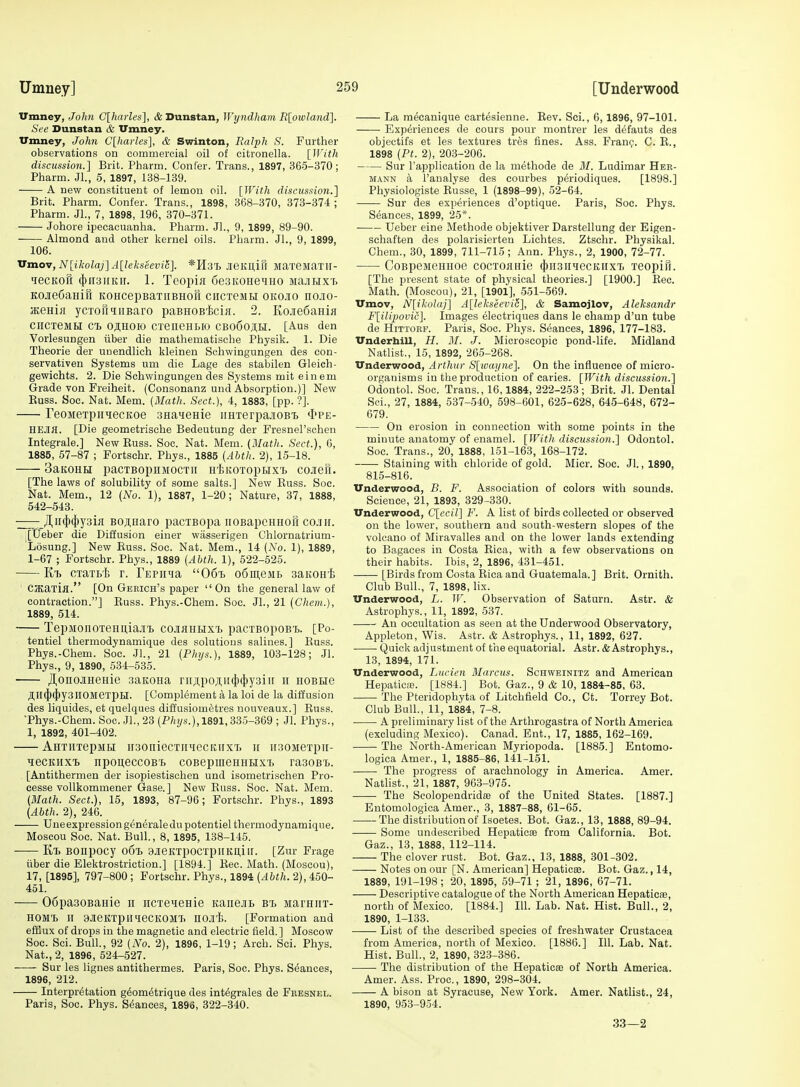 Vmney, John C[harles], & Dunstan, Wyndham Rlowland], See Dunstan & Vmney. Umney, John C[harles], & Swinton, Ralph S. Further observations on commercial oil of citronella. [ll'ith discussion.] Brit. Pharm. Confer. Trans., 1897, 365-370; Pharm. Jl., 5, 1897, 138-139. A new constituent of lemon oil. [With discussion.] Brit. Pharm. Confer. Trans., 1898, 368-370, 373-374 ; Pharm. JI., 7, 1898, 196, 370-371. Johore ipecacuanha. Pharm. JL, 9, 1899, 89-90. Almond and other kernel oils. Pharm. JL, 9, 1899, 106. Vmov, N[ikolaj]A[lekseeviS]. *H3T> JieKliifl MaTeMaXH- 'lecKOii (})H3irKir. 1. Teopia SeaKOHe^HO MajiHxi> KOJieCaHifi KOHcepBaxiiBHofi ciicTeMti okojio nojio- jKeHia ycTofiniBaro paBHOB'fccifi. 2. Kojie6aHia ciiCTesiH c'fc ojiHoio CTeneHLio cbo6ojih. [Aus den Vorlesungen iiber die mathematische Physik. 1. Die Theorie der unendlich kleinen Sehwingungen des con- servativen Systems um die Lags des stabilen Gleich- gewichts. 2. Die Sehwingungen des Systems mit einem Grade von Freiheit. (Consonanz und Absorption.)] New Euss. Soc. Nat. Mem. (3Iath. Sect.), 4, 1883, [pp. ?]. reojieTpiiHecKoe samenie iiHTerpajiOBT> <[>pe- HEJia. [Die geometrische Bedeutung der Fresnel'scheu Integrals.] New Euss. Soc. Nat. Mem. (Math. Sect.), 6, 1885, 57-87 ; Fortschr. Phys., 1885 {Abtli. 2), 15-18. 3aK0HU paCTBOpHMOCTII irlSKOTOpBIX'i. COJieft. [The laws of solubility of some salts.] New Euss. Soc. Nat. Mem., 12 (No. 1), 1887, 1-20; Nature, 37, 1888, 542-543. ,Hii(J)({)y3iK BOjiHaro pacTBopa noBapcHHofi cojiii. .[tieber die Diffusion einer wjisserigen Ghlornatrium- 'Losung.] New Euss. Soc. Nat. Mem., 14 (No. 1), 1889, 1-67 ; Fortschr. Phys., 1889 (Abth. 1), 522-625. Ktj CTaTL'Ii r. FEPiiHa 06t3 o6iii,eivii. saKoni; CJKaTia. [On Gerich's paper On the general law of contraction.] Euss. Phys.-Cham. Soc. JL, 21 (Chem.), 1889, 514. TepMonoTeHU,iajn> cojihhhx'l pacTBopoBi. [Po- tentiel thermodynamique des solutions salines.] Euss. Phys.-Chem. Soc. JL, 21 (Phys.), 1889, 103-128; Jl. Phys., 9, 1890, 534-535. J],onoJiHeHie aaitoHa r]i;^)o;i;ii(})(|)y3iir 11 hobhg All{{)(})y3II0MeTpBI. [Complement a la loi de la diffusion des liquides, et quelques diffusiomfetres nouveaux.] Euss. •Phys.-Chem. Soc. JL, 23 (P/fj/.s.), 1891,335-369 ; Jl. Phys., 1, 1892, 401-402. AHTiixepMH iisoniecTiniecKiixT) 11 iisoMeTpii- ^lecKHxi) npoueccoB't coBepmeHHtixT) ra30B'L. [Antithermen der isopiestischen und isometrischen Pro- cesse vollkommener Gase.] New Euss. Soc. Nat. Mem. (Math. Sect.), 15, 1893, 87-96; Fortschr. Phys., 1893 (Abth. 2), 246. Uneexpressiong^neraledupotentiel thermodynamique. Moscou Soc. Nat. Bull., 8, 1895, 138-145. Kij BOUpocy 06% 9JieKTp0CTpiIKU,iir. [Zur Frage iiber die Elektrostriction.] [1894.] Eec. Math. (Moscou), 17, [1895], 797-800 ; Fortschr. Phys., 1894 (Abth. 2), 450- 451. 06pa30BaHie 11 iicreueHie KanejiB B't iiarHiiT- HOM'L II aJierrpinieCKOMTi nOJI'fe. [Formation and efSux of drops in the magnetic and electric field. ] Moscow Soc. Sci. Bull., 92 (No. 2), 1896, 1-19; Arch. Sci. Phys. Nat., 2, 1896, 524-527. Sur les lignes antithermes. Paris, Soc. Phys. Stances, 1896, 212. Interpretation g^ometrique des int^grales de Fresnel. Paris, Soc. Phys. Stances, 1896, 822-340. La m^eanique cart^sienne. Eev. Sci., 6,1896, 97-101. Experiences de cours pour montrer les defauts des objectifs et les textures tres fines. Ass. Fran^. C. E., 1898 {Ft. 2), 203-206. Sur I'application de la methode de M. Ludimar Her- mann a I'analyse des eourbes periodiques. [1898.] Physiologiste Eusse, 1 (1898-99), 52-64. Sur des experiences d'optique. Paris, Soc. Phys. Seances, 1899, 25*. Ueber eine Methode objektiver Darstellung der Eigen- schaften des polarisierten Lichtes. Ztschr. Physikal. Chem., 30, 1899, 711-715 ; Ann. Phys., 2, 1900, 72-77. CoBpeMeHHoe cocxoanie (})ii3iihcckiix7. TeopiTi. [The present state of physical theories.] [1900.] Eec. Math. (Moscoa), 21, [1901], 551-569. TTmov, N[iliolaj] A[lekseevi6], & Samojlov, Aleksandr Flilijjovii;]. Images electriques dans le champ d'un tube de HiTTORP. Paris, Soc. Phys. Seances, 1896, 177-183. Underbill, H. M. J. Microscopic pond-life. Midland Natlist., 15, 1892, 265-268. Underwood, Arthur S[wayne]. On the influence of micro- organisms in the production of caries. [With discussion.] Odontol. Soc. Trans., 16,1884, 222-253 ; Brit. JL Dental Sci., 27, 1884, 537-540, 598-601, 625-628, 645-648, 672- 679. On erosion in connection with some points in the minute anatomy of enamel. [With discussion.] Odontol. Soc. Trans., 20, 1888, 151-163, 168-172. Staining with chloride of gold. Micr. Soc. Jl., 1890, 815-816. Underwood, B. F. Association of colors with sounds. Science, 21, 1893, 329-330. Underwood, C[ccil] F. A list of birds collected or observed on the lower, southern and south-western slopes of the volcano of Miravalles and on the lower lands extending to Bagaees in Costa Eica, with a few observations on their habits. Ibis, 2, 1896, 431-451. [Birds from Costa Eica and Guatemala.] Brit. Ornith. Club Bull., 7, 1898, hx. Underwood, L. W. Observation of Saturn. Astr. & Astrophys., 11, 1892, 537. An occultation as seen at the Underwood Observatory, Appleton, Wis. Astr. & Astrophys., 11, 1892, 627. Quick adjustment of the equatorial. Astr. & Astrophys., 13, 1894, 171. Underwood, Lucien Marcus. Schweinitz and American HepaticiE. [1884.] Bot. Gaz., 9 & 10, 1884-85, 63. The Pteridophyta of Litchfield Co., Ct. Torrey Bot. Club Bull., 11, 1884, 7-8. A preliminary list of the Arthrogastra of North America (excluding Mexico). Canad. Ent., 17, 1885, 162-169. The North-American Myriopoda. [1885.] Entomo- logica Amer., 1, 1885-86, 141-151. The progress of arachnology in America. Amer. Nathst., 21, 1887, 963-975. The Scolopendrido) of the United States. [1887.] Eutomologica Amer., 3, 1887-88, 61-65. The distribution of Isoetes. Bot. Gaz., 13, 1888, 89-94. Some undescribed Hepaticas from California. Bot. Gaz., 13, 1888, 112-114. The clover rust. Bot. Gaz., 13, 1888, 301-302. Notes on our [N. American] Hepaticee. Bot. Gaz., 14, 1889, 191-198 ; 20, 1895, 59-71 ; 21, 1896, 67-71. Descriptive catalogue of the North American HepaticsB, north of Mexico, [1884.] 111. Lab. Nat. Hist. Bull., 2, 1890, 1-133. List of the described species of freshwater Crustacea from America, north of Mexico. [1886.] 111. Lab. Nat. Hist. Bull., 2, 1890, 323-386. ■ The distribution of the HepaticiB of North America. Amer. Ass. Proc., 1890, 298-304. A bison at Syracuse, New York. Amer. Natlist., 24, 1890, 953-954. 33—2