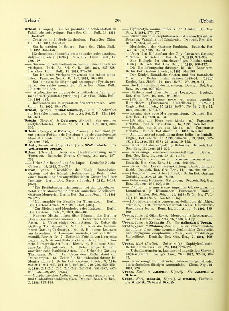 Vrbain, G[eorges]. Sur les produits de condensation de Taldehyde isobutyrique. Paris Soc. Chim. Bull., 13,1895, 1045-1052. Contribution a I'^tude du thorium. Paris Soc. Chim. Bull., 15, 1896, 347-349. Sur la reaction de Schiff. Paris Soc. Chim. Bull., 15, 1896, 455-456. ■ [Kecherches sur les ac^tylacetonates des series urauique, didymique, etc.] [1896.] Paris Soc. Chim. Bull., 17, 1897, 98. Sur une nouvelle methods de fractionnement des terres yttriques. Paris, Ac. Sci. C. K., 126, 1898, 835-838; Paris Soc. Chim. Bull., 19, 1898, 376-381. Sur les terres yttriques provenant des sables mona- zit^s. Paris, Ac. Sci. C. R., 127, 1898, 107-108. Sur la nature du didyme qui accompagne I'yttria pro- venant des sables monazites. Paris Soc. Chim. Bull., 19, 1898, 381-382. [Application au didyme de la methods de fractionne- ment des ethylsulfates yttriques.] Paris Soc. Chim. Bull., 19, 1898, 482. ■ Eecherches sur la separation des terres rares. Ann. Chim., 19, 1900, 184-274. TTrbain, G[eorgcs], & Budischovsky, E[mile']. Eecherches sur les sables monazites. Paris, Ac. Sci. C. E., 124, 1897, 618-621. Vrbain, G[eorges], & Debierne, Altidre]. Sur quelques ac(5tylac6tonates. Paris, Ac. Sci. C. R., 129, 1899, 302- 305. Urbain, G[eorges], & TTrbain, E[doua7-d]. [Conditions qui ont permis d'obtenir de I'yttrium a oxyde completement blanc et a poids atomique 88,8.] Paris Soc. Chim. Bull., 19, 1898, 546. Urbair, Bernliard Aloys (Frhr.) von Wiillerstorf-. Sec Wiiller storf-Urb air. Urban, [Gregor]. Ueber die Hautverpflanzung nach Thiersch. Deutsche Ztschr. Chirurg., 34, 1892, 187- 237. Ueber die Behandlung des Lupus. Deutsche Ztsehr. Chirurg., 34, 1892, 238-274. Urban, Ignaz. *Geschichte des Konigl. Botanischen Gartens und des Konigl. Herbariums zu Berlin nebst einer Darstellung des augenblicklichen Zustandes dieser Institute. Berlin Bot. Gartens Jbuch., 1, 1881, 1-164, [352]. *Die Bestaubungseinrichtungen bei den Lobeliaceen nebst einer Mouographie der afrikanischen Lobeliaceeu- Gattung Monopsis. Berlin Bot. Gartens Jbuch., 1, 1881, 260-277. *Monographie der Familie der Turneraceen. Berlin Bot. Gartens Jbuch., 2, 1883, 1-152, [405]. *Zur Biologic und Morphologie der Rutaeeen. Berlin Bot. Gartens Jbuch., 2, 1883, 366-404. Kleinere Mittheilungen iiber Pflanzen des Berliner Botan. Gartens und Museums. [1. Ueber zwei Geranium- Arten. 2. Ueber einige Oxalis-Arten. 3. Ueber die Gattung Trematosperma, Urh. 4. Ueber die Legumi- nosen-Gattung Cyclocarpa, Afz. 5. Eine neue Loasacee aus Argentina. 6. Coreopsis coronata. Hook, x C. Drum- mondii, Torr. et Gr. 7. Ueber die Friichte von Dacryodes hexandra, GrisZ;.,und Hedwigia balsamifera, iS((>. 8. Eine neue Marcgravia-Art Puerto-Eico's. 9. Eine neue Sima- ruba-Art Puerto-Rioo's. 10. Ueber einige tropisch- amerikanische Bauhinia-Arten. 11. Ueber die Gattung Thymopsis, Benth. 12. Ueber den Bliithenstand von Dalechampia. 13. Ueber die Schleudereinrichtung bei Montia minor.] Berlin Bot. Gartens Jbuch., 3, 1884, 234-241, 241-243, 244-246, 246-249, 249-250, 250-252; 4, 1886, 241-245, 245, 24-5-247, 247-251, 251-252, 252- 256, 256-259, 388 [errata]. —— Morphologischer Aufbau von Flaveria repanda. Lag., und Cladanthus arabicus, Cass. Deutsch. Bot. Ges. Ber., 2, 1884, 173-174. Hydrocotyle ranunculoides, L. fil. Deutsch. Bot. Ges. Ber., 2, 1884, 175-177. Studien iiber die Scrophulariaceengattungen Ilysanthes, Bonnaya, Vaudellia und Lindernia. Deutsch. I5ot. Ges. Ber., 2, 1884, 429-442. Morphologie der Gattung Bauhinia. Deutsch. Bot. Ges. Ber., 3, 1885, 81-101. Ueber den Bltithenbau der Phytolaccaceen-Gattung Microtea. Deutsch. Bot. Ges. Ber., 3, 1885, 324-332. Zur Biologic der einseitswendigen Bliithenstande. [1886.] Deutsch. Bot. Ges. Ber., 3, 1885, 406-432. Die Bestaubungseinrichtungen bei den Loasaceen. Berlin Bot. Gartens Jbuch., 4, 1886, 364-388. Der Konigl. Botanische Garten und das Botanische Museum zu Berlin in den Jahren 1878-91. [1891.] Engler, Bot. Jbiich., 14, 1892 {Beibl., No. 32, 9-64). Die Bliithenstande der Loasaceen. Deutsch. Bot. Ges. Ber., 10, 1892, 220-225. Bliithen- und Fruchtbau der Loasaceen. Deutsch. Bot. Ges. Ber., 10, 1892, 259-265. [Plantfe Glaziovianae novae vel minus eognitse.] Humiriaceas. [Turneraceie. Umbelliferas. ] [1892-93.] Engler, Bot. Jbiich., 15, 1893 {Beibl, No. 34, 2-3) ; 17, 1893, 503-504, 506-509. Krugia, eine neue Myrtaceengattung. Deutsch. Bot. Ges. Ber., 11, 1893, 375-376. [Beitrage zur Flora von Afrika. ii.] Papayaceae africanffi. Engler, Bot. Jbiich., 15, 1893, 158-159. [Beitrage zur Flora von Afrika. ii.] Turneracea africante. Engler, Bot. Jbiich., 15, 1893, 159-160. Additamenta ad cognitionem florse Indise occidentalis. Engler, Bot. Jbiich., 15, 1893, 286-361 ; 19, 1895, 562- 681 ; 21, 1896, 514-638; 24, 1898, 10-152. Ueber die Sabiaceengattung Meliosma. Deutsch. Bot. Ges. Ber., 13, 1895, 211-222. Ueber einige Ternstroemiaceen-Gattungen. Deutsch. Bot. Ges. Ber., 14, 1896, 38-51, (116). Patascoya, eine neue Ternstroemiaceengattung. Deutsch. Bot. Ges. Ber., 14, 1896, 282-283. ——■ Ueber die Loranthaceen-Gattung Dendrophthora, EicJil. Deutsch. Bot. Ges. Ber., 14, 1896, 284-294. [Diagnosen neuer Arten.] [1895.] Berlin Bot. Gartens Notizbl., 1, 1897, 31-32, 78-80. Ueber einige Eubiaceen-Gattungen. Deutsch. Bot. Ges. Ber., 15, 1897, 261-270, 542. Plantie novae americanffi imprimis Glaziovianae. i. Loranthaceffi. [ii. Ehamnacese. Turneracese. Umbelli- fera\] Engler, Bot. Jbiich., 23, 1897 (Beibl., No. 57, 1- 42); 25, 1898 {Beibl., No. 60, 1-15). [Contribuzioni alia conoscenza della flora dell'Africa orientale.] xiii. Turneraceffi somalenses a D. Eobecchi- Beicchetti lectfB. Roma 1st. Bot. Annu., 6, 1897, 189- 190. Urban, Ignaz, & Gilg, Ernst. Monographia Loasacearum. Ac. Nat. Curios. Nova Acta, 76, 1900, 384 pp. Urban, Ignaz, & Kranzlin, Fr. See KranzUn & Urban. Urban, Ignaz, & Mobius, Martin. Ueber Schlechtendalia luzulifolia, Less., eine monocotylenahnliche Composite, und Eryngium eriophorum, Cham., eine grasblattrige Umbellifere. Deutsch. Bot. Ges. Ber., 2, 1884, 100- 107. Urban, Karl (Berlin). Ueber ?)t-(a/3')-Naphtylendiamin. Berlin, Chem. Ges. Ber., 20, 1887, 973-974. [Ueber Lactonsauren, Lactone und ungesiittigte Sauren.J Allylessigsaure. Liebig's Ann., 268, 1892, 32-38, 60- 67. Ueber einige volumetrische Untersuchungsmethoden des teehnischen fliissigen Ammoniaks. Chem. Ztg., 21, 1897, 720. Urban, Karl, & Andrlik, Klarel]. See Andrlik & Urban. Urban, Karl, Andrlik, Klarel], & Stanek, Vladimir. See Andrlik, Urban & Stanek.