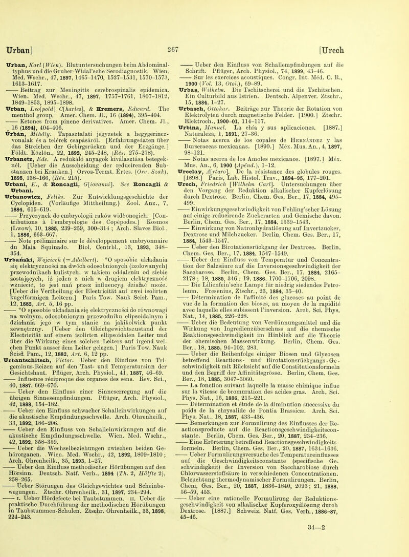 Urban, Karl (Wien). Blutuntersuchungen beim Abdominal- typhus und die Gruber-Widal'sche Serodiagnostik. Wieu. Med. Wschr., 47,1897,1465-1470, 1527-1531, 1570-1573, 1613-1617. ■ Beitrag zur Meningitis cerebrospinalis epidemiea. Wien. Med. Wschr., 47, 1897, 1757-1761, 1807-1812, 1849-1853, 1895-1898. Urban, Leo{'pold\ C\harles\, & Kremers, Edward. The menthol group. Amer. Chem. JL, 16 (1894), 395-404. Ketones from pinene derivatives. Amer. Chem. JL, , 16 (1894), 404-406. Urbdn, Mihdly. Tapasztalati jegyzetek a hegygerincz- vonalak es a telerek csapasarol. [Erfahrungsdaten tiber das Streiohen der Gebirgsriicken und der Erzgange.] Foldt. Kozlon., 22, 1892, 245-248, (Res. 275-278). Urbanetz, Ede. A redukal6 anyagok kivalasztasa betegek- nel. [Ueber die Ausscheidung der redueirenden Sub- stanzen bei Kranken.] Orvos-Termt. Ertes. (Orv. Szah), 1895, 138-166, [Res. 215). Urbani, E., & Itoncagli, G[iovanni]. See Boncagli & Urbani. Urbanowicz, Feliks. Zur Eutwicklungsgeschichte der Cyclopiden. (Vorlaufige Mittheilung.) Zool. Anz., 7, 1884, 615-619. Przyczynek do embryologii rak6w wid-l-onogich. [Con- tributions a I'embryologie des Copepodes.] Kosmos (Lwow), 10, 1885, 239-259, 300-314 ; Arch. Slaves Biol., 1, 1886, 663-667. Note prelimiuaire sur le developpement embryonnaire du Maia Squinado. Biol. Centrbl., 13, 1893, 348- 354. Urbanski, Wojcicch (—Adalbert). *0 sposobie ukiadania si§ elektryczDo^ci na dwoch odosobnionych (izolowanych) przewodnikach kulistych, w takiem oddaleniu od siebie zostajacych, iz jeden z nich w drugiem elektrycznosc vpzniecic, to jest naii przez influency^ dziaiac moze. [Ueber die Vertheilung der Electricitiit auf zwei isolirten kugelformigen Leitern.] Paris Tow. Nauk Scisi. Pam., 12, 1882, Art. 5, 16 pp. *0 sposobie ukiadania si§ elektryczno^ci do rownowagi na wolnym, odosobnionym przewodniku elipsoidalnym i dziaiania jego w tym stanie na jakikolwiek punkt zewn^trzny. [Ueber den Gleichgewichtszustand der Eleotricitat auf einem isolirten ellipsoidalen Leiter und iiber die Wirkung eines solchen Leiters auf irgend wel- chen Punkt ausserdem Leiter gelegen.] Paris Tow. Nauk Scisi. Pam., 12, 1882, Art. 6, 12 pp. Urbantschitsch, Victor. Ueber den Einfiuss von Tri- geminus-Eeizen auf den Tast- und Temperatursinn der Gesichtshaut. Pfliiger, Arch. Physiol., 41, 1887, 46-69. Influence reoiproque des organes des sens. Rev. Sci., 40, 1887, 669-670. Ueber den Einfiuss einer Sinneserreguug auf die iibrigen Sinnesempfindungen. Pfliiger, Arch. Physiol., 42, 1888, 154-182. Ueber den Einfiuss sehwacher Schalleinwirkungen auf die akustische Empfindungsschwelle. Arch. Ohrenheilk., 83, 1892, 186-206. Ueber den Einfluss von Schalleinwirkungen auf die akustische Empfindungsschwelle. Wien. Med. Wschr., 42, 1892, 358-359. Ueber die Wechselbeziehungen zwisohen beiden Ge- hororganen. Wieu. Med. Wschr., 42, 1892, 1809-1810; Arch. Ohrenheilk., 35, 1893, 1-27. Ueber den Einfiuss methodischer Horiibungen auf den Horsinn. Deutsch. Natf. Verb., 1894 (Th. 2, Hdlfte 2), 258-265. Ueber Storungen des Gleichgewichtes und Scheinbe- wegungen. Ztschr. Ohrenheilk., 31, 1897, 234-294. I. Ueber Hordefecte bei Taubstummen. ii. Ueber die praktische Durchfiihrung der methodischen Horiibungen in Taubstummen-Schulen. Ztschr. Ohrenheilk., 33,1898, 224-243. Ueber den Einfluss von Schallempfindungen auf die Schrift. Pfliiger, Arch. Physiol., 74, 1899, 43-46. Sur les exercices acoustiques. Congr. Int. Med. G. R., 1900 {Vol. 13, Oiol.), 69-89. Urbas, Willielm. Die Tschitscherei und die Tschitsehen. Ein Culturbild aus Istrien. Deutsch. Alpenver. Ztschr., 15, 1884, 1-27. Urbasch, Ottolar. Beitrage zur Theorie der Rotation von Elektrolyten durch magnetische Felder. [1900.] Ztschr. Elektroch., 1900-01, 114-117. Urbina, Manuel. La chla y sus aplicaciones. [1887.] Naturaleza, 1, 1891, 27-36. Notas acerca de los copales de Hernandez y las Burseraceas mexicanas. [1890.] Mex. Mus. An., 4,1897, 98-121. Notas acerca de los Amoles mexicanos. [1897.1 Mex. Mus. An., 6, 1900 [Apend.), 1-12. Urcelay, A[;rturo'\. De la resistance des globules rouges. [1898.] Paris, Lab. Histol. Trav., 1894-95, 177-201. Urech, Friedrich [Wilhelm Carl]. Untersuchungen iiber den Vorgang der Eeduktion alkalischer Kupferlosung durch Dextrose. Berlin, Chem. Ges. Ber., 17, 1884, 495- 499. Einwirkungsgeschwindigkeit von Fehling'scher Losung auf einige reducirende Zuckerarten und Gemische davon. Berhn, Chem. Ges. Ber., 17, 1884, 1539-1543. Einwirkung von Natronhydratlosung auf Invertzucker, Dextrose und Milchzucker. Berlin, Chem. Ges. Ber., 17, 1884, 1543-1547. Ueber den Birotationsriickgang der Dextrose. Berlin, Chem. Ges. Ber., 17, 1884, 1547-1549. Ueber den Einfluss von Temperatur und Concentra- tion der Salzsaure auf die Inversionsgescliwindigkeit der Saccharose. Berlin, Chem. Ges. Ber., 17, 1884, 2165- 2178 ; 18, 1885, 346; 19, 1886, 1700-1706, 2098. Die Lilienfein'sche Lampe fiir niedrig siedendes Petro- leum. Fresenius, Ztschr., 23, 1884, 35-40. Determination de I'affinite des glucoses au point de vue de la formation des bioses, au moyen de la rapidite avec laquelle elles subissent I'inversion. Arcb. Sci. Phys. Nat., 14, 1885, 226-228. Ueber die Bedeutung von Verdiinnungsmittel und die Wirkung von Ingredienziiberschuss auf die chemische Reaktionsgeschwindigkeit im Hinblick auf die Theorie der chemischen Massenwirkung. Berlin, Chem. Ges. Ber., 18, 1885, 94-102, 283. Ueber die Reihenfolge einiger Biosen und Glycosen betreffend Reactions- und Birotationsriickgangs-Ge- schwindigkeit mit Riicksicht auf die Constitutionsformeln und den Begriff der Affinitafcsgrosse. Berlin, Chem. Ges. Ber., 18, 1885, 3047-3060. La fonction suivant laquelle la masse chimique influe sur la Vitesse de bromuration des acides gras. Arch. Sci. Phys. Nat., 16, 1886, 215-221. Determination et 6tude de la diminution successive du poids de la chrysalide de Pontia Brassicaj. Arch. Sci. Phys. Nat., 18, 1887, 433-436. Bemerkungen zur Formulirung des Einflusses der Ee- actionsproducte auf die Eeactionsgeschwindigkeitscon- stante. Berlin, Chem. Ges. Ber., 20, 1887, 234-236. —— Eiue Erorterung betreffend Eeactionsgeschwindigkeits- formeln. Berlin, Chem. Ges. Ber., 20,1887, 1634-1636. Ueber Formulirungsversuche des Temperatureinflusses auf die Geschwindigkeitsconstante (specifische Ge- schwindigkeit) der Inversion von Saccharobiose durch Chlorwasserstoffsaure in verschiedenen Concentrationen. Beleuchtung thermodynamischer Formulirungen. Berlin, Chem. Ges. Ber., 20, 1887, 1836-1840, 2093; 21, 1888, 56-59, 453. Ueber eine rationelle Formulirung der Eeduktions- geschwindigkeit von alkalischer Kupferoxydlosung durch Dextrose. [1887.] Schweiz. Natf. Ges. Verb., 1886-87, 45-46. 34—2