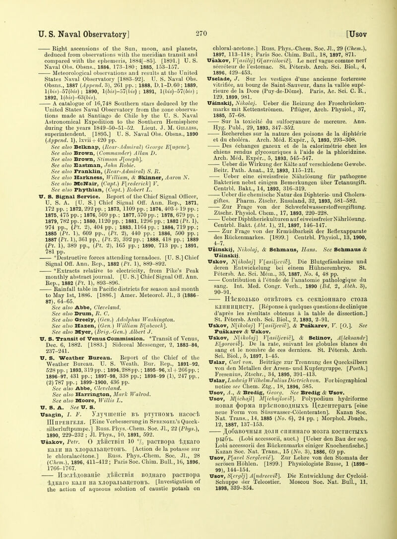 Eight ascensions of the Sun, moon, and planets, deduced from observations with the meridian transit and compared with the ephemeris, 1884[-85]. [1891.] U. S. Naval Obs. Obsns., 1884, 173-180; 1885, 153-157. Meteorological observations and results at the United States Naval Observatory [1883-92]. U. S. Naval Obs. Obsns., 1887 (Append. 3), 261 pp.; 1888, D.1-D.60; 1889, l(6is)-57(Ws) ; 1890, l{bis)-m{bis) ; 1891, l{i;is)-57(te) ; 1892, \[bis)-&i[his). A catalogue of 16,748 Southern stars deduced by the United States Naval Observatory from the zone observa- tions made at Santiago de Chile by the U. S. Naval Astronomical Expedition to the Southern Hemisphere during the years 1849-50-51-52. Lieut. J. M. Gilijss, superintendent. [1895.] U. S. Naval Obs. Obsns., 1890 {Append. 1), lxvii + 420 pp. See also Belknap, [Rear-Admiral) George E[iKjene~\. See also Brown, (Commander) Allan D. See also Brown, Stimson J[oseph]. See also Eastman, John Robie. See also Franklin, (Rear-Admiral) S. R. See also Harkness, William, & Skinner, Aaron N. See also McNair, (Capt.) Flrederick] V. See also Phythian, (Cajit.) Robert L. V. S. Signal Service. Eeport of the Chief Signal Officer, U. S. A. [U. S.] Chief Signal Off. Ann. Rep., 1871, 172 pp. ; 1872, 292 pp.; 1873, 1109 pp.; 1874, 403 + 19 pp.; 1875, 475 pp.; 1876, 509 pp.; 1877, 570 pp.; 1878, 679 pp. ; 1879, 782 pp.; 1880,1120 pp.; 1881, 1296 pp.; 1882 (Pt. 1), 974 pp., {Ft. 2), 404 pp.; 1883,1164 pp.; 1884,719 pp.; 1885 (Pt. 1), 609 pp., (Pt. 2), 440 pp.; 1886, 500 pp.; 1887 {Pt. 1), 361 pp., (Pt. 2), 392pp.; 1888, 418 pp.; 1889 {Pt. 1), 389 pp., (Pt. 2), 165 pp.; 1890, 713 pp.; 1891, 781 pp. *Destructive forces attending tornadoes. [U. S.] Chief Signal Off. Ann. Eep., 1882 (Pt. 1), 889-892. ^Extracts relative to electricity, from Pike's Peak monthly abstract journal. [U. S.] Chief Signal Off. Ann. Eep., 1882 (Pt. 1), 893-896. Eainfall table in Pacific districts for season and month to May 1st, 1886. [1886.] Amer. Meteorol. JL, 3 (1886- 87), 64-65. See also Abbe, Cleveland. See also Drum, R. C. See also Greely, (Gen.) Adolphus Washington. See also Hazen, (Gen.) William B[abcock]. See also Myer, (Brig.-Gen.) Albert J. v. S. Transit of Venus Commission. *Transit of Venus, Dec. 6, 1882. [1883.] Sidereal Messenger, 2, 1883-84, 237-241. TT. S. Weatber Bureau. Eeport of the Chief of the Weather Bureau. U. S. Weath. Bur. Eep., 1891-92, 528pp.; 1893,319pp.; 1894,288pp.; 1895-96,xl + 266pp.; 1896-97, 431 pp.; 1897-98, 338 pp.; 1898-99 (1), 247 pp., (2) 787 pp.; 1899-1900, 436 pp. See also Abbe, Cleveland. See also Harrington, Mark Walrod. See also Moore, Willis L. V. S. A. See V. S. Usagin, I. F. FjiyHnieHie b% pxyTHOMt Hacocfe lIInPElirEJlfl. [Eine Verbesserungin Spkengel's Queck- silberluftpumpe.] Euss. Phys.-Chem. Soe. JL, 22 (Phys.), 1890, 229-232 ; Jl. Phys., 10, 1891, 592. vsakov, Petr. 0 s'l^ftcTBiii 10 pacTBopa 'liflKaro KaJIlI Ha XJIopaJItauexOHTj. [Action de la potasse sur le chloralac^tone.] Euss. Phys.-Chem. Soc. JL, 28 (Chem.), 1896, 411-412; Paris Soc. Chim. Bull., 16, 1896, 1766-1767. H3CJi'I)ji,0BaHie jitriciBifl BOji,Haro paciBopa 'i;jl,Karo Itajlll na XJtopa.ltaueTOHl.. [Investigation of the action of aqueous solution of caustic potash on chloral-acetone.] Euss. Phys.-Chem. Soc. JL, 29 {Chem.), 1897, 113-118; Paris Soc. Chim. Bull., 18, 1897, 871. Usakov, V[asilij] G[avriilovid]. Le nerf vague comma nerf secreteur de I'estomac. St. Petersb. Arch. Sci. Biol., 4, 1896, 429-453. Vselade, J. Sur les vestiges d'une ancienne forteresse vitrifi^e, au bourg de Saint-Sauveur, dans la valine sup6- rieure de la Lore (Puy-de-D6me). Paris, Ac. Sci. C. E., 129, 1899, 981. Vsinskij, Nikolaj. Ueber die Eeizung des Froschriicken- marks mit Kettenstromen. Pfliiger, Arch. Physiol., 37, 1885, 57-68. Sur la toxicite du sulfocyanure de mercure. Ann. Hyg. PubL, 29, 1893, 347-352. Eecherches sur la nature des poisons de la dipht^rie et du cholera. Arch. Med. Exp6r., 5, 1893, 293-308. Des echanges gazeux et de la calorim^trie chez les chiens rendus glycosuriques a I'aide de la phloridzine. Arch. Med. Exp^r., 5, 1893, 545-547. Ueber die Wirkung der Kalte auf versohiedene Gewebe. Beitr. Path. Anat., 12, 1893, 115-121. -—- Ueber eine eiweissfreie Nahrlosung fiir pathogens Bakterien nebst einigen Bemerkungen iiber Tetanusgift. Centrbl. Bakt., 14, 1893, 316-319. —— Ueber die chemische Natur des Diphterie- und Cholera- giftes. Pharm. Ztschr. Eussland, 32, 1893, 581-582. Zur Frage von der Schwefelwasserstoiivergiftung. Ztschr. Physiol. Chem., 17, 1893, 220-228. Ueber Diphtheriekulturen auf eiweissfreier Nahrlosung. Centrbl. Bakt. {Abt. 1), 21, 1897, 146-147. Zur Frage von der Ermiidbarkeit der Eeflexapparate des Eiickenmarkes. [1899.] Centrbl. Physiol., 13, 1900, 4-7. Vsinskij, Nikolaj, & Schmaus, Hans. See Schmaus & Vsinskij. Vskov, Nlikolaj] V[asiljcvi^. Die Blutgefasskeime und deren Eutwickelung bei einem Hiihnerembryo. St. Petersb. Ac. Sci. Mem., 35, 1887, No. 4, 48 pp. Contribution a I'etude de I'anatomie pathologique du sang. Int. Med. Congr. Verh., 1890 (Bd. 2, Abth. 3), 90-91. HicKOflBKO oTBixoBi ct ceKi],ioHHaro cmsa KJIlIHIimiCTy. [Reponse a quelques questions declinique d'apres les resultats obtenus h, la table de dissection.] St. Petersb. Arch. Sci. Biol., 2, 1893, 2-91. Vskov, N[ikolaj] V[asiljevic], & Puskarev, V. [0.]. See Puskarev & Vskov. Vskov, N[ikolaj] V[asiljevi(;'], & Selinov, A[leksandr] Elgorovic]. De la rate, suivant les globules blancs du sang et le nombre de ces derniers. St. Petersb. Arch. Sci. BioL, 5, 1897, 1-45. Vslar, Carl von. Beitrage zur Trennung des Quecksilbers von den Metallen der Arsen- und Kupfergruppe. [Posth.] Fresenius, Ztschr., 34, 1895, 391-413. Valur,Liidwig Wilhelm Julius Dietrichvon. For biographical notice see Chem. Ztg., 18, 1894, 585. Vsov, A., & Bredig, Georg. See Bredig & Vsov. Vsov, Mlichajl] M[ichajlovi6]. Polypodium hydriforme HOBaH ({)opMa iip'JicHOBOjiitix'i. Li,ejieHTepaTi, [eine neue Form von Siisswasser-Colenteraten]. Kazan Soc. Nat. Trans., 14, 1885 (No. 6), 24 pp. ; Morphol. Jbuch., 12, 1887, 137-153. JI,o6aBoiHHfl ]ii,o.ii\i ciiiiHHaro Mosra koctiicthxi pHO't. (Lobi accessorii, auct.) [Ueber den Bau der sog. Lobi accessorii des Riickenmarks einiger Knochenfische.] Kazan Soc. Nat. Trans., 15 (No. 3), 1886, 69 pp. Vsov, P[avel Sergeevic]. Zur Lehre von den Stomata der serosen Hohlen. [1899.] Physiologists Eusse, 1 (1898- 99), 144-154. Vsov, S[ergej] A^ndreeviS]. Die Entwicklung der Cycloid- Schuppe der Teleostier. Moscou Soc. Nat. Bull., 11. 1898, 339-354.