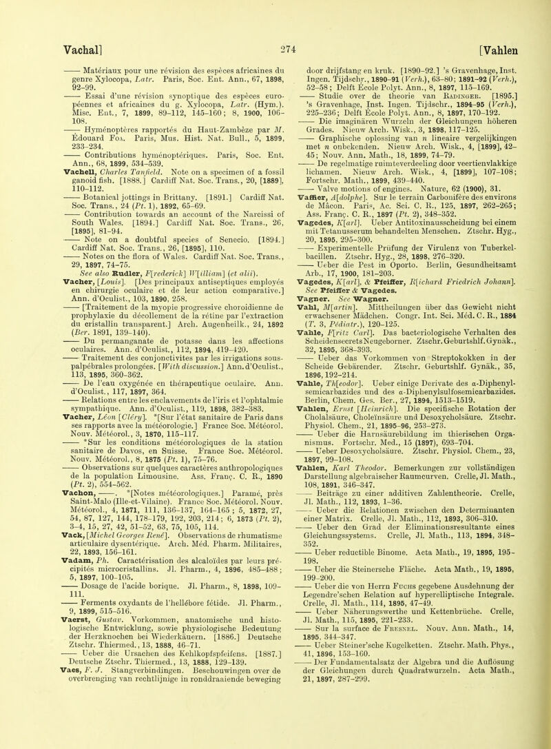 Mat^riaux pour une revision des especes africaines du genre Xylocopa, Latr. Paris, Soc. Ent. Ann., 67, 1898, 92-99. Essai d'une revision synoptique des especes euro- peennes et africaines du g. Xylocopa, Latr. (Hym.). Misc. Ent., 7, 1899, 89-112, 145-160; 8, 1900, 106- 108. —— Hymi^nopteres rapportes du Haut-Zambeze par M. Edouard Foa. Paris, Mus. Hist. Nat. Bull., 5, 1899, 233-234. Contributions hymenopteriques. Paris, Soc. Ent. Ann., 68, 1899, 534-539. Vachell, Charles Tanjield. Note on a specimen of a fossil ganoid fish. [1888.] Cardiff Nat. Soc. Trans., 20, [1889], 110-112. Botanical jottings in Brittany. [1891.] Cardiff Nat. Soc. Trans., 24 (Pt. 1), 1892, 65-69. Contribution towards an account of the Narcissi of South Wales. [1894.] Cardiff Nat. Soc. Trans., 26, [1895], 81-94. Note on a doubtful species of Senecio. [1894.] Cardifi Nat. Soc. Trans., 26, [1895], 110. Notes on the flora of Wales. Cardiff Nat. Soc. Trans., 29, 1897, 74-75. See also Rudler, Flredericlt] W[illiam'\ (et alii). Vacher, ILouis]. [Des principaux antiseptiques employes en chirurgie oculaire et de leur action comparative.] Ann. d'Oeulist., 103, 1890, 258. [Traitement de la myopie progressive choroidienne de prophylaxie du decollement de la retine par I'extraction du cristallin transparent.] Arch. Augenheilk., 24, 1892 (Ber. 1891, 139-140). Du permanganate de potasse dans les affections oculaires. Ann. d'Oeulist., 112, 1894, 419-420. Traitement des conjonctivites par les irrigations sous- palpebralesprolongees. [With disnission.] Ann.d'Oeulist., 113, 1895, 360-362. De I'eau oxyg^nee en therapeutique oculaire. Ann. d'Oeulist., 117, 1897, 364. Relations entre les enclavements de I'iris et I'oplitalmie .sympathique. Ann. d'Oeulist., 119, 1898, 382-383. Vacher, Leon [Clery']. *[Sur I'^tat sanitaire de Paris dans ses rapports avec la m^t^orologie.] France Soc. Meteorol. Nouv. Meteorol., 3, 1870, 115-117. *Sur les conditions met^orologiques de la station sanitaire de Davos, en Suisse. France Soc. Meteorol. Nouv. Meteorol., 8, 1875 (Pt. 1), 75-76. Observations sur quelques caracteres anthropologiques de la population Limousine. Ass. Fran^. C. R., 1890 (Pt. 2), 554-562. Vacbon, . *[Notes meteorologiques.] Parame, pres Saint-Malo (lUe-et-Vilaine). France Soc. Meteorol. Nouv. Meteorol., 4, 1871, 111, 136-137, 164-165 ; 5, 1872, 27, 54, 87, 127, 144, 178-179, 192, 203, 214; 6, 1873 (Pt. 2), 3-4, 15, 27, 42, 51-52, 63, 75, 105, 114. Vack, [Michel Georges JJene]. Observations de rhumatisme articulaire dysenterique. Arch. M6d. Pharm. Militaires, 22, 1893, 156-161. Vadam, Ph. Caracterisation des alcaloides par leurs pr^- cipites microcristallins. Jl. Pharm., 4, 1896, 485-488; 5, 1897, 100-105. Dosage de I'acide borique. Jl. Pharm., 8, 1898, 109- 111. Ferments oxydants de I'hell^bore fetide. Jl. Pharm., 9, 1899, 515-516. Vaerst, Gustav. Vorkommen, anatomische und histo- logische Entwicklung, sowie physiologische Bedeutung . der Herzknochen bei Wiederkauern. [1886.] Deutsche Ztschr. Thiermed., 13, 1888, 46-71. Ueber die Ursachen des Kehlkopfspfeifens. [1887.] Deutsche Ztschr. Thiermed., 13, 1888, 129-139. Vaes, F. J. Stangverbindingen. Beschouwingeu over de overbrenging van rechtlijnige in ronddraaiende beweging door drijfstang en kruk. [1890-92.] 's Gravenhage, Inst. Ingen. Tijdschr., 1890-91 (Verh.), 63-80; 1891-92 (Verh.), 52-58; Delft Eeole Polyt. Ann., 8, 1897, 115-169. Studie over de theorie van Eadingek. [1895.] 's Gravenhage, Inst. Ingen. Tijdschr., 1894-95 (Verh.), 225-236; Delft Ecole Polyt. Ann., 8, 1897, 170-192. Die imaginaren Wurzelu der Gleichungen hoheren Grades. Nieuw Arch. Wisk., 3, 1898,117-125. —- Graphische oplossing van n lineaire vergelijkingen met n onbekenden. Nieuw Arch. Wisk., 4, [1899], 42- 45; Nouv. Ann. Math., 18, 1899, 74-79. De regelmatige ruimteverdeeling door veertienvlakkige lichamen. Nieuw Arch. Wisk., 4, [1899], 107-108; Fortschr. Math., 1899, 439-440. Valve motions of engines. Nature, 62 (1900), 31. Vaffier, A[dolx)he]. Sur le terrain Carbonifere des environs de Macon. Paris, Ac. Sci. C. E., 125, 1897, 262-265; Ass. Fran?. C. R., 1897 (Pt. 2), 348-352. Vagedes, K[arl]. Ueber Antitoxinausscheidung bei einem mit Tetanusserum behandelten Menschen. Ztschr. Hyg., 20, 1895, 295-300. Experimentelle Priifung der Virulenz von Tuberkel- bacillen. Ztschr. Hyg., 28, 1898, 276-320. Ueber die Pest in Oporto. Berlin, Gesundheitsamt Arb., 17, 1900, 181-203. Vagedes, K[arl], & Pfeilfer, E[ichard Friedrich Johann]. See Pfeiifer & Vagedes. Vagner. See Wagner. Vahl, Bl[arti7i]. Mittheiluugen iiber das Gewicht nicht erwachsener Madchen. Congr. Int. Sci. Med. C. R., 1884 (T. 3, PMiatr.), 120-125. Vahle, F[ritz Carl]. Das bacteriologische Verhalten des ScheidensecretsNeugeborner. Ztschr.Geburtshlf.Gynak., 32, 1895, 368-393. Ueber das Vorkommen von Streptokokken in der Scheide Gebarender. Ztschr. Geburtshlf. Gynak., 85, 1896,192-214. Vahle, Th[eodor]. Ueber einige Derivate des a-Diphenyl- semicarbazides und des a-Diphenylsulfosemicarbazides. Berlin, Chem. Ges. Ber., 27, 1894, 1513-1519. Vahlen, Ernst [Heinrich]. Die specifische Rotation der Cholalsaure, Choleinsaure und Desoxycholsaure. Ztschr. Physiol. Chem., 21, 1895-96, 253-273. Ueber die Harusaurebildung im thierisohen Orga- nismus. Fortschr. Med., 15 (1897), 693-704. Ueber Desoxycholsaure. Ztschr. Physiol. Chem., 23, 1897, 99-108. Vahlen, Karl Theodor. Bemerkungen zur voUstandigen Darstellung algebraischer Eaumcurven. Crelle, Jl. Math., 108, 1891, 346-347. Beitrage zu einer additiven ZaMentheorie. Crelle, Jl. Blath., 112, 1893, 1-36. Ueber die Relationen zwischen den Determiuanten einer Matrix. Crelle, Jl. Math., 112, 1893, 306-310. Ueber den Grad der Eliminationsresultante eines Gleichungssystems. Crelle, Jl. Math., 113, 1894, 348- 352. Ueber reductible Biuome. Acta Math., 19, 1895, 195- 198. Ueber die Steinersche Fliiche. Acta Math., 19, 1895, 199-200. Ueber die von Herrn Fuchs gegebene Ausdehnung der Legendre'schen Relation auf hyperelliptische Integrale. Crelle, Jl. Math., 114, 1895, 47-49. Ueber Niiherungswerthe und Kettenbriiche. Crelle, Jl. Math., 115, 1895, 221-233. Sur la surface de Feesnel. Nouv. Ann. Math., 14, 1895, 344-347. Ueber Steiner'sche Kugelketten. Ztschr. Math. Phys., 41, 1896, 153-160. Der Fundamentalsatz der Algebra und die Auflosung der Gleichungen durch Quadratwurzeln. Acta Math., 21, 1897, 287-299.