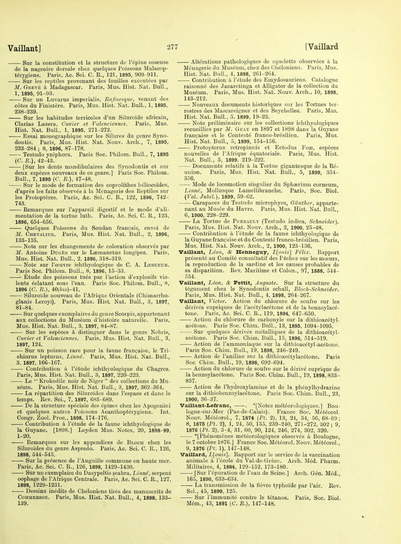 ■ Sur la constitution et la structure de I'epine osseuse de la nageoire dorsale chez quelques Poissons Malacop- t^rygiens. Paris, Ac. Sci. C. E., 121, 1895, 909-911. Sur les reptiles provenant des fouilles exeeutees par M. Gkeve k Madagascar. Paris, Mus. Hist. Nat. Bull, 1, 1895, 91-93. Sur un Luvarus imperialis, Eafinesquc, venant des cotes du Finistere. Paris, Mus. Hist. Nat. Bull., 1, 1895, 238-239. Sur les habitudes terricoles d'un Siluroide africain, Clarias Lazera, Cuvier et Valenciennes. Paris, Mus. Hist. Nat. Bull., 1, 1895, 271-272. ■ Essai monographique sur les Silures du genre Syno- dontis. Paris, Mus. Hist. Nat. Nouv. Arch., 7, 1895, 238-284 ; 8, 1896, 87-178. Testudo yniphora. Paris Soc. Philom. Bull., 7, 1895 (C. R.), 42-43. —— [Sur les dents mandibulaires des Synodontis et sur deux especes nouveaux de ce genre.] Paris Soc. Philom. Bull., 7, 1895 (C. R.), 47-48. Sur le mode de formation des coprolithes lieliocoides, d'apres les faits observes a la Menagerie des Reptiles sur les Protopteres. Paris, Ac. Sci. C. E., 122, 1896, 742- 743. Eemarques sur I'appareil digestif et le mode d'ali- mentation de la tortue luth. Paris, Ac. Sci. C. R., 123, 1896, 654-656. Quelques Poissons du Soudan fran^ais, envoi de 31. Chevalieb. Paris, Mus. Hist. Nat. Bull., 2, 1896, 133-135. Note sur les changements de coloration observes par M. Antoine DuGfes sur le Leemanctus longipes. Paris, Mus. Hist. Nat. Bull., 2, 1896, 318-319. Note sur I'oeuvre ichthyologique de C. A. Lesdeur. Paris Soc. Philom. Bull., 8, 1896, 15-33. Etude des poissons tu^s par Taction d'explosifs vio- lents ^clatant sous I'eau. Paris Soc. Philom. Bull., 8, 1896 (C. R.), 40(6is)-41. —Siluroide uouveau de I'Afrique Orientale (Chimarrho- glanis Leroyi). Paris, Mus. Hist. Nat. Bull., 3, 1897, 81-84. Sur quelques exemplaires du genre Scorpis,appartenant aux collections du Museum d'histoire naturelle. Paris, Mus. Hist. Nat. Bull., 3, 1897, 84-87. Sur les espfeces a distinguer dans le genre Nebris, Cuvier et Valenciennes. Paris, Mus. Hist. Nat. Bull., 3, 1897, 124. Sur un poisson rare pour la faune frangaise, le Tri- chiurus lepturus, Linne. Paris, Mus. Hist. Nat. Bull., 3, 1897, 166-167. Contribution a I'etude ichthyologique du Chagres. Paris, Mus. Hist. Nat. Bull., 3, 1897, 220-223. Le  Krokodile noir de Niger des collections du Mu- seum. Paris, Mus. Hist. Nat. Bull., 3, 1897, 362-364. La repartition des Siluroides dans I'espace et dans le temps. Eev. Sci., 7, 1897, 685-689. De la structure speciale des epines chez les Apogonini et quelques autres Poiissons Acanthopt^rygiens. Int. Congr. Zool. Proc, 1898, 174-176. Contribution a I'etude de la faune ichthyologique de la Guyane. [1898.] Leyden Mus. Notes, 20, 1898-99, 1-20. Eemarques sur les appendices de Bloch chez les Siluroides du genre Aspredo. Paris, Ac. Sci. C. R., 126, 1898, 544-545. Sur la presence de I'Anguille commune en haute mer. Paris, Ac. Sci. C. E., 126, 1898, 1429-1430. Sur un exemplaire du Dasypeltis scabra, Linne, serpent oophage de I'Afrique Centrale. Paris, Ac. Sci. C. E., 127, 1898, 1229-1231. Dessins in^dits de Cheloniens tires des manuscrits de CoMMEESON. Paris, Mus. Hist. Nat. Bull., 4, 1898, 133- 139, Alterations pathologiques de sqnelette observ^es a la Menagerie du Museum, chez des (Jiieloniens. Paris, Mus. Hist. Nat. Bull., 4, 1898, 261-264. Contribution a I'etude des Emydosauriens. Catalogue raisonne des Jacaretinga et Alligator de la collection du Museum. Paris, Mus. Hist. Nat. Nouv. Arch., 10, 1898, 143-212. Nouveaux documents historiques sur les Tortues ter- restres des Mascareignes et des Seychelles. Paris, Mus. Hist. Nat. Bull., 5, 1899, 19-23. Note preliminaire sur les collections ichthyologiques recueillies par M. Geay en 1897 et 1898 dans la Guyane franijaise et le Contests franco-br^silien. Paris, Mus. Hist. Nat. Bull., 5, 1899, 154-156. Protopterus retropinnis et Ectodus Foae, especes nouvelles de I'Afrique 6quatoriale. Paris, Mus. Hist. Nat. Bull., 5, 1899, 219-222. Documents relatifs a la Tortue gigantesque de la Re- union. Paris, Mus. Hist. Nat. Bull., 5, 1899, 354- 356. Mode de locomotion singulier du Sphserium eorneum, Linne, Mollusque Lamellibranche. Paris, See. Biol. (Vol. Jtibil.), 1899, 59-62. Carapaces du Testudo microphyes, Giinther, apparte- nant au Musee du Havre. Paris, Mus. Hist. Nat. Bull., 6, 1900, 228-229. La Tortue de Peeradlt (Testudo indica, Schneider). Paris, Mus. Hist. Nat. Nouv. Arch., 2, 1900, 2.5-48. Contribution a I'etude de la faune ichthyologique de la Guyane frangaise et du Contests franco-bresilien. Paris, Mus. Hist. Nat. Nouv. Arch., 2, 1900, 123-136. Vaillant, Leon, & Henneguy, L[ouis] Felix. Rapport presents au Comite consultatif des Peches sur les moeurs, la reproduction de la sardine et les causes probables de sa disparition. Rev. Maritime et Colon., 97, 1888, 544- 554. Vaillant, Ldon, & Pettit, Auguste. Sur la structure du tegument chez le Synodontis schall, Bloch-Sclineider. Paris, Mus. Hist. Nat. Bull., 4, 1898, 264-267. Vaillant, Victor. Action du chlorure de soufre sur les derives cupriques de I'acetylacetone et de la benzoylac^- tone. Paris, Ac. Sci. C. R., 119, 1894, 647-650. Action du chlorure de carbonyle sur la dithioac^tyl- ac^tone. Paris Soc. Chim. Bull., 13, 1895, 1094-1095. Sur quelques derives metalliques de la dithioacetyl- acetone. Paris Soc. Chim. Bull., 15, 1896, 514-519. Action de I'ammoniaque sur la dithioac^tyl-acetone. Paris Soc. Chim. Bull., 19, 1898, 246-249. Action de I'aniline sur la dithioacetylacetone. Paris Soc. Chim. Bull., 19, 1898, 692-694. Action du chlorure de soufre sur le deriv6 euprique de la benzoylacetone. Paris Soc. Chim. Bull., 19,1898,833- 837. Action de I'hydroxylamine et de la ph6nylhydrazine sur la dithiobenzoylacetone. Paris Soc. Chim. Bull., 23, 1900, 36-37. Vaillant-I.e&anc, . *[Notes m^teorologiques.] Bou- logne-sur-Mer (Pas-de-Calais). France Soc. Met^orol. Nouv. M6t(5orol., 7, 1874 (Ft. 2), 13, 24, 34, 56, 68-69; 8, 1875 (Ft. 2), 1, 24, 50, 155, 239-240, 271-272, 302 ; 9, 1876 (Ft. 2), 3-4, 31, 60, 90, 124, 246, 274, 302, 320. *[Ph6nomenes m^teorologiques observes a I3oulogne, le 7 octobre 1876.] France Soc. Met(5orol. Nouv. M^t^orol., 9, 1876 {Ft. 1), 147-148. Vaillard, L[ouis']. Rapport sur le service de la vaccination animale a I'ecole du Val-de-Grace. Arch. Med. Pharm. Militaires, 4, 1884, 129-152, 173-180. [Sur I'epuration de I'eau de Seine.] Arch. G6n. M^d., 165, 1890, 633-634. La transmission de la fievre typhoide par I'air. Eev. Sci., 45, 1890, 125. Sur I'immunite contre le tetanos. Paris, Soc. Biol. mm., 43, 1891 (C. R.), 147-148.