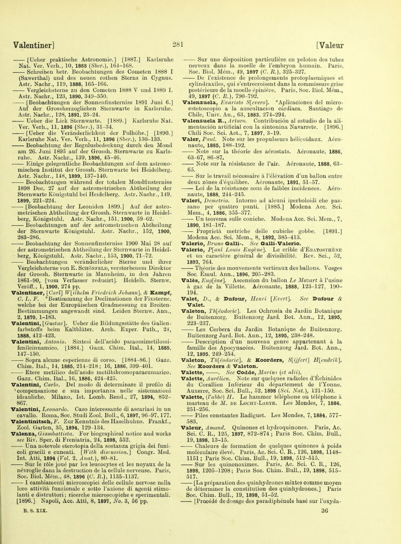 [Ueber praktische Astronomie.] [1887.] Karlsruhe Nat. Ver. Verb., 10, 1888 (Sber.), 104-108. Sehreiben betr. Beobachtungen des Cometen 1888 I (Sawerthal) und des neuen rothen Sterns in Cygnus. Astr. Nachr., 119, 1888, 165-166. Vergleichsterne zu den Cometen 1888 V und 1889 I. Astr. Nachr., 123, 1890, 319-350. [Beobachtungen der Sonnenfinsterniss 1891 Juni 6.] Auf der Grossherzoglichen Sternwarte in Karlsruhe. Astr. Nachr., 128, 1891, 23-24. .—^ Ueber die Lick Sternwarte. [1889.] Karlsruhe Nat. Ver. Verh., 11, 1896 {Sber.), 31-34. [Ueber die Veranderliehkeit der Polhohe.] [1890.] Karlsruhe Nat. Ver. Verh., 11, 1896 [Sber.], 130-133. Beobachtung der Kegulusbedeckung durch den Mond . am 26. Juni 1895 auf der Grossh. Sternwarte zu Karls- ruhe. Astr. Nachr., 139, 1896, 45-46. : Einige gelegeutliche Beobachtungen auf dem astrono- mischen Institut der Grossh. Sternwarte bei Heidelberg. Astr. Nachr., 148, 1899, 137-140. Beobachtungen wahrend der totalen Mondfinsterniss 1898 Dec. 27 auf der astrometrischen Abtheilung der Sternwarte Konigstuhl bei Heidelberg. Astr. Nachr., 149, 1899, 221-224. [Beobachtung der Leouiden 1899.] Auf der astro- metrischen Abtheilung der Grossh. Sternwarte in Heidel- berg, Konigstuhl. Astr. Nachr., 151, 1900, 59-62. Beobachtungen auf der astrometrischen Abtheilung der Sternwarte Konigstuhl. Astr. Nachr., 152, 1900, 283-286. Beobachtung der Sonnenfinsterniss 1900 Mai 28 auf der astrometrischen Abtheilung der Sternwarte in Heidel- - berg, Konigstuhl. Astr. Nachr., 153, 1900, 71-72. Beobachtungen veranderlicher Sterne und ihrer Vergleichsterne von E. Schonfeld, verstorbenem Direktor der Grossh. Sternwarte in Mannheim, in den Jahren 1861-90, [vom Verfasser reducirt]. Heidelb. Sternw. Veroff., 1, 1900, 274 pp. Valentiner, [Carl'] Wlilhelm Friedrich Johann], & Kampf, C L. F. *Bestimmung der Declinationen der Fixsterne, welche bei der Europaischen Giadmessung zu Breiten- Bestimmungen angewaudt sind. Leiden Sternw. Ann., 2, 1870, 1-183. Valentini, [Gustav]. Ueber die Bildungsstatte des Gallen- farbstofls beim Kaltbliiter. Arch. Exper. Path., 24, 1888, 412-423. Valentini, Antonio. Sintesi dell'acido paraossimetilossi- fenilcinnamico. [1884.] Gazz. Chim. Ital., 14, 1885, 147-150. Sopra alcune esperienze di corso. [1884-86.] Gazz. Chim. Ital., 14, 1885, 214-218; 16, 1886, 399-401. . Etere metilico deH'acidG metilbibromoparacumarico. Gazz. Chim. Ital., 16, 1886, 424-425. Valentini, Carlo. Del modo di determinare il profilo di ' compensazione e sua importanza uelle sistemazioni idrauliche. Milano, 1st. Lomb. Kend., 27, 1894, 852- 867. Valentini, Leonardo. Caso interessante di ascariasi in un cavallo. Roma, Soc. Studi Zool. Boll., 6,1897, 96-97,177. Valentinitsch, F. Zur Kenntnis des Haselhuhns. Frankf., Zool. Garten, 35, 1894, 129-134. Valenza, Giambattista. For biographical notice and works see Eiv. Sper. di Freniatria, 24, 1898, 652. • Una notevole eterotopia della sostanza grigia dei funi- coli gracili e cuneati. [With discussion.'] Congr. Med. Int. Atti, 1894 (Vol. 2, Anat.), 80-81. Sur le r61e joue par les leucocytes et les noyaux de la ndvroglie dans la destruction de la cellule nerveuse. Paris, Soc. Biol. M^m., 48, 1896 (G. R.), 1135-1137. I cambiamenti microscopic! delle cellule nervose nella loro attivita funzionale e sotto I'azione di agenti stimo- lanti e distruttori; ricerche microscopiche e sperimentali. [1896.] Napoli, Acc. Atti, 8, 1897, No. 3, 56 pp. Sur une disposition particuliere en peloton des tubes nerveux dans la moelle de I'embryon humain. Paris, Soc. Biol. Mem., 49, 1897 (C. R.), 325-327. De I'existence de prolongements protoplasmiques et cylindraxiles, qui s'entrecroisent dans la commissure grise postei ieure de la moelle epiniere. Paris, Soc. Biol. M6m., 49, 1897 (C. R.), 790-792. Valenzuela, Evaristo Slevero]. *Aplicaciones del micro- estetoscopio a la auscultacion cardiaca. Santiago de Chile, Umv. An., 63, 1883, 274-294. Valenzuela B., Arturo. Contribucion al estudio de la ali- mentacidn artificial con la sintonina Navarrete. [1896.] ChiH Soc. Sci. Act., 7, 1897, 3-19. Valer, Paul. Note sur les propulseurs heli<;oidaux. Aero- naute, 1885, 188-192. Note sur la theorie des aerostats. A6ronaute, 1886, 63-67, 86-87. Note sur la resistance de Pair. Aeronaute, 1888, 63- 65. Sur le travail necessaire a I'elevation d'un ballon entre deux zones d'equilibre. Aeronaute, 1891, 51-57. Loi de la resistance sous de faibles incidences. Aero- naute, 1888, 244-245. Valeri, Demetrio. Intorno ad alcuni iperboloidi che pas- sano per quattro punti. [1885.] Modena Acc. Sci. Mem., 4, 1886, 355-377. ■ Un teorema suUe coniche. Modena Acc. Sci. Mem., 7, 1890, 181-187. Proprieta metriche delle cubiche gobbe. [1891.] Modena Acc. Sci. Mem., 8, 1892, 385-413. Valerio, Bruno Galli-. See Galli-Valerio. Valerie, P[aul Louis Eugene]. Le crible d'ERATOSTHiJNE et uu caractere general de divisibility. Rev. Sci., 62, 1893, 764. Theorie des mouvements verticaux des ballons. Vosges Soc. Emul. Ann., 1896, 205-283. Valfes, Euglene]. Ascension du ballon Le Mozart a I'usine a gaz de la Villette. Ai^ronaute, 1888, 123-127, 190- 194. Valet, D., & Dufour, Henri [Evert]. See Dufour & Valet. Valeton, Th[eodoric]. Les Ochrosia du Jardin Botanique de Buitenzorg. Buitenzorg Jard. Bot. Ann., 12, 1895, 223-237. —— Les Cerbera du Jardin Botanique de Buitenzorg. Buitenzorg Jard. Bot. Ann., 12, 1895, 288-248. Description d'un nouveau genre appartenant a la famille des Apocynacees. Buitenzorg Jard. Bot. Ann., 12, 1895, 249-254. Valeton, Thleodoric], & Koorders, S[ijfert] Hlendrik], See Koorders & Valeton. Valette, . See Codde, Mlarius (et alii), Valette, Aurelien. Note sur quelques radioles d'Echinides du Corallien Inferieur du departement de I'Yonne. Auxerre, Soc. Sci. Bull., 52, 1898 (Sci. Nat.), 121-1.50. Valette, (Vabbi) H. Le hammer telephone ou telephone a marteau de M. de Locht-Labye. Les Mondes, 7, 1884, 251-256. Piles constantes Eadiguet. Les Mondes, 7,1884, 577- 583. Valeur, Amand. Quinones et hydroquinones. Paris, Ac. Sci. C. R., 125, 1897, 872-874; Paris Soc. Chim. Bull., 19,1898, 13-15. Chaleurs de formation de quelques quinones k poids moleculaire 61eve. Paris, Ac. Sci. C. R., 126, 1898, 1148- 1161; Paris Soc. Chim. Bull., 19, 1898, 512-515. Sur les quinonoximes. Paris, Ac. Sci. C. R., 126, 1898, 1205-1208; Paris Soc. Chim. Bull., 19, 1898, 515- 517. [La preparation des quinhydrones mistes comme moyen de determiner la constitution des quinhydrones.] Paris Soc. Chim. Bull., 19, 1898, 61-62. [Proc4d6 de dosage des paradiph^nols bas6 sur I'oxyda- R. S. XIX. 36