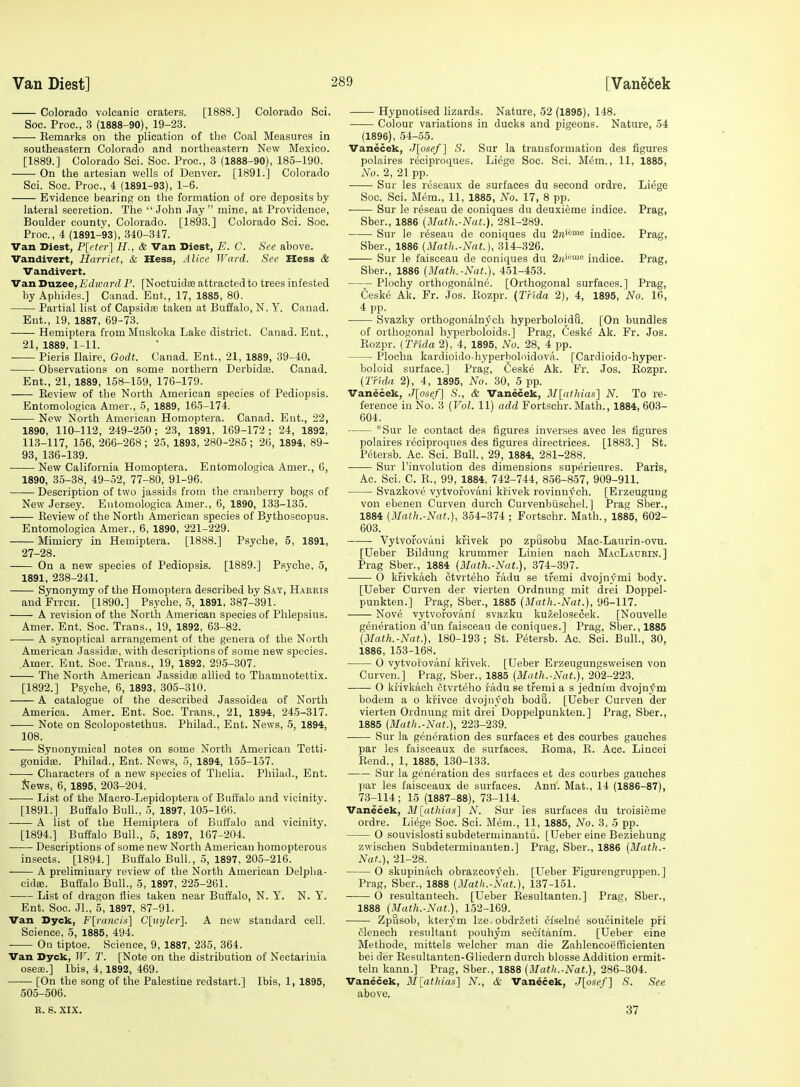 Colorado volcanic craters. [1888.] Colorado Sci. Soc. Proc, 3 (1888-90), 19-23. Kemarks on the plication of the Coal Measures in southeastern Colorado and northeastern New Mexico. [1889.] Colorado Sci. Soc. Proc, 3 (1888-90), 185-190. On the artesian wells of Denver. [1891.] Colorado Sci. Soc. Proc, 4 (1891-93), 1-6. Evidence bearing on the formation of ore deposits by lateral secretion. The John Jay mine, at Providence, Boulder county, Colorado. [1893.] Colorado Sci. Soc. Proc, 4 (1891-93), 340-347. Van Diest, P[eter] H., & Van Diest, E. C. See above. Vandivert, Harriet, & Hess, Alice Ward. See Hess & Vandivert, VsmUxizeejEdivard P. [Noctuidse attracted to trees infested by Aphides.] Canad. Ent., 17, 1885, 80. Partial list of Capsidse taken at Buffalo, N. Y. Canad. Ent., 19, 1887, 69-73. Hemiptera from Mnskoka Lake district. Canad. Ent., 21, 1889, 1-11. Pieris Ilaire, Godt. Canad. Ent., 21, 1889, 39-40, Observations on some northern Derbidse. Canad. Ent., 21, 1889, 158-159, 176-179. Review of the North American species of Pediopsis. Entomologica Amer., 5, 1889, 165-174. New North American Homoptera. Canad. Ent., 22, 1890, 110-112, 249-2.50; 23, 1891, 169-172; 24, 1892, 113-117, 156, 266-268; 25, 1893, 280-285; 26, 1894, 89- 93, 136-139. New California Homoptera. Entomologica Amer., 6, 1890, 35-38, 49-52, 77-80, 91-96. Description of two jassids from the cranberry bogs of New Jersey. Entomologica Amer., 6, 1890, 133-135. Eeview of the North American species of Bythoseopus. Entomologica Amer., 6, 1890, 221-229. Mimicry in Hemiptera. [1888.] Psyche, 5, 1891, 27-28. On a new species of Pediopsis. [1889.] Psyche, 5, 1891, 238-241. Synonymy of the Homoptera described by Say, Harris and Fitch. [1890.] Psyche, 5, 1891, 387-391. A revision of the North American species of Phlepsiiis. Amer. Ent. Soc. Trans., 19, 1892, 63-82. A synoptical arrangement of the genera of the North American Jassidro, with descriptions of some new species. Amer. Ent. Soc. Trans., 19, 1892, 295-307. The North American Jassidae allied to Thamnotettix. [1892.] Psyche, 6, 1893, 305-310. A catalogue of the described Jassoidea of North America. Amer. Ent. Soc. Trans., 21, 1894, 245-317. Note on Scolopostethus. Philad., Ent. News, 5, 1894, 108. Synonymical notes on some North American Tetti- gonidse. Philad., Ent. News, 5, 1894, 155-157. Characters of a new species of Thelia. Philad., Ent. ]*fews, 6, 1895, 203-204. List of the Macro-Lepidoptera of Buffalo and vicinity. [1891.] Buffalo Bull., 5, 1897, 105-166. A list of the Hemiptera of Buffalo and vicinity. [1894.] Buffalo Bull., 5, 1897, 167-204. Descriptions of some new North American homopterous insects. [1894.] Buffalo Bull., 5, 1897, 205-216. A preliminary review of the North American Delpha- cidee. Buffalo Bull., 5, 1897, 225-261. List of dragon flies taken near Buffalo, N. Y. N. Y. Ent. Soc. JL, 5, 1897, 87-91. Van Dyck, F[rancis] Clxiyler]. A new standard cell. Science, 5, 1885, 494. On tiptoe. Science, 9, 1887, 235, 364. Van Dyck, W. T. [Note on the distribution of Nectariuia osesB.] Ibis, 4, 1892, 469. [On the song of the Palestine redstart.] Ibis, 1, 1895, 505-506. R. S. XIX. Hypnotised lizards. Nature, 52 (1895), 148. Colour variations in ducks and pigeons. Nature, 54 (1896), 54-55. Vanecek, J[osef] S. Sur la transformation des figures polaires reciproques. Liege Soc. Sci. Mem., 11, 1885, No. 2, 21 pp. Sur les reseaux de surfaces du second ordre. Liege Soc Sci. Mem., 11, 1885, No. 17, 8 pp. Sur le reseau de coniques du deuxieme indice. Prag, Sber., 1886 (Math.-Nat.), 281-289. Sur le reseau de coniques du 2«'^'>« indice. Prag, Sber., 1886 (Math.-Nat.), 314-326. Sur le faisceau de coniques du 2«'>-'''= indice. Prag, Sber., 1886 (Math.-Nat.), 451-453. Plochy orthogonalne. [Orthogonal surfaces.] Prag, Cesk(5 Ak. Fr. Jos. Rozpr. (Tfida 2), 4, 1895, No. 16, 4 pp. Svazky orthogoualnych hyperboloidu. [On bundles of orthogonal hyperboloids.] Prag, Ceskd Ak. Fr. Jos. Rozpr. (Tf'ida 2), 4, 1895, No. 28, 4 pp. Plocha kardioido-hyperholnidova. [Cardioido-hyper- boloid surface.] Prag, Ceske Ak. Fr. Jos. Rozpr. (Tfida 2), 4, 1895, No. 30, 5 pp. Vanecek, J[osef\ S., & Vanecek, M[athias] N. To re- ference in No. 3 (Vol. 11) add Fortschr. Math., 1884, 603- 604. Sur le contact des figures inverses avec les figures polaires reciproques des figures directrices. [1883.] St. Petersb. Ac. Sci. Bull., 29, 1884, 281-288. Sur I'involution des dimensions superieures. Paris, Ac. Sci. C. E., 99, 1884, 742-744, 856-857, 909-911. Svazkove vytvof'ovani kiiivek rovinuych. [Erzeugung von ebenen Curven durch Curvenbiischel.] Prag Sber., 1884 (Math.-Nat.), 354-374 ; Fortschr. Math., 1885, 602- 603. VytvoiJ'ovaui kfivek po zpusobu Mac-Laurin-ovu. [Ueber Bildung krummer Linien nach MacLaubin.] Prag Sber., 1884 (Math.-Nat.), 374-397. O kii'ivkach ctvrteho fadu se tfemi dvojnymi body. [Ueber Curven der vierten Ordnung mit drei Doppel- puukten.] Prag, Sber., 1885 (Math.-Nat.), 96-117. Nove vytvoiJovanf svazku kuzelosecek. [Nouvelle generation d'un faisceau de coniques.] Prag. Sber., 1885 (Math.-Nat.), 180-193 ; St. Petersb. Ac. Sci. Bull., 30, 1886, 153-168. 0 vytvoioviini krivek. [Ueber Erzeugungsweisen von Curven.] Prag, Sber., 1885 (Math.-Nat.), 202-223. O ki^'ivkach ctvrteho vkdn se ti'emi a s jednlm dvojn;^m bodem a o krivce dvojnych bodu. [Ueber Curven der vierten Ordnung mit drei Doppelpunkten.] Prag, Sber., 1885 (Math.-Nat.), 223-239. Sur la generation des surfaces et des courbes gauches par les faisceaux de surfaces. Roma, R. Acc. Lincei Rend., 1, 1885, 130-133. Sur la generation des surfaces et des courbes gauches par les faisceaux de surfaces. Ann. Mat., 14 (1886-87), 73-114 ; 15 (1887-88), 73-114. Vanecek, Mlathins] N. Sur les surfaces du troisieme ordre. Liege Soc. Sci. Mem., 11, 1885, No. 3, 5 pp. O souvislosti subdeterminantu. [Ueber eine Beziehung zwisohen Subdeterminanten.] Prag, Sber., 1886 (Math.- Nat.), 21-28. O skupinach obrazcovych. [Ueber Figurengruppen.] Prag, Sber., 1888 (Matli.-Nat.), 137-151. O resultautech. [Ueber Resultanten.] Prag, Sber., 1888 (Math.-Nat.), 152-169. ZpSsob, kterym Ize.obdrzeti ciselne soucinitele pifi flenech resultant pouhym secitanim. [Ueber eine Methode, mittels welcher man die Zahlencoetficienten bei der Resultanten-Gliedern durch blosse Addition ermit- teln kann.] Prag, Sber., 1888 (Matii.-Nat.), 286-304. Vanecek, M[athias] N., & Vanecek, J[osef] S. See above. 37