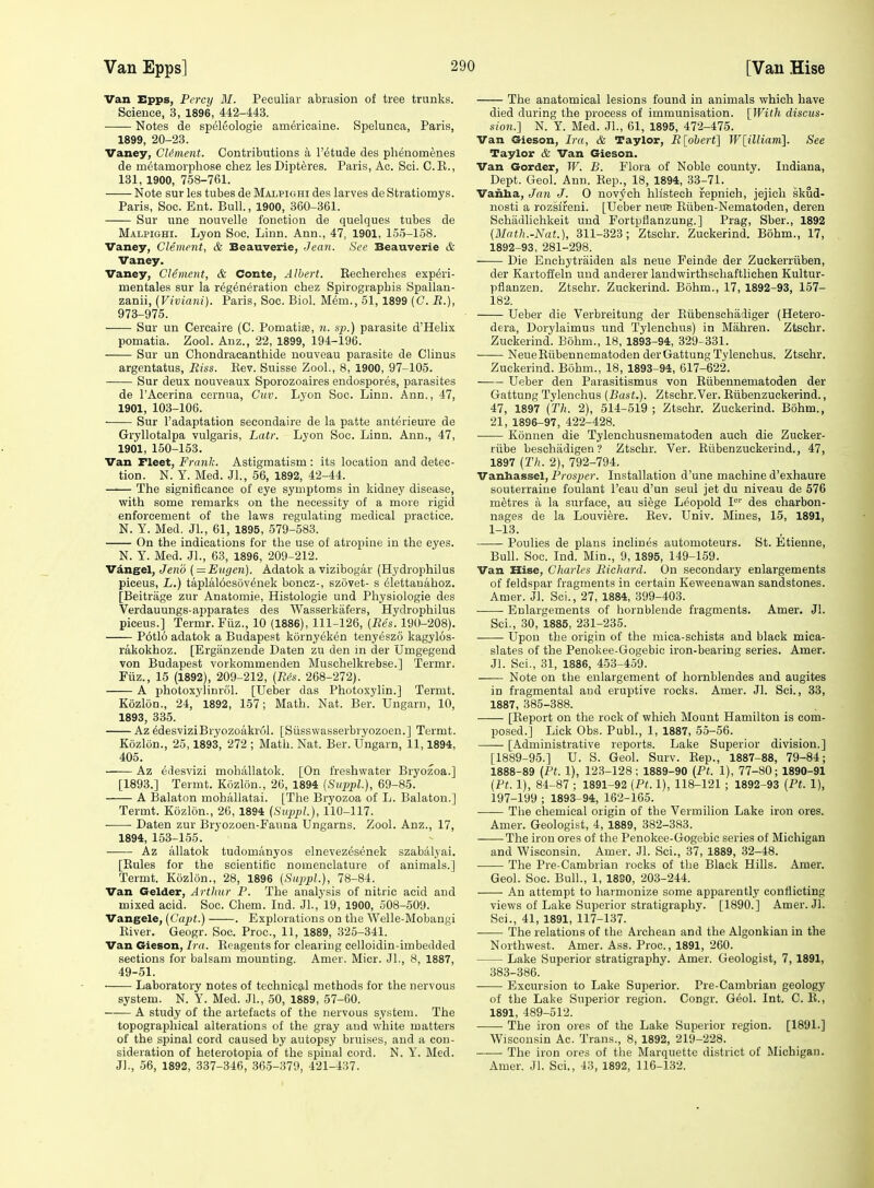 Van Epps, Percy M. Peculiar abriision of tree trunks. Science, 3, 1896, 442-443. Notes de speleologie americaine. Spelunca, Paris, 1899, 20-23. Vaney, CUment. Contributions a I'etude des phenomenes de metamorphose chez les Dipteres. Paris, Ac. Sci. C.E., 131, 1900, 758-761. Note sur les tubes de Malpighi des larves de Stratiomys. Paris, Soc. Ent. Bull., 1900, 360-361. Sur line nouvelle fouction de quelques tubes de Malpighi. Lyon Soc. Linn. Ann., 47, 1901, 155-158. Vaney, Clement, & Beauverie, Jean. See Beauverie & Vaney. Vaney, Clement, & Conte, Albert. Eecherches experi- mentales sur la regeneration chez Spirograpbis Spallan- zanii, {Viviani). Paris, Soc. Biol. Mem., 51, 1899 [C. R.), 973-975. Sur un Cercaire (C. Pomatiae, n. up.) parasite d'Helix. pomatia. Zool. Anz., 22, 1899, 194-196. Sur un Chondracanthide nouveau parasite de Clinus argentatus, Riss. Kev. Suisse Zool., 8, 1900, 97-105. Sur deux nouveaux Sporozoaires endospores, parasites de I'Acerina cernua, Cuv. Lyon Soc. Linn. Ann., 47, 1901, 103-106. Sur I'adaptation secondaire de la patte anterieure de Gryllotalpa vulgaris, Latr. Lyon Soc. Linn. Ann., 47, 1901, 150-153. Van Fleet, Frank. Astigmatism : its location and detec- tion. N. Y. Med. Jl., 56, 1892, 42-44. The significance of eye symptoms in kidney disease, with some remarks on the necessity of a more rigid enforcement of the laws regulating medical practice. N. Y. Med. Jl., 61, 1895, 579-583. On the indications for the use of atropine in the eyes. N. Y. Med. JL, 63, 1896, 209-212. Vdngel, Jeno ( = Eugen). Adatok a vizibogar (Hydrophilus piceus, L.) taplalocsovenek boncz-, szovet- s elettauaboz. [Beitrage zur Anatomie, Histologic und Physiologic des Verdauungs-ajiparates des Wasserkiifers, Hydrophilus piceus.] Termr. Fiiz., 10 (1886), 111-126, (Res. 190-208). Potlo adatok a Budapest kornyek^n tenyeszo kagylos- rakokhoz. [Ergiinzende Daten zu den in der Umgegend von Budapest vorkommenden Muschelkrebse.] Termr. Fiiz., 15 (1892), 209-212, [Ris. 268-272). A photoxylinrol. [Ueber das Photoxylin.] Termt. Kozldn., 24, 1892, 157; Math. Nat. Ber. Ungarn, 10, 1893, 335. Az edesviziBryozoakrol. [Siisswasserbryozoen.] Termt. Kozlon., 25,1893, 272 ; Math. Nat. Ber. Ungarn, 11,1894, 405. Az 6desvizi mohallatok. [On freshwater Bryozoa.] [1893.] Termt. Kozlon., 26, 1894 (Sitppl.), 69-85. A Balaton mohallatai. [The Bryozoa of L. Balaton.] Termt. Kozlon., 26, 1894 (Suppl.), 110-117. Daten zur Bryozoen-Faima Ungarns. Zool. Anz., 17, 1894, 153-155. Az allatok tudomanyos elnevez^senek szabalyai. [Eules for the scientific nomenclature of animals.] Termt. Kozlon., 28, 1896 {Sitppl.), 78-84. Van Gelder, Arthur P. The analysis of nitric acid and mixed acid. Soc. Chem. Ind. JL, 19, 1900, 508-509. Vangele, {Capt.) . Explorations on the Welle-Mobangi Eiver. Geogr. Soc. Proc, 11, 1889, 325-341. Van Gieson, Ira. Eeagents for clearing celloidin-imbedded sections for balsam mounting. Amer. Micr. JL, 8, 1887, 49-51. Laboratory notes of technical methods for the nervous system. N. Y. Med. JL, 50, 1889, 57-60. A study of the artefacts of the nervous system. The topographical alterations of the gray and white matters of the spinal cord caused by autopsy bruises, and a con- sideration of heterotopia of the spinal cord. N. Y. Bled. JL, 56, 1892, 337-346, 365-379, 421-437. The anatomical lesions found in animals which have died during the process of immunisation. [With discus- sion.] N. Y. Med. JL, 61, 1895, 472-475. Van Gieson, Ira, & Taylor, Rlobert] W[illiani]. See Taylor & Van Gieson. Van Gorder, W. B. Flora of Noble county. Indiana, Dept. Geol. Ann. Sep., 18, 1894, 33-71. Vanba, Jan J. 0 novych hlistech repnich, jejich skud- nosti a rozslreni. [Ueber neuB Eiiben-Nematoden, deren Sobadlichkeit und Fortpflanzung.] Prag, Sber., 1892 (Math.-Nat.), 311-323; Ztschr. Zuckerind. Bohm., 17, 1892-93, 281-298. Die Enchytraiden als neue Feinde der Zuckerriiben, der Kartoffeln und anderer landwirthschaftlichen Kultur- pfianzen. Ztschr. Zuckerind. Bohm., 17, 1892-93, 157- 182. Ueber die Verbreitung der Eiibenschadiger (Hetero- dera, Dorylaimus und Tylenchus) in Mahren. Ztschr. Zuckerind. Bohm., 18, 1893-94, 329-331. NeueEiibennematoden derGattung Tylenchus. Ztschr. Zuckerind. Bohm., 18, 1893-94, 617-622. Ueber den Parasitismus von Eiibennematoden der Gattung Tylenchus (Bast.). Ztschr.Ver. Eiibenzuckerind., 47, 1897 (Th. 2), 514-519 ; Ztschr. Zuckerind. Bohm., 21, 1896-97, 422-428. Konnen die Tylenchusnematoden auch die Zucker- riibe beschadigen ? Ztschr. Ver. Eiibenzuckerind., 47, 1897 [Th. 2), 792-794. Vanhassel, Prosper. Installation d'une machine d'exhaure souterraiue foulant I'eau d'un seul jet du niveau de 576 metres a la surface, au siege Leopold P'' des charbon- nages de la Louviere. Eev. Univ. Mines, 15, 1891, 1-13. Poulies de plans inclines automoteurs. St. Etienne, Bull. Soc. Ind. Min., 9, 1895, 149-159. Van Hise, Charles Richard. On secondary enlargements of feldspar fragments in certain Keweenawaii sandstones. Amer. Jl. Sci., 27, 1884, 399-403. Enlargements of hornblende fragments. Amer. Jl. ScL, 30, 1885, 231-235. Upon the origin of the mica-schists and black mica- slates of the Penokee-Gogebic iron-bearing series. Amer. Jl. Sci., 31, 1886, 453-459. Note on the enlargement of hornblendes and augites in fragmental and eruptive rocks. Amer. Jl. Sci., 33, 1887, 385-388. [Eeport on the rock of which Mount Hamilton is com- posed.] Lick Obs. PubL, 1, 1887, 55-56. [Administrative reports. Lake Superior division.] [1889-95.] U. S. Geol. Surv. Eep., 1887-88, 79-84; 1888-89 (Pt. 1), 123-128; 1889-90 (Pt. 1), 77-80; 1890-91 (Ft. 1), 84-87 ; 1891-92 (Pt. 1), 118-121 ; 1892-93 (Pt. 1), 197-199 ; 1893-94, 162-165. The chemical origin of the Vermilion Lake iron ores. Amer. Geologist, 4, 1889, 382-383. The iron ores of the Penokee-Gogebic series of Michigan and Wisconsin. Amer. Jl. Sci., 37, 1889, 32-48. The Pre Cambrian rocks of the Black Hills. Amer. Geol. Soc. Bull., 1, 1830, 203-244. An attempt to harmonize some apparently conflicting views of Lake Superior stratigraphy. [1890.] Amer. Jl. Sci., 41, 1891, 117-137. The relations of the Archean and the Algonkian in the Northwest. Amer. Ass. Proc, 1891, 260. Lake Superior stratigraphy. Amer. Geologist, 7, 1891, 383-386. Excursion to Lake Superior. Pre-Cambrian geology of the Lake Superior region. Congr. Geol. Int. C. E., 1891, 489-512. The iron ores of the Lake Superior region. [1891.] Wisconsin Ac. Trans., 8, 1892, 219-228. The iron ores of tlie Marquette district of Michigan. Amer. Jl. Sci., 43, 1892, 116-132.