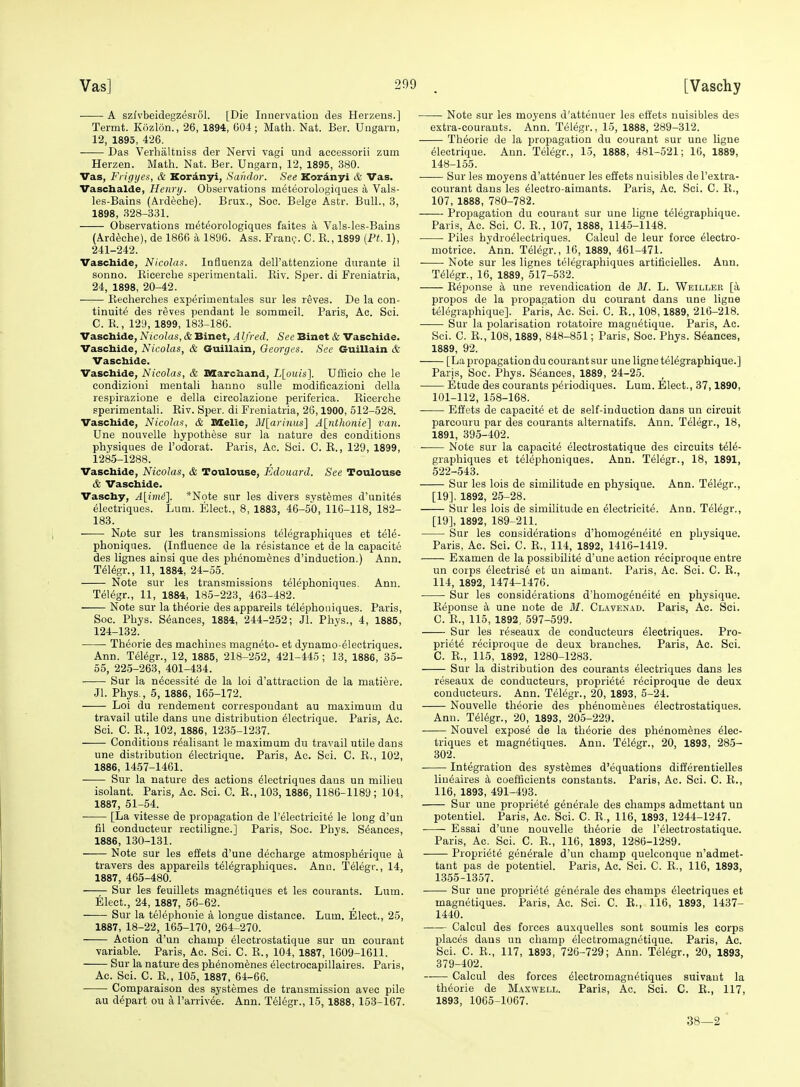 A szfvbeidegzesrol. [Die Innervation des Herzens.] Termt. Kozlon., 26, 1894, 604; Matli. Nat. Ber. Ungarn, 12, 1895, 426. Das Verhaltniss der Nervi vagi und accessorii zum Herzen. Math. Nat. Ber. Ungarn, 12, 1895, 380. Vas, Frigijes, & Koranyi, Sahdor. See Kordnyi & Vas. Vaschalde, Henry. Observations meteorologiques a Vals- les-Bains (Ardecbe). Brux., Soc. Beige Astr. Bull., 3, 1898, 328-331. Observations meteorologiques faites a Vals-les-Bains (Ard^che), de 1866 a 1896. Ass. Frant,-. C. E., 1899 [Ft. 1), 241-242. Vaschide, Nicolas. Influenza dell'attenzione durante il sonno. Kicercbe sperimentali. Kiv. Sper. di Freniatria, 24, 1898, 20-42. Eecherches experimentales sur les reves. De la con- tinuity des reves pendant le sommeil. Paris, Ac. Sci. C. K., 129, 1899, 183-186. Vascbide, Nicolas, & Binet, A Ifred. See Binet & Vaschide. Vaschide, Nicolas, & Guillain, Georges. See Guillain & Vaschide. Vaschide, Nicolas, & XMarchand, L[ouis]. UfHeio che le condizioni mentali bauno sulle modificazioni della respirazione e della circolazione periferica. Ricercbe sperimentali. Eiv. Sper. di Freniatria, 26,1900, 512-528. Vaschide, Nicolas, & DXelle, M[arinus] A[nthonie] van. Une nouvelle hypothese sur la nature des conditions physiques de I'odorat. Paris, Ac. Sci. C. E., 129, 1899, 1285-1288. Vaschide, Nicolas, & Toulouse, Edouard. See Toulouse & Vaschide. Vaschy, A\im£]. *Note sur les divers systemes d'unites electriques. Lum. Elect., 8, 1883, 46-50, 116-118, 182- 183. Note sur les transmissions telegraphiques et tele- phoniqnes. (Influence de la resistance et de la capacite des lignes ainsi que des phenomenes d'induetion.) Ann. T616gr., 11, 1884, 24-55. Note sur les transmissions t^lephoniques. Ann. Telegr., 11, 1884, 185-223, 463-482. Note sur la th^orie des appareils telepboiiiques. Paris, Soc. Phys. Stances, 1884, 244-252; Jl. Phys., 4, 1885, 124-132. Theorie des machines magneto- et dynamo-electriques. Ann. T61egr., 12, 1885, 218-252, 421-445 ; 13, 1886, 35- 55, 225-263, 401-434. Sur la necessite de la loi d'attraction de la matiere. Jl. Phys., 5, 1886, 165-172. Loi du rendemeut correspoudant au maximum du travail utile dans une distribution electrique. Paris, Ac. Sci. C. E., 102, 1886, 1235-1237. Conditions realisant le maximum du travail utile dans une distribution Electrique. Paris, Ac. Sci. C. E., 102, 1886, 1457-1461. Sur la nature des actions Electriques dans un milieu isolant. Paris, Ac. Sci. C. E., 103, 1886, 1186-1189; 104, 1887, 51-54. [La Vitesse de propagation de I'electricite le long d'un fil conducteur rectiligne.] Paris, Soc. Phys. Seances, 1886, 130-131. Note sur les effets d'une decharge atmospherique a travers des appareils telegraphiques. Ann. Telegr., 14, 1887, 465-480. Sur les feuillets magnEtiques et les courants. Luin. Elect., 24, 1887, 56-62. Sur la telephonic a longue distance. Lum, Elect., 25, 1887, 18-22, 165-170, 264-270. Action d'un champ electrostatique sur un courant variable. Paris, Ac. Sci. C. E., 104, 1887, 1609-1611. Sur la nature des phenomenes electrocapillaires. Paris, Ac. Sci. C. E., 105, 1887, 64-66. Comparaison des systemes de transmission avec pile au depart ou a I'arrivee. Ann. Telegr., 15,1888, 153-167. Note sur les moyens d'attenuer les effets nuisibles des extra-courants. Ann. TElegr., 15, 1888, 289-312. Theorie de la propagation du courant sur une ligne electrique. Ann. Telegr., 15, 1888, 481-521; 16, 1889, 148-155. Sur les moyens d'attenuer les effets nuisibles del'extra- courant dans les Electro-aimants. Paris, Ac. Sci. C. E., 107, 1888, 780-782. Propagation du courant sur une ligne telegraphique. Paris, Ac. Sci. C. E., 107, 1888, 1145-1148. Piles hydroelectriques. Calcul de leur force Electro- motrice. Ann. Telegr., 16, 1889, 461-471. Note sur les lignes telegraphiques artificielles. Ann. Telegr., 16, 1889, 517-532. Eeponse a une revendication de M. L. Weiller [k propos de la propagation du courant dans une ligne tElEgraphique]. Paris, Ac. Sci. 0. R., 108,1889, 216-218. Sur la polarisation rotatoire magaetique. Paris, Ac. Sci. C. R., 108,1889, 848-851; Paris, Soc. Phys. Seances, 1889, 92. [La propagation du courant sur une ligne telegraphique.] Paris, Soc. Phys. Seances, 1889, 24-25. Etude des courants periodiques. Lum. Elect., 37,1890, 101-112, 158-168. Effets de capacite et de self-induction dans un circuit parcouru par des courants alternatifs. Ann. Telegr., 18, 1891, 395-402. Note sur la capacite electrostatique des circuits tdlE- graphiques et telephoniques. Ann. Telegr., 18, 1891, 522-543. Sur les lois de similitude en physique. Ann. Telegr., [19], 1892, 25-28. Sur les lois de similitude en Electricity. Ann. TelEgr., [19], 1892, 189-211. Sur les considerations d'homogEneite en phvsique. Paris, Ac. Sci. C. E., 114, 1892, 1416-1419. Examen de la possibilitE d'une action reciproque entre un corps electrisE et un aimant. Paris, Ac. Sci. C. E., 114, 1892, 1474-1476. Sur les considerations d'homogeuEite en physique. EEponse a une note de M. Cl.^ven.^d. Paris, Ac. Sci. C. E., 115, 1892, 597-599. Sur les rEseaux de conducteurs Electriques. Pro- prietE rEciproque de deux branches. Paris, Ac. Sci. C. E., 115, 1892, 1280-1283. Sur la distribution des courants electriques dans les reseaux de conducteurs, propriete reciproque de deux conducteurs. Ann. TElEgr., 20, 1893, 5-24. Nouvelle thEorie des phEnomeues Electrostatiques. Ann. TElegr., 20, 1893, 205-229. Nouvel expose de la thEorie des phenomEnes Elec- triques et magnEtiques. Ann. TelEgr., 20, 1893, 285- 302. IntEgration des systemes d'Equations diffErentielles liuEaires a coefficients constants. Paris, Ac. Sci. C. E., 116, 1893, 491-493. Sur une proprietE gEnerale des champs admettant un poteutiel. Paris, Ac. Sci. C. E., 116, 1893, 1244-1247. • ■ Essai d'une nouvelle theorie de I'Electrostatique. Paris, Ac. Sci. C. E., 116, 1893, 1286-1289. ProprietE gEnErale d'un champ quelconque n'admet- tant pas de potentiel. Paris, Ac. Sci. C. R., 116, 1893, 1355-1357. Sur une propriete generale des champs Electriques et magnEtiques. Paris, Ac. Sci. C. E., 116, 1893, 1437- 1440. Calcul des forces auxquelles sont soumis les corps places dans un champ Electromagnetique. Paris, Ac. Sci. C. E., 117, 1893, 726-729; Ann. TElegr., 20, 1893, 379-402. Calcul des forces ElectromagnEtiques suivaut la thEorie de M.^xwell. Paris, Ac. Sci. C. E., 117, 1893, 1065-1067. 38—2