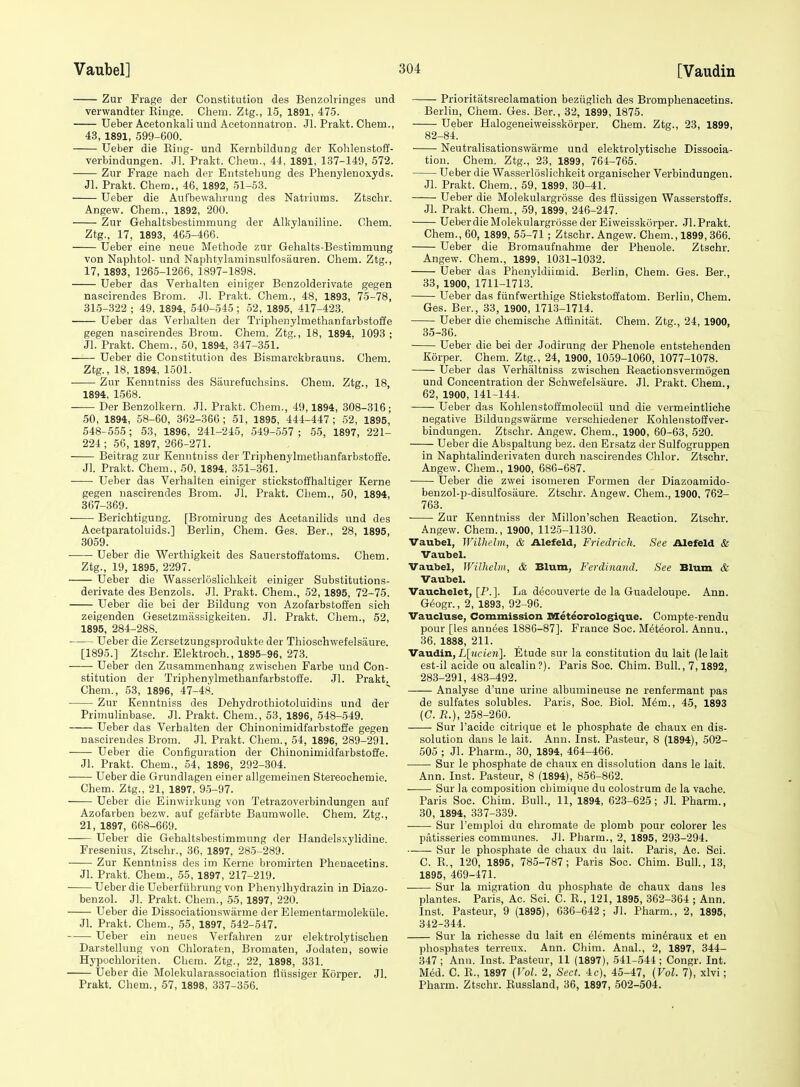 Zur Frage der Constitution des Benzolringes und verwandter Kiuge. Chem. Ztg., 15, 1891, 475. Ueber Acetonkali iind Acetonnatron. Jl. Prakt. Chem., 43, 1891, 599-600. Ueber die King- und Kernbildung dei- Kohlenstoff- verbindungen. Jl. Prakt. Chem., 44, 1891, 137-149, 572. Zur Frage nach der Entstehung des Phenylenoxyds. Jl. Prakt. Chem., 46, 1892, 51-53. Ueber die Aufbewahrung des Natriums. Ztschr. Angew. Chem., 1892, 200. Zur Gehaltsbestimmung der Alkylaniline. Chem. Ztg., 17, 1893, 465-466. Ueber eine neue Methode zur Gehalts-Bestimmung von Naphtol- und Naphtylaminsulfosiiaren. Chem. Ztg., 17, 1893, 1265-1266, 1897-1898. Ueber das Verhalten einiger Benzolderivate gegen nascirendes Brom. Jl. Prakt. Chem., 48, 1893, 75-78, 315-322 ; 49, 1894, 540-545 ; 52, 1895, 417-423. Ueber das Verhalten der Triphenylmethanfarbstoffe gegen nascirendes Brom. Chem. Ztg., 18, 1894, 1093; Jl. Prakt. Chem., 50, 1894, 347-351. Ueber die Constitution des Bismarckbrauns. Chem. Ztg., 18, 1894, 1501. Zur Kenntniss des Saurefuchsins. Chem. Ztg., 18, 1894, 1568. Der Benzolkern. Jl. Prakt. Chem., 49,1894, 308-316; 50, 1894, 58-60, 362-366; 51, 1895, 444-447; 52, 1895, 548-555; 53, 1896, 241-245, 549-557 ; 55, 1897, 221- 224 ; 56, 1897, 266-271. Beitrag zur Kenntniss der Triphenylmethanfarbstoffe. Jl. Prakt. Chem., 50, 1894, 351-361. Ueber das Verhalten einiger stickstoffhaltiger Kerne gegen nascirendes Brom. Jl. Prakt. Chem., 50, 1894, 367-369. Berichtigung. [Bromirung des Acetanilids und des Acetparatoluids.] Berlin, Chem. Ges. Ber., 28, 1895, 3059. Ueber die Werthigkeit des Sauerstoffatoms. Chem. Ztg., 19, 1895, 2297. Ueber die Wasserlosliehkeit einiger Substitutions- derivate des Benzols. Jl. Prakt. Chem., 52, 1895, 72-75. Ueber die bei der Bildung von Azofarbstoffen sieh zeigenden Gesetzmassigkeiten. Jl. Prakt. Chem., 52, 1895, 284-288. Ueber die Zersetzungsprodukte der Thioschwefelsaure. [1895.] Ztschr. Elektroch., 1895-96, 273. Ueber den Zusammenhang zwischen Farbe uiid Con- stitution der Triphenylmethanfarbstoffe. Jl. Prakt. Chem., 53, 1896, 47-48. Zur Kenntniss des Dehydrothiotoluidins und der Prinmlinbase. Jl. Prakt. Chem., 53, 1896, 548-549. Ueber das Verhalten der Chinonimidfarbstoffe gegen nascirendes Brom. Jl. Prakt. Chem., 54, 1896, 289-291. Ueber die Configuration der Chinonimidfarbstoffe. Jl. Prakt. Chem., 54, 1896, 292-304. Ueber die Grundlagen einer allgemeinen Stereochemie. Chem. Ztg., 21, 1897, 9-5-97. Ueber die Einwirkung von Tetrazoverbindungen auf Azofarben bezw. auf gefarbte Baumwolle. Chem. Ztg., 21, 1897, 668-669. Ueber die Gehaltsbestimmung der Handelsxylidine. Fresenius, Ztschr., 36, 1897, 285-289. Zur Kenntniss des im Kerne bromirten Phenacetins. Jl. Prakt. Chem., 55, 1897, 217-219. • Ueber die Ueberfiihrung von Phenylbydrazin in Diazo- benzol. Jl. Prakt. Chem.', 55, 1897, 220. Ueber die Dissociatiouswiirme der Elementarmolekiile. Jl. Prakt. Chem., 55, 1897, 542-547. Ueber ein neues Verfahren zur elektrolytischen Darstellung von Chloraten, Bromaten, Jodateu, sowie Hypochloriten. Chem. Ztg., 22, 1898, 331. Ueber die Molekularassociation fltissiger Korper. Jl. Prakt. Chem., 57, 1898, 337-356. Prioritatsreclamation beziiglich des Bromphenaeetins. Berlin, Chem. Ges. Ber., 32, 1899, 1875. Ueber Halogeneiweisskorper. Chem. Ztg., 23, 1899, 82-84. Neutralisationswarme und elektrolytische Dissocia- tion. Chem. Ztg., 23, 1899, 764-765. Ueber die Wasserlosliehkeit organischer Verbindungen. Jl. Prakt. Chem., 59, 1899, 30-41. Ueber die Molekulargrosse des fliissigen Wasserstoffs. Jl. Prakt. Chem., 59, 1899, 246-247. Ueberdie Molekulargrosse der Eiweisskorper. Jl. Prakt. Chem., 60, 1899, 55-71 ; Ztschr. Angew. Chem., 1899, 366. Ueber die Bromaufnahme der Phenole. Ztschr. Angew. Chem., 1899, 1031-1032. Ueber das Phenyldiimid. Berlin, Chem. Ges. Ber., 33, 1900, 1711-1713. Ueber das fiinfwerthige Stiekstoffatom. Berlin, Chem. Ges. Ber., 33, 1900, 1713-1714. Ueber die chemische Affinitat. Chem. Ztg., 24, 1900, 35-36. Ueber die bei der Jodirung der Phenole entstehenden Korper. Chem. Ztg., 24, 1900, 1059-1060, 1077-1078. Ueber das Verhaltniss zwischen Eeactionsvermogen und Concentration der Scbwefelsaure. Jl. Prakt. Chem., 62, 1900, 141-144. Ueber das Kohlenstoffmoleciil und die vermeintliche negative Bildungswarme verschiedener Kohlenstoffver- bindungen. Ztschr. Angew. Chem., 1900, 60-63, 520. Ueber die Abspaltung bez. den Ersatz der Sulfogruppen in Naphtalinderivaten durch nascirendes Chlor. Ztschr. Angew. Chem., 1900, 686-687. Ueber die zwei isomeren Formen der Diazoamido- benzol-p-disulfosiiure. Ztschr. Angew. Chem., 1900, 762- 763. Zur Kenntniss der Millon'schen Reaction. Ztschr. Angew. Chem., 1900, 1125-1130. Vaubel, Wilhelm, & Alefeld, Friedrich. See Alefeld & Vaubel. Vaubel, Wilhelm, & Blum, Ferdinand. See Blum & Vaubel. Vaucbelet, [P.]. La deoouverte de la Guadeloupe. Ann. G6ogr., 2, 1893, 92-96. Vaucluse, Commission Meteorologique. Compte-rendu pour [les anuees 1886-87]. France Soc. M^teorol. Annu., 36, 1888, 211. Va.\xdin, L[ncien]. Etude sur la constitution du lait (lelait est-il acide ou alcalin?). Paris See. Chim. Bull., 7,1892, 283-291, 483-492. Analyse d'une urine albumineuse ne renfermant pas de sulfates solubles. Paris, Soc. Biol. Mem., 45, 1893 (C. B.), 258-260. Sur I'acide citrique et le phosphate de chaux en dis- solution daus le lait. Ann. Inst. Pasteur, 8 (1894), 502- 505 ; Jl. Pharm., 30, 1894, 464-466. Sur le phosphate de chaux en dissolution dans le lait. Ann. Inst. Pasteur, 8 (1894), 856-862. Sur la composition chimique du colostrum de la vache. Paris Soc. Chim. Bull., 11, 1894, 623-625; Jl. Pharm., 30, 1894, 337-339. • Sur I'emploi du chromate de plomb pour colorer les patisseries communes. Jl. Pharm., 2, 1895, 293-294. Sur le phosphate de chaux du lait. Paris, Ac. Sci. C. E., 120, 1895, 785-787; Paris Soc. Chim. Bull., 13, 1895, 469-471. ■ Sur la migration du phosphate de chaux dans les plantes. Paris, Ac. Sci. C. R., 121, 1895, 362-364 ; Ann. Inst. Pasteur, 9 (1895), 636-642; Jl. Pharm., 2, 1895, 342-344. Sur la richesse du lait en elements min^raux et en phosphates terreux. Ann. Chim. Anal., 2, 1897, 344- 347 ; Ann. Inst. Pasteur, 11 (1897), 541-544 ; Congr. Int. Med. C. E., 1897 (Vol. 2, Sect. 4c), 45-47, (Vol. 7), xlvi; Pharm. Ztschr. Eussland, 36, 1897, 502-504.