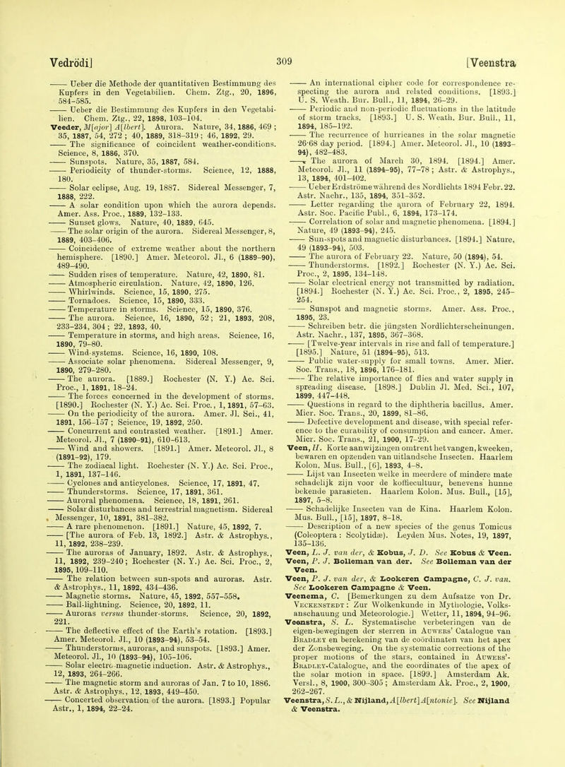 Ueber die Methode der quantitativen Bestimmung des Kupfers in den Vegetabilien. Chem. Ztg., 20, 1896, 584-585. Ueber die Bestimmung des Kupfers in den Vegetabi- lien. Chem. Ztg., 22, 1898, 103-104. Veedev, 31[ajor] A[lhert]. Aurora. Nature, 34,1886, 469 ; 35, 1887, 54, 272 ; 40, 1889, 318-319; 46, 1892, 29. The significance of coincident weather-conditions. Science, 8, 1886, 370. Sunspots. Nature, 35, 1887, 584. Periodicity of thunder-storms. Science, 12, 1888, 180. Solar eclipse, Aug. 19, 1887. Sidereal Messenger, 7, 1888, 222. A solar condition upon which the aurora depends. Amer. Ass. Proc, 1889, 132-133. Sunset glows. Nature, 40, 1889, 645. The solar origin of the aurora. Sidereal Messenger, 8, 1889, 403-406. Coincidence of extreme weather about the northern hemisphere. [1890.] Amer. Meteorol. Jl., 6 (1889-90), 489-490. Sudden rises of temperature. Nature, 42, 1890, 81. Atmospheric circulation. Nature, 42, 1890, 126. Whirlwinds. Science, 15, 1890, 275. Tornadoes. Science, 15, 1890, 333. Temperature in storms. Science, 15, 1890, 376. The aurora. Science, 16, 1890, 52; 21, 1893, 208, 233-234, 304 ; 22, 1893, 40. Temperature in storms, and high areas. Science, 16, 1890, 79-80. Wind-systems. Science, 16, 1890, 108. Associate solar phenomena. Sidereal Messenger, 9, 1890 279-280. The aurora. [1889.] Eochester (N. Y.) Ac. Sci. Proc, 1, 1891, 18-24. • The forces concerned in the development of storms. [1890.] Eochester (N. Y.) Ac. Sci. Proc, 1,1891, 57-63. On the periodicity of the aurora. Amer. Jl. Sci., 41, 1891, 156-157 ; Science, 19, 1892, 250. Concurrent and contrasted weather. [1891.] Amer. Meteorol. Jl., 7 (1890-91), 610-613. Wind and showers. [1891.] Amer. Meteorol. JL, 8 (1891-92), 179. The zodiacal light. Eochester (N. Y.) Ac. Sci. Proc, I, 1891, 137-146. Cyclones and anticyclones. Science, 17, 1891, 47. Thunderstorms. Science, 17, 1891, 361. Auroral phenomena. Science, 18, 1891, 261. Solar disturbances and terrestrial magnetism. Sidereal Messenger, 10, 1891, 381-382. A rare phenomenon. [1891.] Nature, 45, 1892, 7. [The aurora of Feb. 13, 1892.] Astr. & Astrophys., II, 1892, 238-239. The auroras of January, 1892. Astr. & Astrophys., 11, 1892, 239-240; Eochester (N. Y.) Ac. Sci. Proc, 2, 1895, 109-110. The relation between sun-spots and auroras. Astr. & Astrophys., 11, 1892, 434-436. Magnetic storms. Nature, 45, 1892, 557-558. Ball-lightning. Science, 20, 1892, 11. Auroras versus thunder-storms. Science, 20, 1892, 221. ■ The deflective effect of the Earth's rotation. [1893.] Amer. Meteorol. Jl., 10 (1893-94), 53-54. Thunderstorms, auroras, and sunspots. [1893.] Amer. Meteorol. Jl., 10 (1893-94), 105-106. Solar electro magnetic induction. Astr. & Astrophys., 12, 1893, 264-266. The magnetic storm and auroras of Jan. 7 to 10, 1886. Astr. & Astrophys., 12, 1893, 449-450. Concerted observation of the aurora. [1893.] Popular Astr., 1, 1894, 22-24. An international cipher code for correspondence re- specting the aurora and related conditions. [1893.] U. S. Weath. Bur. Bull., 11, 1894, 26-29. Periodic and non-periodic fluctuations in the latitude of storm tracks. [1893.] U. S. Weath. Bur. Bull., 11, 1894, 185-192. The reeurrenoe of hurricanes in the solar magnetic 26-68 day period. [1894.] Amer. Meteorol. JL, 10 (1893- 94), 482-483. 1 The aurora of March 30, 1894. [1894.] Amer. Meteorol. JL, 11 (1894-95), 77-78; Astr. & Astrophys., 13, 1894, 401-402. UeberErdstrome wiihrend des Nordlichts 1894 Febr.22. Astr. Nachr., 135, 1894, 351-352. Letter regarding the ^urora of February 22, 1894. Astr. Soc. Pacific PubL, 6, 1894, 173-174. ■ Correlation of solar and magnetic phenomena. [1894.] Nature, 49 (1893-94), 245. Sun-spots and magnetic disturbances. [1894.] Nature, 49 (1893-94), 503. The aurora of February 22. Nature, 50 (1894), 54. Thunderstorms. [1892.] Eochester (N. Y.) Ac. Sci. Proc, 2, 1895, 134-148. Solar electrical energy not transmitted by radiation. [1894.] Eochester (N. Y.) Ac. Sci. Proc, 2, 1895, 245- 254. Sunspot and magnetic storms. Amer. Ass. Proc, 1895, 23. Schreiben betr. die jiingsten Nordlichterscheinungen. Astr. Nachr., 137, 1895, 367-368. [Twelve-year intervals in rise and fall of temperature.] [1895.] Nature, 51 (1894-95), 513. Public water-supplv for small towns. Amer. Mior. Soc. Trans., 18, 1896, 176-181. The relative importance of flies and water supply in spreading disease. [1898.] Dublin Jl. Med. Sci., 107, 1899, 447-448. Questions in regard to the diphtheria bacillus. Amer. Micr. Soc. Trans., 20, 1899, 81-86. Defective development and disease, with special refer- ence to the curability of consumption and cancer. Amer. Micr. Soc. Trans., 21, 1900, 17-29. Veen, H. Korte aanv?ijzingen omtrent het vangen, kweeken, bewaren en opzenden van uitlatidsche Insecten. Haarlem Kolon. Mus. Bull., [6], 1893, 4-8. Lij'st van Insecten welke in meerdere of mindere mate schadelijk zijn voor de koffiecultuur, benevens hunne bekende parasieten. Haarlem Kolon. Mus. Bull., [15], 1897, 5-8. Schadelijke Insecten van de Kina. Haarlem Kolon. Mus. BulL, [15], 1897, 8-18. Description of a new species of the genus Tomicus (Coleoptera : Scolytidse). Leyden Mus. Notes, 19, 1897, 135-136. Veen, L. J. van der, & Kobus, J. D. See Kobus <fe Veen. Veen, F. J. Bolleman van der. See BoUeman van der Veen. Veen, F. J. van der, & Iiookeren Campagne, C. J. van. See Iiookeren Campagne & Veen. Veenema, C. [Bemerkungen zu dem Aufsatze von Dr. Veckenstedt : Zur Wolkenkunde in Mythologie, Volks- anschauung und Meteorologie.] Wetter, 11,1894, 94-96. Veenstra, S. L. Systematisclie verbeteringen van de eigen-bewegingen der sterren in Adwebs' Catalogue van BiUDLEi en berekening van de coordinaten van het apex der Zonsbeweging. On the systematic corrections of the proper motions of the stars, contained in Auwehs'- BiiADLEY-Catalogue, and the coordinates of the apex of the solar motion in space. [1899.] Amsterdam Ak. VersL, 8, 1900, 300 -305 ; Amsterdam Ak. Proc, 2, 1900, 262-267. Veenstra,S.L., & Niila.nd,A[lbert]Alntonie]. See Nijland & Veenstra.