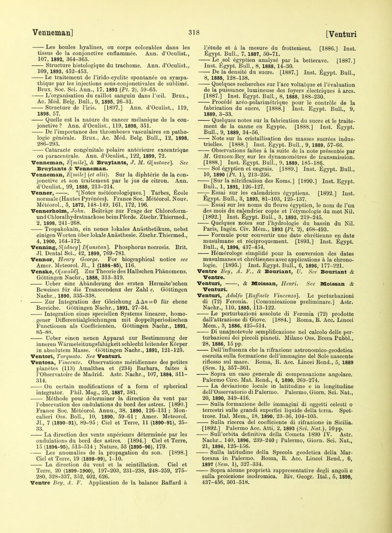 Les boules hyalines, ou corps eolorables dans les tissus de la conjonctive enflamm^e. Ann. d'Oculist., 107, 1892, 364-365. Structure histologique du trachome. Ann. d'Oculist., 109, 1893, 452-4.53. Le traitement de rirido-cyclite spontande ou sympa- thique par les injections sous-conjonctivales de sublim^. Brux. Soc. Sci. Ann., 17, 1893 {Pt. 2), 59-65. L'organisation du caillot sanguin dans I'oeil. Brux., Ac. MM. Belg. Bull., 9, 1895, 26-31. Structure de I'iris. [1897.] Ann. d'Oculist., 119, 1898, 57. Quelle est la nature du cancer m^lanique de la con- jonctive ? Ann. d'Oculist., 119, 1898, 351. De I'importance des thromboses vasculaires en patho- logie generale. Brux., Ac. M6d. Belg. Bull., 12, 1898, 286-293. Cataracte congdnitale polaire anterieure excentrique ou paracentrale. Ann. d'Oculist., 122, 1899, 72. Venneman, E[7)iile], & Bruylants, J. 31. Glustave]. See Bruylants & Venneman. Venneman, E[mile] {et alii). Sur la diphterie de la con- jonctive et son traitement par le jus de citron. Ann. d'Oculist., 99, 1888, 213-214. Venner, . *[Notes m6t6orologiques.] Tarbes, Ecole normale (Hautes Pyrenees). France Soc. M^t^orol. Nouv. Meteorol., 5, 1872, 148-149, 161, 172, 196. Vennerholm, John. Beitrage zur Frage der Chloroform- und Chloralhydratnarkose beim Pferde. Ztschr. Thiermed., 2, 1898, 241-268. Tropakokain, ein neues lokales Anasthetikum, nebst einigen Worten liberlokaleAnasthesie. Ztschr. Thiermed., 4, 1900, 164-172. Venning, S[idney] D[unstan]. Phosphorus necrosis. Brit. Jl. Dental Sci., 42, 1899, 769-781. Vennor, Henry George. For biographical notice see Amer. Meteorol. JL, 1 (1884-85), 116. Venske, 0[sivald']. Zur Theorie des Hallschen Phanomens. Gottingen Naehr., 1888, 313-319. Ueber eine Abanderung des ersten Hermite'schen Beweises fvir die Transcendenz der Zahl e. Gottingen Nachr., 1890, 335-338. Zur Integration der Gleichung AA?i = 0 fiir ebene Bereiche. Gottingen Nachr., 1891, 27-34. Integration eines speciellen Systems linearer, homo- gener Differentialgleichungen mit doppeltperiodischen Functionen als Coefficienten. Gottingen Nachr., 1891, 85-88. Ueber einen neuen Apparat zur Bestimmung der inneren Warmeleitungsfahigkeit schlecht leitender Korper in absolutem Masse. Gottingen Nachr., 1891, 121-125. Ventori, Torquato. See Venturi. Ventosa, Vincente. Observations m^ridiennes des petites planetes (113) Amalthea et (234) Barbara, faites a rObservatoire de Madrid. Astr. Nachr., 107, 1884, 311- 314. On certain modifications of a form of spherical integrator. Phil. Mag., 23, 1887, 381. Methods pour determiner la direction du vent par I'observation des ondulations du bord des astres. [1890.] France Soc. M6t6orol. Annu., 38, 1890, 126-131 ; Mon- calieri Oss. Boll., 10, 1890, 59-61 ; Amer. Meteorol. JL, 7 (1890-91), 89-95 ; Ciel et Terre, 11 (1890-91), 25- 33. La direction des vents sup6rieurs d^termin^e par les ondulations du bord des astres. [1894.] Ciel et Terre, 15 (1894-95), 513-514 ; Nature, 53 (1895-96), 179. Les anomalies de la propagation du son. [1898.] Ciel et Terre, 19 (1898-99), 1-10. La direction du vent et la scintillation. Ciel et Terre, 20 (1899-1900), 197-203, 231-238, 248-259, 275- 280, 328-337, 352, 402, 626. Ventre Bey, A. F. Application de la balance Eaffard a i;etude et h la mesure du frottement. [1886.] Inst. Egypt. Bull., 7, 1887, 50-71. Le ,sol ^gyptien analyst par la betterave. [1887.] Inst. Egypt. Bull., 8, 1888, 14-30. De la density du sucre. [1887.] Inst. Egypt. Bull., 8, 1888, 128-138. Quelques recherches sur Fare voltaique et revaluation de la puissance, lumineuse des foyers eieetriques a arcs. [1887.] Inst. Egypt. Bull, 8, 1888, 188-230. Procede areo-polarimetrique pour le controle de la fabrication du sucre. [1888.] Inst. Egypt. Bull., 9, 1889, 3-33. Quelques notes sur la fabrication du sucre et le ,traite- ment de la canne en Egypte. [1888.] Inst. Egypt. Bull., 9, 1889, 34-56. Note sur la eristallisation des masses sucr^es indus- trielles. [1888.] Inst. Egypt. BulL, 9,1889, 57-66. Observations faites a la suite de la note pr^sent^e par M. GuiGON-Bey sur les dynamomfetres de transmission. [1888.] Inst. Egypt. Bull., 9, 1889, 185-186. Sol egyptien et engrais. [1889.] Inst. Egypt. Bull., 10, 1890 (Pt. 1), 213-256. [Sur la nitrification des Koms.] [1890.] Inst. Egypt. Bull., 1, 1891, 126-127. —Essai sur les calendriers (5gyptiens. [1892.] Inst. Egypt. Bull., 3, 1893, 81-103, 125-137. Essai sur les noms du fleuve Egyptien, le nom de I'un des mois du calendrier copte et I'etymologie du mot Nil. [1892.] Inst. Egypt. Bull., 3, 1893, 219-245. Quelques notes sur I'hydrologie du bassin du Nil. Paris, Ing^n. Civ. M(5m., 1893 (Pt. 2), 468-493. Formule pour convertir une date chretienne en date musulmane et r^ciproquement. [1893.] Inst. Egypt. Bull., 4, 1894, 437-454. Hem^rologe simplifi6 pour la conversion des dates musulmanes et chr^tiennes avec applications a la chrono- logie. [1895.] Inst. Egypt. BulL, 6, 1896, 177-221. Ventre Bey, A. F., & Bouriant, V. See Bouriant & Ventre. Venturi, , & Moissan, Henri. See Moissan & Venturi, Venturi, Adolfo [Raffaele Vincenzo]. Le perturbazioni di (72) Feronia. [Comunicazione preliminare.] Astr. Nachr., 110, 1885, 113-122. Le perturbazioni assolute di Feronia (72) prodotte dall'attrazione di Giove. [1884.] Eoma, E. Acc. Lincei Mem., 3, 1886, 425-514. Di unajnotevole semplificazione nel calcolo delle per- turbazioni del piccoli pianeti. Milano Oss. Brera PubbL, 28, 1886, 15 pp. Dell'influenza che la rifrazione astronomico-geodetica esercita sulla formazione dell'immagine del Sole nascente riflesso sul mare. Eoma, E. Acc. Lincei Bend., 5, 1889 (Sem. 1), 357-361. Sopra un caso generale di compensazione angolare. Palermo Circ. Mat. Eend., 4, 1890, 269-274. La deviazione locale in latitudine e in longitudine deU'Osservatorio di Palermo. Palermo, Giorn. Sci. Nat., 20, 1890, 349-416. Sulla formazione delle immagini di oggetti celesti o terrestri suUe grandi superfici liquide della terra. Spet- trosc. Ital. Mem., 18, 1890, 23-36, 104-105. Sulla ricerca del coefficiente di rifrazione in Sicilia. [1892.] Palermo Acc. Atti, 2, 1893 {Sci. Nat.), 10pp. Sull'orbita definitiva della Cometa 1890 IV. Astr. Nachr., 140, 1896, 239-240 ; Palermo, Giorn. Sci. Nat., 21, 1896, 125-156. Sulla latitudine della Specola geodetiea della Mar- torana in Palermo. Eoma, E. Acc. Lincei Eend., 6, 1897 {Sem. 1), 327-334. Sopra alcune propriety rappresentative degli angoli e sulla proiezione isodromica. Eiv. Geogr. Ital., 5, 1898, 437-456, 501-518.