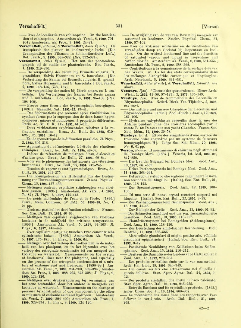 Over de localisatie van echinopsine. On the localisa- tion of echinopsine. Amsterdam Ak. VersL, 8,1900, 701- 704; Amsterdam Ak. Proc, 3, 1901, 24-27. Verschaffelt, Eduard, & Verschaffelt, Jules E\mile\ De transpiratie der planten in koolzuurvrije lucht. [Die Transpiration der Pflanzen in kohlensaurefreier Luft.] Bot. Jaarb., 2, 1890,,305-322, (Res. 322-324). Verschaifelt, Jules -E[7nz7e]. Het nut der photomicro- graphie bij de studie der plantenkunde. Bot. Jaarb., 1, 1889, 219-230. De verspreiding der zaden bij Brunella vulgaris, B. grandiflora, Salvia Horminum en S. lanceolata. [Die Verbreitung der Samen bei BruneUa vulgaris, B. grandi- flora, Salvia Horminum und S. lanceolata.] Bot. Jaarb., 2, 1890, 148-156, (Res. 157). De verspreiding der zaden bij Iberis amara en I. um- bellata. [Die Verbreitung der Samen bei Iberis amara und I. umbellata.] Bot. Jaarb., 3, 1891, 95-108, {Res. 108-109). Proeve eener theorie der hygroscopische bewegingen. [1891.] IVTaandbl. Nat., 1891-92, 13-41. Des deformations que pr^sente apr^s I'imbibition un syst^me form6 par la superposition de deux lames hygro- scopiques, minces et homogenes, a propriet^s differentes. Paris, Ac. Sci. C. E., 112, 1891, 610-611. Deux verifications experimentales relatives a la re- fraction cristalline. Brux., Ac. Bull., 24, 1892, 619- 625 ; 25, 1893, 16-17. Etude geometrique de la diffraction parall^le. Jl. Phys., 2,1893, 305-316. Application du r^fractometre h, I'etude des reactions chimiques. Brux., Ac. Bull., 27, 1894, 49-68. Indices de refraction de melanges d'eau, d'alcools et d'acides gras. Brux., Ac. Bull., 27, 1894, 69-84. Note sur le phenomene des battements des vibrations lumineuses. Brux., Ac. Bull., 27, 1894, 242-245. Tension de vapeur et etat hygrometrique. Brux., Ac. Bull., 28, 1894, 261-275. Die Losungstension als Hilfsmittel fiir die Bestim- mung von Umwandlungstemperaturen. Ztschr. Physikal. Chem., 15,1894, 437-456. Metingen omtrent capillaire stijghoogten van vloei- bare gassen. [1895.] Amsterdam, Ak. Versl., 4, 1896, 74-82; Jl. Phys., 6, 1897, 444-445. Le poids moieculaire de I'eau et de I'iode. [1896.] Brux., Mem. Couronn. {8° Ed.), 55, 1896-98, No. 1, 94 pp. Trois cas particuliers de refraction cristalline. France, Soc. Min. Bull., 19, 1896, 40-64. Metingen van capillaire stijghoogten van vloeibaar koolzuur in de nabijheid der critische temperatuur. [1896.] Amsterdam Ak. Versl., 5, 1897, 94-103; Jl. Phys., 6, 1897, 445-446. Over capillaire opstijging tusschen twee concentrische cylindrische buizen. [1896.] Amsterdam Ak. Versl., 5, 1897, 175-181; Jl. Phys., 9, 1900, 64. Metingen over het verloop der isothermen in de nabij- heid van het plooipunt, en in het bijzonder over het verloop der retrograde condensatie bij een mengsel van koolzuur en waterstof. Measurements on the system of isothermal lines near the plaitpoint, and especially on the process of the retrograde condensation of a mix- ture of carbonic acid and hydrogen. [1898-99.] Am- sterdam Ak. Versl., 7, 1899, 281-289, 389-394 ; Amster- dam Ac. Proc, 1, 1899, 288-295, 323-328; Jl. Phys., 9, 1900, 124-126. Metingen over drukverandering bij vervanging van het eene bestanddeel door het andere in mengsels van koolzuur en waterstof. Measurements on the change of pressure by substitution of one component by the other in mixtures of carbonic acid and hydrogen. Amsterdam Ak. Versl., 7, 1899, 394-400; Amsterdam Ak. Proc, 1, 1899, 328-334; Jl. Phys., 9, 1900, 124-126. De afwijking van de wet van Boyle bij mengsels van waterstof en koolzuur. Ztschr. Physikal. Chem., 81, 1899, 97-102. Over de kritische isotherme en de dichtheden van verzadigden damp en vloeistof bij isopentaan en kool- zuur. On the critical isothermal line and the densities of saturated vapour and liquid in isopentane and carbon dioxide. Amsterdam Ak. Versl., 8,1900, 651-655 ; Amsterdam Ak. Proc, 2, 1900, 588-592. Contributions a la connaissance de la surface \j/ de van DER Waals. IV. La loi des etats correspondants dans les melanges d'anhydride carbonique et d'hydrog^ne. Arch. Neerland., 5, 1900, 644-651. Verschaffelt, Jules E[mile], & Verschaifelt, Eduard. See above. Versluys, ^[are]. *Theorie der quaternionen. NieuwArcli. Wisk., 1, 1875, 41-58, 97-123 ; 2, 1876, 135-149. Versluys, Jati. Over de trommelholte der Lacertilia en Rhynchocephalia. Nederl. Dierk. Ver. Tijdschr., 5, 1898, cxv-cxvi. Die mittlere und aussere Ohrsphare der Lacertilia und Rhynchocephalia. [1898.] Zool. Jbiich. (4nai.), 12,1899, 161-406. Hydraires calyptoblastes reoueillis dans la mer des Antilles pendant I'une des croisieres accomplies par le comte E. de Dalmas sur son yacht Chazalie. France Soc. Zool. Mem., 12, 1899, 29-58. Versluys, W. A. Etude des singularites d'une surface du troisieme ordre engendree par un systeme de faisceaux homographiques H§. Liege Soc. Sci. Mem., 20, 1898, No. 6, 61 pp. Verson, Enrico. II meccanismo di chiusura negli stimmati del Bombyx Mori. [1887.] Venezia, 1st. Atti, 1886-87, 847-858. Der Bau der Stigmen bei Bombyx Mori. Zool. Anz., 10, 1887, 561-562. Ueber Parthenogenesis bei Bombyx Mori. Zool. Anz., 11, 1888, 263-264. Del grado di sviluppo che sogliono raggiungere le uova non fecondate del filugello. [Italia], Soc. Ent. Bull., 21, 1889, 118-123. Zur Spermatogenesis. Zool. Anz., 12, 1889, 100- 103. Di una serie di nuovi organi escretori scoperti nel filugello. [Italia], Soc. Ent. Bull., 22, 1890, 3-29. Zur Parthenogenesis beim Seidenspinner. Zool. Anz., 13, 1890, 44-45. Zur Biologic der Zelle. Zool. Anz., 13, 1890, 91-92. Der Schmetterlingsfliigel und die sog. Imaginalscheibe desselben. Zool. Anz., 13, 1890, 116-117. Hautdriisensystem bei Bombyeiden (Seidenspinner). Zool. Anz., 13, 1890, 118-120. Zur Beurteilung der amitotischen Kernteilung. Biol. Centrbl., 11, 1891, 556-565. Altre cellule glandulari di origine postlarvale. (Cellule glandulari epigastriehe.) [Italia], Soc. Ent. Bull., 24, 1892, 3-17. Postlarvale Neubildung von Zelldriisen beim Seiden- spinner. Zool. Anz., 15, 1892, 216-217. Besitzen die Bauchfiisse der Seidenraupe Haftpapillen ? Zool. Anz., 15, 1892, 279-281. Des produits cristallins emis par le ver muscardine. Arch. Ital. Biol, 19, 1893, 340-343. —— Dei canali aeriferi che attraversano nel filugello il guscio dell'ovo. Staz. Sper. Agrar. Ital., 24, 1893, 9- 12. Dei prodotti cristallini che mette il baco calcinato. Staz. Sper. Agrar. Ital., 24, 1893, 245-255. Botrytis Bassiana and its crystalline products. [1893.] Amer. Chem. Soc. JL, 16, 1894, 860-867. Le mecanisme des mues dans ses rapports avec I'art d'eiever le ver-a-soie. Arch. Ital. Biol., 21, 1894, 265. 42—2