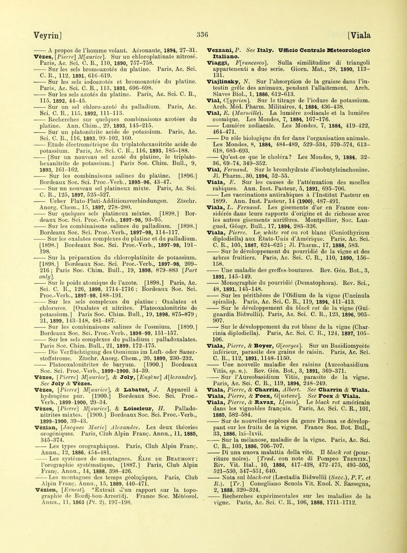 A propos de rhomme volant. Aeronaute, 1894, 27-31. Vhzea, [Pierre] M[aurice]. Sur un chloroplatinate nitrose. Paris, Ac. Sci. C. K., 110, 1890, 757-758. Sur les sels bromoazot^s du platine. Paris, Ac. Sci. C. E., 112, 1891, 616-619. Sur les sels iodoazotes et bromoazotes du platine. Paris, Ac. Sci. C. R., 113, 1891, 696-698. Sur les sels azotes du platine. Paris, Ac. Sci. C. E., 115, 1892, 44-45. Sur un sel cliloro-azote du palladium. Paris, Ac. Sci. C. E., 115, 1892, 111-113. Eeclierehes sur quelques combinaisons azotees du platine. Ann. Chim., 29, 1893, 14-5-215. Sur un platonitrite acide de ijotassium. Paris, Ac. Sci, C. E., 116, 1893, 99-102, 160. Etude electrometrique du triplatohexaiiitrite acide de potassium. Paris, Ac. Sci. C. E., 116, 1893, 185-188. [Sur un nouveau sel azote du platine, le triplato- hexanitrite de potassium.] Paris Soc. Chim. Bull., 9, 1893, 161-162. Sur les combinaisons salines du platine. [1896.] Bordeaux Soc. Sci. Proc.-Verb., 1895-96, 43-47. Sur un nouveau sel platineux mixte. Paris, Ac. Sci. C. E., 125, 1897, 525-527. Ueber Plato-Plati-Additionsverbindungen. Ztschr. Anorg. Cbem., 15, 1897, 278-280. Sur quelques sels platineux mixtes. [1898.] Bor- deaux Soc. Sci. Proc.-Verb., 1897-98, 93-95. • Sur les combinaisons salines du palladium. [1898.] Bordeaux Soc. Sci. Proc.-Verb., 1897-98, 114-117. Sur les oxalates complexes du platine et du palladium. [1898.] Bordeaux Soc. Sci. Proc.-Verb., 1897-98, 191- 198. Sur la preparation du cliloroplatinite de potassium. [1898.] Bordeaux Soc. Sci. Proc.-Verb., 1897-98, 209- 216; Paris Soc. Chim. Bull., 19, 1898, 879-883 [Part only]. Sur le poids atomique de I'azote. [1898.] Paris, Ac. Sci. C. E., 126, 1898, 1714-1716 ; Bordeaux Soc. Sci. Proc.-Verb., 1897-98, 188-191. Sur les sels complexes du platine : Oxalates et chlorures. [Oxalates et nitrites. Platooxalonitrite de potassium.] Paris Soc. Chim. Bull., 19, 1898, 875-879 ; 21, 1899, 113-148, 481-487. — Sur les combinaisons salines de I'osmium. [1899.] Bordeaux Soc. Sci. Proc.-Verb., 1898-99, 151-157. Sur les sels complexes du palladium : palladoxalates. Paris Soc. Chim. Bull., 21, 1899, 172-175. Die Verfliichtigung des Osmiums im Luft- oder Sauer- stoffstrome. Ztschr. Anorg. Chem., 20, 1899, 230-232. Platooxalonitrites de baryum. [1900.] Bordeaux Soc. Sci. Proc.-Verb., 1899-1900, 34-39. V^zes, [Pierre] M[aurice], & Joly, [Eugene] A[lexandre]. See Joly & V^zes. Vfezes, [Pierre] M[aurice], & laabatut, J. Appareil a hydrog^ne pur. [1900.] Bordeaux Soc. Sci. Proc.- Verb., 1899-1900, 29-34. Vfezes, [Pierre] M[aurice], & IiOiseleur, H. Pallado- nitrites mixtes. [1900.] Bordeaux Soc. Sci. Proc.-Verb., 1899-1900, 39-43. Vezian, [Jacques Blarie] Alexandre. Les deux theories orogeniques. Paris, Club Alpin FranQ. Annu., 11, 1885, 345-374. Les types orographiques. Paris, Club Alpin Franc;-. Annu., 12, 1886, 454-481. Les systemes de montagnes. Elie de Beaumont : I'orographie systematique. [1887.] Paris, Club Alpin Franr;. Annu., 14, 1888, 398-426. Les montagnes des temps g^ologiques. Paris, Club Alpin Frani;'. Annu., 15, 1889, 440-471. V^zien, [Ernest]. *Extrait u'un rapport sur la topo- grapbie de Bordj-bou-Arreridj. France Soc. M6t6orol. Annu., 11, 1863 {Pt. 2), 197-198. Vezzani, P. See Italy. Vfiicio Centrale Meteorologico Italiano. Viaggi, F[rancesco]. Sulla similitudine di triangoli appartenenti a due serie. Giorn. Mat., 28, 1890, 113- 131. Viajlinsky, N. Sur I'absorption de la graisse dans I'in- testin grele des animaux, pendant I'allaitement. Arch. Slaves Biol., 1, 1886, 612-613. Vial, C[ypricri]. Sur le titrage de I'iodure de potassium. Arch. Med. Pharm. Militaires, 4, 1884, 436-438. Vial, E. (Slarseille). La lumi^re zodiacale et la lumiere cosmique. Les Mondes, 7, 1884, 167-176. Lumiere zodiacale. Les Mondes, 7, 1884, 419-422, 464-471. Du role biologique du fer dans I'organisation animale. Les Mondes, 8, 1884, 484-489, 529-534, 570-574, 613- 618, 685-693. Qu'est-ce que le cholera? Les Mondes, 9, 1884, 32- 36, 69-74, 349-352. Vial, Fernand. Sur le bromhydrate d'isobutylcinchonine. Jl. Pharm., 30, 1894, 52-55. Viala, E. Sur les causes de I'att^nuation des moelles rabiques. Ann. Inst. Pasteur, 5, 1891, 695-706. Les vaccinations antirabiques a I'lnstitut Pasteur en 1899. Ann. Inst. Pasteur, 14 (1900), 487-491. Viala, L. Fernand. Les gisements d'or en France con- sideres dans leurs rapports d'origine et de richesse avec les autres gisements auriferes. Montpellier, Soe. Lan- gued. Geogr. Bull., 17, 1894, 285-326. Viala, Pierre. Le lohite rot ou rot blanc (Coniothyrium diplodiella) aux Etats-Uuis d'Amerique. Paris, Ac. Sci. C. E., 105, 1887, 624-625 ; Jl. Pharm., 17, 1888, 583. Sur le developpement du pourridie de la vigne et des arbres fruitiers. Paris, Ac. Sci. C. E., 110, 1890, 156- 158. Une maladie des greffes-boutures. Rev. Gen. Bot., 3, 1891, 145-149. Monographic du pourridie (Dematophora). Eev. Sci., 48, 1891, 145-148. Sur les peritheces de I'Oidium de la vigne (Uncinula spiralis). Paris, Ac. Sci. C. E., 119, 1894, 411-413. Sur le developpement du hlack rot de la vigne (Gui- gnardia Bidwellii). Paris, Ac. Sci. C. E., 123, 1896, 905- 907. Sur le developpement du rot blanc de la vigne (Char- rinia diplodiella). Paris, Ac. Sci. C. E., 124, 1897, 105- 106. Viala, Pierre, & Boyer, G[eorges]. Sur un Basidiomycete inferieur, parasite des grains de raisin. Paris, Ac. Sci. C. E., 112, 1891, 1148-1150. Une nouvelle maladie des raisins (Aureobasidium Vitis, sp. n.). Eev. G6n. Bot., 3, 1891, 369-371. Sur I'Aureobasidium Vitis, parasite de la vigne. Paris, Ac. Sci. C. E., 119, 1894, 248-249. Viala, Pierre, & Cbarrin, Albert. See Cbarrin & Viala. Viala, Pierre, & Poex, G[nstave]. See Foex & Viala. Viala, Pierre, & Kavaz, L[ouis]. Le hlack rot am^ricain dans les vignobles franfais. Paris, Ac. Sci. C. E., 101, 1885, 582-584. Sur de uouvelles esp^ces du genre Phoma se d^velop- pant sur les fruits de la vigne. France Soc. Bot. Bull., 33, 1886, Ixi-lxvii. Sur la melanose, maladie de la vigne. Paris, Ac. Sci. C. R., 103,1886, 706-707. Di una nuova malattia della vite. II hlack rot (pour- riture noire). [Trad, con note di Pompeo Tbentin.] Riv. Vit. Ital., 10, 1886, 417-428, 472-475, 495-505, 521-530, 547-551, 640. Nota sul black-rot (Lsestadia Bidwellii (Sacc), P.V. et B.). [Tr.] Conegliauo Scuola Vit. Enol. N. Eassegna, 2, 1888, 320-324. Eecherches exp^rimentales sur les maladies de la vigne. Paris, Ac. Sci, C. E., 106, 1888, 1711-1712.