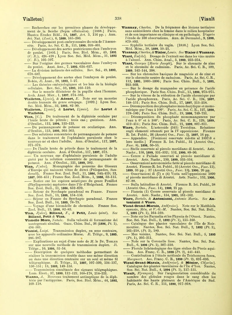 Eecherches sur les premieres phases du developpe- ment de,la Seiche (Sepia officiualis). [1888.] Paris, Hautes Etudes Bibl., 34, 1887, Art. 5, 116 pp.; Ann. Sci. Nat. (Zool), 6, 1888, 165-280. D6veloppement post-embryonnaire durein de I'Ammo- cfete. Paris, Ac. Sci. C. E., Ill, 1890, 399-401. Developpement des aortes posterieures chez I'embryon de poulet. [1891.] Paris, Soc. Biol. Mem., 43, 1891 (C. li.), 426-428 ; Lyon Soc. Sci. M6d. Mem., 31, 1892 (C. R.), 105-107. Sur Torigine des germes vasculaires dans I'embryon du poulet. Anat. Anz., 7, 1892, 624-627. La division indirecte des cellules. Eev. Sci., 49,1892, 678-687. Developpement des aortes chez Tembryon de poulet. Eobin, Jl. Anat., 28, 1892, 1-27. —^ Les theories embryologiques et les lois de la biologie cellulaire. Eev. Sci., 52, 1893, 103-110. . Sur le muscle dilatateur de la pupille chez I'homme. Arch. Anat. Micr., 1, 1897, 374-383. Vialleton, L[oiiis], & Adenot, E. Note sur un moustre double humain du genre ectopage. [1892.] Lyon Soc. Sci. Med. Mem., 32, 1893, 82-90. Vialleton, L[mns], & tortet, Llouis]. See Iiortet & Vialleton. Vian, [C]. Du traitement de la dipht^rie oculaire par riiuile brute de petrole; trois cas ; gu^rison. Ann. d'Oculist., 112, 1894, 122-123. Du permanganate de potasse en oculistique. Ann. d'Oculist., 113, 1895, 364-365. Des solutions concentrees de permanganate de potasse dans le traitement de I'ophtalmie purulente chez le nouveau-ne et chez I'adulte. Ann. d'Oculist., 117, 1897, 371-372. . De I'huile brute de petrole dans le traitement de la diphterie oculaire. Ann. d'Oculist., 117, 1897, 372. Un nouveau cas d'ophtalmie purulente de I'adulte gueri par la solution concentree de permanganate de potasse. Ann. d'Oculist., 121, 1899, 382. Vian, J[ules]. Monographic des poussins des Oiseaux d'Europe qui naissent vetus de duvet (Ptilopsedes, Sun- devall). France Soc. Zool. Bull., 11, 1886, 340-419; 12, 1887, 368-451; France Soc. Zool. Mem., 1, 1888, 52-115. Notice sur les especes asiatiques du genre Pouillot (Phyllopseuste) capturees dans I'ile d'Helgoland. France Soc. Zool. Bull., 11, 1886, 652-670. Eetour du Syrrhapte paradoxal en France. France Soc. Zool. Bull., 13, 1888, 154-156. S^jour en France du Syrrhapte paradoxal. France Soc. Zool. Bull., 14, 1889, 78-79. Voyage d'une hirondelle de chemin^e. France Soc. Zool. Bull., 15, 1890, 82-83. Vian, J[tdes], Billaud, F., & Petit, Louis (aine). See Billaud, Petit & Vian. Vianello Moro, Natale. Sulla velocita di formazione dei xantogenati alcalini. Gazz. Chim. Ital., 26 (1896, Pt. 1), 494-501. Vianisi, Luigi. Transmission duplex, en sens contraire, avec les appareils ordinaires Morse. Jl. Tel6gr., 9, 1885, 286-287. . Explications au sujet d'une note de M. le Dr. Tobler sur une nouvelle methode de transmission duplex. Jl. T616gr., 10, 1886, 52-54. Description de quelques m^thodes permettant de r^aliser la transmission double dans une meme direction ou dans une direction contraire sur un seul et meme fil tdl^graphique. Jl. Telegr., 11, 1887, 107-109, 134-137, 150-151; 13, 1889, 149-153. Transmission simultanee des signaux t^l^graphiques. Lum. Elect., 37, 1890, 112-122, 168-178, 214-221. Vianna, A. Nouveau traitement antiseptique de la diph- terie par I'antipyrine. Paris, Soc. Biol. M^m., 44, 1892, 109-118. Viannay, Charles. De la frequence des lesions tertiaires sans antecedents chez la femme dans le milieu hospitaller et de son importance en clinique et en pathologic. D'apr^s I'etude de 100 observations. Ann. de Dermatol., 9,1898, 879-892. Syphilis tertiaire du vagin. [1898.] Lyon Soc. Sci. Med. M^m., 38, 1899, 10-21. Viannay, Charles, & Tixier, Louis. See Tixier & Viannay. Viard, Em[ile]. Dosage de I'extrait sec dans les vins mutes a I'alcool. Ann. Chim. Anal., 5, 1900, 252-254. Viard, Georges [Blarie Joseph], Sur le chromite de zinc et le chromite de cadmium. Paris, Ac. Sci. C. E., 109, 1889, 142-144, 208. Sur les chromites basiques de magnfeie et de zinc et sur le chromite neutre de cadmium. Paris, Ac. Sci. C. E., 112, 1891, 1003-1006; Paris Soc. Chim. Bull., 5, 1891, 933-939. ■ Sur le dosage du manganese en presence de I'acide phosphorique. Paris Soc. Chim. Bull., 15,1896, 973-975. Sur la Vitesse de la reduction de I'acide chromique par I'acide phosphoreux. Paris, Ac. Sci. C. E., 124, 1897, 148-151; Paris Soc. Chim. Bull., 17, 1897, 213-218. Decomposition des phosphates monobarytique et mono- calcique par I'eau a 100°. Paris, Ac. Sci. C. E., 127, 1898, 178-180; Paris Soc. Chim. Bull., 19, 1898, 749-751. Decomposition du phosphate monomanganeux car I'eau a 0° et a 100°. Paris, Ac. Sci. C. E., 129, 1899, 412-414; Paris Soc. Chim. Bull., 21, 1899, 807-811. Viaro, Bortolo. L'asteroide (345) Tereidina. Eelazione sugli element! ottenuti per la IV opposizione. Firenze E. Ist. Pubbl., 26 (Arcetri Oss., Fasc. 5), 1897, 16 pp. Appendice. [Posizioni osservate ridotte al 1897.0 e loro medie.] Firenze E. Ist. Pubbl., 31 (Arcetri Oss., Fasc. 8), 1898, 50-55. Stelle osservate al piccolo meridiano di Arcetri. Astr. Nachr., 150, 1899, 331-332; 152, 1900, 89-90. Cerere e Pallade osservati al piccolo meridiano di Arcetri. Astr. Nachr., 150, 1899, 333-334. Osservazioni astronomiche fatte al piccolo meridiano di Arcetri. FirenzeE. Ist. Pubbl., 35 (Arcetri Oss., Fasc. 11), 1899, 33 pp. ; 37 (Arcetri Oss., Fasc. 13), 1900, 26 pp. Osservazioni di (7) e (4) Vesta nell'opposizione 1899 al piccolo meridiano di Arcetri. Astr. Nachr., 152, 1900, 87-88. Sulla latitudine di Arcetri. Firenze E. Ist. Pubbl., 38 (Arcetri Oss., Fasc. 14), 1900, 21 pp. Pianeta (1) Cerere osservato al piccolo meridiano di Arcetri. Astr. Nachr., 154, 1901, 161-162. Viaro, Bortolo, & Antoniazzi, Antonio Maria. See An- toniazzi & Viaro. Viaud-Grand-Marais, Amblroise]. Note sur le Matthiola oyensis, Blen. et V.-G.-M. Nantes, Soc. Sci. Nat. Bull., 1, 1891 (Pt. 1), 164-169. Note sur les Parmelia et les Physcia de I'Ouest. Nantes, Soc. Sci. Nat. Bull., 2, 1892 {Pt. 1), 155-160. Catalogue des plantes vasculaires de I'tle de Noir- moutier. Nantes, Soc. Sci. Nat. Bull., 2, 1892 {Pt. 1), 161-218, {Pt. 2), 180. Mes voisins. Nantes, Soc. Sci. Nat. Bull., 5, 1895 (Pt. 1), 205-211. Note sur la Coronelle lisse. Nantes, Soc. Sci. Nat. Bull., 6, 1896 (Pt. 1), 307-310. Florule lichenologique des tiges seches du Pteris aqui- lina. Ass. Fran?. C. E., 1898 (Pt. 2), 441-443. Contribution a I'^tude mddicale du Teichomysa fusca, Macquurt. Ass. Franp. C. E., 1898 (Pt. 2), 691-695. Viaud-Grand-Marais, Aml^roisel, & MC^nier, Chlarlesl. Catalogue des plantes vasculaires de I'lle d'Yeu. Nantes, Soc. Sci. Nat. Bull., 4, 1894 (Pt. 1), 117-151. Viault, F[ran(;ois']. Sur I'augmeutation considerable du nombre des globules rouges dans le sang chez les habitants des hauts plateaux de I'Amerique du Sud. Paris, Ac. Sci. C. E., 111, 1890, 917-918.