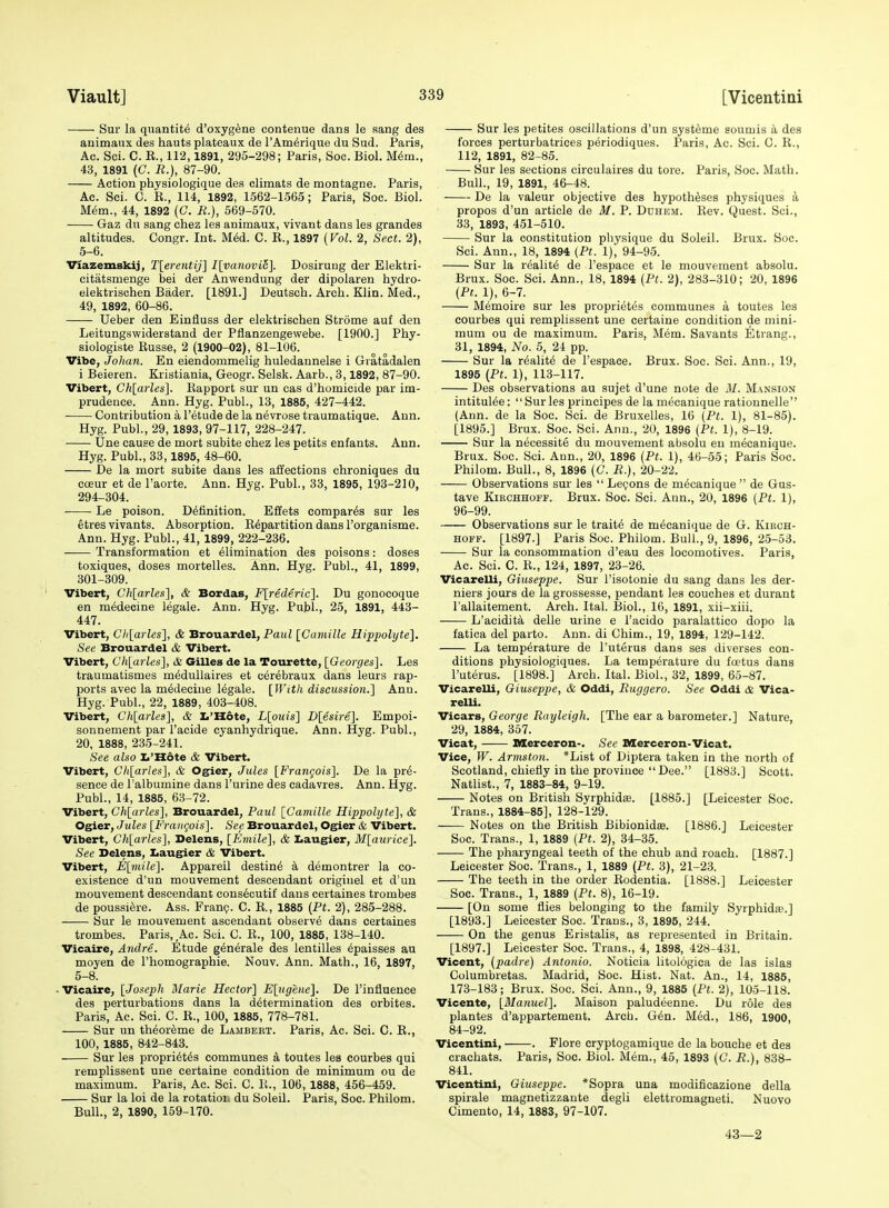 Sur la quantity d'oxyg^ne contenue dans le sang des animaux des hauts plateaux de I'Am^rique du Sud. Paris, Ac. Sci. C. K., 112,1891, 295-298; Paris, Soc. Biol. M6m., 43, 1891 (C. R.), 87-90. Action physiologique des climats de montagne. Paris, Ac. Sci. C. E., 114, 1892, 1.562-1-565; Paris, Soc. Biol. M6m., 44, 1892 (C. R.), 569-570. Gaz dn sang chez les animaux, vivant dans les grandes altitudes. Congr. Int. MM. C. R., 1897 (Fol. 2, Sect. 2), 5-6. Viazemskij, T[erentij] I[vanovi6]. Dosirung der Elektri- citatsmenge bei der Anwendung der dipolaren hydro- elektrischen Bader. [1891.] Deutsch. Arch. Klin. Med., 49, 1892, 60-86. Ueber den Einfluss der elektrischen Strome auf den Leitungswiderstand der Pflanzengewebe. [1900.] Phy- siologiste Russe, 2 (1900-02), 81-106. Vibe, Johan. En eiendommelig huledannelse i Gratadalen i Beieren. Kristiania, Geogr. Selsk. Aarb., 3,1892, 87-90. Vibert, Chlarles]. Rapport sur un cas d'homieide par im- prudence. Ann. Hyg. Publ., 13, 1885, 427-442. Contribution a I'etude de la nevrose traumatique. Ann. Hyg. Publ., 29,1893, 97-117, 228-247. Une cause de mort subite chez les petits enfants. Ann. Hyg. Publ., 33,1895, 48-60. De la mort subite dans les affections chroniques du coeur et de I'aorte. Ann. Hyg. Publ., 33, 1895, 193-210, 294-304. Le poison. Definition. Effets compares sur les etres vivants. Absorption. Repartition dans I'organisme. Ann. Hyg. Publ., 41, 1899, 222-236. Transformation et Elimination des poisons: doses toxiques, doses mortelles. Ann. Hyg. Publ., 41, 1899, 301-309. Vibert, Ch[arles], & Bordas, F[rederic]. Du gonocoque en medecine legale. Ann. Hyg. Publ., 25, 1891, 443- 447. Vibert, Chlarles], & Brouardel, Pau2 [Camille Hippolyte], See Brouardel & Vibert. Vibert, Chlarles], A Gilles de la Tourette, IGeorges]. Les traumatismes m^dullaires et uerebraux dans leurs rap- ports avec la medecine legale. [With discussion,] Ann. Hyg. Publ., 22, 1889, 403-408. Vibert, Chlarles], cfe L'Hdte, Llouis] Dlesire]. Empoi- sonnement par I'acide cyanhydrique. Ann. Hyg. Publ., 20, 1888, 235-241. See also Ii'Hote & Vibert. Vibert, Chlarles], & Ogier, Jules IFrangois]. De la pre- sence de I'albumine dans I'urine des cadavres. Ann. Hyg. Publ., 14, 1885, 63-72. Vibert, Chlarles], Brouardel, Paul ICamille Hippolyte], & Ogier, Jules IFrangois]. See Brouardel, Ogier & Vibert. Vibert, Chlarles], Delens, [Emile], & Iiaugier, Mlaurice]. See Delens, Iiaugier & Vibert. Vibert, Elmile]. Appareil destine h demontrer la co- existence d'un mouvement descendant origiuel et d'un mouvement descendant consecutif dans certaines trombes de poussi^re. Ass. Fran?. C. R., 1885 (Pt. 2), 285-288. Sur le mouvement ascendant observe dans certaines trombes. Paris, Ac. Sci. C. R., 100, 1885, 138-140. Vicaire, Andre. Etude generale des lentilles Epaisses au moyen de I'homographie. Nouv. Ann. Math., 16, 1897, 5-8. -Vicaire, IJoseph Marie Hector] Elugene]. De I'influence des perturbations dans la determination des orbites. Paris, Ac. Sci. C. R., 100, 1885, 778-781. Sur un theoreme de Lambert. Paris, Ac. Sci. C. E., 100, 1885, 842-843. Sur les proprietes communes a toutes les courbes qui remplissent une certaine condition de minimum ou de maximum. Paris, Ac. Sci. C. R., 106, 1888, 456-459. Sur la loi de la rotatiori du Soleil. Paris, Soc. Philom. Bull., 2, 1890, 159-170. Sur les petites oscillations d'un systeme soumis a des forces perturbatrices periodiques. Paris, Ac. Sci. C. R., 112, 1891, 82-85. Sur les sections circulaires du tore. Paris, Soc. Math. Bull., 19, 1891, 46-48. De la valeur objective des hypotheses physiques a propos d'un article de M. P. Duhem. Rev. Quest. Sci., 33, 1893, 451-510. Sur la constitution physique du Soleil. Brux. Soc. Sci. Ann., 18, 1894 {Pt. 1), 94-95. Sur la realite de I'espace et le mouvement absolu. Brux. Soc. Sci. Ann., 18, 1894 {Pt. 2), 283-310; 20, 1896 {Pt. 1), 6-7. Memoire sur les proprietes communes a toutes les courbes qui remplissent une certaine condition de mini- mum ou de maximum. Paris, Mem. Savants Etrang., 31, 1894, No. 5, 24 pp. Sur la realite de I'espace. Brux. Soc. Sci. Ann., 19, 1895 {Pt. 1), 113-117. Des observations au sujet d'une note de M. Mansion intituiee: Surles principes de la mecanique rationnelle (Ann. de la Soc. Sci. de Bruxelles, 16 {Pt. 1), 81-85). [1895.] Brux. Soc. Sci. Ann., 20, 1896 {Pt. 1), 8-19. Sur la necessite du mouvement absolu en mecanique. Brux. Soc. Sci. Ann., 20, 1896 {Pt. 1), 46-55; Paris Soc. Philom. Bull., 8, 1896 {C. R.), 20-22. Observations sur les  Lepons de mecanique  de Gus- tave KiRCHHOFF. Brux. Soc. Sci. Ann., 20, 1896 {Pt. 1), 96-99. Observations sur le traite de mecanique de G. Kirch- HOFF. [1897.] Paris Soc. Philom. Bull., 9, 1896, 25-53. Sur la consommation d'eau des locomotives. Paris, Ac. Sci. C. R., 124, 1897, 23-26. Vicarelli, Giuseppe. Sur I'isotonie du sang dans les der- niers jours de la grossesse, pendant les couches et durant I'allaitement. Arch. Ital. Biol., 16, 1891, xii-xiii. L'aoidita delle urine e I'acido paralattico dopo la fatica del parto. Ann. di Chim., 19, 1894, 129-142. La temperature de I'uterus dans ses diverses con- ditions physiologiques. La temperature du foetus dans I'uterus. [1898.] Arch. Ital. Biol., 32, 1899, 65-87. Vicarelli, Giuseppe, & Oddi, Ruggero. See Oddi & Vica- relU. Vicars, George Rayleigh. [The ear a barometer.] Nature, 29, 1884, 357. Vicat, mierceron-. See Mercer on-Vicat. Vice, W. Armston. *List of Diptera taken in the north of Scotland, chiefly in the province Dee. [1883.] Scott. Natlist., 7, 1883-84, 9-19. Notes on British Syrphids. [1885.] [Leicester Soc. Trans., 1884-85], 128-129. Notes on the British Bibionid®. [1886.] Leicester Soc. Trans., 1, 1889 {Pt. 2), 34-35. The pharyngeal teeth of the chub and roach. [1887.] Leicester Soc. Trans., 1, 1889 {Pt. 3), 21-23. The teeth in the order Rodentia. [1888.] Leicester Soc. Trans., 1, 1889 {Pt. 8), 16-19. [On some flies belonging to the family Syrphidse.] [1893.] Leicester Soc. Trans., 3, 1895, 244. On the genus Eristalis, as represented in Britain. [1897.] Leicester Soc. Trans., 4, 1898, 428-431. Vicent, {padre) Antonio. Noticia litologica de las islas Columbretas. Madrid, Soc. Hist. Nat. An., 14, 1885, 173-183; Brux. Soc. Sci. Ann., 9, 1885 {Pt. 2), 105-118. Vicente, [Manuel], Maison paludeenne. Du role des plantes d'appartement. Arch. Gen. Med., 186, 1900, 84-92. Vicentini, . Flore cryptogamique de la bouche et des crachats. Paris, Soc. Biol. Mem., 45, 1893 (C. R.), 838- 841. Vicentini, Giuseppe. *Sopra una modificazione della spirale magnetizzaute degli elettromagneti. Nuovo Cimento, 14, 1883, 97-107. 43—2