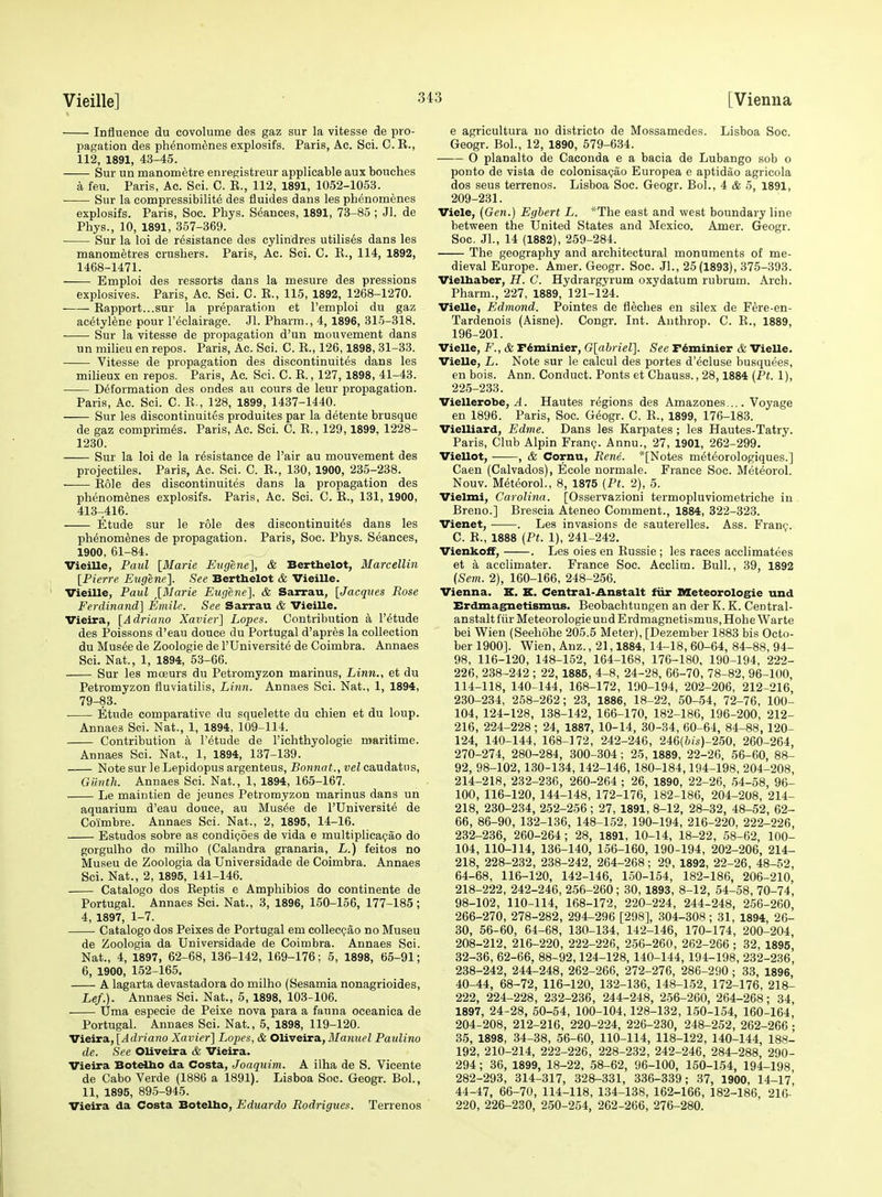 Influence du covolume des gaz sur la vitesse de pro- pagation des phenom^ines explosifs. Paris, Ac. Sci. C.R., 112, 1891, 43-45. Sur un manometre enregistreur applicable aux bouches a feu. Paris, Ac. Sci. C. R., 112, 1891, 1052-1053. Sur la compressibilite des fluides dans les phenomenes explosifs. Paris, Soc. Phys. Seances, 1891, 73-85 ; Jl. de Phys., 10, 1891, 357-369. Sur la loi de resistance des cylindres utilises dans les manometres crushers. Paris, Ac. Sci. C. E., 114, 1892, 1468-1471. Emploi des ressorts dans la mesure des pressions explosives. Paris, Ac. Sci. C. R., 115, 1892, 1268-1270. Rapport...sur la preparation et I'emploi du gaz acetylene pour I'eclairage. Jl. Pharm., 4, 1896, 315-318. Sur la Vitesse de propagation d'un mouvement dans un milieu en repos. Paris, Ac. Sci. C. R., 126,1898, 31-33. Vitesse de propagation des discontinuites dans les milieux en repos. Paris, Ac. Sci. C. R., 127, 1898, 41-43. Deformation des ondes au cours de leur propagation. Paris, Ac. Sci. C. E., 128, 1899, 1437-1440. Sur les discontinuites produites par la detente brusque de gaz comprim^s. Paris, Ac. Sci. C. R., 129,1899, 1228- 1230. Sur la loi de la resistance de Fair au mouvement des projectiles. Paris, Ac. Sci. C. R., 130, 1900, 235-238. Role des discontinuites dans la propagation des phenomenes explosifs. Paris, Ac. Sci. C. R., 131, 1900, 413-416. Etude sur le role des discontinuites dans les phenomtoes de propagation. Paris, Soc. Phys. Seances, 1900, 61-84. Vieille, Paul [Marie Etigene], & Berthelot, Marcellin [Pierre Eugene]. See Bertbelot & Vieille. Vieille, Paul ^[Marie Eugene], & Sarrau, [Jacques Rose Ferdinand] Emile. See Sarrau & Vieille. Vieira, [Adriano Xavier] Lopes. Contribution a I'^tude des Poissons d'eau douce du Portugal d'apres la collection du Musde de Zoologie de I'Universite de Coimbra. Annaes Sci. Nat., 1, 1894, 53-66. Sur les mceurs du Petromyzon marinus. Linn., et du Petromyzon fluviatilis. Linn. Annaes Sci. Nat., 1, 1894, 79-83. Etude comparative du squelette du chien et du loup. Annaes Sci. Nat., 1, 1894, 109-114. Contribution a I'etude de I'ichthyologie maritime. Annaes Sci. Nat., 1, 1894, 137-139. Note sur le Lepidopus argenteus, Bonnat.,velciLViAa.tus, Giinth. Annaes Sci. Nat., 1, 1894, 165-167. Le maintien de jeunes Petromyzon marinus dans un aquarium d'eau douce, au Mus^e de l'Universit6 de Coimbre. Annaes Sci. Nat., 2, 1895, 14-16. Estudos sobre as condi(j6es de vida e multiplica(;ao do gorgulho do milho (Calandra granaria, L.) feitos no Museu de Zoologia da Universidade de Coimbra. Annaes Sci. Nat., 2, 1895, 141-146. . Catalogo dos Reptis e Amphibios do continente de Portugal. Annaes Sci. Nat., 3, 1896, 150-156, 177-185 ; 4, 1897, 1-7. Catalogo dos Peixes de Portugal em collecpao no Museu de Zoologia da Universidade de Coimbra. Annaes Sci. Nat., 4, 1897, 62-68, 136-142, 169-176; 5, 1898, 65-91; 6, 1900, 152-165. A lagarta devastadora do milho (Sesamia nonagrioides, Lef.). Annaes Sci. Nat., 5, 1898, 103-106. Uma especie de Peixe nova para a fauna oeeanica de Portugal. Annaes Sci. Nat., 5, 1898, 119-120. Vieira, [Adriano Xavier] Lopes, & Oliveiva., Manuel Paulino de. See OUveira & Vieira. Vieira BoteUio da Costa, Joaquim. A ilha de S. Vicente de Cabo Verde (1886 a 1891). Lisboa Soc. Geogr. Bol., 11, 1895, 895-945. Vieira da Costa Botelho, Eduardo Rodrigues. Terrenos e agricultura no districto de Mossamedes. Lisboa Soc. Geogr. Bol., 12, 1890, 579-634. O planalto de Caconda e a bacia de Lubango sob o ponto de vista de colonisapao Europea e aptidao agricola dos sens terrenos. Lisboa Soc. Geogr. Bol., 4 & 5, 1891, 209-231. Viele, {Gen.) Egbert L. *The east and west boundary line between the United States and Mexico. Amer. Geogr. Soc. Jl., 14 (1882), 259-284. The geography and architectural monuments of me- dieval Europe. Amer. Geogr. Soc. Jl., 25(1893), 375-393. Vielbaber, H. C. Hydrargyrum oxydatum rubrum. Arch. Pharm., 227, 1889, 121-124. Vielle, Edmond. Pointes de fleches en silex de F^re-en- Tardenois (Aisne). Congr. Int. Authrop. C. R., 1889, 196-201. Vielle, F., & r^minier, G[abriel]. See F^minier & Vielle. Vielle, L. Note sur le calcul des portes d'ecluse busquees, en bois. Ann. Conduct. Ponts et Chauss., 28,1884 (Pt. 1), 225-233. Viellerobe, A. Hautes regions des Amazones Voyage en 1896. Paris, Soc. G^ogr. C. R., 1899, 176-183. Vielliard, Edme. Dans les Karpates; les Hautes-Tatry. Paris, Club Alpin Franp. Annu., 27, 1901, 262-299. Viellot, , & Cornu, Rene. *[Notes met^orologiques.] Caen (Calvados), Ecole normale. France Soc. Meteorol. Nouv. Meteorol., 8, 1875 (Pt. 2), 5. Vielmi, Carolina. [Osservazioni termopluviometriche in Breno.] Brescia Ateneo Comment., 1884, 322-323. Vienet, . Les invasions de sauterelles. Ass. Franf. C. R., 1888 (Pt. 1), 241-242. Vienkoff, . Les oies en Russie ; les races acclimatees et a acclimater. France Soc. Acclim. Bull., 39, 1892 (Sem. 2), 160-166, 248-256. Vienna. K, K. Central-Anstalt fiir Meteorologie und Erdmagnetismus. Beobachtungen an der K. K. Central- anstalt fur Meteorologie und Erdmagnetismus, Hohe Warte bei Wien (Seehdhe 205.5 Meter), [Dezember 1883 bis Octo- ber 1900]. Wien, Anz., 21,1884, 14-18, 60-64, 84-88, 94- 98, 116-120, 148-152, 164-168, 176-180, 190-194, 222- 226, 238-242 ; 22, 1885, 4-8, 24-28, 66-70, 78-82, 96-100, 114-118, 140-144, 168-172, 190-194, 202-206, 212-216 230-234, 258-262; 23, 1886, 18-22, 50-54, 72-76, 100- 104, 124-128, 138-142, 166-170, 182-186, 196-200, 212- 216, 224-228; 24, 1887, 10-14, 30-34, 60-64, 84-88, 120- 124, 140-144, 168-172, 242-246, 246(6is)-250, 260-264, 270-274, 280-284, 300-304; 25, 1889, 22-26, 56-60, 88- 92, 98-102,130-134,142-146, 180-184,194-198, 204-208, 214-218, 232-236, 260-264 ; 26, 1890, 22-26, 54-58, 96- 100, 116-120, 144-148, 172-176, 182-186, 204-208, 214- 218, 230-234, 252-256 ; 27, 1891, 8-12, 28-32, 48-52, 62- 66, 86-90, 132-136, 148-1.52. 190-194, 216-220, 222-226, 232-236, 260-264; 28, 1891, 10-14, 18-22, 58-62, 100- 104, 110-114, 136-140, 156-160, 190-194, 202-206, 214- 218, 228-232, 238-242, 264-268; 29, 1892, 22-26, 48-52, 64-68, 116-120, 142-146, 150-154, 182-186, 206-210, 218-222, 242-246, 256-260; 30, 1893, 8-12, 54-58, 70-74, 98-102, 110-114, 168-172, 220-224, 244-248, 256-260, 266-270, 278-282, 294-296 [298], 304-308 ; 31, 1894, 26- 30, 56-60, 64-68, 130-134, 142-146, 170-174, 200-204, 208-212, 216-220, 222-226, 256-260, 262-266 ; 32, 1895, 32-36, 62-66, 88-92,124-128, 140-144, 194-198, 232-236, 238-242, 244-248, 262-266, 272-276, 286-290 ; 33, 1896, 40-44, 68-72, 116-120, 132-136, 148-152, 172-176, 218- 222, 224-228, 232-236, 244-248, 256-260, 264-268; 34, 1897, 24-28, 50-54, 100-104, 128-132, 150-154, 160-164, 204-208, 212-216, 220-224, 226-230, 248-252, 262-266 • 35, 1898, 34-88, 56-60, 110-114, 118-122, 140-144, 188- 192, 210-214, 222-226, 228-232, 242-246, 284-288, 290- 294; 36, 1899, 18-22, 58-62, 96-100, 150-154, 194-198 282-293, 314-317, 32&-331, 336-339; 37, 1900, 14-17* 44-47, 66-70, 114-118, 134-138, 162-166, 182-186, 216- 220, 226-230, 250-254, 262-266, 276-280.