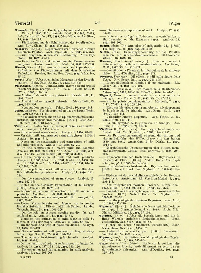 Vierordt, Klarl] von. For biography and works see Ann. di Chim., 1, 1885, 336; Fortschr. Med., 3 (1885, Beil.), 3-5 ; Termt. Kozlon., 17, 1885, 504 ; Miinchen Ak. Sber., 15, 1886, 180-185. Die Bestimmung der Schallstiirken des Sehallpendels. Ann. Phys. Cham., 21, 1884, 509-513. Vierordt, Os7o[ald]. Degeneration der Goll'schen Strange bei einem Potator. Arch. Psychiatr., 17, 1886, 365-376. Zur Frage vom Wesen der Bleilahmung. Arch. Psy- chiatr., 18, 1887, 48-59. Ueber die Natur und Behandlung der Pneumococcen- empyeme. Deutsch. Arch. Klin. Med., 64,1899, 217-236. Viertel, [Friedrich]. Demonstration eines Apparates zur Aufnahme von Photogrammen mit dem Nitze'schen Endoskop. Breslau, Schles. Ges. Jber., 1894 (Abth. la), 25-26. Vierth, Karl. Ueber riicklaufige Metastase in den Lymph- bahnen. Beitr. Path. Anat., 18, 1895, 515-533. Vierthaler, Augusto. Cenni analitici intorno alcuni oggetti preistorici della necropoli di S. Lucia. Trieste Boll., 9, [Pt. 2], 1886, 163-165. Analisi di alcuni bronzi preistorici. Trieste Boll., 11, 1889, 20-22. Analisi di alcuni oggetti preistorici. Trieste Boll., 15, 1893, 335-336. Nota sul fiore mowrah. Trieste Boll., 16, 1895, 241. Viertl, Adalbert. For biographical notice see Briinn Verh., 39, 1901 [Sher.], 32-34. *Bastardzuchtversuche an den Spinnerarten Spilosoma luctuosa, lubricipeda und meudica. [1883.] Wien Zool. Bot. Verh., 33, 1884 [Sber.), 16. Vieth, Paul. Notes on milk, cream, skim milk and butter- milk. Analyst, 9, 1884, 56-64. i On condensed mare's milk. Analyst, 9, 1884, 78-80. On skim milk and enriched skim milk cheese. [1884.] Analyst, 10, 1885, 7-9. Notes on the examination and composition of milk and milk products. Analyst, 10, 1885, 67-71. On the composition of mare's milk and- koumiss. Analyst, 10, 1885, 218-221; Ann. Agron., 11, 1885, 332- 335 ; Landw. Versuchs-Stat., 31, 1885, 353-366. On the composition of milk and milk products. Analyst, 11, 1886, 66-71 ; 12, 1887, 39-44; 13, 1888, 46- 49; 14, 1889, 69-72 ; 15, 1890, 44-47; 16, 1891, 61-66 ; 17, 1892, 62-65. On the polarisation of milk-sugar and the Mitscher- lich half-shadow polariscope. Analyst, 11, 1886, 141- 144. On the composition of cream cheese. Analyst, 11, 1886, 162-163. Notes on the alcoholfc fermentation of milk-sugar. [1886.] Analyst, 12, 1887, 2-4. Micro-organisms and their action on milk and milk- products. Agr. Soc. Jl., 23, 1887, 374-402. Notes on the complete analysis of milk. Analyst, 12, 1887, 59-65. Ueber Vorhandensein und Menge von in Aether loslicher Substanz in Fliess- und Filtrir-Papier. Landw. Versuchs-Stat., 33, 1887, 203-206. On the relation between specific gravity, fat, and solids iit milk. Analyst, 13, 1888, 49-51. Notes on the estimation of milk-sugar in milk by means of the polariscope. Analyst, 13, 1888, 63-65. On the wear and tear of platinum dishes. Analyst, 13, 1888, 122-124. The composition of milk produced on English dairy farms. Agr. Soc. JL, 25, 1889, 180-202. The methods for determining fat in milk. Analyst, 14, 1889, 86-89. On the quantity of volatile acids present in'butter-fat. Analyst, 14, 1889, 147-152 ; 15, 1890, 172-176. Fat-extraction and fat-'-alculation in milk analysis. Analyst, 16, 1891, 203-206. R.S.XIX. The average composition of milk. Analyst, 17, 1892, 84-89. Note on centrifugal milk-testers. A contribution to the discussion on Mr. Embeey's paper. Analyst, 18, 1893, 201-202. Victor, J tout. Die harmonische Configuration 244. [1884.] Freiburg Ber., 8, [1882-85], 206-210. Vietze, Hans. Schaltungsanordnung fiir das Parallel- schalten von Wechselstrommaschinen. Elektrotechn. Ztschr., 16, 1895, 439. Vieusse, [^Marie Joseph Frangois]. Note pour servir a I'etude de I'hydrocele p6ritoneo-funiculaire. Ass. Franc;. C. E., 1887 (Pt. 2), 816-821. Contribution k I'^tude de la tuberculosa de la conjone- tivite. Ann. d'Oculist., 121, 1899, 378. Viezzoli, Francesco. Gli odieriii studii sulla figura della Terra. Biv. Geogr. Ital., 1, 1894, 293-305. II lago di Cepich nell'Istria e il suo emissario. Eiv. Geogr. Ital., 2, 1895, 101-104. Vigan, —— (ingenieur). Les marees de la M^diterrauee. Astronomic, 1882, 183-186, 225-228 ; 1884, 143-145. Vigari6, Emile. Premier inventaire de la g^om^trie du triangle. Ass. Fran?. C. R., 1887 (Pt. 2), 87-112. Sur les points compl^mentaires. Mathesis, 7, 1887, 6-12, 57-62, 84-89, 105-110. Esquisse historique sur la marche du developpement de la geometric du triangle. Ass. Framj. C. E., 1889 (Pt. 2), 117-141. Caiendrier lunaire perpetuel. Ass. Fran?. C. E., 1889 (Pt. 2), 141-144. La bibliographic de la geometric du triangle. Ass. Fran?. C. E., 1895 (Pt. 2), 50-63. VigeUus,' W[illeni\ J{ohan\ For biographical notice see Nederl. Dierk. Ver. Tijdschr., 2, 1889, 144a-144&. Die Bryozoen gesammelt wahrend der dritten und vierten Polarfahrt des Willem Barents in den Jahren 1880 und 1881. Amsterdam Bijdr. Dierk., 11, 1884, 104 pp. Morphologische Untersuchungen iiber Flustra mem- branaceotruncata, Smith. Biol. Centrbl., 3, 1884, 705- 721. Bryozoen von der Oosterschelde. Bryozoaires de I'Escaut de I'Est. [1884.] Nederl. Dierk. Ver. Tijd- schr., Suppl. 1, 1883-84, 546-549. Outwikkelingsgeschiedenis der Bryozoa Ectoprocta. [1885.] Nederl. Dierk. Ver. Tijdschr., 1, 1885-87, liv- Ivi. Bijdrage tot de ontwikkelingsgeschiedenis der Bryozoa Ectoprocta. Amsterdam, Ak. Versl. en Meded., 2, 1886, 240-243. —— Zur Ontogenie der marinen Bryozoen. Neapel Zool. Stat. Mitth., 6, 1886, 499-541; 8, 1888, 374-376. Contributions a la morphologic des Bryozoaires Ecto- proctes. [1887.] Nederl. Dierk. Ver. Tijdschr., 1, 1885-87, 77-92. Zur Morphologic der marinen Bryozoen. Zool. Anz., 10, 1887, 237-240. Vigenaud, E[rnest]. Epidemie de fievre typhoide d'origine tellurique a Clermont-Ferrand en 1888. Arch. Med. Pharm. Militaires, 22, 1893, 97-102. Vigener, [Anton]. [Ueber die Perezia-Arten und die in ihren Wurzeln enthaltene Pipitzahoinsaure.] Bonn Niederrhein. Ges. Sber., 1884, 86-87. [Ueber ein neues Vanadinerz, Schaffnerit.] Bonn Niederrhein. Ges. Sber., 1884, 87. Ueber Ehizome von Scirpus. [1900.] Nassauisch. Ver. Jbiich., 54, 1901, xxxviii. Vigener, Josef. Ein Beitrag zur Morphologic des Nagels. Morphol. Arb., 6, 1896, 555-604. Viger, Pierre [Jules Disiri]. Etude sur la conjonctivite granuleuse en Algdrie, particuli^rement au point de vue du traitement chirurgical. Ann. d'Oculist., 108, 1892, 175-189. 44