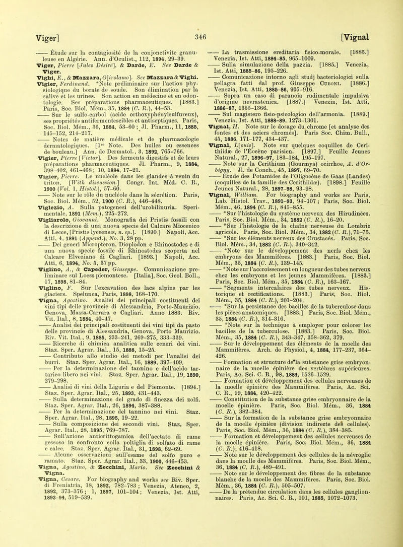 Etude sur la contagiosite de la conjonctivite granu- leuse en Algerie. Ann. d'Oculist., 112, 1894, 29-39. Viger, Pierre [Jules DSsiri], & Darde, E. See Darde & Viger. Vighi, E., & niazzara, G\_irolamo]. See Mazzaracfe Viglii. Vigier, Ferdinand. *Note preliminaire sur Taction phy- siologique du borate de soude. Son Elimination par la salive et les urines. Son action en m^decine et en odon- tologie. Ses preparations pharmaceutiques. [1883.] Paris, Soc. Biol. M(5m., 35, 1884 (C. R.), 44-53. Sur le sulfo-carbol (acide orthoxyphEnylsulfureux), ses propri^tes antifermentescibles et antiseptiques. Paris, Soc. Biol. Mem., 36, 1884, 53-60 ; Jl. Pharm., 11, 1885, 145-152, 214-217. Notes de matiere m^dicale et de pharmacologie derniatologiques. [1 Note. Des huiles ou essences de bouleau.] Ann. de Dermatol., 3, 1892, 765-766. Vigier, Pierre [Victor']. Des ferments digestifs et de leurs preparations pharmaceutiques. Jl. Pharm., 9, 1884, 398-402, 461-468; 10, 1884, 17-21. Vigier, Pierre. Le nucleole dans les glandes a venin du triton. [With discussion.'] Congr. Int. M6d. C. E., 1900 (Vol. 1, HistoL), 57-60. Note sur le role du nucleole dans la secretion. Paris, Soc. Biol. Mem., 52, 1900 (C. R.), 446-448. Viglezio, A. Sulla patogenesi dell'urobilinuria. Speri- mentale, 1891 (Mem.), 225-272. Vigliarolo, Giovanni. Monografia del Pristis fossili con la deserizione di una nuova specie del Calcare Mioceuico di Lecce, [Pristis lyceensis, n. sj).]. [1890.] Napoli, Acc. Atti, 4, 1891 (Append.), No. 3, 28 pp. Dei generi Micropteron, Dioplodon e Khinostodes e di una nuova specie fossile di Ehinostodes scoperta nel Calcare Elveziano di Cagliari. [1893.] Napoli, Acc. Atti, 6, 1894, No. 5, 37 pp. Viglino, A., 6i Capeder, Giuseppe. Comunicazione pre- liminare sul Loess piemontese. [Italia], Soc. Geol. Boll., 17, 1898, 81-84. Viglino, F. Sur I'excavation des lacs alpins par les glaciers. Spelunca, Paris, 1898, 168-170. Vigna, Agosiino. Analisi dei principali costituenti dei Yiui tipi delle provincie di Alessandria, Porto-Maurizio, Genova, Massa-Carrara e Cagliari. Anno 1883. Biv. Vit. Ital., 8,1884, 40-47. Analisi dei principali costituenti dei vini tipi da pasto delle provincie di Alessandria, Genova, Porto Maurizio. Eiv. Vit. Ital., 9, 1885, 233-241, 269-275, 333-339. Eicercbe di chimica analitica sulle ceneri dei vini. Staz. Sper, Agrar. Ital., 15, 1888, 15-25. Contribute alio studio dei metodi per I'analisi dei burri. Staz. Sper. Agrar. Ital., 16, 1889, 397-409. Per la determinazione del tannino e dell'acido tar- tarico libero nei vini. Staz. Sper. Agrar. Ital., 19, 1890, 279-298. —— Analisi di vini della Liguria e del Piemonte. [1894.] Staz. Sper. Agrar. Ital., 25, 1893, 431-443. Sulla determinazione del grado di finezza dei zolfi. Staz. Sper. Agrar. Ital., 26, 1894, 387-388. Per la determinazione del tanniuo nei vini. Staz. Sper. Agrar. Ital., 28, 1895, 19-22. Sulla composizione dei secondi vini. Staz. Sper. Agrar. Ital., 28, 1895, 769-787. Sull'azione anticrittogamica deH'acetato di rame gessoso in confronto colla poltiglia di solfato di rame e calce. Staz. Sper. Agrar. Ital., 31, 1898, 62-69. Alcune osservazioni suU'esame del solfo puro e ramato. Staz. Sper. Agrar. Ital., 33, 1900, 446-453. Vigna, Agostino, & Zecchini, Mario. See Zecchini & Vigna. Vigna, Cesare. For biography and works see Eiv. Sper. di Freniatria, 18, 1892, 782-783 ; Venezia, Ateneo, 2, 1892, 373-376; 1, 1897, 101-104; Venezia, 1st. Atti, 1893-94, 519-539. La trasmissione ereditaria fisico-morale, [1885.] Venezia, 1st. Atti, 1884-85, 965-1009. Sulla simulazione della pazzia. [1885.] Venezia, 1st. Atti, 1885-86, 195-226. Comunicazione intorno agli studj bacteriologiei sulla pellagra fatti dal prof. Giuseppe Cuboni. [1886.] Venezia, 1st. Atti, 1885-86, 905-916. Sopra un oaso di paranoia rudimentale impulsiva d'origine nevrastenica. [1887.] Venezia, 1st. Atti, 1886-87, 1355-1366. Sul magistero fisio-psicologico dell'armonia. [1889.] Venezia, 1st. Atti, 1888-89, 1273-1301. Vignal, H. Note sur le dosage du chrome [et analyse des fontes et des aciers chromes]. Paris Soc. Chim. Bull., 45, 1886, 171-177, 434-437. Vignal, L[ouis]. Note sur quelques coquilles de Ceri- thiidae de I'Eocene parisien. [1897.] Feuille Jeunes Natural., 27, 1896-97, 183-184, 195-197. Note sur la Cerithium (Gourmya) ocirrhoe, A. d'Or- bigny. Jl. de Conch., 45, 1897, 69-70. Etude des Potamides de I'Oligooene de Gaas (Landes) (coquilles de la famille des Cerithiidas). [1898.] Feuille Jeunes Natural., 28, 1897-98, 93-98. Vignal, William. For biography and works see Paris, Lab. Histol. Trav., 1891-93, 94-107 ; Paris, Soc. Biol. M6m., 46, 1894 (C. R.), 845-855. *Sur I'histologie du syst^me nerveux des Hirudinees. Paris, Soc. Biol. Mem., 34, 1882 (C. R.), 16-20. *Sur I'histologie de la ehaine nerveuse du Lombrie agricole. Paris, Soc. Biol. Mem., 34,1882 (C. B.), 71-75. *Sur les Elements nerveux des CrustacEs. Paris, Soc. Biol. MEm., 34, 1882 (C. R.), 340-342. *Note sur le dEveloppement des nerfs chez les embryons des Mammiferes. [1883.] Paris, Soc. Biol. M6m., 35, 1884 (C. R.), 139-145. *Note sur I'accroissement en longueur des tubes nerveux chez les embryons et les jeunes Mammiferes. [1883.] Paris, Soc. Biol. M&m., 35, 1884 (C. R.), 163-167. *Segments intercalaires des tubes nerveux. His- torique et rectifications. [1883.] Paris, Soc. Biol. Mem., 35, 1884 (C. R.), 201-204. *Sur la persistance des bacilles de la tuberculose dans les pieces anatomiques. [1883.] Paris, Soc. Biol. Mem., 35, 1884 (C. R.), 314-316. *Note sur la technique a employer pour colorer les bacilles de la tuberculose. [1883.] Paris, Soc. Biol. MEm., 35, 1884 (C. R.), 343-347, 358-362, 379. Sur le developpement des Elements de la moelle des Mammiferes. Arch, de Physiol., 4, 1884, 177-237, 364- 426. Formation et structure de'la substance grise embryon- naire de la moelle ^piniEre des vert^bres superieures. Paris, Ac. Sci. C. E,, 98, 1884, 1526-1529. Formation et dEveloppement des cellules nerveuses de la moelle Epiniere des Mammiferes. Paris, Ac. Sci. C. E., 99, 1884, 420-422. Constitution de la substance grise embryonnaire de la moelle Epiniere. Paris, Soc. Biol. Mem., 36, 1884 (C. R.), 382-384. Sur la formation de la substance grise embryonnaire de la moelle EpiniEre (division indirecte deS cellules). Paris, Soc. Biol. MEm., 36, 1884 (C. R.), 384-385. Formation et dEveloppement des cellules nerveuses de la moelle Epiniere. Paris, Soc. Biol. Mem., 36, 1884 (C. R.), 416-418. Note sur le dEveloppement des cellules de la nEvroglie dans la moelle des Mammiferes. Paris, Soc. Biol. Mem., 36, 1884 [C. R.), 489-491. Note sur le dEveloppement des fibres de la substance blanche de la moelle des MammifEres. Paris, Soc. Biol. MEm., 36, 1884 (C. R.), 505-507. De la pretendue circulation dans les cellules ganglion- naires. Paris, Ac. Sci. C. E., 101, 1885, 1072-1073.