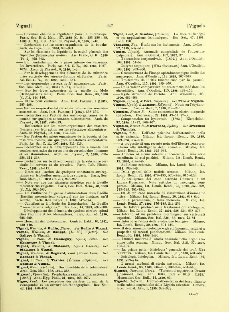 Chambre chaude k rdgulateur pour le microscope. Paris, Soc. Biol. M6m., 37, 1885 (C. R.), 255-256; 38, 1886 (C. H.), 110; Arch, de PliysioL, 6, 1885, 1-10. Recherches sur les micro-organismes de la bouche. Arch, de Physiol., 8, 1886, 325-391. Sur les Elements du liquide de la cavit6 generale des Siponcles (Sipunculus nudus). Ass. Franp. 0. R., 1886 {Pt. 2), 592-593. Sur rendothelium de la parol interne des vaisseaux des Invert^br^s. Paris, Ac. Sci. C. R., 102, 1886, 1027- 1028; Arch, de Physiol., 8, 1886, 1-6. Sur le d^veloppement des elements de la substance grise corticale des eirconvolutions cer^brales. Paris, Ac. Sci. C. R., 102, 1886, 1332-1334. Les corpuscules nerveux de M. Adamkiewicz. Paris, Soc. Biol. M6m., 38, 1886 (C. R.), 110-113. Sur les lobes accessoires de la moelle du Mole (Orthagoriscus mola). Paris, Soc. Biol. M^m., 38, 1886 (C. R.), 144-146. Etuve pour cultures. Ann. Inst. Pasteur, 1 (1887), 185-188. Sur un moyen d'isolation et de culture des microbes ana^robies. Ann. Inst. Pasteur, 1 (1887), 358-359. Recherches sur Faction des micro-orgauismes de la bouche sur quelques substances alimentaires. Arch, de Physiol, 10, 1887, 286-319. Recherches sur les micro-organismes des mati^res fecales et sur leur action sur les substances alimentaires. Arch, de Physiol., 10, 1887, 495-528. Sur Taction des micro-organismes de la bouche et des matieres fecales, sur quelques substances alimentaires. Paris, Ac. Sci. C. R., 105, 1887, 311-318. Recherches sur le d6veloppement des 616ments des couches corticales du cerveau et du cervelet chez Thomme et les Mammiferes. Arch, de Physiol., 2, 1888, 228- 256, 311-338. Recherches sur le d^veloppement de la substance cor- ticale du cerveau et du cervelet. Paris, Lab. Histol. Trav., 1888, 83-112. Notes sur Paction de quelques substances antisep- tiques sur le Bacillus mesentericus vulgaris. Paris, Soc. Biol. Mem., 40, 1888 (C. R.}, 236-238. Note sur une des diastases secr6t6es par le Bacille mesentericus vulgatus. Paris, Soc. Biol. M6m., 40, 1888 (O. R.), 502-503. De I'influence du genre d'alimentation d'un Bacille (Bacillus mesentericus vulgatus) sur les diastases qu'il secrete. Arch. Med. Exp6r., 1, 1889, 547-574. Contribution a I'etude des Bact6riacees. Le Bacille mesentericus vulgatus. Rev. Sci., 44, 1889, 597-600. D^veloppement des elements du systeme cerebro-spiual chez I'homme et les Mammifdres. Rev. Sci., 45, 1890, 626-629. Hereditat der Tuberculosa. Centrbl. Bakt., 10, 1891, 439-440. Vignal, William, & Budin, Pierre. See Budin & Vignal. Vignal, William, & GaUppe, [L. M.] Vlictor]. See Galippe & Vignal. Vignal, William, & Henneguy, L[ouis] Filix. See Henneguy & Vignal. Vignal, William, & XlXalassez, Llouis Charles], See nXalassez & Vignal. Vignal, William, & Regnard, Paul [Maiie Lion]. See Begnard & Vignal. Vignal, William, & Tarnier, [Etienne SUphane], See Tarnier & Vignal. Vignal, William (etalii). Sur I'her^dit^ de la tuberculose. Arch. Gen. Med., 168, 1891, 368. Vignard, V[alentin]. Prophylaxie eanitaire Internationale. [1888.] Ann. Hyg. Publ., 21, 1889, 166-167. Vign6, Paul. Les peuplades des rivieres du sud de la Sen^gambie et les erreurs des 6thnographes. Rev. Sci., 42, 1888, 450-464. Vign6, Paul, & Sambuc, [Camille]. La flore du Senegal et ses applications 6conomiques. Rev. Sci., 47, 1891, 8-13, 190. Vigneron, Etude sur les isolements. Ann. Telegr., 22, 1895, 507-512. Vignes, L[ouis]. Anomalie congenitale de I'ouverture palpebrale. Ann. d'Oeulist., 107, 1892, 37. Tuberculose conjonctivale. [1892.] Ann. d'Oeulist., 109, 1893, 51-52. CoUyresaseptiques. [Withdiscussion.] Ann. d'Oeulist., 109, 1893, 203-206. Grossissement de I'image ophtalmoscopique droite des am^tropes. Ann. d'Oeulist., 113, 1895, 367-368. Traitement de I'iritis tuberculeuse par la gaiacol. Ann. d'Oeulist., 115, 1896, 359-360. De la valeur comparative du traitement iode dans les choroidites. Ann. d'Oeulist., 115, 1896, 449-450. Kyste dermoide de I'orbite. Ann. d'Oeulist., 123, 1900, 462-463. Vignes, L[ouis], & T6t6, Ch[arles]. See Tire & Vignes. Vignes, L[ouis], & Iiandolt, Ed[mund]. Notes sur I'^rythro- phleine. Progr^s Med., 7, 1888, 265-266. Vignoles, Ernest B. Some researches in electro-magnetic induction. Electrician, 27, 1891, 49-51, 77-80. Compensation for hysteresis. [1893.] Electrician, 32, 1894, 11-12, 166-167. Vignoles, Ernest B., & Evershed, Sydney. See Eversbed & Vignoles. Vignoli, Tito. Dell'atto psichico dell'attenzione nella serie animale. Milano, 1st. Lomb. Rend., 18, 1885, 209-223, 285-300. A proposito di una recente nota dell'illustre Delboeuf intorno alia intelligenza degli animali. Milano, 1st. Lomb. Rend., 18, 1885, 925-933. Intorno ad alcuni intervalli incoscienti in una serie coordinata di atti psichici. Milano, 1st. Lomb. Rend., 19, 1886, 514-545. Audizione colorata. Milano, 1st. Lomb. Rend., 21, 1888, 139-149. Delia geuesi delle notizie sensate. Milano, 1st. Lomb. Rend., 23, 1890, 476-493, 526-544, 615-629. L'intelligenza del cane secondo Lubbock e de Lacaze-Duthiees. Note critiche di psicologia com- parata. Milano, 1st. Lomb. Rend., 25, 1892, 554-562, 713-725, 781-794. Su di un caso notevole di risurrezione d'immagine ottiea. Milano, 1st. Lomb. Rend., 26, 1893, 638-640. ■ Sulla paramnesia, o falsa memoria. Milano, 1st. Lomb. Rend., 27, 1894, 176-185, 244-253. Del fattore psichico nelle trasformazioni zoologiche. Milano, 1st. Lomb. Rend., 27, 1894, 528-534, 568-575. Intorno ad un problema morfologico sui Vertebrati superiori. Milano, Soc. Ital. Atti, 36, 1896, 73-81. Intorno ai fattori della evoluzione biologica. Milano, 1st. Lomb. Rend., 30, 1897, 304-310. II determinismo biologico e gli epifenomeni psichici a proposito di recenti pubblicazioni. Milano, 1st. Lomb. Rend., 30, 1897, 1489-1496. I musei moderni di storia naturale nella organizza- zione della scienza. Milano, Soc. Ital. Atti, 37, 1897, 105-107. La psiche nella ' Fisiologia' generale del prof. Mas Verwoen. Milano, 1st. Lomb. Rend., 31, 1898, 501-507. Psicologia fisiologica. Milano, 1st. Lomb. Rend., 32, 1899, 709-715. I musei moderni di storia naturale. Milano, 1st. Lomb. Rend., 33, 1900, 246-251, 332-344, 504-510. Vignolo, Giovanni Maria. *Terremoti registrati a Cavour [Piedmont] negli anni 1808, 1809 e 1810. [1879.] Moncalieri Oss. Bull., 14, 1880, 83. Vignolo, Goffredo. Intorno all'esistenza del ferro titanato nelle sabbie magnetiche della Liguria orientale. Geneva, Soc. Ligust. Atti, 1, 1890, 322-329. 44—2