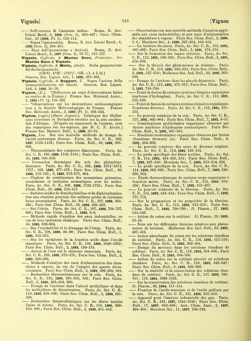 Sull'essenza di Cannabis indica. Roma, E. Acc. Lincei Eeud., 3, 1894 (Sem. 1), 404-407; Gazz. Chim. Ital., 25 (1895, Pt. 1), 110-114. Sopra I'ipnoacetina. Roma, E. Acc. Lincei Rend., 4, 1895 (Sem. 1), 358-361. • Base deiripnoacetina e derivati. Roma, E. Acc. Lincei Eend., 6, 1897 (Sem. 1), 70-77, 122-127. Vignolo, Goff'redo, & Marino Zuco, Francesco. Sec niarino Zuco & Vignolo. Vignolo, GoJ'redo, & Motta, Adolfo. Sulla preparazione del diuitroguaiacolo. (CH^O . cm. (N0^)2. OH—(1.4.5.2).) Geneva, Soc. Ligust. Atti, 7, 1896, 363-364. Vignolo, Goffredo, & Buggero, T. Sopra I'azione della bromacetilbenziua sul timolo. Genova, Soc. Ligust. Atti, 6, 1895, 56-59. Vignon, [£.]. *[E6flexions au sujet d'observations faites au centre de la France.] France Soc. M4t6orol. Annu., 2, 1854 (Pt. 1), 193-195. *Observations sur les instructions m^t^orologiques lues a la Society M^teorologique de France. France Soc. M6teorol. Annu., 3, 1856 (Pt. 1), 160-164. Vignon, (capit.) [Marie Atigiiste]. Catalogue des MoUus- ques terrestres et fluviatiles recolt^s sur la cote occiden- tale d'Afrique. [D'aprfes un manuscrit de I'auteur, avec des remarques sur ces especes, par BI. C. F. Ancet.] France Soc. Malacol. Bull., 5, 1888, 65-76. Vignon, Lt?o. Sur une nouvelle m^thode de dosage de I'acide carbonique dissous. Paris, Ac. Sci. C. R., 105, 1887, 1122-1124; Paris Soc. Chim. Bull., 49, 1888, 903- 906. Thermochimie des composes diazoiques. Paris, Ac. Sci. C. R., 106,1888,1162-1165 ; Paris Soc. Chim. Bull., 49, 1888, 906-910. Formation thermique des sels des phenylene- diamines. Paris, Ac. Sci. C. E., 106, 1888, 1671-1674, 1757 ; 109, 1889, 477-479 ; Paris Soc. Chim. Bull., 60, 1888, 152-155 ; 2,1889, 673-675, 864. Cbaleur de combinaison des monamines primaires, secondaires et tertiaires aromatiques avec les acides. Paris, Ac. Sci. C. R., 106, 1888, 1722-1724; Paris Soc. Chim. Bull., 50, 1888, 156-157. Sulfates acides de dimetbylaniline et de diph^nylamine. Sur une reaction g^n^rale des sulfates acides de certaines bases aromatiques. Paris, Ac. Sci. C. R., 107,1888, 263- 266; Paris Soc. Chim. Bull., 50, 1888, 206-210. Sur I'^tain. Paris, Ac. Sci. C. R., 107, 1888, 734-737, 802; Paris Soc. Chim. Bull., 1, 1889, 6-8. M6thode rapide d'analyse des eaux industrielles, en vue de leur ^puration chimique. Paris Soc. Chim. Bull., 50, 1888, 598-604. Sur I'oxydabilit^ et le decapage de retain. Paris, Ac. Sci. C. R., 108, 1889, 96-98; Paris Soc. Chim. Bull., 1, 1889, 315-317. .Sur les variations de la fonction acide dans I'oxyde stannique. Paris, Ac. Sci. C. R., 108, 1889, 1049-1052; Paris Soc. Chim. Bull., 2, 1889, 130-134. ——- Action de I'eau sur le chlorure stannique. Paris, Ac. Sci. C. R., 109, 1889, 372-375; Paris Soc. Chim. Bull., 2, 1889, 593-596. M6thode d'analyse des eaux d'alimentation des chau- dieres k vapeur, en vue de I'emploi des agents d^sin- crustants. Paris Soc. Chim. Bull., 2, 1889, 596-603, 864. Reoherches thermochimiques sur la soie. Paris, Ac. Sci. C. R., 110, 1890, 286-289, 816; Paris Soc. Chim. Bull., 3, 1890, 405-410, 960. Dosage de I'acdtone dans I'alcool m^thylique et dans les m6thyl6nes de denaturation. Paris, Ac. Sci. C. R., 110,1890, 634-536; Paris Soc. Chim. Bull., 3, 1890, 595- 598. Recherches thermochimiques sur les fibres textiles (laine et coton). Paris, Ac. Sci. C. R., 110, 1890, 909- 910, 980; Paris Soc. Chim. Bull., 3, 1890, 851-862. Observations sur une nouvelle m^thode d'analyse appli- cable aux eaux industrielles, et aux eaux d'alimentation des chaudi^res a vapeur. Paris Soc. Chim. Bull., 3, 1890, 2-4 ; Moniteur Sci., 4, 1890, 247-254, 349-354. La teinture du coton. Paris, Ac. Sci. C. R., 112,1891, 487-489; Paris Soc. Chim. Bull., 5, 1891, 472-474. Sur la formation des laques color^es. Paris, Ac. Sci. C. R., 112,1891, 580-582; Paris Soc. Chim. Bull., 5, 1891, 474-476. Sur la theorie des ph^nomenes de teinture. Paris, Ac. Sci. C. R., 112, 1891, 623-624; Paris Soc. Chim. Bull., 5,1891, 557-558; Mulhouse Soc. Ind. Bull., 62, 1892, 563- 580. Dosage de I'ac^tone dans les alcools denatures. Paris, Ac. Sci. C. R., 112,1891, 873-876; Paris Soc. Chim. Bull., 5,1891, 745-748. Point de fusion de certains systemes binaires organiques (carbures d'hydrog^ne). Paris, Ac. Sci. C. R., 113, 1891, 133-136. Point de fusion de certains systemes binaires organiques. Fonctions diverses. Paris, Ac. Sci. C. E., 113, 1891, 471- 473. Le pouvoir rotatoire de la soie. Paris, Ac. Sci. C. E., 113, 1891, 802-804 ; Paris Soc. Chim. Bull., 7, 1892, 5-11. Combinaisons mol^culaires organiques obtenues par fusion (carbures d'hydrog^ne aromatiques). Paris Soc. Chim. Bull., 6, 1891, 387-391. Eeactions mol^culaires organiques obtenues par fusion (fonctions diverses) (ii). Paris Soc. Chim. Bull., 6, 1891, 656-662. Le pouvoir rotatoire des soies de diverses origines. Paris, Ac. Sci. C. R., 114,1892, 129-131. Le poids sp^cifique des fibres textiles. Paris, Ac. Sci. C. R., 114, 1892, 424-425, 512; Paris Soc. Chim. Bull., 7, 1892, 247-248; Moniteur Sci., 7, 1893, 613-614, 616. Le poids sp6cifique de la soie. Paris, Ac. Sci. C. R., 114, 1892, 603-605; Paris Soc. Chim. Bull., 7, 1892, 249- 260,, 656. Etude thermochimique de certains corps organiques a fonction mixte. Paris, Ac. Sci. C. R., 115, 1892, 354- 366; Paris Soc. Chim. Bull., 7, 1892, 655-657. Le pouvoir rotatoire de la fibroine. Paris, Ac. Sci. C. E., 116,1892, 442-444; Paris Soc. Chim. Bull., 7,1892, 771-773. Sur la preparation et les propri^t^s de la fibroine. Paris, Ac. Sci. C. E., 116, 1892, 613-615; Paris Soc. Chim. Bull., 7, 1892, 798-799; Jl. Pharm., 27, 1893, 144-146. -—• Action du coton sur le sublim^. Jl. Pharm., 28,1893, 13-16. Note sur les diff^rentes theories relatives aux ph6no- menes de teinture. Mulhouse Soc. Ind. Bull., 63, 1893, 407-410. Action absorbante du coton sur les solutions ^tendues de sublime. Paris, Ac. Sci. C. R., 116, 1893, 517-519; Paris Soc. Chim. Bull., 9, 1893, 502-504. Dosage du mercure dans les solutions etendues de sublime. Paris, Ac. Sci. C. R., 116, 1893, 584-586; Paris Soc. Chim. Bull., 9, 1893, 504-506. Action du coton sur le sublime absorbe en solutions etendues. Paris, Ac. Sci. C. R., 116, 1893, 645-647; Paris Soc. Chim. Bull., 9, 1893, 606-608. ■ Sur la stabilite et la conservation des solutions eten- dues de sublime. Paris, Ac. Sci. C. R., 117, 1893, 793- 795 ; 118, 1894, 1099-1101. Sur la conservation des solutions etendues de sublime. Jl. Pharm., 30, 1894, 111-114. Fixation de I'acide tannique et de I'acide gallique par la soie. Paris, Ac. Sci. C. R., 121, 1895, 916-919. Appareil pour I'analyse industrielle des gaz. Paris, Ac. Sci. C. R., 124, 1897, 1244-1246; Paris Soc. Chim. Bull., 17, 1897, 832-838; Ann. Chim. Anal., 2, 1897, 404-408; Moniteur Sci., 11, 1897, 780-782.