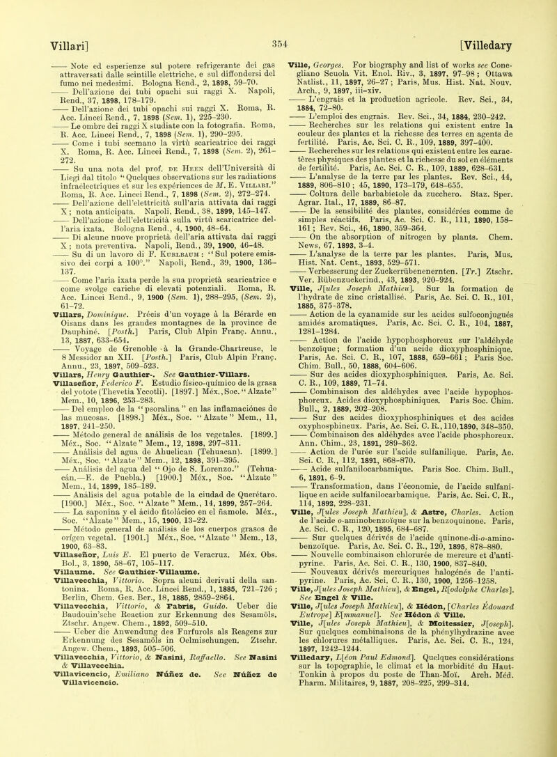 Note ed esperienze sul potere refrigerante dei gas attraversati dalle scintille elettriche, e sul difiondersi del fumo nei medesimi. Bologna Eend., 2, 1898, 59-70. DelFazione dei tubi opachi sui raggi X. Napoli, Eend., 37, 1898, 178-179. Dell'azione dei tubi opachi sui raggi X. Roma, E. Aoc. LinceiRend., 7, 1898 (Sem. 1), 225-230. Le ombre dei raggi X studiate con la fotografia. Roma, R. Acc. Liucei Rend., 7, 1898 {Sem. 1), 290-295. Come i tubi scemano la virtu scaricatrice dei raggi X. Roma, R. Acc. Lincei Rend., 7, 1898 (Sem. 2), 261- 272. Su una nota del prof, db Heen deH'Universit^ di Liegi dal titolo  Quelques observations sur les radiations infraelectriques et sur les experiences de M. E. Villari. Roma, R. Acc. Lincei Rend., 7, 1898 [Sem. 2), 272-274. Dell'azione dell'elettricita suU'aria attivata dai raggi X; nota anticipata. Napoli, Rend., 38, 1899, 145-147. Dell'azione dell'elettricita sulla virtu scaricatrice del- I'aria ixata. Bologna Rend., 4, 1900, 48-64. Di alcune nuove proprieta dell'aria attivata dai raggi X ; nota preventiva. Napoli, Rend., 39, 1900, 46-48. Su di un lavoro di F. Korlbaum :  Sul potere emis- sivo dei corpi a 100°. Napoli, Rend., 39, 1900, 136- 137. Come I'aria ixata perde la sua proprieta scaricatrice e come svolge cariche di elevati potenziali. Roma, E. Acc. Lincei Rend., 9, 1900 (Sem. 1), 288-295, (Sem. 2), 61-72. Villars, Dominiqtte. Precis d'un voyage a la B^rarde en Oisans dans les graudes montagnes de la province de Dauphine. [Posih.] Paris, Club Alpin Fran?. Annu., 13, 1887, 633-654. Voyage de Grenoble - a la Grande-Chartreuse, le 8 Messidor an XII. [Posth.] Paris, Club Alpin Fran?. Anuu., 23, 1897, 509-523. Villars, Henry Gauthier-. See Gauthier-Villars. Villaseiior, Federico F. Estudio flsico-qulmico de la grasa delyotote(ThevetiaYccotli). [1897.] M6x.,Soc.Alzate Mem., 10, 1896, 253-283. Del empleo de la  psoralina  en las inflamaci6nes de las mucosas. [1898.] M6x., Soc.  Alzate  Mem., 11, 1897, 241-250. Metodo general de analisis de los vegetales. [1899.] Mex., Soc. Alzate Mem., 12, 1898, 297-311. Analisis del agua de Ahuelican (Tehuacanl. [1899.] M<5x., Soc. Alzate Mem., 12, 1898, 391-395. ■ Analisis del agua del  Ojo de S. Lorenzo. (Tehua- can.—E. de Puebla.) [1900.] M6x., Soc. Alzate Mem., 14, 1899, 185-189. Analisis del agua potable de la eiudad de Queretaro. [1900.] M(5x., Soc. Alzate Mem., 14, 1899, 267-264. La saponina y el acido fitolaeico en el namole. M6x., Soc. Alzate Mem., 15, 1900, 13-22. Metodo general de analisis de los cuerpos grasos de orlgen vegetal. [1901.] Mex., Soc. Alzate  Mem., 13, 1900, 63-83. Villaseiior, Luis E. El puerto de Veracruz. Mex. Obs. Bol., 3, 1890, 58-67, 105-117. Villaume. See Gauthier-Villaume. Villavecchia, Vittorio. Sopra alcuni derivati della san- tonina. Roma, R. Acc. Lincei Rend., 1, 1885, 721-726 ; Berlin, Chem. Ges. Ber., 18, 1885, 2859-2864. Villavecchia, Vittorio, & Fabris, Guido. Ueber die Baudouin'sche Reaction zur Erkennung des Sesamols. Ztsehr. Angew. Chem., 1892, 509-510. Ueber die Anwendung des Furfurols als Reagens zur Erkennung des Sesamols in Oelmischungen. Ztsehr. Angew. Chem., 1893, 505-506. Villavecchia, Vittorio, & Nasini, Raffaello. See Nasini & Villavecchia. Villavicencio, Emiliano Niinez de. See Nunez de ViUavicencio. Ville, Georges. For biography and list of works see Cone- gliano Scuola Vit. Enol. Riv., 3, 1897, 97-98 ; Ottawa Natlist., 11, 1897, 26-27; Paris, Mus. Hist. Nat. Nouv. Arch., 9, 1897, iii-xiv. L'engrais et la production agricole. Rev. Sci., 34, 1884, 72-80. L'emploi des engrais. Rev. Sci., 34, 1884, 230-242. Recherches sur les relations qui existent entre la couleur des plantes et la richesse des terres en agents de fertility. Paris, Ac. Sci. 0. R., 109, 1889, 397-400. Recherches sur les relations qui existent entre les carac- teres physiques des plantes et la richesse du sol en elements de fertility. Paris, Ac. Sci. C. R., 109, 1889, 628-631. L'analyse de la terre par les plantes. Rev. Sci., 44, 1889, 806-810 ; 45, 1890, 173-179, 648-655. Coltura delle barbabietole da zucchero. Staz. Sper. Agrar. Ital., 17, 1889, 86-87. De la sensibilite des plantes, considerees comme de simples reactifs. Paris, Ac. Sci. C. E., Ill, 1890, 158- 161; Rev. Sci., 46, 1890, 359-364. On the absorption of nitrogen by plants. Chem. News, 67, 1893, 3-4. L'analyse de la terre par les plantes. Paris, Mus, Hist. Nat. Cent., 1893, 529-571. Verbesserung der Zuckerriibenenernten. [Tr.] Ztsehr. Ver. Riibenzuckerind., 43, 1893, 920-924. Ville, J[ules Joseph Mathieu]. Sur la formation de I'hydrate de zinc cristallise. Paris, Ac. Sci. C. R., 101, 1885, 375-378. Action de la cyanamide sur les acides sulfoconjugues amides aromatiques. Paris, Ac. Sci. C. R., 104, 1887, 1281-1284. Action de I'acide hypophosphoreux sur I'aldehyde benzoique; formation d'un acide dioxyphosphinique. Paris, Ac. Sci. C. R., 107, 1888, 659-661; Paris Soc. Chim. Bull., 50, 1888, 604-606. Sur des acides dioxyphosphiniques. Paris, Ac. Sci. C. E., 109, 1889, 71-74. Combinaison des aldehydes avec I'acide hypophos- phoreux. Acides dioxyphosphiniques. Paris Soc. Chim. Bull., 2, 1889, 202-208. Sur des acides dioxyphosphiniques et des acides oxyphosphineux. Paris, Ac. Sci. C. R., 110,1890, 348-350. Combinaison des aldehydes avec I'acide phosphoreux. Ann. Chim., 23, 1891, 289-362. Action de Puree sur I'acide sulfanilique. Paris, Ac. Sci. C. R., 112, 1891, 868-870. Acide sulfanilocarbamique. Paris Soc. Chim. Bull., 6, 1891, 6-9. ■ Transformation, dans I'^conomie, de I'acide sulfani- lique en acide sulfanilocarbamique. Paris, Ac. Sci. C. E., 114, 1892, 228-231. Ville, J[7des Joseph Mathieu], & Astre, Charles. Action de I'acide o-aminobenzoique sur la benzoquinone. Paris, Ac. Sci. C. R., 120, 1895, 684-687. Sur quelques derives de I'acide quinone-di-o-amino- benzoique. Paris, Ac. Sci. C. R., 120, 1895, 878-880. Nouvelle combinaison chloruree de mercure et d'anti- pyrine. Paris, Ac. Sci. C. R., 130, 1900, 837-840. Nouveaux derives mercuriques halog^n^s de I'anti- pyrine. Paris, Ac. Sci. C. R., 130, 1900, 1256-1258. MiW^jJ^ules Joseph Mathieu], SiHnetil, R[pdolphe Charles}. See Engel & Ville. Ville, J[tiles Joseph Mathieu], & H^don, [CItarles Edouard Evtrope] Elmmanuel]. See H^don & Ville. Ville, J[ules Joseph Mathieu], & Moitessier, J[oseph^. Sur quelques combinaisons de la phenylhydrazine avec les chlorures m^talliques. Paris, Ac. Sci. C. R., 124, 1897, 1242-1244. Villedary, L[eon Paul Edmond]. Quelques considerations sur la topographie, le climat et la morbidity du Haut- Tonkin k propos du poste de Than-Moi. Arch. Mdd. Pharm. Militaires, 9,1887, 208-225, 299-314.