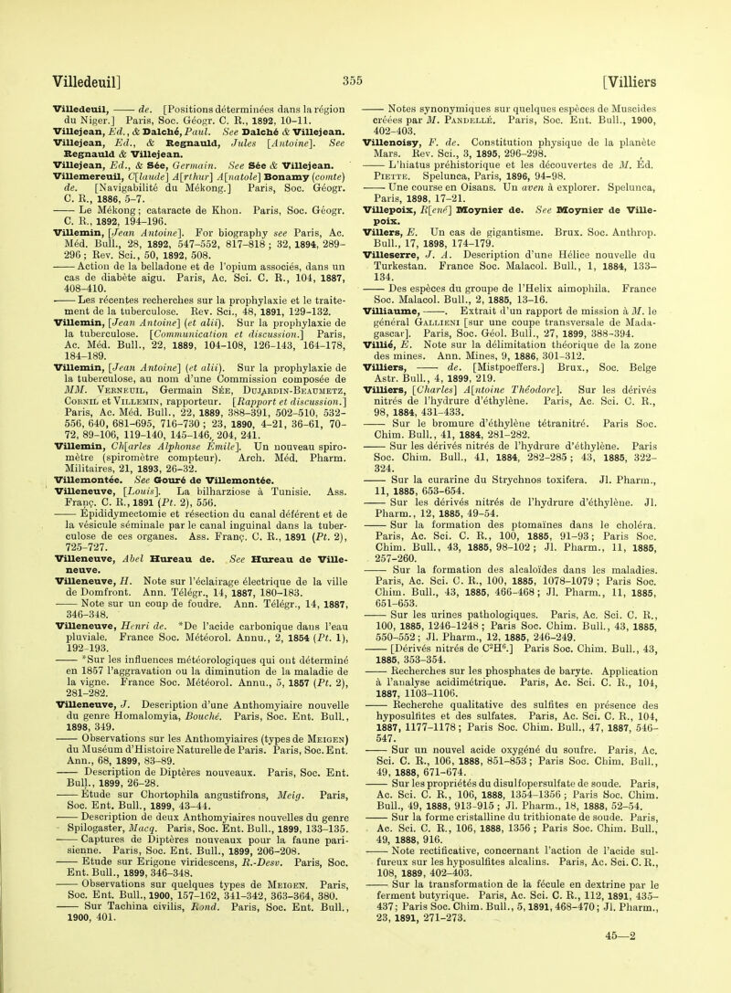 Villedeuil, • de. [Positions d^termin^es dans la region du Niger.] Paris, Soc. Geogr. C. R., 1892, 10-11. Villejean, Ed., & Dalcb^, Paul. See Dalch^ & Villejean. Villejean, Ed., & Regnauld, Jules {Antoine'\. See Segnauld & Villejean. Villejean, Ed., & S6e, Germain. See S6e & Villejean. Villemereuil, C\laade] A[rthur] A[natole] Bonamy (comte) de. [Navigabilit6 du Mekong.] Paris, Soc. Geogr. C. E., 1886, 5-7. Le Mekong; cataracte de Khon. Paris, Soc. Geogr. C. K., 1892, 194-196. Villemin, \Jean Antoine']. For biography see Paris, Ac. Med. Bull., 28, 1892, 547-552, 817-818 ; 32, 1894, 289- 290; Rev. Sci., 50, 1892, 508. Action de la belladone et de I'opium associes, dans nn eas de diabete aigu. Paris, Ac. Sci. C. R., 104, 1887, 408-410. Les r^centes recherches sur la prophylaxie et le traite- ment de la tuberculose. Rev. Sci., 48, 1891, 129-132. Villemin, [Jean Antoine'] (et alii). Sur la prophylaxie de la tuberculose. {Communication et discussion.] Paris, Ac. Med. Bull., 22, 1889, 104-108, 126-143, 164-178, 184-189. Villemin, [Jean Antoine] (et alii). Sur la prophylaxie de la tuberculose, au nom d'une Commission composee de MM. Veeneuil, Germain See, Doj^rdin-Beaumetz, CoRNiL et Villemin, rapporteur. [Rapport et discussion.] Paris, Ac. Med. Bull., 22, 1889, 388-391, 502-510, 532- 556, 640, 681-695, 716-730; 23, 1890, 4-21, 36-61, 70- 72, 89-106, 119-140, 145-146,^ 204, 241. Villemin, Ch[arles Alphonse Emile]. Un nouveau spiro- mStre (spirometre compteur). Arch. M^d. Pharm. Militaires, 21, 1893, 26-32. Villemontee. See Gour6 de Villemont^e. Villeneuve, [Louis]. La bilharziose a Tunisie. Ass. Fran?. C. R., 1891 (Pt. 2), 556. Epididymectomie et resection du canal d(5f^rent et de la vesicule s^minale par le canal inguinal dans la tuber- culose de ces organes. Ass. Frang. C. R., 1891 (Pt. 2), 725-727. Villeneuve, Abel Hureau de. See Htireau de Ville- neuve. Villeneuve, H. Note sur I'^clairage 61ectrique de la ville de Domfront. Ann. T(51egr., 14, 1887, 180-183. Note sur un coup de foudre. Ann. Telegr., 14, 1887, 346-318. Villeneuve, Henri de. *De I'aeide carbonique dans I'eau pluviale. France Soc. M^teorol. Annu., 2, 1854 (Pt. 1), 192-193. *Sur les influences m^teorologiques qui ont d^termin^ en 1857 I'aggravation ou la diminution de la maladie de la vigne. France Soc. M^t^orol. Annu., 5, 1857 (Pt. 2), 281-282. Villeneuve, J. Description d'une Anthomyiaire nouvelle du genre Homalomyia, Bouche. Paris, Soc. Ent. Bull., 1898, 349. Observations sur les Anthomyiaires (types de Meigen) du Museum d'Histoire Naturelle de Paris. Paris, Soc. Ent. Ann., 68, 1899, 83-89. Description de Dipteres nouveaux. Paris, Soc. Ent. Bull., 1899, 26-28. Etude sur Chortophila angustifrons, Meig. Paris, Soc. Ent. Bull., 1899, 43-44. • Description de deux Anthomyiaires nouvelles du genre Spilogaster, Macq. Paris, Soc. Ent. Bull., 1899, 133-135. Captures de Dipteres nouveaux pour la faune pari- sienne. Paris, Soc. Ent. Bull., 1899, 206-208. Etude sur Erigone viridescens, R.-Desv. Paris, Soc. Ent. Bull., 1899, 346-348. ■ Observations sur quelques types de Meigen. Paris, Soc. Ent. Bull., 1900, 157-162, 341-342, 363-364, 380. Sur Tachina civilis, Eond. Paris, Soc. Ent. Bull., 1900, 401. Notes synonymiques sur quelques especes de Muscides creees par M. Pandelle. Paris, Soc. Ent. Bull., 1900, 402-403. Villenoisy, F. de. Constitution physique de la plan6te Mars. Rev. Sci., 3, 1895, 296-298. L'hiatus prehistorique et les d^couvertes de 31. Ed. Piette. Spelunca, Paris, 1896, 94-98. Une course en Oisans. Un aven a explorer. Spelunca, Paris, 1898, 17-21. Villepoix, R[ene] BSoynier de. See IMCoimier de ViUe- poix. Villers, E. Un eas de gigantisme. Brux. Soc. Anthrop. Bull., 17, 1898, 174-179. Villeserre, J. A. Description d'une Helice nouvelle du Turkestan. France Soc. Malacol. Bull., 1, 1884, 133- 134. Des especes du groupe de I'Helix aimophila. France Soc. Malacol. Bull., 2, 1885, 13-16. Villiaume, . Extrait d'un rapport de mission a M. le general Gallieni [sur une coupe transversale de Mada- gascar]. Paris, Soc. Geol. Bull., 27, 1899, 388-394. Villi^, E. Note sur la delimitation th^orique de la zone des mines. Ann. Mines, 9, 1886, 301-312. ViUiers, de. [Mistpoeffers.] Brux., Soc. Beige Astr. Bull., 4, 1899, 219. Villiers, [Charles] A[ntoine Theodore]. Sur les derives nitres de I'hydrure d'ethylene. Paris, Ac. Sci. C. R., 98, 1884, 431-433. Sur le bromure d'ethylene tetranitr^. Paris Soc. Chim. Bull., 41, 1884, 281-282. Sur les d^riv^s nitres de I'hydrure d'ethylene. Paris Soc. Chim. Bull., 41, 1884, 282-285; 43, 1885, 322- 324. Sur la curarine du Strychnos toxifera. Jl. Pharm., 11, 1885, 653-654. Sur les derives nitres de I'hydrure d'ethylene. Jl. Pharm., 12, 1885, 49-54. Sur la formation des ptomaines dans le cholera. Paris, Ac. Sci. C. R., 100, 1885, 91-93; Paris Soc. Chim. Bull., 43, 1885,98-102; Jl. Pharm., 11, 1885, 257-260. Sur la formation des alcaloides dans les maladies. Paris, Ac. Sci. G. R., 100, 1885, 1078-1079 ; Paris Soc. Chim. Bull., 43, 1885, 466-468; Jl. Pharm., 11, 1885, 651-653. Sur les urines pathologiques. Paris, Ac. Sci. C. R., 100, 1885, 1246-1248 ; Paris Soc. Chim. Bull., 43, 1885, 650-552; Jl. Pharm., 12, 1885, 246-249. [Derives nitres de C^H.] Paris Soc. Chim. Bull., 43, 1885, 353-354. Recherches sur les phosphates de baryte. Application k I'analyse acidim^trique. Paris, Ac. Sci. C. R., 104, 1887, 1103-1106. Recherche qualitative des sulfites en presence des hyposultites et des sulfates. Paris, Ac. Sci. C. R., 104, 1887, 1177-1178; Paris Soc. Chim. Bull., 47, 1887, 546- 547. Sur un nouvel acide oxygto^ du soufre. Paris, Ac. Sci. C. R., 106, 1888, 851-853; Paris Soc. Chim. Bull., 49, 1888, 671-674. Sur les propriet^s du disulfopersulfate de soude. Paris, Ac. Sci. C. R., 106, 1888, 1354-1356; Paris Soc. Chim. Bull., 49, 1888, 913-915 ; Jl. Pharm., 18, 1888, 52-54. Sur la forme cristalline du trithionate de soude. Paris, Ac. Sci. C. R., 106, 1888, 1356 ; Paris Soc. Chim. Bull., 49, 1888, 916. Note rectificative, concernant Taction de I'acide sul- fureux sur les hyposulfites alcalins. Paris, Ac. Sci. C. R., 108, 1889, 402-403. Sur la transformation de la f^cule en dextrine par le ferment butyrique. Paris, Ac. Sci. C. R., 112, 1891, 435- 437; Paris Soc. Chim. Bull., 5,1891, 468-470; Jl. Pharm., 23, 1891, 271-273. 45—2