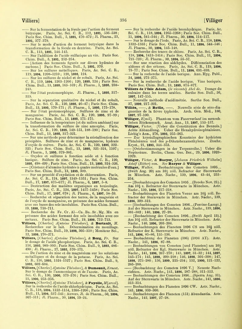 Sur la fermentation de la fecnle par Paction du ferment butyrique. Paris, Ac. Sci. C. E., 112, 1891, 536-538; Paris Soc. Chim. Bull., 5,1891, 470-472 ; Jl. Pharm., 23, 1891, 377-379. Sur le mode d'action du ferment butyrique dans la transformation de la fecule en dextrine. Paris, Ac. Sci. C. R., 113, 1891, 144-145. Sur Faddition de I'aeide sulfurique au vin. Paris Soc. Chim. Bull., 5, 1891, 252-254. ■ [Action des ferments figures sur divers hydrates de carbone.] Paris Soc. Chim. Bull., 5, 1891, 370. Sur les sulfures m^talliques. Paris, Ac. Sci. C. R., 119, 1894, 1208-1210 ; 120, 1895, 124. Sur les sulfures de nickel at de cobalt. Paris, Ac. Sci. C. R., 119, 1894, 1263-1266 ; 120, 1895, 124 ; Paris Soc. Chim. Bull., 13,1895, 165-169; Jl. Pharm., 1, 1895, 238- 243. Sur r^tat protomorphique. Jl. Pharm., 1, 1895, 317- 319. Sur la separation qualitative du nickel et du cobalt. Paris, Ac. Sci. C. E., 120,1895, 46-47; Paris Soc. Chim. Bull., 13, 1895, 170-171; Jl. Pharm., 1, 1895, 175-178. Sur retat protomorphique. Sulfures de zinc et de manganese. Paris, Ac. Sci. C. R., 120, 1895, 97-99 ; Pans Soc. Chim. Bull., 13, 1895, 171-175. Influence de la temperature [et du milieu ambiant] sur la transformation du sulfure de zinc amorphe. Paris, Ac. Sci. C. R., 120, 1895, 149-151, 188-190; Paris Soc. Chim. Bull., 13, 1895, 317-321. Sur une m^thode pour determiner la cristallisation des precipit^s. Sulfures de zinc et de manganese, hydrate d'oxyde de cuivre. Paris. Ac. Sci. C. R., 120, 1895, 322- 325; Paris Soc. Chim. Bull., 13, 1895, 321-324, 1107; Jl. Pharm., 1, 1895, 379-381. Oxydes et sulfures k fonction acide et k fonction basique. Sulfure de zinc. Paris, Ac. Sci. C. R., 120, 1895, 498-499 ; Paris Soc. Chim. Bull., 13, 1895, 324-326. [Cristaux d'alumine hydratee a quatre molecules d'eau.] Paris Soc. Chim. Bull., 13, 1895, 309. Sur un proc6d6 d'oxydation et de chloruration. Paris, Ac. Sci. C. R., 124, 1897, 1349-1351; Paris Soc. Chim. Bull., 17, 1897, 675-677; Jl. Pharm., 6, 1897, 5-8. Destruction des matiSres organiques en toxicologie. Paris, Ac. Sci. C. R., 124, 1897, 1457-1458; Paris Soc. Chim. Bull., 17, 1897, 678; Jl. Pharm., 6, 1897, 58-59. Recherche et separation des terres, de la magn^sie et de I'oxyde de manganese, en presence des acides formant avec ces bases des sels insolubles. Paris Soc. Chim. Bull., 19, 1898, 710-711. Recherche du Fe. Cr. Al—Ca. Ba. Sr. Mg. Mn en presence des acides formant des sels insolubles avec ces metaux. Paris Soc, Chim. Bull., 19, 1898, 712-713. Villiers, [Charles] A[ntoine Theodore], & Bertault, M. Recherches sur le lait. Determination du mouillage. Paris Soc. Chim. Bull., 19,1898, 305-310 ; Moniteur Sci., 12, 1898, 270-271. Villiers, [Charles] A[ntoine Theodore], & Borg, Fr. Sur le dosage de I'acide phosphorique. Paris, Ac. Sci. C. R., 116, 1893, 989-993 ; Paris Soc. Chim. Bull., 9, 1893, 486- 490; Jl. Pharm., 27, 1893, 570-571. De Taction du zinc et du magnesium sur les solutions metalliques et du dosage de la potasse. Paris, Ac. Sci. C. R., 116, 1893, 1524-1527 ; Paris Soc. Chim. Bull., 9, 1893, 602-604. Villiers, [Charles] A[ntoine Theodore], & Dumesnil, Ernest. Sur le dosage de I'ammoniaque et de I'azote. Paris, Ac. Sci. C. R., 130, 1900, 573-576; Paris Soc. Chim. Bull., 23, 1900, 253-256. ViUiers, [C;t«r/es] A[7itoine Theodore], & rayoUe,M[arceZ]. Sur la recherche de I'acide chlorhydrique. Paris, Ac. Sci. C. R., 118,1894, 1152-1154, 1204-1206; Paris Soc. Chim. Bull., 11, 1894, 537-541; Anvers, Jl. de Pharm., 50, 1894, 307-311; Jl. Pharm., 30, 1894, 19-24. Sur la recherche de I'acide bromhydrique. Paris, Ac. Sci. C. R., 118,1894, 1265-1268; Paris Soc. Chim. Bull., 11, 1894, 541-544 ; Jl. Pharm., 30, 1894, 114-117. Sur le dosage de I'iode. Paris, Ac. Sci. C. R., 118,1894, 1332-1335; Paris Soc. Chim. Bull., 11, 1894, 544-546; Jl. Pharm., 30, 1894, 145-148. Recherche des traces de chlore. Paris, Ac. Sci. C. E., 118, 1894, 1413-1414; Paris Soc. Chim. Bull., 11, 1894, 721-723; Jl. Pharm., 30, 1894, 55-57. Sur une reaction des aldehydes. Differenciation des aldoses et des cetoses. Paris, Ac. Sci. C. R., 119, 1894, 75-77; Paris Soc. Chim. Bull., 11, 1894, 691-693. Sur la recherche de I'acide borique. Ann. Hyg. Publ., 34, 1895, 272-275. Sur la recherche de I'acide borique. Vins boriques. Paris Soc. Chim. Bull., 13, 1895, 874-877. Villiers de I'Isle Adam, {le vicomte) Abel de. Dosage du calcaire dans les terres arables. Sarthe Soc. Bull., 36, 1897, 147-155. Nouvelle methode d'acidimetrie. Sarthe Soc. Bull., 37, 1899, 217-221. Villi^s, , & BatUe, . Nouvelle serie de sero-dia- gnostics de la fievre typhoide. Arch. Gen. Med., 180, 1897, 97-100. Villiger, E[mil]. Phantom vom Faserverlauf im mensch- lichen Riickenmark. Anat. Anz., 13, 1897, 153-157. Villiger, Victor. [Ueber die Constitution des Benzols.] Achte Abhandlung. Ueber die Hexahydroisophtalsaure. Liebig's Ann., 276, 1893, 255-265. Zur krystallographischen Kenntniss der hydrirten Phtalsauren und des ^-Diketohexamethylens. Ztschr. Kryst., 21, 1893, 344-353. [Ortsbestimmungen in der Terpenreihe.] Ueber die Nopinsaure. Berlin, Chem. Ges. Ber., 29, 1896, 1923- 1929. Villiger, Victor, & Baeyer, [Johann Friedrich Wilhelm] Adolf (Bitter) von. See Baeyer & Villiger. Villiger, Walter. Beobachtungen des Cometen 1895... (Swift Aug. 20) am 10| zoll. Refractor der Sternwarte in Munchen. Astr. Nachr., 139, 1896, 43-44, 253- 254. [Beobachtungen des Cometen 1895...(Brooks Nov. 21).] Am 10| z. Refractor der Sternwarte in Munchen. Astr. Nachr., 139, 1896, 217-218. Beobachtungen des Planeten Venus am 10| zoll. Re- fractor der Sternwarte in Miinchen. Astr. Nachr., 139, 1896, 309-312. [Beobachtungen des Cometen 1896...(Perrine-Lamp).] Auf der Sternwarte in Miinchen. Astr. Nachr., 139,1896, 381-382 ; 140, 1896, 27-28. • [Beobachtung des Cometen 1896...(Swift April 13).] Am lOJ zoll. Refractor der Sternwarte in Miinchen. Astr. Nachr., 140, 1896, 203-204. Beobachtungen des Planeten 1896 CS am lOJ zoll. Refractor der K. Sternwarte in Miinchen. Astr. Nachr., 141, 1896, 85-86, 135-136. Beobachtung des Planeten (386) (1894 AY). Astr. Nachr., 141, 1896, 87-88. Beobachtungen von Cometen [und Planeten] am 10^ zoll. Eefractor der Kgl. Sternwarte in Miinchen. Astr. Nachr., 141, 1896, 267-270 ; 143, 1897, 31-32 ; 144,1897, 145-174 ; 145, 1898, 209-228 ; 146, 1898, 301-308; 147, 1898, 273-280; 150, 1899, 225-234; 152, 1900, 121-122, 285-288. [Beobachtung des Cometen 1896 V.] Neueste Nach- richten. Astr. Nachr., 141, 1896, 287-288, 311-312. Beobachtungen des Cometen 1896...(Sperra Aug. 31). Auf der Sternwarte in Miinchen. Astr. Nachr., 141,1896, 313-314. Beobachtungen des Planeten 1896 CW. Astr. Nachr., 141, 1896, 359-360. Beobachtungen des Planeten (151) Abundantia. Astr. Nachr., 142, 1897, 27-28.