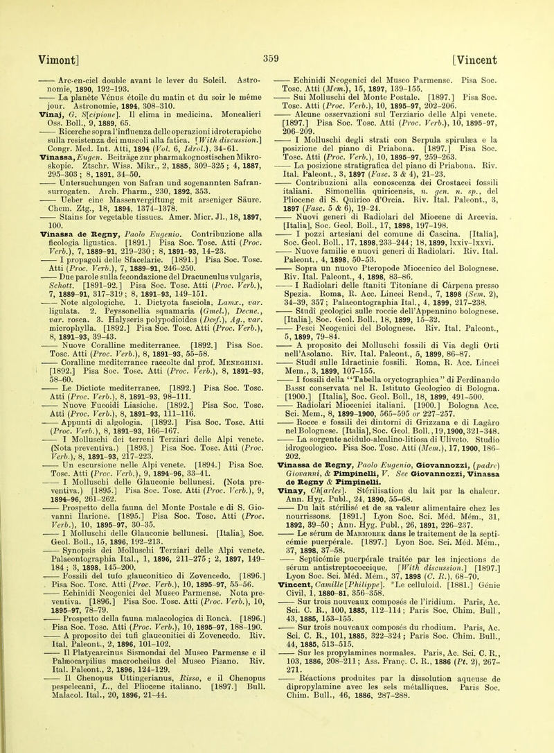 Arc-en-ciel double avant le lever du Soleil. Astro- nomie, 1890, 192-193. La planete V^nus dtoile du matin et du soir le meme jour. Astronomie, 1894, 308-310. Vinaj, G. S[cipionc]. II clima in medicina. Moncalieri Oss. Boll., 9, 1889, 65. ■ Kicerche sopra I'influenza delleoperazioni idroterapiehe sulla resistenza dei muscoli alia fatica. [With disciission.] Congr. Med. Int. Atti, 1894 {Vul. 6, IdroL), 34-61. Vinassa, Eugen. Beitrage zur pharmakognostischen Mikro- skopie. Ztschr. Wiss. Mikr., 2, 1885, 309-325 ; 4, 1887, 295-303 ; 8, 1891, 34-50. Untersuchungen von Safran und sogenannten Safran- surrogaten. Arch. Pharm., 230, 1892, 353. Ueber eine Massenvergiftung mit arseniger Saure. Chem. Ztg., 18, 1894, 1374-1378. Stains for vegetable tissues. Amer. Micr. Jl., 18, 1897, 100. Vinassa de Regny, Paolo Eugenia. Contribuzione alia ficologia ligustica. [1891.] Pisa Soc. Tosc. Atti (Proc. Verb.), 7, 1889-91, 219-230; 8, 1891-93, 14-23. I propagoli delle Sfacelarie. [1891.] Pisa Soc. Tosc. Atti [Proc. Verb.), 7, 1889-91, 246-250. Due parole sulla feeondazione del Dracunculus vulgaris, Schott. [1891-92.] Pisa Soc. Tosc. Atti (Proc. Verb.), 7, 1889-91, 317-319; 8, 1891-93, 149-151. Note algologiche. 1. Dictyota fasciola, Lamx., var. ligulata. 2. Peyssonellia squamaria (Gmel.), Decne., var. rosea. 8. Halyseris polypodioides (Deaf.), Ag., var. microphylla. [1892.] Pisa Soc. Tosc. Atti (Proc. Verb.), 8, 1891-93, 39-43. Nuove Coralline mediterranee. [1892.] Pisa Soc. Tosc. Atti (Proc. Verb.), 8, 1891-93, 55-58. • Coralline mediterranee raccolte dal prof. Meneghini. [1892.] Pisa Soc. Tosc. Atti (Proc. Verb.), 8, 1891-93, 58-60. Le Dictiote mediterranee. [1892.] Pisa Soc. Tosc. Atti (Proc. Verb.), 8, 1891-93, 98-111. Nuove Fucoidi Liasiche. [1892.] Pisa Soc. Tosc. Atti (Proc. Verb.), 8, 1891-93, 111-116. • Appunti di algologia. [1892.] Pisa Soc. Tosc. Atti (Proc. Verb.), 8, 1891-93, 166-167. I MoUuschi dei terreni Terziari delle Alpi venete. (Nota preventiva.) [1893.] Pisa Soc. Tosc. Atti (Proc. Verb.), 8, 1891-93, 217-223. Un escursione nelle Alpi venete. [1894.] Pisa Soc. Tosc. Atti (Proc. Verb.), 9, 1894-96, 33-41. I Molluschi delle Glauconie bellunesi. (Nota pre- ventiva.) [1895.] Pisa Soc. Tosc. Atti (Proc. Verb.), 9, 1894- 96, 261-262. Prospetto della fauna del Monte Postale e di S. Gio- vanni Ilarione. [1895.] Pisa Soc. Tosc. Atti (Proc. Verb.), 10, 1895-97, 30-35. I Molluschi delle Glauconie bellunesi. [Italia], Soc. Geol. Boll., 15, 1896, 192-213. Synopsis dei Molluschi Terziari delle Alpi venete. Palaeontographia Ital., 1, 1896, 211-275; 2, 1897, 149- 184 ; 3, 1898, 145-200. Fossili del tufo glauconitico di Zovencedo. [1896.] Pisa Soc. Tosc. Atti (Proc. Verb.), 10, 1895-97, 55-56. Echinidi Neogenici del Museo Parmense. Nota pre- ventiva. [1896.] Pisa Soc. Tosc. Atti (Proc. Verb.), 10, 1895- 97, 78-79. Prospetto della fauna malaeologica di Eonca. [1896.] Pisa Soc. Tosc. Atti (Proc. Verb.), 10, 1895-97, 188-190. A proposito dei tufi glauconitici di Zovencedo. Kiv. Ital. Paleont., 2, 1896, 101-102. II Platycarcinus Sismondai del Museo Parmense e il Palseocavpilius macrocheilus del Museo Pisano. Kiv. Ital. Paleont., 2, 1896, 124-129. II Chenopus Uttingerianus, Risso, e il Chenopus pespelecani, L., del Pliocene italiano. [1897.] Bull. Malacol. Ital., 20, 1896, 21-44. Echinidi Neogenici del Museo Parmense. Pisa Soc. Tosc. Atti (Mem.), 15, 1897, 139-155. Sui Molluschi del Monte Postale. [1897.] Pisa Soc. Tosc. Atti (Proc. Verb.), 10, 1895-97, 202-206. Alcune osservazioni sul Terziario delle Alpi venete. [1897.] Pisa Soc. Tosc. Atti (Proc. Verb.), 10, 1895-97, 206-209. —— I Molluschi degli strati con Serpula spirulsea e la posizione del piano di Priabona. [1897.] Pisa Soc. Tosc. Atti (Proc. Verb.), 10, 1895-97, 259-263. La posizione stratigrafica del piano di Priabona. Eiv. Ital. Paleont., 3, 1897 (Ease. 3 & 4), 21-23. Contribuzioni alia conoscenza dei Crostacei fossili italiani. Simonellia quiricensis, n. gen. n. sp., del Pliocene di S. Quirico d'Orcia. Kiv. Ital. Paleont., 3, 1897 (Ease. 5 & 0), 19-24. —— Nuovi generi di Kadiolari del Miocene di Arcevia. [Italia], Soc. Geol. Boll., 17, 1898, 197-198. I pozzi artesiani del comune di Cascina. [Italia], Soc. Geol. Boll., 17, 1898,233-244; 18,1899, Ixxiv-lxxvi. Nuove familie e nuovi generi di Kadiolari. Kiv. Ital. Paleont., 4, 1898, 50-53. Sopra un nuovo Pteropode Miocenico del Bolognese. Kiv. Ital. Paleont., 4, 1898, 83-86. ■ I Kadiolari delle ftauiti Titoniane di Carpena presso Spezia. Koma, R. Acc. Lincei Rend., 7, 1898 (Sem. 2), 34-39, 357; Palaeontographia Ital., 4, 1899, 217-238. Studi geologici sulle roccie dell'Appennino bolognese. [Italia], Soc. Geol. Boll., 18, 1899, 15-32. Pesci Neogenici del Bolognese. Riv. Ital. Paleont., 5, 1899, 79-84. A proposito dei Molluschi fossili di Via degli Orti nell'Asolano. Riv. Ital. Paleont., 5, 1899, 86-87. Studi sulle Idractinie fossili. Roma, K. Acc. Lincei Mem., 3, 1899, 107-155. I fossili della Tabella oryctographica  di Ferdinando Bassi conservata nel K. Istituto Geologico di Bologna. [1900.] [Italia], Soc. Geol. Boll., 18, 1899, 491-500. Kadiolari Miocenici italiani. [1900.] Bologna Acc. Sci. Mem., 8, 1899-1900, 665-595 or 227-257. Kocce 8 fossili dei dintorni di Grizzana e di Lagaro nelBolognese. [Italia], Soc. Geol. Boll., 19,1900,321-348. La sorgente acidulo-alcalino-litiosa di Uliveto. Studio idrogeologico. Pisa Soc. Tosc. Atti (Mem.), 17,1900, 186- 202. Vinassa de Kegny, Paolo Eugenio, Giovannozzi, (padre) Giovanni, & Fimpinelli, V. See Giovannozzi, Vinassa de Beg^y & Fimpinelli, Vinay, Chlarles]. Sterilisation du lait par la clialcur. Ann. Hyg. Publ., 24, 1890, 55-68. Du lait sterilise et de sa valeur alimentaire chez les nourrissons. [1891.] Lyon Soc. Sci. M6d. Mem., 31, 1892, 39-50; Ann. Hyg. Publ., 26, 1891, 226-237. Le s^rum de Maemoeek dans le traitement de la septi- cemie puerperale. [1897.] Lyon Soc. Sci. Med. Mem., 37, 1898, 37-58. Septicemie puerpeiale traitee par les injections de serum antistreptococcique. [With discussion.] [1897.] Lyon Soc. Sci. Med. Mem., 37, 1898 (G. R.), 68-70. Vincent, Camille [Philippe]. *Le celluloid. [1881.] Genie Civil, 1, 1880-81, 356-358. Sur trois nouveaux composes de I'iridium. Paris, Ac. Sci. C. K., 100, 1885, 112-114; Paris Soc. Chim. Bull , 43, 1885, 153-155. Sur trois nouveaux composes du rhodium. Paris, Ac. Sci. C. R., 101, 1885, 322-324 ; Paris Soc. Chim. Bull., 44, 1885, 513-515. Sur les propylamines normales. Paris, Ac. Sci. C. K., 103, 1886, 208-211; Ass. Fran?. C. R., 1886 (Pt. 2), 267- 271. Reactions produites par la dissolution aqueuse de dipropylamine avec les sels m^talliques. Paris Soc. Chim. Bull., 46, 1886, 287-288.