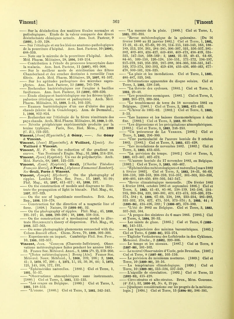 Sur la desinfection des matieres fecales normales et patljologiques. Etude de la valenr compar^e des divers desinfectants chimiques actuals. Ann. lust. Pasteur, 9 (1895), 1-39, 128. Sur retiologie et surles lesions anatorao-pathologiques de la pourriture d'hopital. Ann. Inst. Pasteur, 10 (1896), 488-510. Note sur le microbe de la pourriture d'hopital. Arch. M(5d. Pharm. Militaires, 28, 1896, 249-254. Contribution a I'etude du processus leucoeytaire dans la malaria. Ann. Inst. Pasteur, 11 (1897), 891-908. Sur le meilleur mode de sterilisation des filtres Chamberland et des cruches destinies a recueillir I'eau filtree. Arch. Med. Pharm. Militaires, 29, 1897, 81-107. Sur ks aptitudes palhogeues des microbes sapro- phytes. Ann. Inst. Pasteur, 12 (1898), 785-798. Kecherches bacteriologiques sur I'angine a bacilles fusiformes. Ann. Inst. Pasteur, 13 (1899), 609-620. Etude clinique et bacteriologique sur les fievres typho- palustres (etiologie, nature et pathogenic). Arch. MM. Pharm. Militaires, 33, 1899, 1-44, 103-126. Examen bacteriologique d'un cas d'ulcfere des pays chauds (ulcere de la Guadeloupe). Ann. de Dermatol., 1, 1900, 812-814. . Kecherches sur I'etiologie de la fievre remittents des pays chauds. Arch. Med.Pharm. Militaires, 36,1900,1-20. Nevrite p^riph^rique exp6rimentale produite par la toxine typhique. Paris, Soc. Biol. M^m., 52, 1900 (C. R.), 223-225. Vincent, [Jea7i] H[yacinthe'], & Gemy, . See G6my & Vincent. Vincent, [Jean] H[yacinthe'}, & Vaillard, L[ouis]. See Vaillard & Vincent. Vincent, H. P. On the reduction of the gradient on curves. • Van Nostrand's Engin. Mag., 31,1884, 214-216. Vincent, Jlean] B[aptiste]. Uu cas de polydactvlie. Arch. M^d. Navale, 68, 1897, 121-123. Vincent, Jlean] B[aptiste], Grail, [Charles Theodore FraiKjois Marie], & Torie, [Alphonse Emmanuel Eambert]. See Grail, Por6e & Vincent. Vincent, Jloseph] Hlerbert]. On the photography of ripples. London Phys. Soc. Proc, 15, 1897, 91-99; Phil. Mag., 43, 1897, 411-417; 45, 1898, 197. On the construction of models and diagrams to illus- trate the propagation of light in biaxals. Phil. Mag., 44, 1897, 317-329. On the use of logarithmic coordinates. Brit. Ass. Eep., 1898, 159-178. Construction for the direction of a magnetic line of force. [1898.] Nature, 59 (1898-99), 32. On the photography of ripples. Phil. Mag., 45, 1898, 191-197 ; 46, 1898, 290-296 ; 48, 1899, 338-344. —— On the construction of a mechanical model to illus- trate Helmholtz's theory of dispersion. Phil. Mag., 46, 1898, 557-563. On some photographic phenomena connected with the Colson-Eussell effect. Chem. News, 79, 1899, 302-303. Experiments on impact. Cambridge Phil. Soc. Proc, 10, 1900, 332-357. Vincent, Jean. *Cour(;on (Charente-Inferieure). Obser- vations meteorologiques faites pendant les annees 1851- 52. France Soc. Meteorol. Annu., 2,1854 {Pt. 2), 259-260. *[Notes meteorologiques.] Bourg [Ain]. France Soc. Meteorol. Nouv. Mete'oroL, 1, 1868, 239, 286; 2, 1869, 41; 3, 1870, 97, 206 ; 4, 1871, 15, 22, 30, 36, 44; 5, 1872, 125, 143, 168, 177, 191. *Ephemerides naturelles. [1880.] Ciel et Terre, 1, 1881, 55-57. 'Observations atmosph^riques sans instruments. [1880.] Ciel et Terre, 1, 1881, 131-135. *Les orages en Belgique. [1880.] Ciel et Terre, 1, 1881, 148-152. *L'ozone. [1880.] Ciel et Terre, 1, 1881, 342-345. *La mesure de la pluie. [1880.] Ciel et Terre, 1, 1881, 391-395. *Kevue m^teorologique de la quinzaine. [Du 16 fevrier 1880 au 31 janvier 1882.] Ciel et Terre, 1, 1881, 17-21, 41-43, 67-68, 92-9.3, 114-115, 142-143, 163, 188- 189, 213, 256, 261, 284-285, 306-307, 331, 356-.357, 381- 382, 402-403, 424-427, 449-450, 469-473, 498-499, 524- 525, 547-548, 568-569; 2, 1882, 21-22, 40-41, 64-66, 84-85, 109-110, 126-128, 150-151, 171-172, 194-197, 217-219, 243, 258-259, 287-288, 304-305, 330-331, 347- 349, 372-374, 392-393, 419-420, 435-436, 460-463, 477- 478, 500-501, 524-525. *La pluie et les inondations. Ciel et Terre, 1, 1881, 484-487, 525, 583. Deformations apparentes du disque solaire. Ciel et Terre, 1, 1881, 538-540. *La theorie des cyclones. [1881.] Ciel et Terre, 2, 1882, 29-40. *Les poussiferes cosmiques. [1881.] Ciel et Terre, 2, 1882, 265-272, 300-304. *Le tremblement de terre du 18 novembre 1881 en Belgique. [1881.] Ciel et Terre, 2, 1882, 421-432. *L'hiver de 1881-82. [1882.] Ciel et Terre, 3, 1883, 3-12. *Les hausses et les baisses thermom^triques a date fixe. [1882.] Ciel et Terre, 3, 1883, 80-85. *Les depressions et les precipitations atmosph^riques. [1882.] Ciel et Terre, 3, 1883, 246-253. *Un pr^eurseur de Le Verrier. [1882.] Ciel et Terre, 3, 1883, 296-300. *Une particularity de I'aurore bor^ale du 2 octobre 1882. [1882.] Ciel et Terre, 3, 1883, 421-428. *Les inondations de novembre 1882. [1882.] Ciel et Terre, 3, 1883, 433-435. *La prevision du temps. [1882.] Ciel et Terre, 3, 1883, 442-447, 467-472. *L'aurore boreale du 17 novembre 1882, en Belgique. [1882.] Ciel et Terre, 3, 1883, 465-467. *Ephemerides meteorologiques et naturelles [mars 1882 a fevrier 1883]. Ciel et Terre, 3, 1883, 18-21, 66-69, 108-110, 160-163, 208-210, 255-257, 301-303, 353-356, 400-403, 448-450, 499-502, 545-547. *Eevue climatologique mensuelle. [De fevrier 1882 a fevrier 1884, octobre 1885 et septembre 1886.] Ciel et Terre, 3, 1883, 41-43, 85-86, 138-139, 185-186, 234- 235, 283-284, 329, 380-381, 429, 472-473, 525-526, 573- 574, 584; 4, 1884, 67-69, 138, 188, 233-234, 281-282, 331-332, 378, 427, 475, 516, 573-574; 5, 1885, 44; 6 (1885-86), 424-426, 592; 7 (1886-87), 378-380. *L'ete de 1-882 en Belgique. Ciel et Terre, 3, 1883, 337-343, 584. *A propos des sinistres du 6 mars 1883. [1883.] Ciel et Terre, 4, 1884, 26-32. ■ • Les saints de glace. [1885.] Ciel et Terre, 6 (1885- 86), 145-151. Les trajectoires des minima barometriques. [1885.] Ciel et Terre, 6 (1885-86), 285-274. Tagliche Veranderung des Luftdrucks in den Cyklonen. Meteorol. Ztschr., 2 (1885), 299-306. Le temps et les oiseaux. [1887.] Ciel et Terre, 8 (1887-88), 101-102. Le nouvel Observatoire d'Uccle, pr^s Bruxelles. [1887.] Ciel et Terre, 8 (1887-88), 105-110. Le prevision du minimum nocturne. [1889.] Ciel et Terre, 10 (1889-90), 10-16. La temperature climatologique. [1890.] Ciel et Terre, 10 (1889-90), 515-524, 537-549. L'aiguille de circulation. [1892.] Ciel et Terre, 13 (1892-93), 415-428. Cirro-stratus et alto-stratus. Brux., Mem. Couronn. (4° Ed.), 52, 1890-93, No. 6, 29 pp. [Quelques considerations sur les progr^s de lameteoro- logie.] [1894.] Ciel et Terre, 15 (1894-95), 386-391.