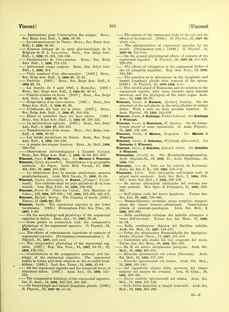 Instructions pour I'observation des nuages. Brux., Soc. Beige Astr. Bull., 1, 1896, 19-26. Le commencement de I'hiver. -Brux., Soc. Beige Astr. Bull., 1, 1896, 60-63. Examen critique de la carte pluviometrique de la Belgique de M. A. Lancaster. Brux., Soc. Beige Astr. Bull., 1, 1896, 91-101, 133-150. ——- Particularites de I'alto-stratus. Brux., Soc. Beige Astr. Bull., 1, 1896, 174-175. Interessant nuage orageux. Brux., Soc. Beige Astr. Bull., 1, 1896, 214. Pluie tombant d'un alto-cumulus. [1897.] Brux., Soc. Beige Astr. Bull., 2, 1896-97, 18-19. Parlielie. [1897.] Brux., Soc. Beige Astr. Bull., 2, 1896-97, 19. La trombe du 3 aout 1896, a Bruxelles. [1897.] Brux., Soc. Beige Astr. Bull., 2,1896-97, 40-42. Cumulo-nimljus en iiiver. [1897.] Brux., Soc. Beige Astr. Bull., 2, 1896-97, 89-90. Evaporation d'un cirro-stratus. [1897.] Brux., Soc. Beige Astr. Bull., 2, 1896-97, 90. L'influence des bois sur la pluie. [1897.] Brux., Soc. Beige Astr. Bull., 2, 1896-97, 184-189. Halos et parhelies dans les faux cirrus. [1897.] Brux., Soc. Beige Astr. Bull., 2, 1896-97, 190-191. La meteorologie agricole. [1897.] Brux., Soc. Beige Astr. Bull., 2, 1896-97, 216-221. Transformation d'un nuage. Brux., Soc. Beige Astr. Bull., 4, 1899, 82-85. Les bruits myst^rieux en Suisse. Brux., Soc. Beige Astr. Bull., 4, 1899, 191-198. A propos des cirques lunaires. Brux., Ac. Bull., 1900, 768-772. ; Observations meteorologiques a Kisantu (Congo). Brux., Soc. Beige Astr. Bull., 5, 1900, 86-94, 291-303. Vincent, Jean, & Meuris, Aufj. See Meuris & Vincent. Vincent, L[ouis Alexandre], Contribution k la geographie m^dicale. Le Japon. Arcli. M^d. Navale, 51, 1889, 401-426; 52, 1889, 183-199. La tuberculose dans la marine (statistique, mesures prophylactiques). Arch. M^d. Navale, 71, 1899, 36-54. Vincent, L[ouis Alexandre], & Burot, [Prosper] F[erdi- nand]. Les altitudes dans les pays paludeens de la zone torride. Ann. Hyg. Publ., 36, 1896, 500-525. Vincent, Pierre B. Notes sur I'alose. Kev. Maritime et Colon., 122, 1894, 667-681 ; 123, 1894, 193-205, 445-451. Vincent, E[alph^ Harry. The feigning of death. [1895.] Nature, 51 (1894-95), 223. Vincent, Sioale. The suprarenal capsules in the lower vertebrates. [1896.] Birmingham Phil. Soc. Proc, 10, 1897, 1-26. On the morphology and physiology of the suprarenal capsules in fishes. Anat. Anz., 13, 1897, 39-48. Some points in connection with the comparative pliysiology of the suprarenal capsules. Jl. Physiol., 21, 1897, xxi-xxii. The elJects of subcutaneous injections of extracts of suprarenal capsules. [Preliminary communication.] Jl. Physiol., 21, 1897, xxv-xxvi. The comparative physiology of the suprarenal cap- sules. [1897.] Boy. Soc. Proc, 61, 1897, 64-73; 62, 1898, 176-178. Contributions to the comparative anatomy and his- tology of the suprarenal capsules. The suprarenal bodies in fishes, and their relation to the so-called head- kidney. [1895.] Zool. Soc. Trans., 14, 1898, 41-84. On the suprarenal capsules and the lymphoid tissue of teleostean fishes. [1897.] Anat. Anz., 14, 1898, 151- 152. The comparative histology of the suprarenal capsules. Int. Jl. Anat., 15, 1898, 282-303, 305-326. On hsemolymph and ha=mal lymphatic glands. [1898.] Jl. Physiol., 22, 1897-98, xl-xli. The nature of the suprarenal body of the eel and the effects of its removal. [1898.] Jl. Physiol., 22, 1897-98, xlviii-xlix. The administration of suprarenal capsules by the mouth. [Preliminary note.] [1898.] Jl. Physiol., 22, 1897-98, Ivii-lviii. On the general physiological effects of extracts of the suprarenal capsules. Jl. Physiol, 22, 1897-98, 111-120, 270-272. The effects of extirpation of the suprarenal bodies of the eel (Anguilla anguilla). Eoy. Soc. Proc, 62, 1898, 354-356. The question as to alterations in the lymphatic and haemal lymphatic glands after removal of the spleen. [1899.] Jl. Physiol., 25, 1899-1900, ii-iv. The carotid gland of Mammalia and itfi relation to the suprarenal capsule, with some remarks upon internal secretion, and the phylogeny of the latter organ. Anat. Anz., 18, 1900, 69-76. Vincent, Swale, & Barnes, A[rthur] Stanley. On the structure of the red glands in the swim-bladder of certain fishes. With a note on their possible function. Jl. Anat. Physiol., 30, 1896, 545-558. Vincent, Swale, & Collinge, Walter Edward. See Collinge & Vincent. Vincent, Swale, & Harrison, H. Spencer. On the haemo- lymph glands of some vertebrates. Jl. Anat. Physiol., 31, 1897, 176-198. Vincent, Swale, & Moore, Benjamin. See Moore & Vincent. Vincent, Swale, & Osborne, W[illiam] A[lexander]. See Osborne & Vincent. Vincent, Swale, & Schafer, Edward Albert. See Schafer & Vincent. Vincentiis, [Carlo] de. Die Hornhauttransplantation. Arch. Augenheilk., 29, 1894, 65 ; Arch. Ophthalm., 23, 1894, 312. Vincenzi, —— de. Note sur les oeuvres de L.avoisiee. Paris, Ac Sci. C. K., 130, 1900, 158-159. Vincenzi, Livio. Note istologiche sull'origine reale di alcuni nervi cerebrali. Arch. Sci. Med., 7, 1884, 319- 347 ; Arch. Ital. Biol., 5, 1884, 109-130. Su alcune alterazioni istologiche del sistema ner- voso centrale. Eiv. Sper. di Freniatria, 11, 1885, 318- 324. Sull'origine reale del nervo ipoglosso. Torino Acc. Sci. Atti, 20, 1885, 798-806. Kammollimento cerebrale, cuore semplice, trasposi- zione dei visceri toracici-addominali. Osservazioue clinica et anatomo-patologica. Arch. Sci. Med., 9, 1886, 283-306. Sulla morfologia cellulare del midollo allungato e istmo dell'encefalo. Torino Acc Sci. Mem., 37, 1886, 81-89. —■— Sulla costituzione chimica del Bacillus subtilis. Arch. Sci. Med., 11, 1887, 153-157. Ueber die chemischen Bestandtheile der Spaltpilze. Ztscbr. Physiol. Chem., 11, 1887, 181-183. Contribute alio studio dei vizi congeniti del cuore. Torino Acc. Sci. Mem., 38, 1888, 205-236. ——- Su di un nuovo streptococco patogeno. Arch. Sci. Med., 13, 1889, 405-413. Ricerche sperimentali sul colera (Massaua). Arch. Sci. Med., 16, 1892, 327-339. Ricerche sperimentali sul tetano. Arch. Sci. Med., 16, 1892, 341-344. Sul significato clinico della preseuza del veleno tetanico nel sangue dei tetanici. Ann. di Chim., 18, 1893, 199-201. Nuove ricerche sperimentali sul colera. Arch. Sci. Med., 17, 1893, 137-150. SuUe febbri malariche a lunghi iutervalli. Arch. Sci. Med., 19, 1895, 263-289. 46—2