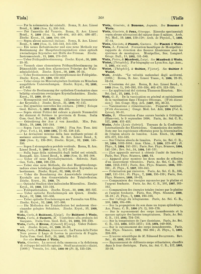 Per la asimmetria dei cristalli. Eoma, E. Acc. Lincei Bend., 8, 1899 {Sem. 1), 336-344. Per Fanortite del Vesuvio. Eoma, E. Acc. Lincei Eend., 8, 1899 (Sem. 1), 400-404, 463-469, 490-497; Ztschr. Kryst., 31, 1899, 484-498. Sopra alcuni ininerali italiani. Eoma, E. Acc. Lincei Eend., 8, 1899 (Sem. 1), 535-542, 565-570. Ein neues Eefraktometer und eine neue Methode zur Bestimmung der Hauptbrechungsindizes eines optisch zweiachsigeu Krystalles mit Hiilfe des Prismas. Ztschr. Instrumentenk., 19, 1899, 276-282. Ueber Feldspathbestimmung. Ztschr. Kryst., 30, 1899, 23-35. Versuch einer elementaren Feldspathbestimmung im Diinnschliffe nach dem allgemeinen Principe der Wahr- scheiulichkeit. Ztschr. Kryst., 30, 1899, 36-54. Ueber Bestimmung und Isomorphismus der Feldspathe. Ztschr. Kryst., 30, 1899, 232-253. Ueber einige im Mineralogischen Institute zu Miinchen ausgefiihrte Untersuehungen. Ztschr. Kryst., 30, 1899, 417-442. Ueber die Bestimmung der optischen Constanten eines beliebig orientirten zweiaxigen Krystallschnittes. Ztschr. Kryst., 31, 1899, 40-48. Homogenitat und Aetzung. (Allgemeine Asymmetrie der Krystalle.) Ztschr. Kryst., 31, 1899, 97-115. Des symetries nonvelles des cristaux. [1900.] Eclogoe Geol. Helvet., 6, 1899-1900, 493-495. Sopra alcuni Pettini del calcare a piccole Nummuliti dei dintorni di Subiaoo in provincia di Eoma. Italia Com. Geol. Boll., 31, 1900, 247-255. Orieutiruug der Axe A von Anorthit. Min. Petr. Mitth., 19, 1900, 243-244. Sopra I'asse ternario. [1900.] Pisa Soc. Tosc. Atti (Proc. Verb.), 12, 1899-1901, 75-82, 138-145. Le deviazioni minime della luce mediante prismi di sostanze anisotrope. Eoma, E. Acc. Lincei Eend., 9. 1900 [Sem. 1), 196-204; Ztschr. Kryst., 32, 1900, 545- 550. Sopra il sismografo a pendolo vertioale. Eoma, E. Acc. Lincei Eend., 9, 1900 (Sem. 1), 317-321. Sulla legge della razionalita degli indict nei cristalli. Eoma,-*E. Acc. Lincei Eend., 9, 1900 (Sem. 2), 301-308. Ueber elf neue Krystallsymetrien. Schweiz. Natf. Ges. Verb., 1900, 108-110. Ueber eine neue Methode, die drei Hauptbrechungs- indices eines beliebigen doppeltbrechenden Krystalles zu bestimmen. Ztschr. Kryst., 32, 1900, 66-67. Ueber die Berechnung des Axenwinkels zweiaxiger Krystalle aus den Grenzwinkeln der Totalreflexion. Ztschr. Kryst., 32, 1900, 78. Optische Studien iiber italienische Mineralien. Ztschr. Kryst., 32, 1900, 113-124. Peldspathstudien. Ztschr. Kryst., 32, 1900, 305-337. Ueber optische Erscheinungen am Quarz. Ztschr. Kryst., 32, 1900, 551-556. Ueber optische Erscheinungen am Turmaliu von Elba. Ztschr. Kryst., 32, 1900, 557-560. Die Methoden der Totalreflexion bei mehreren iiber- eiuander gelegteu Schichten. Ztschr. Kryst., 33, 1900, 30-35. Viola, Carlo, & Baldacci, Lluigi]. See Baldacci & Viola. Viola, Carlo, & Cassetti, M. Contributo alia geologia del Gargano. Italia Com. Geol. Boll, 24, 1893, 101-129. Viola, Carlo, & Kraus, Eldnard] H[enr>/]. Ueber Fedoro- wit. Ztschr. Kryst., 33, 1900, 36-38. Viola, Carlo, & Stefano, Giovanni di. La Punta delle Pietre Nere presso il Lago di Lesiua in provincia di Foggia. Italia Com. Geol. Boll., 24, 1893, 129-143. See also Stefano & Viola. Viola, Giacinto. La nevrosi della crescenza e la deficienza di sviluppo del midollo spinale. Studi auatomici e cliuici. [1899.] Venezia, 1st. Atti, 1898-99 {Pt. 2), 125-128. Viola, Giacinto, & Bonome, Aiigusto. See Bonome & Viola. Viola, Giacinto, & Jona, Giuseppe. Eicerche sperimentali sopra alcune alterazioni del sangue dopo il salasso. Arch. Sci. Med., 19, 1895, 159-178; Arch, de Physiol., 7, 1895, 37-44. Viola, Giacinto, & Fisenti, Gustavo. See Fisenti & Viola. Viola, L. Fernand. Formation basaltique de Montpellier : rapports de direction des fissures filoniennes avec les systemes de montagnes. Montpellier, Soc. Langued. Geogr. Bull., 15, 1892, 531-580. Viola, Pietro, & Manfredi, Luigi. See Manfredi & Viola. Violet, [Theophile]. For biography see Lyon Soc. Agr. Ann., 3, 1891, eix-cxii. Violet, [Theophile], & Galtier, V[ictor]. See Galtier & Violet. Violi, Aroldo. *Le velocita moleeolari degli aeriformi. [1883.] Eoma, E. Acc. Lincei Trans., 8, 1884, 22-25, 62-64. L'isoterma dei gas. Eoma, E. Acc. Lincei Eend., 4, 1888 (Sem. 1), 285-292, 316-324, 462-470, 513-520. Le applicazioni del sistema Thomson-Houston. Eiv. Sci.-Ind., 25, 1893, 3-11. Violi, G. B. De la vaccination en gdndral et sp^cialement de la vaccination dans TEmpire Ottoman. [With disnis- sion.] Int. Congr. Hyg. Arb. (1887, 36), 30-51. Vaccinazione e rivaccinazione. Preparati vaccinali. [With discussion.'} Congr. Med. Int. Atti, 1894 (Vol. 6, Igiene), 30-31. VioUe, B. Observation d'une aurore boreale a Gottingen (Hanovre), le 9 septembre 1898. Paris, Ac. Sci. C. E., 127, 1898, 452-453. VioUe, Jules [Louis Gabriel]. Travaux de la Conference Internationale des Electriciens. Commission des unites. Note sur les experiences effectuees pour la determination de I'etalon absolu de lumiere. Lum. Elect., 14, 1884, 475-477, 514-516. Sur I'etalon absolu de lumiere. Paris, Ac. Sci. C. E., 98, 1884, 1032-1034; Ann. Chim., 3, 1884, 373-407; Jl. Phys., 3, 1884, 241-251; Paris, Soc. Phys. Seances, 1884, 141-150; Eev. Sci., 34, 1884, 146-151. [Les appareils servant a obtenir I'unite de lumiere.] Paris, Soc. Phys. Seances, 1885, 64. • Appareil pour montrer les deux modes de reflexion d'un mouvement vibratoire. Paris, Ac. Sci. C. E., 103, 1886, 1255-1257 ; Paris, Soc. Phys. Stances, 1886, 229- 231; Jl. Phys., 6, 1887, 333-341. Polarisation par emission. Paris, Ac. Sci. C. E., 105, 1887, 111-114 ; Jl. Phys., 7, 1888, 195-199 ; Paris, Soc. Phys. Seances, 1888, 18-22. Comparaison des energies rayonu^es par le platine et I'argent fondants. Paris, Ac. Sci. C. E., 105, 1887, 163- 165. Comparaison des energies totales emises par le platine et I'argent fondants. Paris, Soc. Phys. Stances, 1888, 16-18; Jl. Phys., 7, 1888, 193-195. • Sur I'alliage du kilogramme. Paris, Ac. Sci. C. E., 108, 1889, 894-896. Sur la propagation du son dans un tuyau cylindrique. Ass. Fran(?. C. E., 1890 (Pt. 1), 169-170. Sur le rayonnement des corps incandescents et la mesure optique des hautes temperatures. Paris, Ac. Sci. C. E., 114, 1892, 734-730. Siir la temperature de Tare ^lectrique. Paris, Ac. Sci. C. E., 115, 1892, 1273-1275; 119, 1894, 949-950. Sur le rayonnement des corps incandescents. Paris, Soc. Phys. Seances, 1892, 263-266 ; Jl. Phys., 1, 1892, 298-801. L'oeuvre scientifique de BI. Edmond Becquerel. Eev. Sci., 49, 1892, 353-360. Eayonnement de dift'erents corps r^fractaires, chauffes dans le four 61ectrique. Paris, Ac. Sci. C. E., 117, 1893, 33-34.