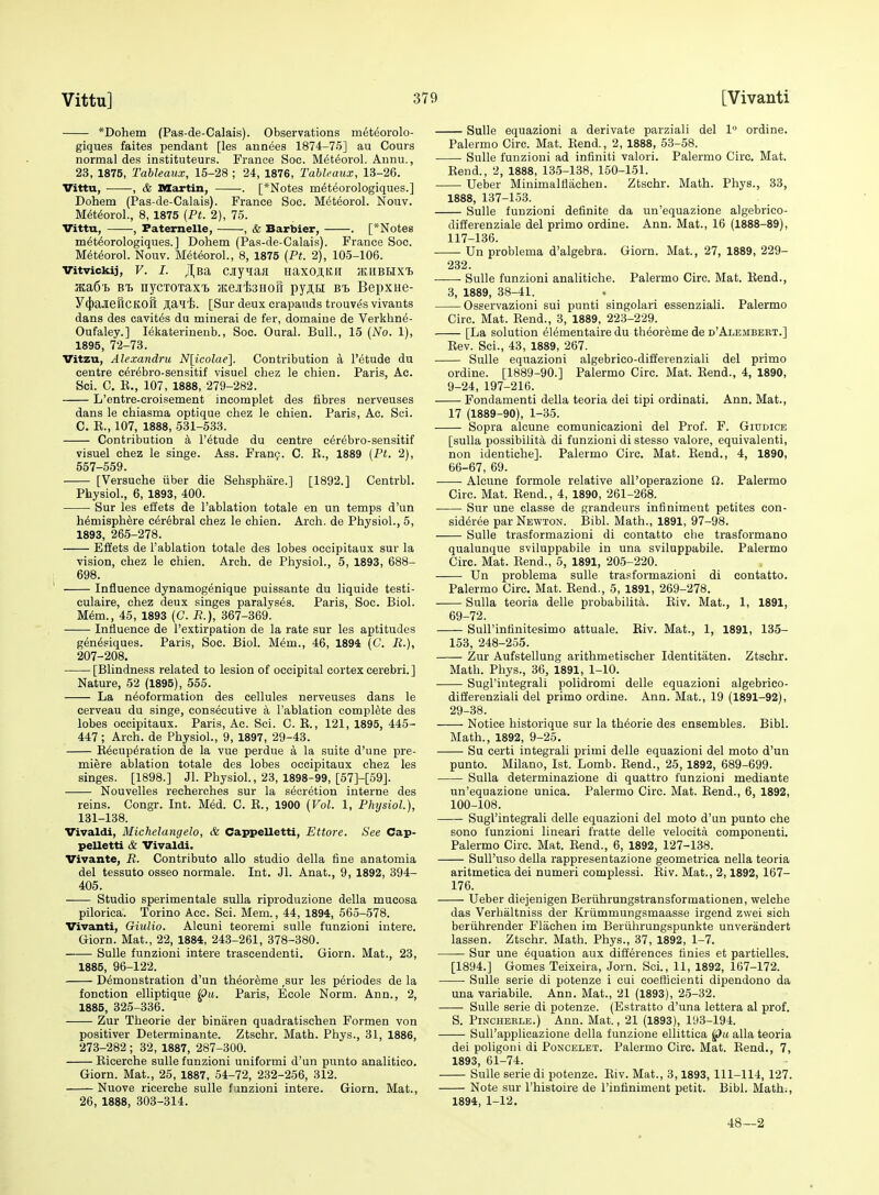 *Dohem (Pas-de-Calais). Observations m^teorolo- giques faites pendant [les annees 1874-75] au Cours normal des instituteurs. France Soc. Meteorol. Annu., 23, 1875, Tableaux, 15-28 ; 24, 1876, TahUaux, 13-26. Vittu, • , & nXartin, . [*Notes m6teorologiques.] Dohem (Pas-de-Calais). France Soc. Meteorol. Nouv. M^t^oroL, 8, 1875 (Pt. 2), 75. Vittu, , Faternelle, , & Barbier, . [*Notes m^t^orologiques.] Dohem (Pas-de-Calais). France Soc. M6t6orol. Nouv. Meteorol., 8, 1875 (Pt. 2), 105-106. Vitvickij, V. I. Jl^Ba cjy'iaa Haxoji,Kir jkiibhxi 3Ea6'b B'b nycToxaxT. jKejifeHorr py^ti bi. Bepxue- y(J)aJieHCKOfl Jiaii. [Sur deux crapauds trouv^s vivants dans des cavites du mineral de fer, domaine de Verkhne- Oufaley.] lekaterinenb., Soc. Oural. Bull., 15 {No. 1), 1895, 72-73. Vitzu, Alexandru N[icolae]. Contribution a I'etude du centre cerebro-sensitif visuel chez le chien. Paris, Ac. Sci. C. E., 107, 1888, 279-282. L'entre-croisement incomplet des fibres nerveuses dans le chiasma optique chez le chien. Paris, Ac. Sci. 0. K., 107, 1888, 531-533. Contribution a I'etude du centre cerebro-sensitif visuel chez le singe. Ass. Frang. C. E., 1889 [Pt. 2), 557-559. [Versuche iiber die Sehsphare.] [1892.] Centrbl. Physiol., 6, 1893, 400. Sur les eliets de I'ablation totale en un temps d'un h6misph6re c6r6bral chez le chien. Arch, de Physiol., 5, 1893, 265-278. Effets de I'ablation totale des lobes occipitaux sur la vision, chez le chien. Arch, de Physiol., 5, 1893, 688- 698. Influence dynamogenique puissante du liquide testi- culaire, chez deux singes paralyses. Paris, Soc. Biol. M6m., 45, 1893 (C. B.), 367-369. Influence de I'extirpation de la rate sur les aptitudes gen^siques. Paris, Soc. Biol. Mem., 46, 1894 (C. R.), 207-208. [Blindness related to lesion of occipital cortex cerebri.] Nature, 52 (1895), 555. La neoformation des cellules nerveuses dans le cerveau du singe, consecutive a I'ablation complete des lobes occipitaux. Paris, Ac. Sci. C. E., 121, 1895, 445- 447; Arch, de Physiol., 9, 1897, 29-43. Eecup^ration de la vue perdue a la suite d'une pre- miere ablation totale des lobes occipitaux chez les singes. [1898.] Jl. Physiol., 23, 1898-99, [57]-[59]. Nouvelles recherches sur la secretion interne des reins. Congr. Int. Med. C. E., 1900 (Vol. 1, Physiol.), 131-138. Vivaldi, Michelangelo, & Cappelletti, Ettore. See Cap- peUetti & Vivaldi. Vivante, R. Contributo alio studio della fine anatomia del tessuto osseo normale. Int. Jl. Anat., 9, 1892, 394- 405. Studio sperimentale sulla riproduzione della mucosa pilorica. Torino Acc. Sci. Mem., 44, 1894, 565-578. Vivanti, Giulio. Alcuni teoremi sulle funzioni iutere. Oiorn. Mat., 22, 1884, 243-261, 378-380. Sulle funzioni intere trascendenti. Giorn. Mat., 23, 1885, 96-122. Demonstration d'un th^oreme ,sur les periodes de la fonction elliptique pu. Paris, Ecole Norm. Ann., 2, 1885, 325-336. Zur Theorie der binaren quadratischen Formen von positiver Determinante. Ztschr. Math. Phys., 31, 1886, 273-282 ; 32, 1887, 287-300. Eicerche sulle funzioni uniformi d'un punto analitico. Giorn. Mat., 25, 1887, 54-72, 232-256, 312. Nuove ricerche sulle funzioni intere. Giorn. Mat., 26, 1888, 303-314. Sulle equazioni a derivate parziali del 1° ordine. Palermo Circ. Mat. Eend., 2, 1888, 53-58. Sulle funzioni ad infiniti valori. Palermo Circ. Mat. Eend., 2, 1888, 135-138, 160-151. Ueber Minimalflachen. Ztschr. Math. Phys., 33, 1888, 137-153. Sulle funzioni definite da un'equazione algebrico- differenziale del prime ordine. Ann. Mat., 16 (1888-89), 117-136. Un problema d'algebra. Giorn. Mat., 27, 1889, 229- 232. ■ Sulle funzioni analitiche. Palermo Circ. Mat. Eend., 3, 1889, 38-41. Osservazioni sui punti singolari essenziali. Palermo Circ. Mat. Eend., 3, 1889, 223-229. [La solution elementaire du theoreme de d'Alembeet.] Eev. Sci., 43, 1889, 267. Sulle equazioni algebrico-differenziali del primo ordine. [1889-90.] Palermo Circ. Mat. Eend., 4, 1890, 9-24, 197-216. Fondamenti della teoria dei tipi ordinati. Ann. Mat., 17 (1889-90), 1-35. Sopra alcune comunicazioni del Prof. F. Giddice [sulla possibilita di funzioni di stesso valore, equivalenti, non identiche]. Palermo Circ. Mat. Eend., 4, 1890, 66-67, 69. Alcune formole relative all'operazione Q. Palermo Circ. Mat. Eend., 4, 1890, 261-268. Sur une classe de grandeurs infiniment petites con- sid6ree par Newton. Bibl. Math., 1891, 97-98. Sulle trasformazioni di eontatto clie trasformano qualunque sviluppabile in una sviluppabile. Palermo Circ. Mat. Eend., 5, 1891, 205-220. Un problema sulle trasformazioni di eontatto. Palermo Circ. Mat. Eend., 5, 1891, 269-278. Sulla teoria delle probability. Eiv. Mat., 1, 1891, 69-72. SuH'intinitesimo attuale. Eiv. Mat., 1, 1891, 133- 153, 248-255. Zur Aufstellung arithmetischer Identitaten. Ztschr. Math. Phys., 36, 1891, 1-10. Sugl'iutegrali polidromi delle equazioni algebrico- differenziali del primo ordine. Ann. Mat., 19 (1891-92), 29-38. Notice historique sur la theorie des ensembles. Bibl. Math., 1892, 9-25. Su certi integral! primi delle equazioni del moto d'un punto. Milano, 1st. Lomb. Eend., 25, 1892, 689-699. Sulla determinazione di quattro funzioni mediante un'equazione unica. Palermo Circ. Mat. Eend., 6, 1892, 100-108. Sugl'integrali delle equazioni del moto d'un punto che sono funzioni lineari fratte delle velocita componenti. Palermo Circ. Mat. Eend., 6, 1892, 127-138. SuU'uso della rappresentazione geome.trica nella teoria aritmetica dei numeri complessi. Eiv. Mat., 2,1892, 167- 176. Ueber diejenigen Beriihrungstransformationen, welche das Verhaltniss der Kriimmungsmaasse irgend zwei sich beriihrender Flacheu im Beriihrungspunkte unverandert lassen. Ztschr. Math. Phys., 37, 1892, 1-7. Sur une equation aux differences finies et partielles. [1894.] Gomes Teixeira, Jorn. Sci., 11, 1892, 167-172. Sulle serie di potenze i cui coetticienti dipendono da una variabile. Ann. Mat., 21 (1893), 25-32. Sulle serie di potenze. (Estratto d'una lettera al prof. S. PiNCHERLE.) Ann. Mat., 21 (1893), 193-194. Sull'applicazione della f unzione ellittica alia teoria dei poligoni di Poncelet. Palermo Circ. Mat. Eend., 7, 1893, 61-74. Sulle serie di potenze. Eiv. Mat., 3,1893, 111-114, 127. Note sur I'histoire de I'infiniment petit. Bibl. Math., 1894, 1-12. 48—2