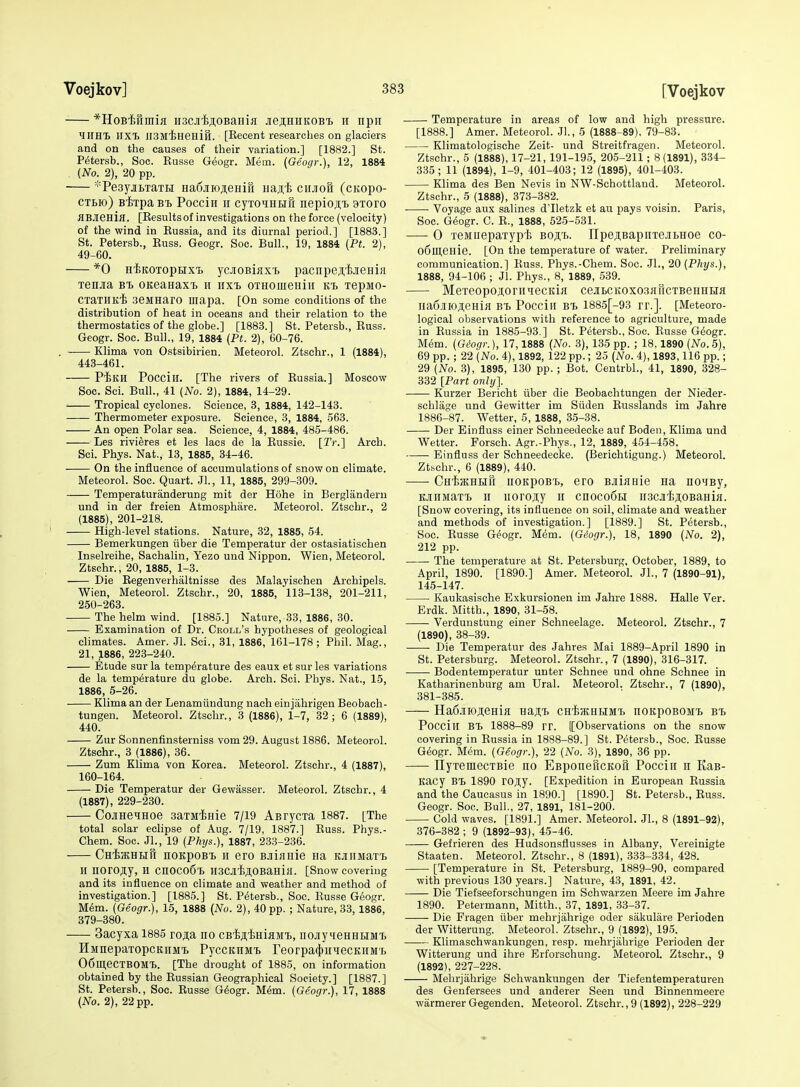 *HoB'fefimifl HSCJi'fcsoBaHiji jieji;HiiKOBi ii npii MIIHt UXTi JISMiHeHift. [Recent researches on glaciers and on the causes of their variation.] [1882.] St. P^tersb., Soc. Eusse Geogr. Mem. (Geogr.), 12, 1884 {No. 2), 20 pp. ^PesyjiBTaTBi Ha6jiioji,eHiri Haji;^ ciiJioB (cKopo- CTBio) Bixpa Bi> Pocciii ir cyxdHufi nepio;i,T> 9Toro HBJieHijl. [Results of investigations on the force (velocity) of the wind in Russia, and its diurnal period.] [1883.] St. Petersb., Russ. Geogr. Soc. Bull., 19, 1884 (Pt. 2), 49-60. *0 HiKOTopHX'L ycJiOBiiixT, pacnpej^jeHia Tenjra bt> OKeaHaxi ii iixi oTHomeHiii ki. lepMo- CXaTHKi .3eMHaro mapa. [On some conditions of the distribution of heat in oceans and their relation to the thermostatics of the globe.] [1883.] St. Petersb., Russ. Geogr. Soc. Bull., 19, 1884 {Pt. 2), 60-76. . Klima von Ostsibirien. Meteorol. Ztschr., 1 (1884), 443-461. P^KH Pocciir. [The rivers of Russia.] Moscow Soc. Sei. Bull., 41 {No. 2), 1884, 14-29. Tropical cyclones. Science, 3, 1884, 142-143. Thermometer exposure. Science, 3, 1884, 563. An open Polar sea. Science, 4, 1884, 485-486. Les rivieres et les lacs de la Eussie. [Tr.] Arch. Sci. Phys. Nat., 13, 1885, 34-46. On the influence of accumulations of snow on climate. Meteorol. Soc. Quart. Jl., 11, 1885, 299-309. Temperaturanderung mit der Hdhe in Berglanderu und in der freien Atmosphare. Meteorol. Ztschr., 2 (1885), 201-218. High-level stations. Nature, 32, 1885, 54. Bemerkungen iiber die Temperatur der ostasiatischen Inselreihe, Sachalin, Yezo und Nippon. Wien, Meteorol. Ztschr., 20, 1885, 1-3. Die Regenverhaltnisse des Malayischen Archipels. Wien, Meteorol. Ztschr., 20, 1885, 113-138, 201-211, 250-263. The helm wind. [1885.] Nature, 33, 1886, 30. Examination of Dr. Croll's hypotheses of geological climates. Amer. Jl. Sci., 31, 1886, 161-178 ; Phil. Mag., 21, 1886, 223-240. Etude sur la temperature des eaux et sur les variations de la temperature du globe. Arch. Sci. Phys. Nat., 15, 1886, 5-26. Klima an der Lenamiindung nach einjahrigen Beobaeh- tungen. Meteorol. Ztschr., 3 (1886), 1-7, 32 ; 6 (1889), 440. Zur Sonnenfinsterniss vom 29. August 1886. Meteorol. Ztschr., 3 (1886), 36. Zum Klima von Korea. Meteorol. Ztschr., 4 (1887), 160-164. Die Temperatur der Gewasser. Meteorol. Ztschr., 4 (1887), 229-230. CojiHeHHoe saxM^Hie 7/i9 AarycTa 1887. [The total solar eclipse of Aug. 7/19, 1887.] Russ. Phys.- Chem. Soc. Jl., 19 {Phys.}, 1887, 233-236. CHijKHHR noKpoBi H cro BJii}iHie Ha KJiiiMaTt H IlOrO^y, H cnOCOfil H3Cjlii;i,0BaHijI. [Snow covering and its influence on climate and weather and method of investigation.] [1885.] St. Petersb., Soc. Russe Geogr. M6m. {Geogr.), 15, 1888 {No. 2), 40 pp. ; Nature, 33, 1886, 379-380. 3acyxa 1885 ro^a no CB'^^^msiwh, nojiyHeHHHMT, HMnepaxopcKiiMi PyccKHMx> reorpa(J)iiqecKiiM£> OSllieCTBOM-B. [The drought of 1885, on information obtained by the Russian Geographical Society.] [1887.] St. Petersb., Soc. Russe Gdogr. M6m. {Geogr.), 17, 1888 (No. 2), 22 pp. Temperature in areas of low and high pressure. [1888.] Amer. Meteorol. Jl, 5 (1888-89). 79-83. Klimatologische Zeit- und Streitfragen. Meteorol. Ztschr., 5 (1888), 17-21, 191-195, 205-211; 8(1891), 334- 335; 11 (1894), 1-9, 401-403; 12 (1895), 401-403. Klima des Ben Nevis in NW-Schottland. Meteorol. Ztschr., 5 (1888), 373-382. Voyage aux salines d'lletzk et au pays voisin. Paris, Soc. G^ogr. C. R., 1888, 525-531. 0 xeMuepaxypii boji:t.. ITpeji,BapiixejibHoe co- oSmeHie. [On the temperature of water. Preliminary communication.] Russ. Phys.-Chem. Soc. JL, 20 {Phys.), 1888, 94-106 ; Jl. Phys., 8, 1889, 539. MexeopojioriiMecKiK ceatcitoxosjiricxBeHHua na6jiioji;eHiH Bt Pocciii bx> 1885[-93 rr.]. [Meteoro- logical observations with reference to agriculture, made in Russia in 1885-93.] St. Petersb., Soc. Russe Geogr. Mem. {Giogr.), 17,1888 {No. 3), 135 pp. ; 18,1890 {No. 5), 69 pp. ; 22 {No. 4), 1892, 122 pp.; 25 {No. 4), 1893,116 pp.; 29 {No. 3), 1895, 130 pp. ; Bot. Centrbl., 41, 1890, 328- 332 [Part only]. Kurzer Bericht iiber die Beobachtungen der Nieder- schlage und Gewitter im Siiden Russlands im Jahre 1886-87. Wetter, 5, 1888, 35-38. Der Einfluss einer Schneedecke auf Boden, Klima und Wetter. Forsch. Agr.-Phys., 12, 1889, 454-458. Einfluss der Schneedecke. (Berichtigung.) Meteorol. Ztbchr., 6 (1889), 440. CHijjKHHft uoKpoB'b, cro BJiiflHie na noiBy, KJiiiMaxX) II iiorojy ii cnoco6H iiscJiijiOBaHiH. [Snow covering, its influence on soil, climate and weather and methods of investigation.] [1889.] St. Petersb., Soc. Russe G(^ogr. Mem. {Giogr.), 18, 1890 {No. 2), 212 pp. The temperature at St. Petersburg, October, 1889, to April, 1890. [1890.] Amer. Meteorol. JL, 7 (1890-91), 145-147. Kaukasisehe Exkursionen im Jahre 1888. Halle Ver. Erdk. Mitth., 1890, 31-58. Verdunstung einer Schneelage. Meteorol. Ztschr., 7 (1890), 38-39. Die Temperatur des Jahres Mai 1889-April 1890 in St. Petersburg. Meteorol. Ztschr., 7 (1890), 316-317. Bodentemperatur unter Schnee und ohne Schnee in Katharinenburg am Ural. Meteorol. Ztschr., 7 (1890), 381-385. Ha6jiioj];eHifl Haji.^ CH'ijHtHHMx. noitpoBOMx. bx> Pocciii BT. 1888-89 rr. [[Observations on the snow covering in Russia in 1888-89.] St. Petersb., Soc. Russe Geogr. M<5m. {Geogr.), 22 {No. 3), 1890, 36 pp. nyxemecxBie no EBponeucKon Pocciii n Kas- Kacy BX) 1890 r0JI,y. [Expedition in European Russia and the Caucasus in 1890.] [1890.] St. Petersb., Russ. Geogr. Soc. Bull., 27, 1891, 181-200. Cold waves. [1891.] Amer. Meteorol. JL, 8 (1891-92), 376-382 ; 9 (1892-93), 45-46. Gefrieren des Hudsonsflusses in Albany, Vereinigte Staaten. Meteorol. Ztschr., 8 (1891), 333-334, 428. [Temperature in St. Petersburg, 1889-90, compared with previous 130 years.] Nature, 43, 1891, 42. Die Tiefseeforschungen im Schwarzen Meere im Jahre 1890. Petermann, Mitth., 37, 1891, 33-37. Die Fragen iiber mehrjahrige oder sakulare Perioden der Witterung. Meteorol. Ztschr., 9 (1892), 195. Klimaschwankungen, resp. mehrjahrige Perioden der Witterung und ihre Erforschung. Meteorol. Ztschr., 9 (1892), 227-228. Mehrjahrige Schwankungen der Tiefentemperaturen des Genfersees und anderer Seen und Binnenmeere warmerer Gegenden. Meteorol. Ztschr., 9 (1892), 228-229