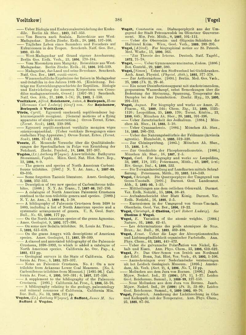 Ueber Biologie und Embryonalentwickelung der Kroko- dile. Berlin Ak. Sber., 1893, 347-353. Von Beseva naeh Soalala. Eeiseskizze aus West- Madagaskar. Berlin Ztschr. Erdk., 28, 1893, 137-160. Tiigliches Leben eines Sammlers und Forschers auf Exkursionen in den Tropen. Senckenb. Natf. Ges. Ber., 1893, 43-50. West-Madagaskar auf Grund eigener Anschauung. Berlin Ges. Erdk. Verb., 23, 1896, 170-184. ■ Vom Morondava zum Mangoky. Eeiseskizze aus West- Madagaskar. Berlin Ztschr. Erdk., 31, 1896, 105-129. Madagaskar, das Laud und seine Bewobner. Senckenb. Natf. Ges. Ber., 1897, c.Kxiii-cxxvi. Wissenschaftliche Ergebnisse der Reisen in Madagaskar und Ostafrika in den Jahren 1889-95. [Einleitung. Bei- trage zur Entwicklungsgeschichte der Eeptilien. Biologie und Entwickelung der ausseren Korperform von Croco- dilus madagascarieusis, Gravd.'] [1897-99.] Senckenb. Natf. Ges. Abb., 21, 1899, 1-76; 26, 1902, 1-150. Voeltzkow, Alfred, Beichenow, Anton, & Berlepsch, flcins [Hermann Carl Lndicigl (Graf) von. See Seichenow, Berlepsch & Voeltzkow. Voros, Cyrill. Egyszeru szerkezetu repiilorendszer leg- kozonsegesebb mozgasai. [General motions of a flying apparatus of simple construction.] Orvos-Termt. Ertes. [Termt. Szak), 1893, 239-266. Egyszeru repiilo-szerkezet vertikalis mozgasa veges szarnycsapasokkal. [Ueber vertikale Bewegungen eines einfacheu Flug-Apparates.] Orvos-Termt. Ertes. (Termt. Szak), 1895, 37-42, 103. Voeste, H. Messende Versuche tiber die Qualitatsande- rungen der Speetralfarben in Folge von Ermiidung der Netzhaut. Ztschr. Psychol., 18, 1898, 257-267. VogdeB,{Lt.)Anthony Wlayne]. Anewtrilobite. Bathyurus Stonemanii, Vogdes. Minn. Geol. Nat. Hist. Surv. Eep., 12, 1884, 8-9. The genera and species of North American Carboni- ferous trilobites. [1887.] N. Y. Ac. Ann., 4, 1887-89, 69-105. Some forgotten Taconio literature. Amer. Geologist, 2, 1888, 352-355. Description of two new species of Carboniferous trilo- bites. [1888.] N. Y. Ac. Trans., 7, 1887-88, 247-250. A catalogue of North American Palaeozoic Crustacea confined to the non-trilobitic genera and species. [1889.] N. Y. Ac. Ann., 5, 1889-91, 1-38. A bibliography of Palfeozoie Crustacea from 1698 to 1889, including a list of North American species and a systematic arrangement of genera. U. S. Geol. Surv. Bull., No. 63, 1890, 177 pp. On the North American species of the genus Agnostus. . Amer. Geologist, 9, 1892, 377-396. On some new Sedalia trilobites. St. Louis Ac. Trans., 5, 1892, 615-618. On the genus Amjayx with descriptions of American species. Amer. Geologist, 11, 1893, 99-109. A classed and annotated bibliography of the Palceozoic Crustacea, 1698-1892, to which is added a catalogue of North American species. California Ac. Occ. Pap., 4, 1893, 412 pp. Geological surveys in the State of California. Cali- fornia Ac. Proc, 3, 1893, 325-337. Notes on Palaeozoic Crustacea. No. 4 : On a new trilobite from Arkansas Lower Coal Measures. [No. 5. Carboniferous trilobites from Missouri.] [1895-96.] Cali- fornia Ac. Proc, 4, 1895, 589-591; 6, 1897, 197-198. A supplement to the bibliography of the Palasozoic Crustacea. [1895.] California Ac. Proc, 5, 1896, 53-76. A bibliography relating to the geology, palasontology and mineral resources of California. California Min. Bur. Bull., No. 10, 1896, 121 pp. Vogdes, {Lt.) Anthony W[ayne], & Safford, James 31. See Safford cfe Vogdes. Vogdt, Constantin von. Diabasporphyrit aus der Um- gegend der Stadt Petrosawodsk im Olonetzer Gouverne- ment. Min. Petr. Mitth., 8, 1887, 101-112. Ueber die Obereocan- und Oligociin-Schichten der Halbinsel Krim. Wien, Geol. Verb., 1889, 289-295. Vogel, [Alfred']. For biographical notice see St. Petersb. Med. Wschr., 15, 1890, 363. *Zur Theorie des Icterus. Deutsch. Natf. Tagebl., 1872, 75-78. Vogel, . Ueber Gymnoascus uncinatus, iiidaTO. [1886.] Bot. Centrbl., 29,1887, 380. Vogel, [SzHion]. Ueber den Stoffwechsel bei Gichtkranken. Arch. Anat. Physiol. [Physiol. Abth.), 1893, 377-378. —— Zur Aethernarkose. [1894.] Berlin. Med. Ges. V«rh., 25, 1895 (Th. 2), 29-46. Ein neuer Desinfectionsapparat mit starkstromendem, gespanntem Wasserdampf, nebst Bemerkungen iiber die Bedeutung der Stromung, Spannung, Temperatur des Dampfes bei der Desinfeetion. Ztschr. Hyg., 19, 1895, 291-312. Vogel, Attyust. For biography and works see Amer. Jl. Pharm., 61, 1889, 544; Chem. Ztg., 13, 1889, 1125- 1126; Leopoldina, 25, 1889, 170; Termt. Kozlon., 22, 1890, 645; Miinchen Ak. Sber., 20, 1891, 391-396. Ueber Zersetzbarkeit des Jodkalium. [1884.] Miin- chen Ak. Sber., 14, 1885, 5-10. Ueber Cyaunachweis. [1884.] Miinchen Ak. Sber., 14, 1885, 286-292. Ueber das Nahrungsbediirfnis der Feldmaus (Arvicola agrestis). Humboldt, 4, 1885, 319-320. Zur Cbininpriifung. [1885.] Miinchen Ak. Sber., 15, 1886, 1-8. Zur Geschichte der Phosphoreudiometrie. [1886.] Miinchen Ak. Sber., 16, 1887, 2-5. Vogel, Carl. For biography and works see Leopoldina, 33, 1897, 118, 125; Petermann, Mitth., 43, 1897, i-vi; Eiv. Geogr. Ital., 4, 1898, 532. Die Terraindarstellung auf Landkarten mittels Schraf- fierung. Petermann, Mitth., 39, 1893, 148-149. Vogel, Christoph. Die Quarzporphyre der Umgegend von Gross-Umstadt. [1891.] Darmst. Geol. Landesanst. Abh., 2, 1891-95, 1-55. Mittlieilungen aus dem ostlichen Odenwald. Darmst. Ver. Erdk. Notizbl., 15, 1894, 38-49. Aufnahmebericht iiber Blatt Konig. Darmst. Ver. Erdk. Notizbl., 16, 1895, 2-5. Excursionen in der Umgegend von Gross-Umstadt. Oberrhein. Geol. Ver. Ber., 1896, 19-22. Vogel, Christoph, & Cbelius, C[arl Robert Ludwig], See Cbelius & Vogel. Vogel, E. Variation of the atomic weights. [1884.] Nature, 31, 1885, 42-45. ■ Les determinations des poids atomiques de Stas. Brux., Ac Bull., 26, 1893, 469-488. Vogel, Ernst. Ueber die Lage der Absorptionsstreifen und Liehtempfindlichkeit organischer Farbstoffe. Ann. Phys. Chem., 43, 1891, 449-472. ■ Ueber die galvanische PolariSation von Nickel, Ko- balt und Eisen. Ann. Phys. Chem., 55, 1895, 610-622. Vogel, Fr. Das Ober-Senon von Irnioh am Nordrand der Eifel. Bonn, Nat. Hist. Ver. Verb., 49, 1892, 1-106. Aanteekeningen over Nederlandsche versteeningen uit bet Leidsch Geologisch Museum. [1895.] Amster- dam, Ak. Verb. {Sect. 2), 4, 1896, No. 7, 12 pp. MoUusken aus dem Jura von Borneo. [1896.] Jaarb. Mijnw. Nederl. Ind., 25 (1896), [Pt. 1], 1-27; Leiden Geol. Eeichsmus. Samml., o, 1888-99, 127-153. Neue Mollusken aus dem Jura von Borneo. Jaarb. Mijnw. Nederl. Ind., 28 (1899) [Pt. 2), 53-89; Leiden Geol. Eeichsmus. Samml., 6, 1899-1902, 40-76. Vogel, Friedrich. Aenderung der Lichtbrechung in Glas und Kalkspath mit der Tempera.tur. Ann. Phy.s. Chem., 25, 1885, 87-94.