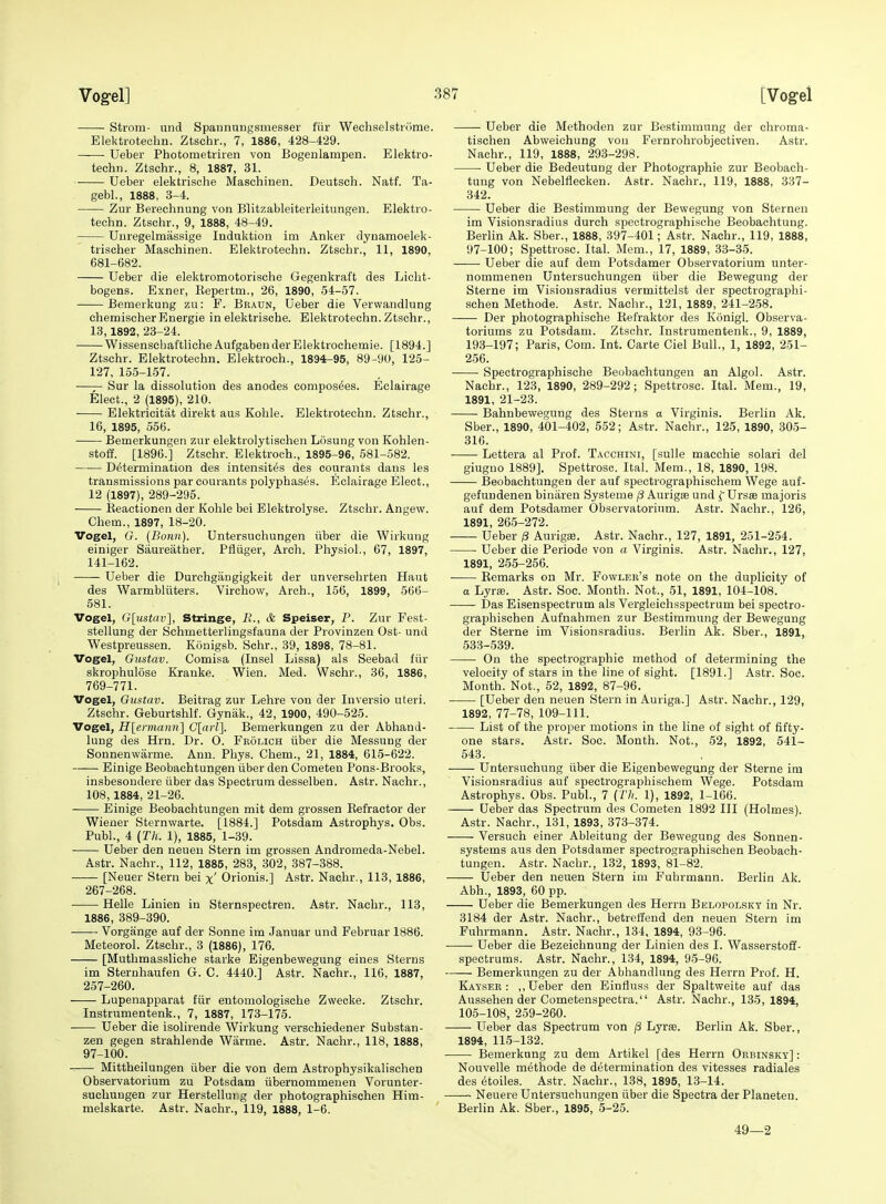 Strom- und Spannungsmesser fiir Wechselstnime. Elektrotecbn. Ztschr., 7, 1886, 428-429. Ueber Photometriren von Bogenlampen. Elektro- techn. Ztschr., 8, 1887, 31. Ueber elektrische Maschinen. Deutsch. Natf. Ta- gebl., 1888, 3-4. Zur Berechnung von Blitzableiterleitungen. Elektro- tecbn. Ztschr., 9, 1888, 48-49. Uuregelmassige luduktion im Anker dynamoelek- trischer Maschinen. Elektrotecbn. Ztscbr., 11, 1890, 681-682. Ueber die elektromotorische Gegenkraft des Licht- bogens. Exner, Repertm., 26, 1890, 54-57. Bemerkung zu: F. Beaun, Ueber die Verwandlung chemischerEnergie in elektrische. Elektrotecbn. Ztschr., 13, 1892, 23-24. Wissenscbaftliche AufgabenderElektrochemie. [1894.] Ztschr. Elektrotecbn. Elektroch., 1894-95, 89-90, 125- 127, 155-157. Sur la dissolution des anodes composees. Eclairage Elect., 2 (1895), 210. Elektricitat direkt aiis Koble. Elektrotecbn. Zt.schr., 16, 1895, 556. Bemerkungen znr elektrolytiscben Losung von Kohlen- stoff. [1896.] Ztschr. Elektroch., 1895-96, 581-582. Determination des intensit6s des courants dans les transmissions par courants polypbases. Eclairage Elect., 12 (1897), 289-295. Reactionen der Koble bei Elektrolyse. Ztschr. Angew. Cbem., 1897, 18-20. Vogel, O. {Bonn). Untersucbungen iiber die Wirkung einiger Saureather. Pfliiger, Arch. Physiol., 67, 1897, 141-162. Ueber die Durchgangigkeit der unversebrten Haut des Warmbliiters. Virchow, Arch., 156, 1899, 566- 581. Vogel, G[ustav], Stringe, li., & Speiser, P. Zur Fest- stellung der Schmetterlingsfauna der Provinzen Ost- und Westpreussen. Konigsb. Schr., 39, 1898, 78-81. Vogel, Gustav. Comisa (Insel Lissa) als Seebad fiir skrophulose Kranke. Wien. Med. Wschr., 36, 1886, 769-771. Vogel, Gustav. Beitrag zur Lehre von der Inversio uteri. Ztschr. Geburtshlf. Gynak., 42, 1900, 490-525. Vogel, H[ermann] C[arl]. Bemerkungen zu der Abband- lung des Hrn. Dr. 0. Fkolich iiber die Messung der Sonnenwarme. Ann. Phys. Chem., 21, 1884, 615-622. Einige Beobachtungen iiber den Cometen Pons-Brooks, insbesondere iiber das Spectrum desselben. Astr. Nachr., 108,1884, 21-26. Einige Beobachtungen mit dem grossen Refractor der Wiener Sternwarte. [1884.] Potsdam Astropbys. Obs. Publ., 4 {Th. 1), 1885, 1-39. Ueber den neueu Stern im grossen Andromeda-Nebel. Astr. Nachr., 112, 1885, 283, 302, 387-388. [Neuer Stern bei x' Orionis.] Astr. Nachr., 113, 1886, 267-268. Helle Linien in Sternspectren. Astr. Nachr., 113, 1886, 389-390. Vorgange auf der Sonne im Januar und Februar 1886. Meteorol. Ztschr., 3 (1886), 176. [Mutbmassliche starke Eigenbewegung eines Sterns im Sternbaufen G. C. 4440.] Astr. Nachr., 116, 1887, 257-260. Lupenapparat fiir entomologiscbe Zwecke. Ztscbr. Instrumentenk., 7, 1887, 173-175. Ueber die isolirende Wirkung verschiedener Substan- zen gegen strahlende Warme. Astr. Nachr., 118, 1888, 97-100. Mittheilungen iiber die von dem Astropbysikalischen Observatorium zu Potsdam iibernommenen Vorunter- suchungen zur Herstelluug der pbotographischen Him- melskarte. Astr. Nachr., 119, 1888, 1-6. Ueber die Methoden zur Bestimmung der chroma- tischen Abweichung von Fernrohrobjectiven. Astr. Nachr., 119, 1888, 293-298. • Ueber die Bedeutung der Photographie zur Beobach- tung von Nebelflecken. Astr. Nachr., 119, 1888, 337- 342. Ueber die Bestimmung der Bewegung von Sternen im Visionsradius durch spectrograpbiscbe Beobacbtung. Berlin Ak. Sber., 1888, 397-401; Astr. Nachr., 119, 1888, 97-100; Spettrose. Ital. Mem., 17, 1889, 33-35. Ueber die auf dem Potsdamer Observatorium unter- nommenen Untersucbungen iiber die Bewegung der Sterne im Visionsradius vermittelst der spectrograpbi- scben Methode. Astr. Nacbr., 121, 1889, 241-258. Der pbotograpbische Refraktor des Konigl. Observa- toriums zu Potsdam. Ztschr. Instrumentenk., 9, 1889, 193-197; Paris, Com. Int. Carte Ciel Bull., 1, 1892, 251- 256. Spectrograpbiscbe Beobachtungen an Algol. Astr. Nacbr., 123, 1890, 289-292; Spettrose. Ital. Mem., 19, 1891, 21-23. Bahnbewegung des Sterns a Virginis. Berlin Ak. Sber., 1890, 401-402, 552; Astr. Nachr., 125, 1890, 305- 316. Lettera al Prof. Tacchini, [suUe macchie solari del giugno 1889]. Spettrose. Ital. Mem., 18, 1890, 198. Beobachtungen der auf spectrographischem Wege auf- gefuudenen binaren Systeme j8 Aurig® und f Ursse majoris auf dem Potsdamer Observatorium. Astr. Nachr., 126, 1891, 265-272. Ueber /S Aurigse. Astr. Nachr., 127, 1891, 251-254. Ueber die Periode von a Virginis. Astr. Nachr., 127, 1891, 255-256. Remarks on Mr. Fowler's note on the duplicity of a Lyrse. Astr. Soc. Month. Not., 51, 1891, 104-108. Das Eisenspectrum als Vergleichsspectrum bei spectro- graphischen Aufnabmen zur Bestimmung der Bewegung der Sterne im Visionsradius. Berlin Ak. Sber., 1891, 533-539. On the spectrographic method of determining the velocity of stars in the line of sight. [1891.] Astr. Soc. Month. Not., 52, 1892, 87-96. [Ueber den neuen Stern in Auriga.] Astr. Nacbr., 129, 1892, 77-78, 109-111. List of the proper motions in the line of sight of fifty- one stars. Astr. Soc. Month. Not., 52, 1892, 541- 543. Untersucbung iiber die Eigenbewegung der Sterne im Visionsradius auf spectrographischem Wege. Potsdam Astropbys. Obs. Publ., 7 {Tli. 1), 1892, 1-166. Ueber das Spectrum des Cometen 1892 III (Holmes). Astr. Nachr., 131, 1893, 373-374. Versuch einer Ableitung der Bewegung des Sonnen- systems aus den Potsdamer spectrograpbischen Beobach- tungen. Astr. Nacbr., 132, 1893, 81-82. Ueber den neuen Stern im Fubrmann. Berlin Ak. Abh., 1893, 60 pp. Ueber die Bemerkungen des Herrn Belopolsky in Nr. 3184 der Astr. Nachr., betrelfend den neuen Stern im Fubrmann. Astr. Nacbr., 134, 1894, 93-96. Ueber die Bezeicbnung der Linien des I. Wasserstoff- spectrums. Astr. Nacbr., 134, 1894, 95-96. Bemerkungen zu der Abbandlung des Herrn Prof. H. Kaysee : ,, Ueber den Einfiuss der Spaltweite auf das Aussehen der Cometenspeetra. Astr. Nacbr., 135, 1894, 105-108, 259-260. Ueber das Spectrum von /3 LyrsB. Berlin Ak. Sber., 1894, 115-132. Bemerkung zu dem Artikel [des Herrn Oebinsky] : Nouvelle methode de determination des vitesses radiales des etoiles. Astr. Nacbr., 138, 1895, 13-14. ~ Neuere Untersucbungen iiber die Spectra derPlaneten. Berlin Ak. Sber., 1895, 5-25. 49—2