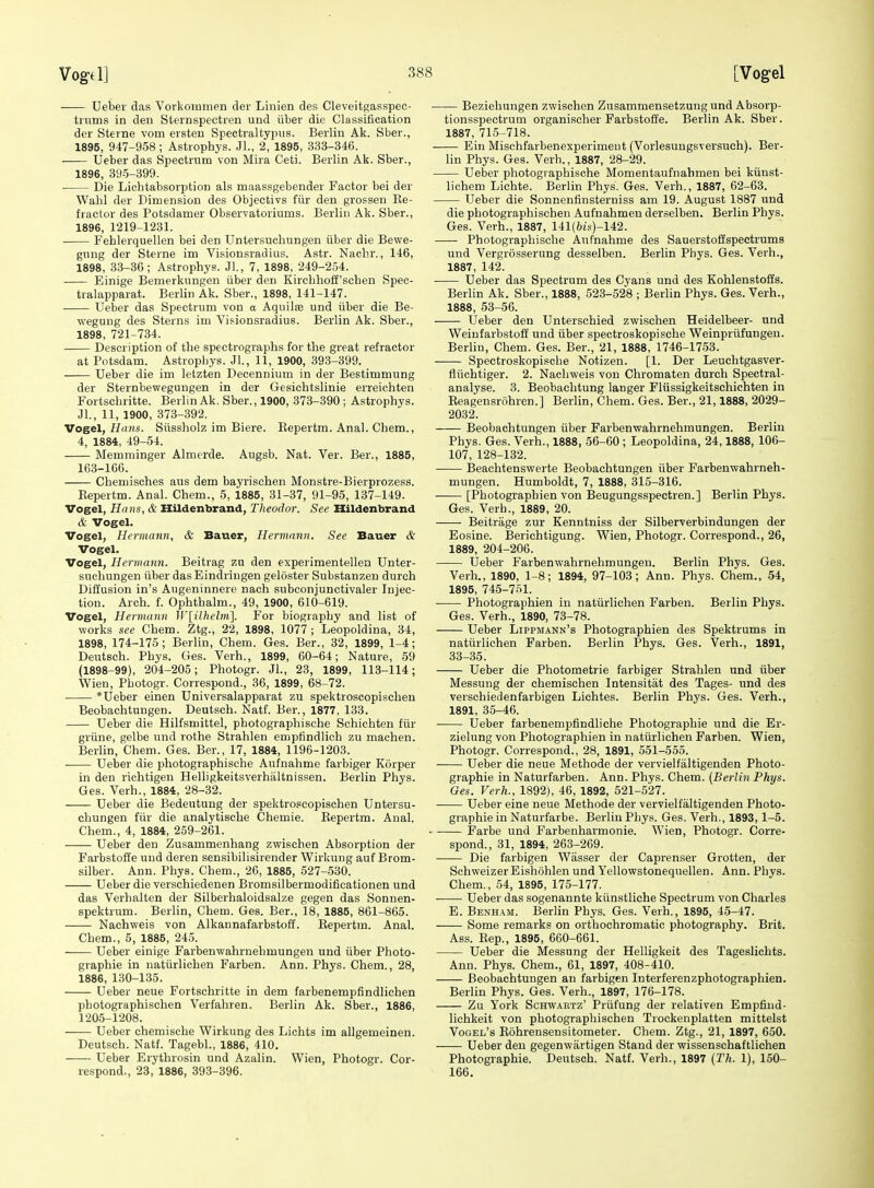 Uebev das Vorkoiumen dei- Linien des Cleveitgasspec- tiums in den Sternspectien und iiber die Classification der Sterne vom ersteii Spectraltypiis. Berlin Ak. Sber., 1895, 947-958; Astrophys. Jl., 2, 1895, 333-346. Ueber das Spectrvim von Mira Ceti. Berlin Ak. Sber., 1896, 395-399. Die Liohtabsorption als maassgebender Factor bei der Walil der Dimension des Objectivs fiir den grosseu Re- fractor des Potsdamer Observatoriums. Berlin Ak. Sber., 1896, 1219-1231. Fehlerquellen bei den Untersuchungen iiber die Bewe- gnng der Sterne im Visionsradius. Astr. Nachr., 146, 1898, 83-36; Astrophys. Jl., 7, 1898, 249-254. Einige Bemerkungen iiber den Kircbliofi'schen Spec- tralapparat. Berlin Ak. Sber., 1898, 141-147. Ueber das Spectrum von a Aquilte und iiber die Be- wegung des Sterns im Visionsradius. Berlin Ak. Sber., 1898, 721-734. Description of the spectrographs for the great refractor at Potsdam. Astrophys. Jl., 11, 1900, 393-399. Ueber die im letzten Decennium in der Bestimmung der Sternbewegungen in der Gesichtslinie erreichten Fortschritte. Berlin Ak, Sber., 1900, 373-390 ; Astrophys. JL, 11, 1900, 373-392. Vogel, H((«s. Siissholz im Biere. Eepertm. Anal. Chem., 4, 1884, 49-54. Memminger Almerde. Augsb. Nat. Ver. Ber., 1885, 163-1G6. Chemisches aus dem bayrischen Monstre-Bierprozess. Eepertm. Anal. Chem., 5, 1885, 31-37, 91-95, 137-149. Vogel, Hans, & Hildenbrand, Theodor. See Hildenbrand & Vogel. Vogel, Hermann, & Bauer, Hermann. See Bauer & Vogel. Vogel, Hermann. Beitrag zu den experimentellen Unter- suchungen iiber dasEindringen geloster Substanzen durch Diffusion in's Augeninnere nach subconjunctivaler Injec- tion. Arch. f. Ophthalm., 49, 1900, 610-619. Vogel, Hermann W[ilhelm]. For biography and list of works see Chem. Ztg., 22, 1898, 1077; Leopoldina, 34, 1898, 174-175; Berlin, Chem. Ges. Ber., 32, 1899, 1-4; Deutsch. Phys. Ges. Verb., 1899, 60-64; Nature, 59 (1898-99), 204-205; Photogr. JL, 23, 1899, 113-114 ; Wien, Photogr. Correspond., 36, 1899, 68-72. *Ueber einen Universalapparat zu spektroscopischen Beobachtungen. Deutsch. Natf. Ber., 1877, 133. Ueber die Hilfsmittel, photographische Schichten fiir griine, gelbe und rothe Strahlen empfindlich zu maehen. Berlin, Chem. Ges. Ber., 17, 1884, 1196-1203. Ueber die photographische Aufnahme farbiger Korper in den richtigen Helligkeitsverhaltnissen. Berlin Phys. Ges. Verb., 1884, 28-32. Ueber die Bedeutung der spektroscopischen Untersu- chungen fiir die analytische Chemie. Eepertm. Aual. Chem., 4, 1884, 259-261. Ueber den Zusammenhang zwischen Absorption der Farbstoffe und deren sensibilisirender Wirkuug auf Brom- silber. Ann. Phys. Chem., 26, 1885, 527-530. Ueber die verschiedenen Bromsilbermodificationen und das Verhalten der Silberhaloidsalze gegen das Sonnen- spektrum. Berlin, Chem. Ges. Ber., 18, 1885, 861-865. Nachweis von Alkannafarbstoff. Eepertm. Anal. Chem., 5, 1885, 245. Ueber einige Farbenwahrnehmungen und iiber Photo- graphie in natiirlichen Farben. Ann. Phys. Chem., 28, 1886, 130-135. Ueber neue Fortschritte in dem farbenempfindlichen photographischen Verfahren. Berlin Ak. Sber., 1886, 1205-1208. Ueber chemische Wirkung des Lichts im allgemeinen. Deutsch. Natf. Tagebl., 1886, 410. Ueber Erythrosin und Azalin. Wien, Photogr. Cor- respond., 23, 1886, 393-396. • Beziehungen zwischen Zusammensetzung und Absorp- tionsspectrum organischer Farbstoffe. Berlin Ak. Sber. 1887, 715-718. Ein Mischfarbenexperimeut (Vorlesungsversuch). Ber- lin Phys. Ges. Verb., 1887, 28-29. Ueber photographische Momentaufnabmen bei kiiust- lichem Liehte. Berlin Phys. Ges. Verb., 1887, 62-63. Ueber die Sonnentinsterniss am 19. August 1887 und die photographischen Aufnahmen derselben. Berlin Phys. Ges. Verb., 1887, 141(6j!,)-142. Photographische Aufnahme des Sauerstoffspectrums und Vergrosserung desselben. Berlin Phys. Ges. Verb., 1887, 142. Ueber das Spectrum des Cyans und des Kohlenstoffs. Berlin Ak. Sber., 1888, 523-528 ; Berlin Phys. Ges. Verb., 1888, 53-56. Ueber den Unterschied zwischen Heidelbeer- und Weinfarbstoff und iiber spectroskopische Weinpriifungen. Berhn, Chem. Ges. Ber., 21, 1888, 1746-1753. Spectroskopische Notizen. [1. Der Leuchtgasver- fliichtiger. 2. Nachweis von Chromaten durch Spectral- analyse. 3. Beobachtung langer Fliissigkeitsehichten in Eeagensriihren.] Berlin, Chem. Ges. Ber., 21,1888, 2029- 2032. Beobachtungen iiber Farbenwahrnehmungen. Berlin Phys. Ges. Verb., 1888, 56-60 ; Leopoldina, 24,1888, 106- 107, 128-132. Beachtenswerte Beobachtungen iiber Farbenwahrneh- mungen. Humboldt, 7, 1888, 315-316. [Photographien von Beugungsspectren.] Berlin Phys. Ges. Verb., 1889, 20. Beitrage zur Kenntniss der Silberverbindungen der Eosine. Berichtigung. Wien, Photogr. Correspond., 26, 1889, 204-206. Ueber Farbenwahrnehmungen. Berlin Phys. Ges. Verh., 1890, 1-8; 1894, 97-103; Ann. Phys. Chem., 54, 1895, 745-751. Photographien in natiirlichen Farben. Berlin Phys. Ges. Verb., 1890, 73-78. Ueber Lippmann's Photographien des Spektrums in natiirlichen Farben. Berlin Phys. Ges. Verb., 1891, 33-35. Ueber die Photometrie farbiger Strahlen und iiber Messung der chemischen Intensitat des Tages- und des verschiedenfarbigen Lichtes. Berlin Phys. Ges. Verh., 1891, 35-46. ■ Ueber farbenempfindhche Photographie und die Er- zielung von Photographien in natiirlichen Farben. Wien, Photogr. Correspond., 28, 1891, 551-555. • Ueber die neue Methode der vervielfaltigenden Photo- graphie in Naturfarben. Ann. Phys. Chem. (BerlinPhys. Ges. Verh., 1892), 46, 1892, 521-527. Ueber eine neue Methode der vervielfaltigenden Photo- graphie in Naturfarbe. Berlin Phys. Ges. Verh., 1893,1-5. ■ Farbe und Farbenharmonie. Wien, Photogr. Corre- spond., 31, 1894, 263-269. Die farbigen Wiisser der Caprenser Grotten, der SchweizerEishohlen und Yellowstonequellen. Ann. Phys. Chem., 54, 1895, 175-177. Ueber das sogenannte kiinstliche Spectrum von Charles E. Benham. Berlin Phys. Ges. Verb., 1895, 45-47. Some remarks on orthochromatic photography. Brit. Ass. Eep., 1895, 660-661. Ueber die Messung der Helligkeit des Tageslichts. Ann. Phys. Chem., 61, 1897, 408-410. Beobachtungen an farbigen Interferenzphotographien. Berlin Phys. Ges. Verb., 1897, 176-178. Zu York Schwartz' Priifung der relativen Empfind- lichkeit von photographischen Trockenplatten mittelst Vogel's Eohrensensitometer. Chem. Ztg., 21, 1897, 650. Ueber den gegenwartigen Stand der wissenschaftlichen Photographie. Deutsch. Natf. Verb., 1897 (Th. 1), 150- 166.