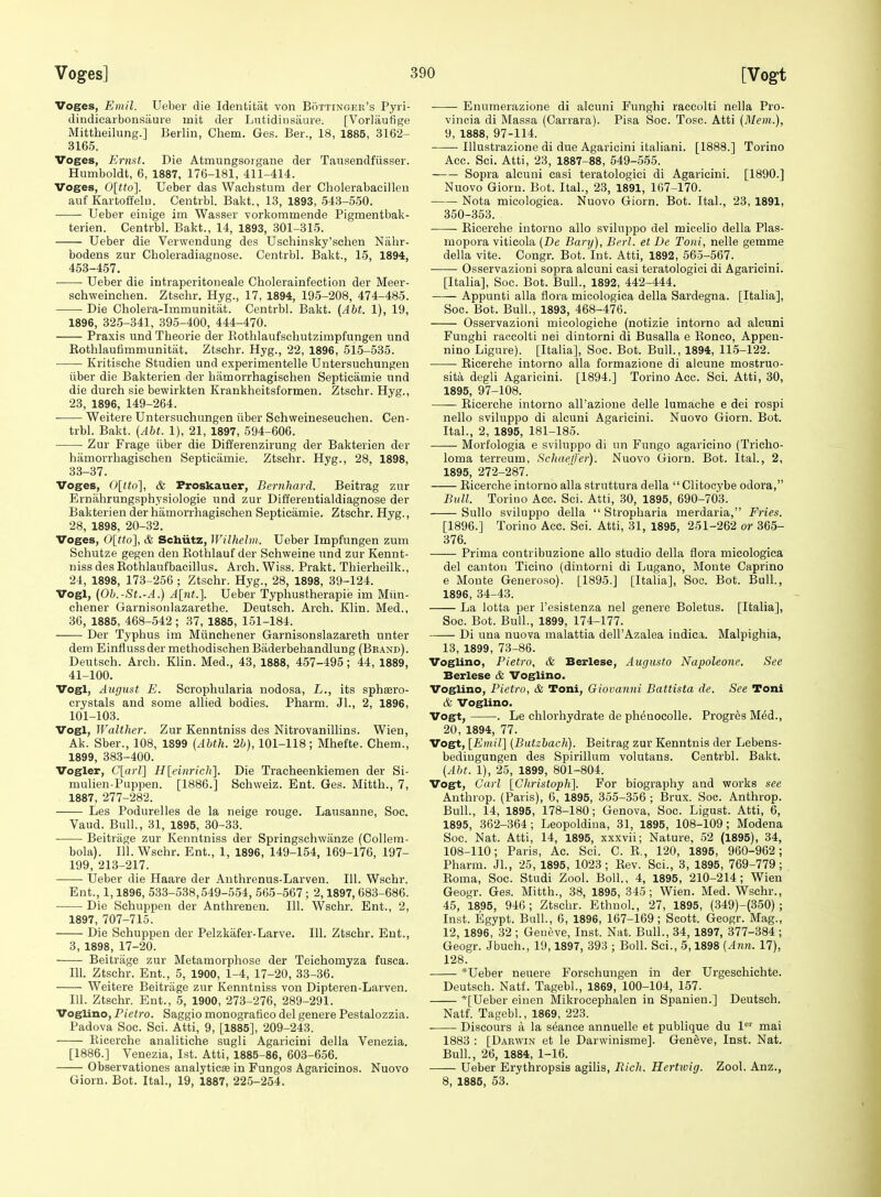 Voges, Eniil. Ueber die Identitat von Bottingeu's Pyri- dindicarbonsiiure mit der Lntidinsaure. [Voi'laufige Mittheilung.] Berlin, Chem. Ges. Ber., 18, 1885, 3162- 3165. Voges, Ernst. Die Atmungsoigane der Tausendfiisser. Humboldt, 6, 1887, 176-181, 411-414. Voges, 0[tto\. Ueber das Wachstum der Cholerabacillen auf KartoffelD. Centrbl. Bakt., 13, 1893, 543-560. Ueber eiuige im Wasser vorkoramende Pigmentbak- terien. Centrbl. Bakt., 14, 1893, 301-315. Ueber die Verwendung des Uschinsky'schen Nalir- bodens zur Cboleradiagnose. Centrbl. Bakt., 15, 1894, 453-457. Ueber die intraperitoneale Cholerainfection der Meer- schweinchen. Ztschr. Hyg., 17, 1894, 195-208, 474-485. Die Cholera-Immunitat. Centrbl. Bakt. (Abt. 1), 19, 1896, 325-341, 395-400, 444-470. Praxis und Theorie der Kothlaufschutzimpfungen und Eothlaufimmunitat. Ztschr. Hyg., 22, 1896, 515-535. • Kritische Studien und experimentelle Untersuchungen iiber die Bakterien der hamorrhagisehen Septicamie und die durch sie bewirkten Krankheitsformen. Ztschr. Hyg., 23, 1896, 149-264. Weitere Untersuchungen iiber Schweineseuchen. Cen- trbl. Bakt. [Aht. 1), 21, 1897, 594-606. Zur Frage iiber die Differenzirung der Bakterien der hamorrhagisehen Septicamie. Ztschr. Hyg., 28, 1898, 33-37. Voges, Ditto], & Froskauer, Bernliard. Beitrag zur Ernahrungsphysiologie und zur Differentialdiagnose der Bakterien der hamorrhagisehen Septicamie. Ztschr. Hyg., 28, 1898, 20-32. Voges, Olttol, & Schiitz, Wilheliii. Ueber Impfungen zum Schutze gegen den Eothlauf der Schvveine und zur Kennt- nissdesKothlaufbacillus. Arch.Wiss. Prakt. Thierheilk., 24, 1898, 173-256 ; Ztschr. Hyg., 28, 1898, 39-124. Vogl, {Ob.-St.-A.) A[nt.]. Ueber Typhustherapie im Miin- chener Garnisoulazarethe. Deutsch. Arch. Klin. Med., 36, 1885, 468-542; 37, 1885, 151-184. Der Typhus im Miinchener Garnisonslazareth unter deni Einflussdermethodischen Biiderbehandlung (Beand). Deutsch. Arch. Klin. Med., 43, 1888, 457-495; 44, 1889, 41-100. Vogl, August E. Scrophularia nodosa, L., its sphsero- crystals and some allied bodies. Pharm. JL, 2, 1896, 101-103. Vogl, Walther. Zur Kenntniss des Nitrovanillins. Wien, Ak. Sber., 108, 1899 {Abth. 2b), 101-118; Mhefte. Chem., 1899, 383-400. Vogler, C[a)-l] H[cinrich]. Die Tracheenkiemen der Si- mulien-Puppen. [1886.] Schweiz. Ent. Ges. Mitth., 7, 1887, 277-282. Les Podurelles de la neige rouge. Lausanne, Soc. Vaud. Bull, 31, 1895, 30-33. Beitriige zur Kenntniss der Springschwanze (Collem- bola). 111. Wschr. Ent., 1, 1896, 149-154, 169-176, 197- 199, 213-217. Ueber die Haare der Anthrenus-Larven. 111. Wschr. Ent., 1,1896, 533-538,549-554, 565-567; 2,1897, 683-686. Die Scliuppen der Anthrenen. 111. Wschr. Ent., 2, 1897, 707-715. Die Schuppen der Pelzkafer-Larve. 111. Ztschr. Ent., 3, 1898, 17-20. Beitrage zur Metamorphose der Teichomyza fusca. 111. Ztschr. Ent., 5, 1900, 1-4, 17-20, 33-36. Weitere Beitrage zur Kenntniss von Dipteren-Larven. 111. Ztschr. Ent., 5, 1900, 273-276, 289-291. Voglino, Pietro. Saggio monografico del genere Pestalozzia. Padova Soc. Sci. Atti, 9, [1885], 209-243. Eicerche analitiche sugli Agaricini della Venezia. [1886.] Venezia, 1st. Atti, 1885-86, 603-656. Observationes analyticae in Fungos Agaricinos. Nuovo Giorn. Bot. Ital., 19, 1887, 225-254. Enumerazione di alcuni Funghi raccolti nella Pro- vincia di Massa (Carrara). Pisa Soc. Tosc. Atti (Mem.), 9, 1888, 97-114. Ulustrazione di due Agaricini italiani. [1888.] Torino Acc. Sci. Atti, 23, 1887-88, 549-555. Sopra alcuni casi teratologici di Agaricini. [1890.] Nuovo Gioru. Bot. Ital., 23, 1891, 167-170. Nota micologica. Nuovo Giorn. Bot. Ital., 23, 1891, 350-353. Eicerche intorno alio sviluppo del micelio della Plas- mopora viticola {De Bary), Berl. et De Toni, nelle gemme della vite. Congr. Bot. Int. Atti, 1892, 565-567. Osservazioni sopra alcuni casi teratologici di Agaricini. [Italia], Soc. Bot. Bull., 1892, 442-444. Appunti alia flora micologica della Sardegna. [Italia], Soc. Bot. Bull., 1893, 468-476. Osservazioni micologiche (notizie intorno ad alcuni Funghi raccolti nei dintorni di Busalla e Eonco, Appeu- nino Ligure). [Italia], Soc. Bot. Bull., 1894, 115-122. • Eicerche intorno alia formazione di alcune mostruo- sita degli Agaricini. [1894.] Torino Acc. Sci. Atti, 30, 1895, 97-108. Eicerche intorno all'azione delle lumache e dei rospi nello sviluppo di alcuni Agaricini. Nuovo Giorn. Bot. Ital., 2, 1895, 181-185. Morfologia e sviluppo di un Fungo agaricino (Tricho- loma terreum, Schueffer). Nuovo Giorn. Bot. Ital., 2, 1895, 272-287. Eicerche intorno alia struttura della  Clitocybe odora, Bull. Torino Ace. Sci. Atti, 30, 1895, 690-703. Sullo sviluppo della  Stropharia merdaria, Fries. [1896.] Torino Acc. Sci. Atti, 31, 1895, 251-262 or 365- 376. Prima contribuzione alio studio della flora micologica del canton Ticino (dintorni di Lugano, Monte Caprine e Monte Generoso). [1895.] [Italia], Soc. Bot. Bull, 1896, 34-43. La lotta per I'esistenza nel genere Boletus. [Italia], Soc. Bot. Bull., 1899, 174-177. Di una nuova malattia dell'Azalea iudica. Malpighia, 13, 1899, 73-86. Voglino, Pietro, & Berlese, Augusta Napoleonc. See Berlese & Voglino. Voglino, Pietro, & Toni, Giovanni Battista de. See Toni & Voglino. Vogt, . Le chlorhydrate de ph^nocolle. Progr^s M6d., 20, 1894, 77. Vogt, [Etnil] {Butzbach). Beitrag zur Kenntnis der Lebens- bediugungen des Spirillum volutans. Centrbl. Bakt. [Aht. 1), 25, 1899, 801-804. Vogt, Carl [Christoph]. For biography and works see Anthrop. (Paris), 6, 1895, 355-356; Brux. Soc. Anthrop. Bull., 14, 1895, 178-180; Genova, Soc. Ligust. Atti, 6, 1895, 362-364; Leopoldina, 31, 1895, 108-109 ; Modena Soc. Nat. Atti, 14, 1895, xxxvii; Nature, 52 (1895), 34, 108-110; Paris, Ac. Sci. C. E., 120, 1895, 960-962; Pharm. Jl., 25, 1895, 1023; Eev. Sci., 3, 1895, 769-779; Eoma, Soc. Studi Zool. Boll., 4, 1895, 210-214; Wien Geogr. Ges. Mitth., 38, 1895, 345; Wien. Med. Wschr., 45, 1895, 946; Ztschr. Ethnol, 27, 1895, (349)-(350) ; Inst. Egypt. Bull., 6, 1896, 167-169; Scott. Geogr. Mag., 12, 1896, 32; Geneve, Inst. Nat. Bull., 34, 1897, 377-384 ; Geogr. Jbuch., 19,1897, 393 ; Boll. Sci., 5,1898 {Ann. 17), 128. *Ueber neuere Forschungen in der Urgeschichte. Deutsch. Natf. Tagebl., 1869, 100-104, 157. *[Ueber einen Mikrocephalen in Spanien.] Deutsch. Natf. Tagebl., 1869, 223. Discours a la stance annuelle et publique du 1 mai 1883 : [Darwin et le Darwinisme]. Geneve, Inst. Nat. Bull., 26, 1884, 1-16. Ueber Erythropsis agilis, Ilicli. Hertwig. Zool. Anz., 8, 1885, 53.