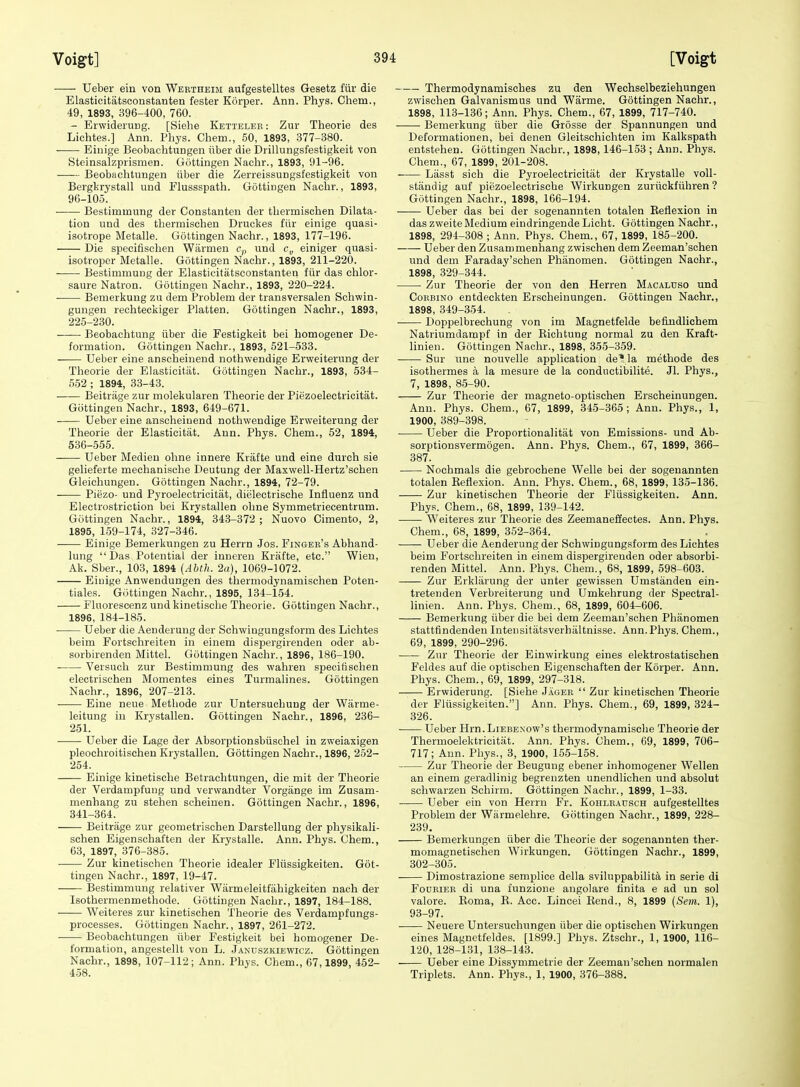 Ueber ein von Wertheim aufgestelltes Gesetz fiir die Elasticitatsconstanten fester Korper. Ann. Phys. Ohem., 49, 1893, 396-400, 760. - ErwideruDg. [Siehe Ketteleb : Zur Theorie des Lichtes.] Ann. Phys. Chem., 50, 1893, 377-380. Einige Beobachtungen iiber die Drillungsfestigkeit von Steinsalzprismen. Gottingen Nachr., 1893, 91-96. Beobachtungen iiber die Zerreissungsfestigkeit von Bergkrystall und Flussspath. Gottingen Nachr., 1893, 96-105. ■ Bestimmung der Constanten der thermischen Dilata- tion und des thermischen Druckes fiir einige quasi- isotrope Metalle. Gottingen Nachr., 1893, 177-196. Die speeifischen Warmen c,, und c„ einiger quasi- isotroper Metalle. Gottingen Nachr., 1893, 211-220. Bestimmung der Elasticitatsconstanten fiir das ehlor- saure Natron. Gottingen Nachr., 1893, 220-224. Bemerkung zu dem Problem der transversalen Schwin- gungen rechteckiger Platten. Gottingen Nachr., 1893, 225-230. Beobachtung iiber die Festigkeit bei homogener De- formation. Gottingen Nachr., 1893, 521-533. Ueber eine anscheinend nothwendige Erweiterung der Theorie der Elasticitat. Gottingen Nachr., 1893, 534- 552 ; 1894, 33-43. Beitriige zur molekularen Theorie der Piezoelectricitat. Giittingen Nachr., 1893, 649-671. Ueber eine anscheinend nothwendige Erweiterung der Theorie der Elasticitat. Ann. Phys. Chem., 52, 1894, 536-555. Ueber Medien ohne innere Krafte und eine durch sie gelieferte mechanisohe Deutung der Maxwell-Hertz'schen Gleichungen. Gottingen Nachr., 1894, 72-79. Piezo- und Pyroelectricitiit, dielectrische Influenz und Electrostriction bei Krystallen ohne Symmetriecentrum. Gottingen Nachr., 1894, 343-372; Nuovo Cimento, 2, 1895, 159-174, 327-346. Einige Bemerkungen zu Herrn Jos. Finger's Abhand- lung  Das Potential der inneren Krafte, etc. Wien, Ak. Sber., 103, 1894 {Abth. 2u), 1069-1072. Eiuige Anwendungen des thermodynamischen Poten- tiales. Gottingen Nachr., 1895, 134-154. Fluorescenz und kinetische Theorie. Gottingen Nachr., 1896, 184-185. Ueber die Aenderung der Schwingungsform des Lichtes beim Fortschreiten in einem dispergirenden oder ab- sorbirenden Mittel. Gottingen Nachr., 1896, 186-190. Versuch zur Bestimmung des wahren speeifischen electrischen Momentes eines Turmalines. Gottingen Nachr., 1896, 207-213. Eine neue Methode zur Untersuchung der Wiirme- leitung in Krystallen. Gottingen Nachr., 1896, 236- 251. Ueber die Lage der Absorptionsbiisehel in zweiaxigen pleochroitischen Krystallen. Gottingen Nachr., 1896, 252- 254. Einige kinetische Betrachtungen, die mit der Theorie der Verdampfung und verwandter Vorgange im Zusam- menhang zu stehen scheinen. Gottingen Nachr., 1896, 341-364. Beitriige zur geometrischen Darstellung der physikali- schen Eigenschaften der Krystalle. Ann. Phys. Chem., 63, 1897, 376-385. Zur kinetischen Theorie idealer Fliissigkeiten. Got- tingen Nachr., 1897, 19-47. Bestimmung relativer Warmeleitfahigkeiten naeh der Isothermenmethode. Gottingen Nachr., 1897, 184-188. Weiteres zur kinetischen Theorie des Verdampfungs- processes. Gottingen Nachr., 1897, 261-272. Beobachtungen fiber Festigkeit bei homogener De- formation, angestellt von L. Jandszkiewicz. Gottingen Nachr., 1898, 107-112; Ann. Phys. Chem., 67,1899, 452- 458. Thermodynamisches zu den Wechselbeziehungen zwischen Galvanism us und Warme. Gottingen Nachr., 1898, 113-136; Ann. Phys. Chem., 67, 1899, 717-740. Bemerkung iiber die Grosse der Spannungen und Deformationen, bei denen Gleitschichten im Kalkspath entstehen. Gottingen Nachr., 1898,146-153 ; Ann. Phys. Chem., 67, 1899, 201-208. -— Lasst sich die Pyroelectricitat der Krystalle voll- standig auf piezoelectrische Wirkungen zuriickfiihren ? Gottingen Nachr., 1898, 166-194. Ueber das bei der sogenannten totalen Eeflexion in das zweiteMedium eindringendeLicht. Gottingen Nachr., 1898, 294-308 ; Ann. Phys. Chem., 67, 1899, 185-200. Ueber den Zusammenhang zwischen dem Zeeman'schen und dem Faraday'schen Phanomen. Gottingen Nachr., 1898, 329-344. Zur Theorie der von den Herren Macaluso und CoBBiNO entdeckten Erscheinungen. Gottingen Nachr., 1898, 349-354. Doppelbrechung von im Magnetfelde befindlichem Natriumdampf in der Richtung normal zu den Kraft- linien. Gottingen Nachr., 1898, 355-359. Sur line nouvelle application de* la methode des isothermes a, la mesure de la conductibilite. Jl. Phys., 7, 1898, 85-90. Zur Theorie der magneto-optischen Erscheinungen. Ann. Phys. Chem., 67, 1899, 345-365; Ann. Phys., 1, 1900, 389-398. Ueber die Proportionalitat von Emissions- und Ab- sorptionsvermogen. Ann. Phys. Chem., 67, 1899, 366- 387. Nochmals die gebrochene Welle bei der sogenannten totalen Reflexion. Ann. Phys. Chem., 68, 1899, 135-186. Zur kinetischen Theorie der Fliissigkeiten. Ann. Phys. Chem., 68, 1899, 139-142. Weiteres zur Theorie des Zeemaneffectes. Ann. Phys. Chem., 68, 1899, 352-364. Ueber die Aenderung der Schwingungsform des Lichtes beim Fortschreiten in einem dispergirenden oder absorbi- renden Mittel. Ann. Phys. Chem., 68, 1899, 598-603. Zur Erkliirung der unter gewissen Umstanden ein- tretenden Verbreiterung und Umkehrung der Spectral- linien. Ann. Phys. Chem., 68, 1899, 604-606. Bemerkung iiber die bei dem Zeeman'schen Phanomen stattfindenden Intensitiitsverhiiltnisse. Ann.Phys. Chem., 69, 1899, 290-296. ■ Zur Theorie der Einwirkung eines elektrostatischen Feldes auf die optischen Eigenschaften der Korper. Ann. Phys. Chem., 69, 1899, 297-318. —— Erwiderung. [Siehe Jager  Zur kinetischen Theorie der Flussigkeiten.] Ann. Phys. Chem., 69, 1899, 324- 326. Ueber Hrn.LiEBEXOw's thermodynamisehe Theorie der Thermoelektricitiit. Ann. Phys. Chem., 69, 1899, 706- 717; Ann. Phys., 3, 1900, 155-158. Zur Theorie der Beugung ebener inhomogener Wellen an einem geradlinig begrenzten unendlichen und absolut schwarzeu Schirm. Gottingen Nachr., 1899, 1-33. Ueber ein von Herrn Fr. Kohlbausch aufgestelltes Problem der Wiirmelehre. Gottingen Nachr., 1899, 228- 239. Bemerkungen iiber die Theorie der sogenannten ther- momagnetischen Wirkungen. Gottingen Nachr., 1899, 302-305. Dimostrazione semplice della sviluppabilita in serie di FoDRiEB di una funzione angolare iinita e ad un sol valore. Roma, R. Acc. Lincei Rend., 8, 1899 (Sem. 1), 93-97. • Neuere Untersuchnngen iiber die optischen Wirkungen eines Magnetfeldes. [1899.] Phys. Ztschr., 1, 1900, 116- 120, 128-131, 138-143. Ueber eine Dissymmetric der Zeeman'schen normalen Triplets. Ann. Phys., 1, 1900, 376-388.