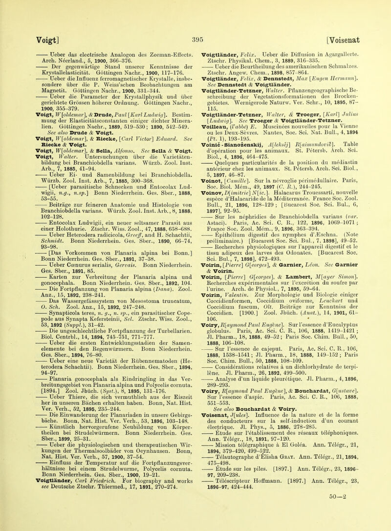 Ueber das electrische Analogon des Zeeman-Effects. Arch. N(5erland., 6, 1900, 366-376. Der gegenwartige Stand unserer Kenntnisse der Krystallelasticitat. Gottingen Nachr., 1900, 117-176. Ueber die Influenz ferromagnetisoher Krystalle, insbe- sondere iiber die P. Weiss'schen Beobachtungen am Magnetit. Gottingen Nachr., 1900, 331-344. Ueber die Parameter der Krystallpliysilt uud iiber gerichtete Grossen hoherer Ordnung. Gottingen Nachr., 1900, 355-379. Voi§ft, W[oldemar], &Drude, Paul [KarlLudwi<i]. Bestim- mung der Elasticitatsconstanten einiger dichter Minera- lien. Gottingen Nachr., 1889, 519-530; 1890, 542-549. See also Drude & Voigt. Voigt, Wloldemar], & Riecke, [Cai-l Victor'] Eduard. See Riecke & Voigt. Voigt, W[oldemar'], & Sella, Alfonso. See Sella & Voigt. Voigt, Walter. Untersucliungen iiber die Varietateu- bildung bei Branchiobdella varians. Wiirzb. Zool. Inst. Arb., 7, 1885, 41-94. Ueber Ei- nnd Samenbildung bei Branchiobdella. Wiirzb. Zool. Inst. Arb., 7, 1885, 300-368. [Ueber parasitische Schnecken und Entocolax Lud- wigii, n.g., n.sp.] Bonn Niederrhein. Ges. Sber., 1888, 53-65. Beitrage zur feineren Anatomie und Histologie von Branchiobdella varians. Wiirzb. Zool. Inst. Arb., 8, 1888, 102-128. Entocolax Ludwigii, ein neuer seltsamer Parasit aus einer Holothurie. Ztschr. Wiss. Zool., 47, 1888, 658-688. Ueber Heterodera radicicola, Oreeff, and H. Schaehtii, Schmidt. Bonn Niederrhein. Ges. Sber., 1890, 66-74, 93- 98. [Das Vorkommen von Planaria alpina bei Bonn,] Bonn Niederrhein. Ges. Sber., 1891, 37-38. Ueber Coenurus serialis, Gervais. Bonn Niederrhein. Ges. Sber., 1891, 85. Karten zur Verbreitung der Planaria alpina und gonocephala. Bonn Niederrhein. Ges. Sber., 1892, 104. Die Fortpflanzung von Planaria alpina {Dana). Zool. Anz., 15, 1892, 238-241. Das Wassergefasssystem von Mesostoma truncatum, 0. Sell. Zool. Anz., 15, 1892, 247-248. Synapticola teres, n. g., n. sp., ein parasitischer Cope- pode aus Synapta Kefersteinii, Sel. Ztschr. Wiss. Zool., 53, 1892 {Suppl.), 31-42. —— Die ungeschlechtliche Fortpflanzung der Turbellarien. Biol. Centrbl., 14, 1894, 745-751, 771-777. • Ueber die ersten Entwicklungsstadien der Samen- elemente bei den Kegenwiirmern. Bonn Niederrhein. Ges. Sber., 1894, 76-80. ■ Ueber eine neue Varietat der Kiibennematoden (He- terodera Schaehtii). Bonn Niederrhein. Ges. Sber., 1894, 94- 97. Planaria gonocephala als Eindringling in das Ver- breitungsgebiet von Planaria alpina und Polycelis cornuta. [1894.] Zool. Jbiich. (Syst.), 8, 1895, 131-176. Ueber Thiere, die sich vermuthlioh aus der Eiszeit her in unseren Bachen erhalten haben. Bonn, Nat. Hist. Ver. Verb., 52, 1895, 235-244. Die Einwanderung der Planariaden in unsere Gebirgs- bache. Bonn, Nat. Hist. Ver. Verb., 53, 1896, 103-148. Kiinstlich hervorgerufene Neubildung von Korper- theilen bei Strudelwiirmern. Bonn Niederrhein. Ges. Sber., 1899, 25-31. Ueber die physiologischen und therapeutischen Wir- kungen der Thermalsoolbader von Geynhausen. Bonn, Nat. Hist. Ver. Verb., 57, 1900, 37-54. Einfluss der Temperatur auf die Fortpflanzungsver- haltnisse bei einem Strudelwurme, Polycelis cornuta. Bonn Niederrhein. Ges. Sber., 1900, 19-21. Voigtlander, Carl Fried^ich. For biography and works see Deutsche Ztschr. Thiermed., 17, 1891, 270-274. Voigtlander, Felix. Ueber die Diifnsion in Agargallerte. Ztschr. Physikal. Chem., 3, 1889, 316-335. Ueber die Beurtheilung des amerikauischen Schmalzes. Ztschr. Angew. Chem., 1898, 857-864. Voigtlander, Felix, & Dennstedt, Max [Eugen Hermann]. See Dennstedt & Voigtlander. Voigtlander-Tetzner, Walter. Pflanzengeographische Be- schreibung der Vegetationsformationen des Brocken- gebietes. Wernigerode Naturw. Ver. Schr., 10, 1895, 87- 115. Voigtlander-Tetzner, Walter, & Troeger, [Karl] .Julius [L^idtoig]. See Troeger & Voigtlander-Tetzner. Voilleau, (I'abhe) E. Muscinees nouvelles pour la Vienne ou les Deux-Sevres. Nantes, Soc. Sci. Nat. Bull., 4,1894 (Pt. 1), 193-195. Voinic - Sianozenskij, A[leksiij] R[ainiundovi6]. Table d'operation pour les animaux. St. Petersb. Arch. Sci. Biol, 4, 1896, 464-475. Quelques particularites de la position du m^diastin anterieur chez les animaux. St. Petersb. Arch. Sci. Biol., 5, 1897, 46-87. Voinot, [C'amille]. Sur la nevroglie perimedullaire. Paris, Soe. Biol. Mem., 49, 1897 (C. P.), 244-245. Voinov, B[imitrie] N[ic.]. Halacarus Trouessarti, nouvelle espece d'Halacaride de la Mediterranee. France Soc. Zool. Bull., 21, 1896, 128-129; [Bucarest Soc. Sci. Bui., 6, 1897], 92-95. Sur les nephridies de Branchiobdella varians {var. Astaci). Paris, Ac. Sci. C. K., 122, 1896, 1069-1071 ; France Soc. Zool. Mem., 9, 1896, 363-394. Bpith(51ium digestif des nymphes d'iEschna. (Note preliminaire.) [Bucarest Soc. Sci. BuL, 7, 1898], 49-52. ■ Recherches physiologiques sur I'appareil digestif et le tissu adipeux des larves des Odonates. [Bucarest Soc. Sci. BuL, 7, 1898], 472-493. Voirin, [Pierre] G[eorges], & Garnier, Leon. See Garnier & Voirin. Voirin, [Pierre] O[eorges], & Ziambert, 3I[aijer Simon]. Becherches experimentales sur I'excretion du soufre par I'urine. Arch, de Physiol., 7, 1895, 59-64. Voirin, Valentin. Zur Morphologie und Biologie einiger Coccidienformen, Coccidium oviforme, Leuckart und Coccidium fuscum, Olt. Beitrage zur Kenntniss der Coecidien. [1900.] Zool. Jbiich. (Anat.), 14, 1901, 61- 106. Voiry, R[aymond Paul Eugene]. Sur ressence d'Eucalyptus globulus. Paris, Ac. Sci. C. R., 106, 1888, 1419-1421 ; Jl. Pharm., 18, 1888, 49-52; Paris Soc. Chim. Bull, 50, 1888, 106-108. Sur I'essence de cajeput. Paris, Ac. Sci. C. R., 106, 1888, 1538-1541; Jl. Pharm., 18, 1888, 149-152; Paris Soc. Chim. Bull, 50, 1888, 108-109. Considerations relatives a un dichlorhydrate de terpi- lene. Jl. Pharm., 26, 1892, 499-500. Analyse d'un liquide pleuretique. Jl. Pharm., 4,1896, 289-293. Voiry, R[aymond Paul Eugene], & Bouchardat, G[ustave]. Sur I'essence d'aspic. Paris, Ac. Sci. C. R., 106, 1888, 551-553. See also Bouchardat & Voiry. Voisenat, J[ules]. Influence de la nature et de la forme des conducteurs sur la self-induction d'un courant electrique. Jl. Phys., 5, 1886, 278-285. Etude sur I'etablissement des reseaux t^Mphoniques. Ann. T^l(4gr., 18, 1891, 97-120. Mission t^l^graphique a El Gol^a. Ann. T^Mgr., 21, 1894, 379-420, 499-522. T^lautographe d'Elisha Gray. Ann. T^legr., 21,1894, 4757498. • Etude sur les piles. [1897.] Ann. T(51(5gr., 23, 1896- 97, 209-238. T6Mscripteur Hoffmann. [1897.] Ann. Tel^gr., 23, 1896-97, 424-444. 50—2