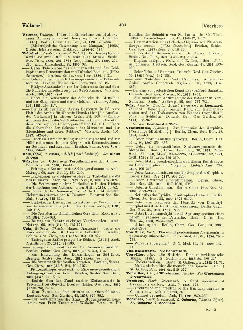 Voltmer, Ludiuig. Ueber die Einwirkung von Hydioxyl- amin, Aetlioxylamin und Benzyloxylamin auf Senfole. [1889.] Berlin, Chem. Ges. Ber., 24, 1891, 378-385. [Elektrolytische Gewinnung von Mangan.] [1892.] Ztsclir. Elektroteclin. Elektroch., 1894-95, 172. Voltolini, [Friedrich Eduard Rudolf]. For biography and ■works see Arch. Otol., 18, 1889, 325 ; Breslau, Schles. Ges. Jber., 1889, 281-284; Leopoldina, 25, 1889, 214- 215; Arch. Ohrenheilk., 29, 1890, 328. Ueber Tuberculose des Gaumensegels und des Kehl- kopfes ; mit Demonstration von Tuberkel-Bacillen. [}Vith discussion.] Breslau, Schles. Ges. Jber., 1884, 1-21. ■ Ueber ein besonderes Erkennungszeichen der Tuberkel- bacillen. Breslau, Schles. Ges. Jber., 1885, 36-42. Einiges Anatomische aus der Gehorschnecke und ilber die Function derselben resp. des Gehororganes. Virchow, Arch., 100, 1885, 27-41. ■ Ueber die Gehorzahne der Schnecke des Menschen und der Saugethiere und deren Gefasse. Virchow, Arch., 104, 1886, 109-117. Die Kritik des Herrn Arthur Bottcher (in Bd. xxiv Heft 1 des Archiv fiir Ohrenheilkunde) iiber [die Aufsatze des Verfassers] in diesem Archiv Bd. 100: Einiges Anatomische aus der Gehorschnecke und iiber die Function derselben resp. des Gehororganes  und Bd. 104 : Ueber die Gehorzahne der Schnecke des Menschen und der Saugethiere und deren Gefasse. Virchow, Arch., 107, 1887, 542-548. Ueber die Durchleuchtung des Kehlkopfes und anderer Hohlen des menschlichen Korpers, mit Demon strationen an Gesunden und Kranken. Breslau, Schles. Ges. Jber., 1888, 276-283. Volz, 0[tto], & Claus, Adolph [Carl Ludwig], See Claus & Volz. Volz, Walter. Ueber neue Turbellarien aus der Schweiz. Zool. Anz., 21, 1898, 605-612. Beitrag zur Kenntniss der Schlangendistomeen. Arch. Naturg., 65, 1899 {Bd. 1), 231-240. L'extension de quelques espfeces de Turbellaria dans nos ruisseaux. Arch. Sci. Phys. Nat., 8, 1899, 487-488. Die Verbreitung einiger Turbellarien in den Bachen der Umgebung von Aarberg. Bern Mitth., 1899, 66-82. Faune de la Eoumanie, par M. le Dr. M. Jaqdet. Helminthes trouv^s par HI. Jacquet. Bucarest Soc. Sci. Bui., 8, 1899, 312-314. Statistischer Beitrag zur Kenntniss des Vorkommens von Nematoden in Vogeln. Eev. Suisse Zool., 6, 1899, 189-198. Die Cestodendereinheimischen Corvideu. Zool. Anz., 22, 1899, 265-268. Beitrag zur Kenntniss einiger Vogelcestoden. Arch. Naturg., 66, 1900 (.Bd. 1), 115-174. Volz, Wilhelm [Theodor August Hermaiin]. Ueber die Korallenfauna der St. Cassianer Schichten. Breslau, Schles. Ges. Jber., 1894 {Abth. 2a), 80-87. Beitrage zur Anthropologic der Siidsee. [1894.] Arch. f. Anthrop., 23, 1895, 97-169. Beitrage zur Kenntniss der St. Cassianer Korallen. Breslau, Schles. Ges. Jber., 1895 (Abth. 2a), 7-8. Zur Entstehung der Dolomitkogel in Siid-Tirol. Breslau, Schles. Ges. Jber., 1895 (Abth. 2a), 92. Die Systematik der fossilen Korallen. Breslau, Schles. Ges. Jber., 1895 (Abth. 2a), 101-107. Pithecanthropus erectus. Dub. Eine menschenahnliehe Uebergangsform aus Java. Breslau, Schles. Ges. Jber., 1896 (Abth. 2b), 5-8. Bericht iiber den Fund fossiler Elefantenreste in Petersdorf bei Gleiwitz. Breslau, Schles. Ges. Jber., 1896 (Abth. 26), 8-14. Neue Funde aus dem Muschelkalk Oberschlesiens. Deutsch. Geol. Ges. Ztschr., 48, 1896, 976-982. Die Korallenfauna der Trias. Monographisch bear- beitet von Fritz Fkech und Wilhelm Volz. ii. Die Korallen der Schichten von St. Cassian in Stid-Tirol. [1896.] Palaeontographica, 43, 1896-97, 1-124. Demonstration eines Scbiidel-Abgusses von Pithecan- thropus ereotus. [JVitli discussion.] Breslau, Schles. Ges. Jber., 1897 (Abth. 2a), 10-20. Ueber die Erdbebenarbeit von Dr. Dathe. Breslau, Schles. Ges. Jber., 1897 (Abth. 2a), 31-43. Elephas antiquus, Falc, und E. Trogontherii, Fold. in Schlesien. Deutsch. Geol. Ges. Ztschr., 49, 1897,193- 200. Ueber Trias auf Sumatra. Deutsch. Geol. Ges. Ztschr., 50, 1898 (Verh.), 137-138. Zum Toba-See in Central-Sumatra. Amsterdam Nederl. Aardr. Genootsch. Tijdschr., 16, 1899, 415- 485. Beitrage zur geologischenKenntniss vonNord-Sumatra. Deutsch. Geol. Ges. Ztschr., 51, 1899, 1-61. Zur somatischeu Anthropologie der Battaker in Nord- Sumatra. Arch. f. Anthrop., 26, 1900, 717-732. Volz, Wilhelm [Theodor August Hermann], & Iieonhard, Richard. Ueber einen reichen Fund von Elephanten- resten und das Vorkommen von Elephas trogontherii, Fold., in Schlesien. Deutsch. Geol. Ges. Ztschr., 48, 1896, 356-362. See also Ziconbard & Volz. Vongericbten, E[duard]. Zur Kenntniss des Morphins. [Vorlauflge Mittheilung.] Berlin, Chem. Ges. Ber., 29, 1896, 65-68. Ueber Morphinmethylhydroxyd. Berlin, Chem. Ges. Ber., 30, 1897, 354-357. Ueber die stickstofffreien Spaltungsproducte des Morphins. Berlin, Chem. Ges. Ber., 30, 1897, 2439- 2444; 31, 1898, 51-56, 2924-2925, 3198-3202; 32, 1899, 1521-1524 ; 33, 1900, 352-359. Ueber Methylpseudomorphin und dessen Beziehungen zu Pseudomorphin und Morphin. Liebig's Ann., 294, 1897, 206-219. Ueber Ammoniumbasen aus der Gruppe des Morphins. Liebig's Ann., 297, 1897, 204-220. Ueber Hydromethylmorphimethin. Berlin, Chem. Ges. Ber., 32, 1899, 1047-1050, 4082. Ueber ^-Morphimethin. Berlin, Chem. Ges. Ber., 32, 1899, 2379-2380. Notiz iiber das Pyridin-a-dinitrophenylchlorid. Berlin, Chem. Ges. Ber., 32, 1899, 2571-2572. Ueber den Nachweis der Identitiit von Dimethyl- morphol und 3 .4-Dimethoxyphenanthren. Berlin, Chem. Ges. Ber., 33, 1900, 1824-1825. Ueber Luteolinmethylather als Spaltungsproduct eines neuen Glykosides der Petersilie. Berlin, Chem. Ges. Ber., 33, 1900, 2334-2342. Ueber Apiin. Berlin, Chem. Ges. Ber., 33, 1900, 2904-2909. Von Buck, Karl. The use of peptomangan for an£emia in pulmonary tuberculosis. N. Y. Med. Jl., 60, 1894, 751- 753. What is tubercnhn? N. Y. Med. Jl., 61, 1895, 142- 146. Von Schweinitz. See Schweinitz. Vonwiller, Alfr. Die Medicin. Eine culturhistorische Skizze. [1887.] St. Gallen, Ber., 1885-86, 188-225. Cholerabacillen. [1892.] St. Gallen, Ber., 1892-93, 71. Medizinisches iiber die mensohliche Sprache. [1895.] St. Gallen, Ber., 1895-96, 249-277. Vonwiller, Alfr., & Wartmann, Theodor. See Wartmann & Vonwiller. Voorhees, Clark Greenwood. A third specimen of Lawkence's warbler. Auk, 5, 1888, 427. Occurrence and breeding of the Kentucky warbler in Connecticut. Auk, 10, 1893, 86. Connecticut notes. Auk, 11, 1894, 259-260. Voorbees, Clark Greenwood, & Osborne, Thomas B[urr]. See Osborne & Voorbees. 61—2