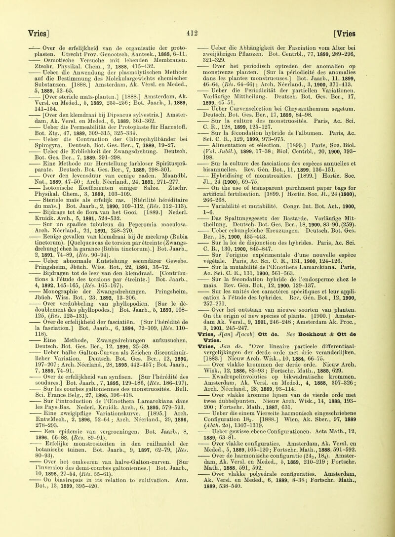 —— Over de erfelijklieid van de organisatie der proto- plasten. Utrecht Prov. Genootsch. Aanteek., 1888, 6-11. Osmotisehe Versuche mit lebenden Membrauen. Ztschr. Physikal. Chem., 2, 1888, 415-432. Ueber die Anwendung der plasmolytisohen Methode auf die Bestimmung des Molekulargewichts chemischer Substanzen. [1888.] Amsterdam, Ak. Vfersl. en Meded., 5, 1889, 52-65. [Over steriele mais-planten.] [1888.] Amsterdam, Ak. Versl. en Meded., 5, 1889, 255-256; Bot. Jaarb., 1,1889, 141-154. [Over denklemdraai bij Dipsacus sylvestris.] Amster- dam, Ak. Versl. en Meded., 6, 1889, 361-362. Ueber die Permeabilitat der Protoplaste fiir Harnstoff. Bot. Ztg., 47, 1889, 309-315, 325-334. Ueber die Contraction der Chlorophyllbander bei Spirogyra. Deutsch. Bot. Ges. Ber., 7, 1889, 19-27. Ueber die Erblichkeit der Zwangsdrehung. Deutsch. Bot. Ges. Ber., 7, 1889, 291-298. Eine Methode zur Herstellung farbloser Spirituspra- parate. Deutsch. Bot. Ges. Ber., 7, 1889, 298-301. Over den leveusduur van eenige zaden. Maandbl. Nat., 1889, 47-50 ; Arch. N^erland., 24, 1891, 271-277. Isotonische KoetHzienten einiger Salze. Ztschr. Physikal. Chem., 3, 1889, 103-109. Steriele mais als erfelijk ras. [St^rilit^ h^reditaire du mais.] Bot. Jaarb., 2, 1890, 109-112, {Res. 112-113). Bijdrage tot de flora van het Gooi. [1889.] Nederl. Kruidk. Arch., 5, 1891, 524-632. Sur un spadice tubuleux du Peperomia maculosa. Arch. Neerland., 24, 1891, 258-270. Eenige gevallen van klemdraai bij de meekrap (Eubia tinctorum). [Quelques cas de torsion par ^treinte (Zwangs- drehung) chez la garance (Kubia tinctorum).] Bot. Jaarb., 2, 1891, 74-89, (R<>s. 90-94). Ueber abnormale Entstehung secundarer Gewebe. Pringsheim, Jbiich. Wiss. Bot., 22, 1891, 35-72. —— Bijdragen tot de leer van den klemdraai. [Contribu- tions a r^tude des torsions par etreinte.] Bot. Jaarb., 4, 1892, 145-165, {Res. 165-167). Monographic der Zwangsdrehungen. Pringsheim, Jbiich. Wiss. Bot., 23, 1892, 13-206. Over verdubbeling van phyllopodien. [Sur le d6- doublement des phyllopodes.] Bot. Jaarb., 5, 1893, 108- 125, {Res. 125-131). Over de erfelijkheid der fasciatien. [Sur I'heredite de la fasciation.] Bot. Jaarb., 6, 1894, 72-109, (Re's. 110- 118). Eine Methode, Zwangsdrehungen aufzusuchen. Deutsch. Bot. Ges. Ber., 12, 1894, 25-39. Ueber halbe Galton-Curven als Zeiclien discontinuir- licher Variation. Deutsch. Bot. Ges. Ber., 12, 1894, 197-207; Arch. Neerland., 28,1895, 442-457; Bot. Jaarb., 7, 1895, 74-91. Over de erfelijkheid van synfisen. [Sur I'heredite des soudures.] Bot. Jaarb., 7, 1895, 129-186, {Res. 186-197). —— Sur les eourbes galtoniennes des monstruosit6s. Bull. Sci. France Belg., 27, 1895, 396-418. Sur I'introduction de I'ffinothera Lamarckiana dans les Pays-Bas. Nederl. Kruidk. Arch., 6, 1895, 579-593. Eine zweigipflige Variationskurve. [1895.] Arch. EntwMech., 2, 1896, 52-64; Arch. Neerland., 29, 1896, 278-293. Een epidemic van vergroeningen. Bot. Jaarb., 8, 1896, 66-88, {Res. 89-91). Erfelijke monstrositeiten in den ruilhandel der botanische tuinen. Bot. Jaarb., 9, 1897, 62-79, {R4s. 80-93). Over het omkeeren van halve-Galton-curven. [Sur I'inversion des demi-courbes galtoniennes.] Bot. Jaarb., 10, 1898, 27-54, {R^s. 55-61). On biastrepsis in its relation to cultivation. Ann. Bot., 13, 1899, 395-420. Ueber die Abhangigkeit der Fasciation vom Alter bei zweijahrigen Pflanzen. Bot. Centrbl., 77, 1899, 289-296, 321-329. Over het periodisch optreden der anomalien op monstreuze planten. [Sur la periodicity des anomalies dans les plantes monstrueuses.] Bot. Jaarb., 11, 1899, 46-64, {Rds. 64-66) ; Areh. Neerland., 3, 1900, 371-413. Ueber die Periodicitat der partiellen Variationen. Vorlaufige Mittheilung. Deutsch. Bot. Ges. Ber., 17, 1899, 45-51. Ueber Curvenselection bei Chrysanthemum segetum. Deutsch. Bot. Ges. Ber., 17, 1899, 84-98. —— Sur la culture des monstruosit^s. Paris, Ac. Sci. C. E., 128, 1899, 125-127. Sur la fecondation hybride de I'albumen. Paris, Ac. Sci. C. K., 129, 1899, 973-975. Alimentation et selection. [1899.] Paris, Soe. Biol. {Vol. Jubil), 1899, 17-38; Biol. Centrbl., 20, 1900, 193- 198. Sur la culture des fasciations des esp^ces annuelles et bisannuelles. Kev. G6n. Bot., 11, 1899, 136-151. Hybridising of monstrosities. [1899.] Hortic. Soc. Jl., 24 (1900), 69-75. On the use of transparent parchment paper bags for artificial fertilisation. [1899.] Hortic. Soc. JL, 24 (1900), 266-268. Variability et mutabilite. Congr. Int. Bot. Act., 1900, 1-6. Das Spaltungsgesetz der Bastarde. Vorlaufige Mit- theilung. Deutsch. Bot. Ges. Ber., 18,1900, 83-90, (259). Ueber erbungleiche Kreuzungen. Deutsch. Bot. Ges. Ber., 18, 1900, 435-443. Sur la loi de disjonction des liybrides. Paris, Ac. Sci. C. E., 130, 1900, 845-847. Sur I'origine exp^rimentale d'une nouvelle espece v^g^tale. Paris, Ac. Sci. C. E., 131, 1900, 124-126. Sur la mutability de I'CEnothera Lamarckiana. Paris, Ac. Sci. C. E., 131, 1900, 561-563. Sur la fecondation hybride de I'endosperme chez le mais. Eev. Gen. Bot., 12, 1900, 129-137. Sur les unites des caracteres specifiques et leur appli- cation a I'etude des hybrides. Kev. Gen. Bot., 12, 1900, 257-271. Over het ontstaan van nieuwe soorten van planten. On the origin of new species of plants. [1900.] Amster- dam Ak. Versl., 9, 1901, 246-248 ; Amsterdam Ak. Proc, 3, 1901, 245-247. Vries, J[an] J[acob] Ott de. See Boekhout & Ott de Vries. Vries, Jan de. *Over lineaire partieele differentiaal- vergelijkingen der derde orde met drie veranderlijken. [1883.] Nieuw Arch. Wisk., 10, 1884, 66-75. Over vlakke krommen der derde orde. Nieuw Arch. Wisk., 12, 1886, 82-93 ; Fortschr. Math., 1885, 629. • Kwadrupelinvoluties op bikwadratische krommen, Amsterdam, Ak. Versl. en Meded., 4, 1888, 307-326; Arch. Neerland., 23, 1889, 93-114. Over vlakke kromme lijuen van de vierde orde met twee dubbelpunten. Nieuw Arch. Wisk., 14, 1888, 193- 200; Fortschr. Math., 1887, 631. Ueber die einem Vierseite harmonisch eingeschriebene Configuration I83. [1888.] Wien, Ak. Sber., 97, 1889 {Abth. 2a), 1307-1319. Ueber gewisse ebene Configurationen. Acta Math., 12, 1889, 63-81. Over vlakke configuraties. Amsterdam, Ak. Versl. en Meded., 5, 1889,105-120; Fortschr. Math., 1888, 591-592. Over de harmonische configuratie (243, I84). Amster- dam, Ak. Versl. en Meded., 5, 1889, 210-219; Fortschr. Math., 1888, 591, 592. Over vlakke polyedrale configuraties. Amsterdam, Ak. Versl. en Meded., 6, 1889, 8-38; Fortschr. Math., 1889, 538-540.