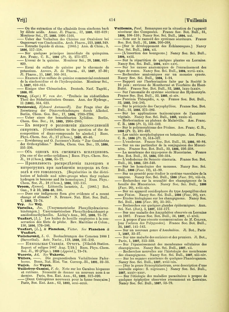 On the extraction of the alkaloids from cinchona bark by dilute acids. Amer. Jl. Pharm.. 57, 1885, 622-629 ; Moniteur Sci., 27, 1885, 1096-1101. Ueber das Verhalten des Chinins zur Oxalsaure bei Gegenwart von Cinchonidin. Arch. Pharm., 223,1885,349. Estratto liquido di china. [1885.] Ann. di Chim., 3, 1886, 117-118. Sur quelques principes immediats du quinquina. Ass. Franp. C. R., 1886 {Pt. 2), 275-277. L'essai de la quinine. Moniteur Sci., 28, 1886, 825- 829. Essai du sulfate de quinine par le chromate de potassium. Anvers, Jl. de Pharm., 43, 1887, 27-30; Jl. Pharm., 15, 1887, 360-361. Examen d'un sulfate de quinine commercial contenant de la cinchonidine et de I'hydroquinine. Moniteur Sci., 1, 1887, 810-813. Einiges iiber Chinarinden. Deutsch. Natf. Tagebl., 1888, 89. Vring, (Kapt.) W. van der. *Treibeis im siidostlichen Theil des Siidatlantischen Oceans. Ann. derHydrogr., 11 (1883), 564, 623. Vroblevskij, E[duard Antonovi5]. Zur Frage iiber die Zersetzuug der Diazoverbindungeu durch Alkohol. Berlin, Chem. Ges. Ber., 17, 1884, 2703-2704. Ueber eines der benachbarten Xylidine. Berlin, Chem. Ges. Ber., 18, 1885, 2904-2905. Kt> Bonpocy o pasjioKeHiH ^iaaocoeAHeeHifi cniipTOMl. [Contribution to the question of the de- composition of diazo-compounds by alcohol.] Euss. Phys.-Chem. Soc. Jl., 17 (Chem.], 1885, 43-46. Erwiderung auf 0. Jacobsen's Notiz  Zur Geschichte der Orthoxylidine. Berlin, Chem. Ges. Ber., 19, 1886, 235-236. 06^. O^HOMTj H3'L CMeJKHHXl, KCMH^HHOBl. [On one of the ortho-xylidines.] Euss. Phys.-Chem. Soc. JL, 18 (Chem.), 1886, 65-77. IIpaBiiJiLHOCTb pacnpejiijieHifl rajtoiiji;oB'B u HiiTporpyniii, npii saMiuieHiii Bojopo^a bi 6en- 30Jli H ero rOMOJIoraxi. [Regularities in the distri- bution of haloids and nitro-groups when they replace hydrogen in benzene and its homologues.] Euss. Phys.- Chem. Soc. Jl., 18 (Chem.), 1886, 132-135. Vroom, Jlames]. Littorella lacustris, L. [1885.] Bot. Gaz., 9 & 10, 1884-85, 386. Does our indigenous flora give evidence of a recent change of climate? N. Brunsw. Nat. Hist. Soc. Bull., 7, 1888, 72-74. Vry. See Vrij. Vsetecka, Jos. [Unsymmetrische Phenylhydrazinver- bindungen.] Unsymmetrisches Phenylhydrazidoacet-^- amidodimethylanilin. Liebig's Ann., 301, 1898, 75-79. Vuaflart, [L.]. Les huiles de houille employees a la con- servation des filets de peche. Rev. Maritime et Colon., 130, 1896, 176-186. Vuaflart, [L.], & Flanchon, Victor. See Flanchon & Vuaaart. Vucicbovskij, L. G. Beobachtungen des Cometen 1888 I (Sawerthal). Astr. Nachr., 119, 1888, 191-192. HllKOJlBCKafl CiaHllijl. OxieTl). [Nikolsk Station. Report of eclipse 1887 Aug. 7/19.] Euss. Phys.-Chem. Soc. Jl., 20 (Phys.), 1888 {Append.), 73-74. Vucovic, Ad, See Vukovic. VtUlers, . Die geognostischen Verhaltnisse Pader- borns. Bonn, Nat. Hist. Ver. Corresp.-Bl., 1891, 32-33. Vtiijck. See Vuyck. Vuillefiroy-CasBini, F. de. Note sur les Carabus hispanus et rutilans. Necessity de donner un nouveau nom a ce dernier. Paris, Soc. Ent. Ann., 61, 1892, 317-320. [Deux Col^opt^res nouveaux pour la faune franfaise.] Paris, Soc. Ent. Ann., 62, 1893, ccxi-ccxii. Vuillemin, Paul. Eemarques sur la situation de I'appareil s^cr^teur des Compos^es. France Soc. Bot. Bull., 31, 1884, 108-110; Nancy Soc. Sci. Bull., 1884, xxi. Note sur le raccord des systemes secreteurs. France Soc. Bot. Bull., 31, 1884, 266-268,. [Sur le d^veloppement des Echinocoques.] Nancy Soc. Sci. Bull., 1884, xii. [L'insertion des bourgeons.] Nancy Soc. Sci. Bull., 1884, xxiii. Sur la repartition de quelques plantes en Lorraine. Nancy Soc. Sci. Bull., 1884, xxiv-xxvi. Sur les causes anatomiques de I'enracinement des tiges de ronce. Nancy Soc. Sci. Bull., 1884, xxvii-xxix. Eecherches anatomiques sur un monstre synote. Nancy Soc. Sci. Bull, 1884, 1-24. Eapport sur I'herborisation faite par la Society le 16 juin : environs de Montherm6 et Tourbiere du Haut- Butte. France Soc. Bot. Bull., 32, 1885, Ixxx-lxxxiv. Sur I'anomalie du syst^me secr^teur des Hydrocotyle. France Soc. Bot. Bull., 32, 1885, ci-civ. Puccinia Thlaspidis, n. sp. France Soc. Bot. Bull., 32, 1885, 184-185. ■ Sur le pericycle des CaryophylMes. France Soc. Bot. Bull., 32, 1885, 275-282. Sur les applications taxinomiques de I'anatomie v6g6tale. Nancy Soc. Sci. Bull., 1885, xxxix-xl. Herborisation au plateau de Malz^ville. Ass. Franp. C. E., 1886 (Pt. 1), 141-142. Sur le polymorphisme des Pdzizes. Ass. Franp. C.E., 1886 (Pt. 2), 491-497. Les unites morphologiques en botanique. Ass. Fran?. C. R., 1886 (Pt. 2), 514-527. L'exoderme. France Soc. Bot. Bull., 33, 1886, 80-84. Sur un cas particulier de la conjugaison des Mucori- n(5es. France Soc. Bot. Bull., 33, 1886, 236-238. La membrane des zygospores de Mucorin^es. France Soc. Bot. Bull., 33, 1886, 330-334. L'endoderme du Senecio cineraria. France Soc. Bot. Bull., 83, 1886, 538-540. Sur les homologies des mousses. Nancy Soc. Sci. Bull., 1886 (Fasc. 19), 41-99. Sur un procdde pour etudier le syst^me vasculaire de la sangsue. Nancy Soc. Sci. Bull., 1886 [Fasc. 20), viii-ix. Eecherches sur la sexuality des champignons de la famille des Mucorin^es. Nancy Soc. Sci. Bull., 1886 (Fasc. 20), xviii-xix. Sur un appareil eonidiophore du type Aspergillus chez une,P6zize. Nancy Soc. Sci. Bull., 1886 (Fasc. 20), xxv. Etudes biologiques sur les champignons. Nancy Soc. Sci. Bull., 1886 (Fasc. 20), 33-161. Eecherches sur quelques glandes ^pidermiques. Ann. Sci. Nat. (Bot.), 5, 1887, 152-177. Sur une maladie des Amygdal^es observde en Lorraine en 1887. France Soc. Bot. Bull., 34, 1887, xl-xlvii. A propos d'une r^cente communication de M. Colomb, [sur I'ochrea des Polygon^es]. France Soc. Bot. Bull., 34, 1887, 141-142. Sur un nouveau genre d'Ascobol6es. Jl. Bot., Paris 1, 1887, 33-37. Sur une maladie des cerisiers et des pruniers. Jl. Bot., Paris, 1, 1887, 315-320. Sur I'epaississement des membranes cellulaires des champignons. Nancy Soc. Sci. Bull., 1887, xii. Recherches nouvelles sur I'histologie des membranes des champignons. Nancy Soc. Sci. Bull., 1887, xiii-xiv. Sur les organes excreteurs de quelques Phanerogames. Nancy Soc. Sci. Bull., 1887, xviii-xix. [Sur le genre Syncephalastrum, avec description d'une nouvelle espece: S. nigricans.] Nancy Soc. Sci. Bull., 1887, xxxiv-xxxv. Sur l'6tiologie des maladies parasitaires k propos de quelques ^piphyties observees recemment en Lorraine. Nancy Soc. Sci. Bull., 1887, 52-79.