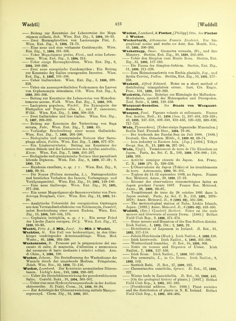 Beitrag zur Kenntniss der Lebensweise des Mega- stigmus collaris, Boh. Wien. Ent. Ztg., 3, 1884, 38-39. Zwei Hermaphroditen von Lasiocampa Pini, L. Wien. Ent. Ztg., 3, 1884, 72-73. Eine neue und eine verkannte Cecidomyide. Wien. Ent. Ztg., 3, 1884, 161-166. Ueber Megastigmus pictus, Forst., und seine Lebens- weise. Wien. Ent. Ztg., 3, 1884, 214. Ueber einige Hermaphroditen. Wien. Ent. Ztg., 3, 1884, 289-290. Zwei neue europaische Cecidomyiden : Ein Beitrag zur Kenntniss der Gallen erzeugenden Insecten. Wien. Ent. Ztg., 4, 188^, 193-196. Ueber Gallmlicken. Wien. Ent. Ztg., 5, 1886, 209- 210. Ueber ein aussergewohnlicbes Vorkommen der Larven von Cephenomyia stimulator, Clk. Wien. Ent. Ztg., 5, 1886, 305-306. Beitrag zur Kenntniss der Lebensweise von Monodon- tomerus aereus. Walk. Wien. Ent. Ztg., 5, 1886, 306. Lasioptera populnea, Wachtl. Die Erzeugerin der Blattgallen auf Populus alba, L., und P. canescens, Willd. Wien. Ent. Ztg., 5, 1886, 308-310. Zwei Gallmiicken und ihre Gallen. Wien. Ent. Ztg., 6, 1887, 289-292. Beitrag zur Kenntniss der Verbreitung von Saga serrata, Fabr. Wien. Ent. Ztg., 7, 1888, 65. Vorlaufige Beschreibung einer neuen Gallmiicke. Wien. Ent. Ztg., 7, 1888, 205-206. Biologiscbe und synonymische Notizen iiber Sareo- phaga atHnis, Fallen. Wien. Ent. Ztg., 7,1888, 277-278. Ein Lindenverwiister. Beitrag zur Kenntniss der ersten Stande und der Lebensweise des Agrilus auricollis, Kiesto. Wien. Ent. Ztg., 7, 1888, 293-297. Biologiscbe und synonymische Notizen iiber parasitisch lebende Dipteren. Wien. Ent. Ztg., 8, 1889, 57-59 ; 9, 1890, 128. Heydenia excellens, n. sp. <7 ? . Wien. Ent. Ztg., 8, 1889, 89-91. Die Nonne (Psilura monacha, L.). Naturgeschichte und forstliches Verhalten des Insects, Vorbeugungs- und Vertilgungsmittel. Wien. Ent. Ztg., 10, 1891, 149-180. Eine neue Gallwespe. Wien. Ent. Ztg., 10, 1891, 277-280. Ein neuer Megastigmus als Samenverwiister von Pseu- dotsuga Douglasii, Carr. Wien. Ent. Ztg., 12, 1893, 24- 28. Analytische Uebersicht der europaischen Gattungen aus dem Verwandtschaftskreise von Eohinomyia, Dumeril, nebst Beschreibung einer neuen Eudora. Wien. Ent. Ztg., 13, 1894, 140-144, 176. Cephaleia lariciphila, n. sp. <? $ . Ein nevier Feind der Liirche (Larix europsea, DC). Wien. Ent. Ztg., 17, 1898, 93-95. Wachtl, Fritz A., & Mik, Josef. See Mik & Wachtl. Wachtler, G. Ein Fall von beiderseitiger, in den Glas- korper vordringender Arterienschlinge. Wien. Med. Wschr., 46, 1896, 893-398. Wackenroder, B. Processo per la preparazione del sac- carato di calce, di magnesia, d'allumina e ammoniaca dal saccarato di bario mediante i relativi solfati. Ann. di Chim., 4, 1886, 198. Wacker, Johann. Die Beeinfiussung des Wachsthums der Wurzeln durch das umgebende Medium. Pringsheim, Jbiich. Wiss. Bot., 32, 1898, 71-116. Wacker, Leonhard. Zur Kenntniss aromatischer Nitroso- basen. Liebig's Ann., 243, 1888, 290-307. Ueber die Desinfektionswirkung der perschwefelsauren Salze. Centrbl. Bakt., 16, 1894, 503-507. ■ Ueber eine neue Hydroxylirungsmethode in der Anthra- chinonreihe. Jl. Prakt. Cliem., 54, 1896, 88-94. Zur Aetiologie der Chlorentwickelung mittels Mangau- superoxyd. Chem. Ztg., 24, 1900, 285. Wacker, Leonhard, & Fischer, [Philipp'] Otto. See Fischer & Wacker. Wackerbarth, Athanasius Francis Diedrich. For bio- graphical notice and works see Astr. Soc. Month. Not., 45, 1885, 200-203. Wackerzapp, Omar. Geometra vernaria, Hh., und ihre Mimicry. Stettin, Ent. Ztg., 50, 1889, 282-286. Ueber den Simplon zum Monte Eosa. Stettin, Ent. Ztg., 51, 1890, 137-163. Die Fauna des Simplon-Gebiets. Stettin, Ent. Ztg., 51, 1890, 211-228. Zum Heimatsnachweis von Erebia glacialis, Esp., und Arctia Cervini, Fallou. Stettin, Ent. Ztg., 52, 1891, 257- 258. Wackrill, Alfred Edward. Notes on a short method of distributing triangulation errors. Inst. Civ. Engin. Proc, 101, 1890, 249-260. Wackwitz, Julius. Beitrage zur Histologie der MoUusken- Muskulatur, speziell der Heteropoden und Pteropoden. Zool. Beitr., 3, 1892, 129-160. Wacquant-Geozelles. See Staats von Wac%uant- Geozelles. Wacquez, Paul. Pigeons volants et culbutants. France Soc. Acclim. Bull., 41, 1894 {Sem. 1), 897-404, 529-539 ; 42, 1895, 247-258, 339-350, 439-450, 520-529, 609-620, 717-723. Wada, T[sn7iashiro]. [Ueber einige Japanische Mineralien.] Berlin Natf. Freunde Sber., 1884, 79-86. . Der Ausbruch des Bandai-San im Juli 1888. [1889.] Dentsch. Ges. Ostasien. Mitth., 5, 1889-92, 69-74. Iron industry in Eastern Asia. [Jap.] [1894.] Tokyo Geogr. Soc. JL, 15, 1893-94, 267-281. Wada, F[jyi]. Tremblement de terra de I'ile Kioushou au Japon. Paris, Ac. Sci. C. E., 109, 1889, 978-980; 110, 1890, 163. Activite sismique r^cente du Japon. Ass. Franp. C. E., 1890 {Ft. 2), 328-336. L'Observatoire du Japon (Tokio) et les tremblements de terra. Astronomie, 1890, 96-101. Typhon du 11-12 septembre 1889, au Japon. France Soc. Meteorol. Annu., 38, 1890, 17-19. Eesume des observations sismom6triques faites au Japon pendant I'ann^e 1887. France Soc. Meteorol. Annu., 38, 1890, 82-87. Tremblement de terre du 28 octobre 1891 dans la Japon central. Paris, Ac. Sci. C. E., 113, 1891, 1076- 1078; Amer. Meteorol. Jl., 8 (1891-92), 503-506. The meteorological station of Naha, Liukiu Islands, Japan. [1892.] Amer. Meteorol. Jl., 8 (1891-92), 4-59-460. Waddell, (Rev.) C[osslett] Herbert. Notes on the scale mosses and liverworts of county Down. [1885.] Belfast Field Club Eep., 2, 1888, 371-374. Some mosses and Hepaticae of the Ben Bulben district. Irish Natlist., 1, 1892, 194 ; 2, 1893, 22. Distribution of Lejeunese in Ireland. Jl. Bot., 31, 1893, 117-118. JubulaHutchinsiae (Hook.). Irish Natlist., 4, 1895,190. Irish knotweeds. Irish Natlist., 4, 1895, 305-306. Westmorland brambles. Jl. Bot., 34, 1896, 366. Notes on mosses and Hepaticte of Ulster. Irish Natlist., 7, 1898, 157-160. Irish Eosas. Irish Natlist., 7, 1898, 167-168. Poa nemoralis, L., in Co. Down. Irish Natlist., 8, 1899, 142. Scottish Eubi. Jl. Bot., 37, 1899, 225. Clasmatacolea cuneifolia, Spruce. Jl. Bot., 37, 1899, 227. Winter buds in Zannichellia. Jl. Bot., 38, 1900, 445. • [On the geological history of plants.] [1897.] Belfast Field Club Eep., 4, 1901, 381-382. [Presidential address. Nov. 1898.] Plant societies and the distribution of plants in N. E. Ireland. Belfast Field Club Eep., 4, 1901, 484-485.