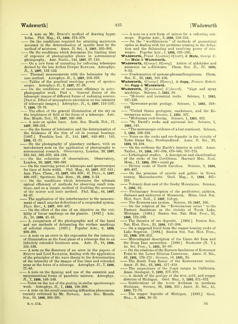 A note on Mr. Burch's method of drawing hyper- bolas. Phil. Mag., 41, 1896, 372-378. On the conditions required for attaining maximum accuracy in the determination of specific heat by the method of mixtures. Amer. Jl. Sci., 4, 1897, 265-282. On the conditions which determine the limiting time of exposure of photographic plates in astronomical photography. Astr. Naclir., 144, 1897, 97-110. ■ On a new form of mounting for reflecting telescopes devised by the late Arthur Cowper RANyARD. Astrophys. Jl., 5, 1897, 132-142. Thermal measurements with the bolometer by the zero method. Astrophys. Jl., 5, 1897, 268-276. Tables of the practical resolving power of spectro- scopes. Astrophys. Jl., 6, 1897, 27-36. On the conditions of maximum efficiency in astro- photographic work. Part i. General theory of the telescopic images of different forms of radiating sources. [Part II. Effect of atmospheric aberration on the intensity of telescopic images.] Astrophys. JL, 6, 1897, 119-135; 7, 1898, 70-76. The effect of the general illumination of the sky on the brightness of field at the focus of a telescope. Astr. Soc. Month. Not., 57, 1897, 586-589. A note on spider lines. Astr. Soc. Month. Not., 57, 1897, 589-591. On the theory of lubrication and the determination of the thickness of the film of oil in journal bearings. [1897.] Franklin Inst. Jl., 144, 1897, 442-462; 145, 1898, 61-71. On the photography of planetary surfaces, with an introductory note on the application of photography to astronomical research. Observatory, London, 20, 1897, 333-341, 365-370, 404-410. On the reduction of observations. Observatory, London, 20, 1897, 390-392. On the resolving power of telescopes and spectroscopes for lines of finite width. Phil. Mag., 43, 1897, 317-343; Ann. Phys. Chem., 61,1897, 604-630; Jl. Phys., 6, 1897, 409-425 ; Spettrosc. Ital. Mem., 26, 1898, 3-24. On the conditions which determine the ultimate optical efBciency of methods for observing small rota- tions, and on a simple method of doubling the accuracy of the mirror and scale method. Phil. Mag., 44, 1897, 83-97. The application of the interferometer to the measure- ment of small angular deflections of a suspended system. Phys. Eev., 4, 1897, 480-497. On the effect of the size of an objective on the visi- bility of linear markings on the planets. [1897.] Astr. Jl., 18, 1898, 41-45. A comparison of the photographic and of the hand and eye methods of delineating the surface markings of celestial objects. [1897.] Popular Astr., 5, 1898, 200-206. A note on an error in the expression for the intensity of illumination at the focal plane of a telescope due to an infinitely extended luminous area. Astr. Jl., 18, 1898, 124-126. A note on the discovery of an error in the papers of Strove and Lord Rayleigh, dealing with the application of the principles of the wave theory to the determination of the intensity of the images of fine lines and extended areas at the focus of a telescope. Astrophys. Jl., 7, 1898, 77-85. A note on the figuring and use of the eccentric and unsymmetrical forms of parabolic mirrors. Astrophys. Jl., 7, 1898, 146-149. Notes on the use of the grating in stellar spectroscopic work. Astrophys. JL, 7, 1898, 198-208. A note on the result concerning diffraction phenomena recently criticised by Mr Newall. Astr. Soc. Month. Not., 58, 1898, 286-291. A note on a new form of mirror for a reflecting tele- scope. Popular Astr., 5,1898, 518-524. On the  worthlessness  of methods of geometrical optics in dealing with the problems relating to the defini- tion and the delineating and resolving power of tele- scopes. Popular Astr., 5, 1898, 528-536. Wadsworth, Frank L[awton] Olkott], & Hale, George E. See Hale & Wadsworth. Wadsworth, G[eorge'] H[enry]. Action of aldehydes and ammonia on a-diketones. Chem. Soc. JL, 57, 1890, 8-12. Condensation of acetone-phenanthraquinone. Chem. Soc. JL, 59, 1891, 105-106. Wadsworth, Gleorge] H[e7irij], & Japp, Francis Robert. See Japp & Wadsworth. Wadsworth, M[arshman] E[dward]. *Alg£e and spray markings. Science, 1, 1883, 39. *Meteoric and terrestrial rocks. Science, 1, 1883, 127-130. *Keweenaw-point geology. Science, 1, 1883, 248- 249. *United States geologists, sandstones, and the Ke- weenawan series. Science, 1, 1883, 307. *Molluscan rock-boring. Science, 1, 1883, 422. *St. David's rocks and universal law. Science, 1, 1883, 541. *The microscopic evidence of a lost continent. Science, 1, 1883, 590-592. Notes on the rocks and ore-deposits in the vicinity of Nptre Dame Bay, Newfoundland. Amer. Jl. Sci., 28, 1884, 94-104. On the evidence the Earth's interior is solid. Amer. Natlist., 18, 1884, 587-594, 678-686, 767-775. Lithological studies. A description and classification of the rocks of the Cordilleras. Harvard Mus. ZooL Mem., 11, 1884, 208 + xxxiii pp. Olivine rocks of North Carolina. Science, 3, 1884, 486-487. On the presence of syenite and gabbro in Essex county, Massachusetts. Geol. Mag., 2, 1885, 207- 210 Volcanic dust east of the Rocky Mountains. Science, 6, 1885, 63. Preliminary description of the peridotytes, gabbros, diabases and andesvtes of Minnesota. Minn. Geol. Nat. Hist. Surv. Bull., 2, 1887, 158 pp. The Keweenawan system. Science, 10,1887, 166. On the relation of the Keweenawan series to the Eastern Sandstone in the vicinity of Torch Lake, Michigan. [1884.] Boston Soc. Nat. Hist. Proc, 23, 1888, 172-180. The theories of ore deposits. [1884.] Boston Soc. Nat. Hist. Proc, 23, 1888, 197-208. On a supposed fossil from the copper-bearing rocks of Lake Superior. [1884.] Boston Soc. Nat. Hist. Proc, 23, 1888, 208-212. Mineralogical description of the Llano del Inca and the Dona Inez meteorites. [1890.] Rochester (N. Y.) Ac Sci. Proc, 1, 1891, 95-98. —- On the relations of the Eastern Sandstone of Keweenaw Point to the Lower Silurian Limestone. Amer. Jl. Sci., 42, 1891, 170-171; Science, 18, 1891, 25. The South Trap Range of the Keweenawan series. Amer. Jl. Sci., 42, 1891, 417-419. The serpentines of the Coast ranges in California. Amer. Geologist, 9, 1892, 277-278. A sketch of the geology of the iron, gold, and copper districts of Michigan. Geol. Mag., 9, 1892, 571-572. Subdivisions of the Azoic Archsean in northern Michigan. Science, 20, 1892, 355 ; Amer. Jl. Sci., 45, 1893, 72-73. The copper deposits of Michigan. [1895.] GeoL Mag., 3, 1896, 20-23. R. S, XIX. 54