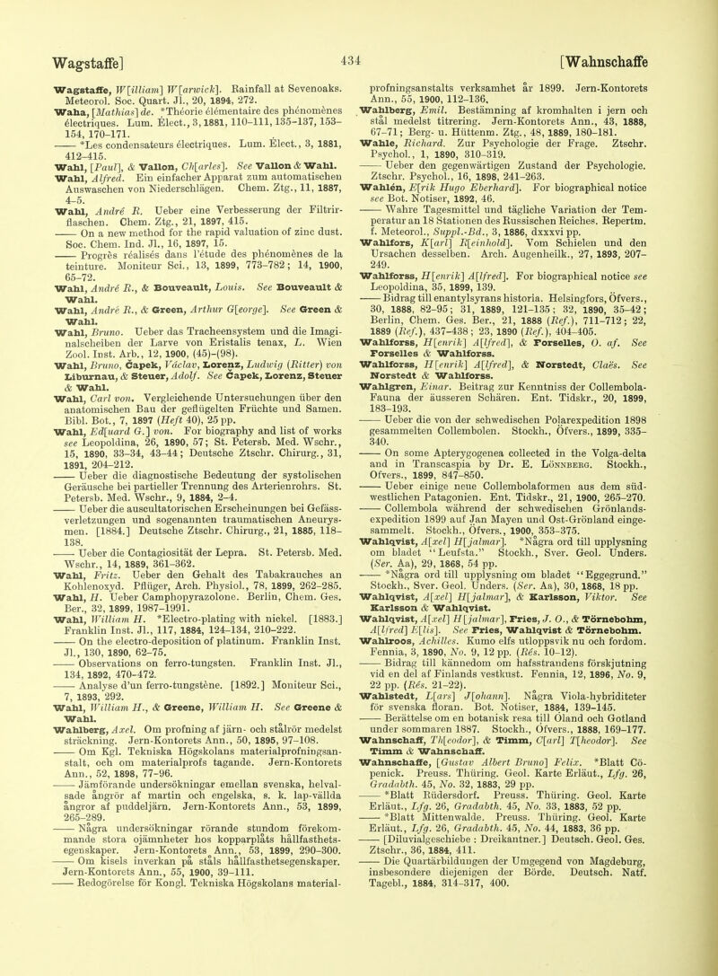 Wagstaffe, W[ilUain'] W[anvick]. Eainfall at Sevenoaks. Meteorol. Soc. Quart. JL, 20, 1894, 272. Waha, [Mathiat:] de. *Theorie 61ementaire des ph^nomenes ^lectriques. Lum. Elect., 3,1881, 110-111,135-137,153- 154, 170-171. *Les condensateurs dlectriques. Lum. Elect., 3, 1881, 412-415. Wabl, [Paul], & Vallon, Chlarles]. See VaUon & Wahl. Wahl, Alfred. Ein einfacher Apparat zum automatischeu Auswaschen von Niederschlagen. Cham. Ztg., 11, 1887, 4-5. Wabl, Andre R. Ueber eine Verbesserung der Filtrir- flaschen. Chem. Ztg., 21, 1897, 415. On a new method for the rapid valuation of zinc dust. Soc. Chem. Ind. Jl., 16, 1897, 15. Progres realises dans I'etude des phenom^nes de la teinture. Moniteur Sci., 13, 1899, 773-782; 14, 1900, 65-72. Wahl, Andre B., & Bouveault, Louis. See Bouveault & Wahl. Wahl, Andre R., & Green, Arthur G[eor()e]. See Green & Wahl. Wahl, Bruno. Ueber das Tracheensystem und die Imagi- nalscheiben der Larve von Eristalis tenax, L. Wien Zool. Inst. Arb., 12, 1900, (45)-{98). Wahl, Bruno, Capek, Vaclav, Iiorenz, Ludwig {Bitter) von Iiiburnau, & Steuer, AdolJ. See Capek, Iiorenz, Steuer & Wabl. Wabl, Carl von. Vergleichende Untersuchungen iiber den anatomischen Bau der gefliigelten Friichte und Samen. Bibl. Bot., 7, 1897 {Heft 40), 25 pp. Wabl, Ed[uard G.] von. For biography and list of works see Leopoldina, 26, 1890, 57; St. Petersb. Med. Wschr., 15, 1890, 33-34, 43-44; Deutsche Ztschr. Chirurg., 31, 1891, 204-212. Ueber die diagnostische Bedeutung der systolisehen Gerausche bei partieller Trennung des Arterienrohrs. St. Petersb. Med. Wschr., 9, 1884, 2-4. Ueber die auscultatorischen Erscheinungen bei Gefass- verletzungen und sogenannten traumatischen Aneurys- men. [1884.] Deutsche Ztschr. Chirurg., 21, 1885, 118- 138. Ueber die Contagiositat der Lepra. St. Petersb. Med. Wschr., 14, 1889, 361-362. Wabl, Fritz. Ueber den Gehalt des Tabakrauches an Kohlenoxyd. Pfliiger, Arch. Physiol., 78, 1899, 262-285. Wahl, H. Ueber Camphopyrazolone. Berlin, Chem. Ges. Ber., 32, 1899, 1987-1991. Wabl, William H. *Electro-plating with nickel. [1883.] FranMin Inst. Jl., 117, 1884, 124-134, 210-222. On the electro-deposition of platinum. Franklin Inst. Jl., 130, 1890, 62-75. Observations on ferro-tungsten. Franklin Inst. Jl., 134, 1892, 470-472. Analyse d'un ferro-tungstene. [1892.] Moniteur Sci., 7, 1893,'292. Wahl, William H., & Greene, William H. See Greene & Wahl. Wahlberg, Axel. Om profning af jam- och stahor medelst striickning. Jern-Koutorets Ann., 50, 1895, 97-108. Om Kgl. Tekniska Hogskolaus materialprofningsan- stalt, och om materialprofs tagande. Jern-Kontorets Ann., 52, 1898, 77-96. Jamforande undersokningar emellan svenska, helval- sade angror af martin och engelska, s. k. lap-vallda angror af puddeljarn. Jern-Kontorets Ann., 53, 1899, 265-289. Nagra undersokningar rorande stundom forekom- mande stora ojamnheter hos kopparplats hallfasthets- egenskaper. Jern-Kontorets Ann., 53, 1899, 290-300. Om kisels inverkan pa stals hallfasthetsegenskaper. Jern-Kontorets Ann., 55, 1900, 39-111. Redogorelse for Kongl. Tekniska Hogskolans material- profningsanstalts verksamhet ar 1899. Jern-Kontorets Ann., 55, 1900, 112-136, Wahlberg, Emil. Bestamning af kromhalten i jern och stal medelst titrering. Jern-Kontorets Ann., 43, 1888, 67-71; Berg- u. Hiittenm. Ztg., 48, 1889, 180-181. Wahle, Richard. Zur Psychologie der Frage. Ztschr. Psychol., 1, 1890, 310-319. Ueber den gegenwartigen Zustand der Psychologie. Ztschr. Psychol., 16, 1898, 241-263. Wablen, E[rik Hugo Eberhard]. For biographical notice see Bot. Notiser, 1892, 46. Wahre Tagesmittel und tagliche Variation der Tem- peratur an 18 Stationen des Eussischen Belches. Eepertm. f. Meteorol., Suppl.-Bd., 3, 1886, dxxxvi pp. Wahlfors, K[arl] Bleinhold]. Vom Schielen und den Ursaehen desselben. Arch. Augenheilk., 27, 1893, 207- 249. Wahlforss, Hlenrik] A[lfred]. For biographical notice see Leopoldina, 35, 1899, 139. Bidrag till enantylsyrans historia. Helsingfors, Ofvers., 30, 1888, 82-95; 31, 1889, 121-135; 32, 1890, 35-42; Berlin, Chem. Ges. Ber., 21, 1888 {Bef.), 711-712; 22, 1889 {Bef), 437-438; 23, 1890 {Bef), 404-405. Wahlforss, H[enrik] Allfred], & Forselles, O. af. See Forselles & Wahlforss. Wahlforss, H[enrik] A[lfred], & Norstedt, ClaSs. See Norstedt & Wahlforss. Wahlgren, Einar. Beitrag zur Kenntniss der Collembola- Fauna der ausseren Scharen. Ent. Tidskr., 20, 1899, 183-193. Ueber die von der schwedischen Polarexpedition 1898 gesammelten Collembolen. Stockh., Ofvers., 1899, 335- 340. On some Apterygogenea collected in the Volga-delta and in Transcaspia by Dr. E. Lonnbekg. Stockh., Ofvers., 1899, 847-850. Ueber einige neue Collembolaformen aus dem siid- westlichen Patagonien. Ent. Tidskr., 21, 1900, 265-270. Collembola wahrend der schwedischen Gronlands- expedition 1899 auf Jan Mayan und Ost-Gronland einge- sammelt. Stockh., Ofvers., 1900, 353-375. Wablqvsst, A[xel] H[jalmar]. *Nagra ord till upplysning om bladet Leufsta. Stockh., Sver. Geol. Unders. {Ser. Aa), 29, 1868, 54 pp. *Nagra ord till upplysning om bladet Eggegrund. Stockh., Sver. Geol. Unders. {Ser. Aa), 30, 1868, 18 pp. Wahlqvist, A[xel] Hljalmar], & Karlsson, Viktor. See Karlsson & Wahlqvist. Wahlqvist, A[xer\ H[jahnar], Fries, J. 0., & Tornebohm, A[lfred] E[Us]. See Fries, Wahlqvist & Tornebobm. Wahlroos, Achilles. Kumo elfs utloppsvik nu och fordom. Fennia, 3, 1890, No. 9, 12 pp. {Bes. 10-12). Bidrag till kannedom om hafsstrandens forskjutning vid en del af Finlands vestkust. Fennia, 12, 1896, No. 9, 22 pp. {Bes. 21-22). Wahlstedt, L[ars] J[ohann]. Nagra Viola-hybriditeter for svenska floran. Bot. Notiser, 1884, 139-145. Berattelse om en botanisk resa till Oland och Gotland under sommaren 1887. Stockh., Ofvers., 1888, 169-177. Wabnschaff, Thleodor], & Timm, C[arl] Tlhcodor]. See Timm Wabnschaff. Wahnschaffe, [Gustav Albert Bruno] Felix. *Blatt Co- penick. Preuss. Thuring. Geol. Karte Erlaut., Lfg. 26, Gradabth. 45, No. 32, 1883, 29 pp. *Blatt Eiidersdorf. Preuss. Thiiring. Geol. Karte Erlaut., Lfg. 26, Gradabth. 45, No. 33, 1883, 52 pp. *Blatt Mittenwalde. Preuss. Thuring. Geol. Karte Erlaut., Lfg. 26, Gradabth. 45, No. 44, 1883, 36 pp. [Diluvialgeschiebe : Dreikantner.] Deutsch. Geol. Ges. Ztschr., 36, 1884, 411. Die Quartarbilduugen der Umgegend von Magdeburg, insbesondere diejenigan der Borde. Deutsch. Natf. Tagabl., 1884, 314-317, 400.