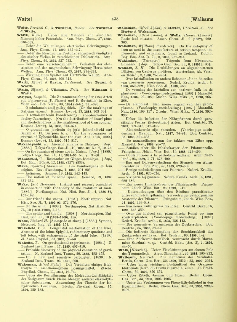 1 Waite] 438 [Walbaum Waite, Percival C, & TurnbuU, Robert. See TurnbuU & Waite. Waitz, K[aH]. Ueber eiue Metliode zur absoluten Messung hoher Potentiale. Ann. Phys. Chem., 37, 1889, 330- 337. --— Ueber die Wellenlaiigen electrischer Schwingungen. Ann. Phys. Chem., 41, 1890, 435-447. Ueber die Messung der Fortpflauzungsgeschwiodigkeit electrischer Wellen in verscbiedenen Dielectricis. Ann. Phys. Chem., 44, 1891, 527-532. Ueber eine Verschiedenheit im Verhalten der elec- trischen uud der magnetischeu Sohwingung Hertz'scher Wellen. Ann. Phys. Chem., 63, 1897, 234-241. Wirkung eines Spaltes auf Hertz'sohe Wellen. Ann. Phys. Chem., 66, 1898, 308-313. Waitz, K[a)-l], & Braun, Ferdinand. See Braun & Waitz. Waitz, M[oses'], & Ullmann, Fritz. See Vllmann & Waitz. Wajgiel, Leopold. Die Zusammenziehung der zwei Arten von Petromyzon (P. Planeri nnd P. fluviatilis) iu Eine. Wien Zool. Bot. Verb., 33, 1884 {Abh.), 311-320. O odmianach zmij galicyjskich. [On the markings of Galician vipers.] Kosmos (Lwow), 13, 1888, 363-864. 0 rozmieszczeniu kosodrzewiny i rododendron6w w okolicy Czarnohory. [On the distribution of dwarf pines and rhododendrons in the neighbourhood of Czarnohora.] Kosmos (Lwow), 13, 1888, 373-374. 0 gromadnem jawieniu sie j^tki jednodnidwki nad Sanem d. 13. Sierpnia b. r. [On the appearance of swarms of Ephemeridae near the San, Aug. 13th, 1890.] Kosmos (Lwow), 15, 1890, 515-517. Wakabayasbi, K. Ancient remains in Chikugo. [Jap.] [1888.] Tokyo Geogr. Soc. Jl., 10, 1888-89, No. 7, 19-25. On the remains of stone age in Mutsu. [Jap.] [1889.] Tokyo Geogr. Soc. JL, 11, 1889-90, No. 7, [3]-[6]. Wakatsuki, (7. Eesearches on Glugea bombicys. [Jap.] Bot. Mag., Tokyo, 12, 1898, (327)-(333). Wake, C[harles] Staniland. Les Cambodgiens et leur origiue. Kev. d'Anthrop., 1, 1886, 204-225. Actinism. Science, 19, 1892, 142-143. • The notion of four-fold space. Science, 19, 1892, 331- 332. Wake, (Si? ) Hereioald. Instinct and reason : considered in connection with the theory of the evolution of man. [1886.] Northampton. Nat. Hist. Soc. Jl., 4, 1886-87, 153-162. Our friends the wasps. [1893.] Northampton. Nat. Hist. Soc. JL, 7, 1892-93, 272-276. On the wing. [1898.] Northampton. Nat. Hist. Soc. JL, 10 (1898-1900), 1-13. The spider and the fly. [1898.] Northampton. Nat. Hist. Soc. JL, 10 (1898-1900), 115. Vralie, Richard H. [Stampede of sheep.] [1888.] Symons, Meteorol. Mag., 23, 1889, 154. Wakefield, P. A. Congenital malformation of the liver. Absence of the lobus Spigelii, rudimentary quadrate and left lobes, with enlargement of the right lobe. [1898.] Jl. Anat. Physiol., 33, 1899, 50-53. Wakelin, T. On gravitational experiments. [1884.] N. Zealand Inst. Trans., 17, 1885, 407-410. Probable discovery of the physical causation of gravi- tation. N. Zealand Inst. Trans., 20, 1888, 452-453. On a new and sensitive barometer. [1890.] N. Zealand Inst. Trans., 23, 1891, 600. Wakeman, Alfred J[ohn]. Das Verhalten einiger Elek- trolyte in nichthomogenem Losungsmittel. Ztschr. Physikal. Chem., 11, 1893, 49-74. Ueber die Beeinflussung der Molekular-Leitfahigkeit der Essigsaure durch kleine Mengen anderer elektrolyti- scher Substanzen. Anwendung der Theorie der iso- hydrischen Losungen. Ztschr, Physikal. Chem., 15, 1894, 159-182. Wakeman, Alfred J[o/tu], & Herter, Christian A. See Xlerter & Wakeman. Wakeman, Alfred [John], & Wells, Horace L[emuel]. Basic lead nitrates. Amer. Chem. JL, 9 (1887), 299- 303. Wakeman, W[illiam] F[rederick]. On the antiquity of iron as used in the manufacture of certain weapons, im- plements, and ornaments, found in Ireland. Dublin, Koy. Soc. Ant. Ir. JL, 8, 1898, 237-244. Wakimizu, [Tetsugoro]. Trigonia from Miwamura, Shinano. [Jap.] Tokyo Geol. Soc. JL, 6, [1899], [83]. Wakker, J. H. Die Neubildungen an abgeschnittenen Slattern von Caulerpa prolifera. Amsterdam, Ak. Versl. en Meded., 2, 1886, 251-264. Over kristalloiden en andere lichamen, die in de cellen van zeewieren voorkomen. Nederl. Kruidk. Arch., 4, 1886, 369-382 ; Micr. Soc. JL, 1888, 463. De vorming der kristallen van oxalzure kalk in de plantencel. (Voorloopige mededeeling.) [1887.] Maandbl. Nat., 1886, 99-108; Ztschr. Wiss. Mikr., 7, 1890, 266- 268. De elaioplast. Een nieuw orgaan van het proto- plasma. (Voorloopige mededeeling.) [1887.] Maandbl. Nat., 1886, 109-117 ; Ztschr. Wiss. Mikr., 7, 1890, 392- 396. Ueber die Infection der Nahrpfianzen durch para- sitische Peziza- (Sclerotinia-) Arten. Bot. Centrbl., 29, 1887, 309-313, 342-346. Aleuronkorrels zijn vacuolen. (Voorloopige mede- deeling.) Maandbl. Nat., 1887, 74-84; Bot. Centrbl., 33, 1888, 361-363. De aanzwellingen aan der takken van Eibes spp. Maandbl. Nat., 1888, 70-72. Studien iiber die Inhaltskorper der Pflanzenzelle. Pringsheim, Jbiich. Wiss. Bot., 19, 1888, 423-496. Contributions a la pathologie v^g^tale. Arch. N6er- land., 23, 1889, 1-71, 373-400. Bau und Dickenwachsthum des Stengels von Abrus precatorius. Bot. Ztg., 47, 1889, 629-638. Eenige mededeelingen over Pelorien. Nederl. Kruidk. Arch., 5, 1891, 620-624. Viviparie bij grassen. Nederl. Kruidk. Arch., 5, 1891, 682-686. Ein neuer Inhaltskorper der Pflanzenzelle. Prings- heim, Jbiich. Wiss. Bot., 23, 1892, 1-12. Untersuchungen iiber den Einfluss parasitischer Pilze auf ihre Nahrpfianzen. Versuch einer pathologischen Anatomie der Pflanzen. Pringsheim, Jbiich. Wiss. Bot., 24, 1892, 499-548. Ein neues Kulturgefass fiir Pilze. Centrbl. Bakt., 16, 1894, 348-350. Over den invloed van parasietisehe Fungi op hun voedsterplanten. (Voorloopige mededeeling.) [1892.] Nederl. Kruidk. Arch., 6, 1896, 136-143. Die generative Vermehrung des Zuckerrohrs. Bot. Centrbl., 65, 1896, 37-42. Die indirecte Bekampfung der Serehkraukheit des Zuckerrohrs auf Java. Bot. Centrbl., 66, 1896, 1-7. Eine Zuckerrohrkranklieit, verursacht durch Maras- mius Sacchari, n. sp. Centrbl. Bakt. (Abt. 2), 2, 1896, 44-56. Walb, [Hei7irich]. Ueber Fistelofinungen am oberen Pole des Trommelfells. Arch. Ohrenheilk., 26,1888, 185-222. Walbaum, Heinrich. Zur Kenntniss des Nerolioles. Berlin, Chem. Ges. Ber., 32, 1899, 1512 ; 33, 1900, 2994. Ueber einen wichtigen Bestandtheil des Orangen- bliithenols (Neroliol) Citrus Bigaradia, Risso. Jl. Prakt. Chem., 59, 1899, 350-352. Ueber Zibeth, Jasmin und Kosen. Berlin, Chem. Ges. Ber., 33, 1900, 1903-1905. Ueber das Vorkommen von Phenylathylalkohol in den Eosenbliithen. Berlin, Chem. Ges. Ber., 33, 1900, 2299- 2302.