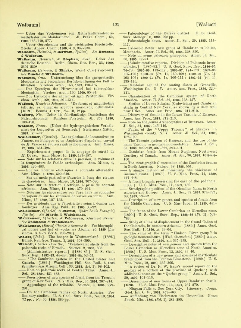 Ueber das Vorkommen von Methylanthranilsaure- methylester im Mandarinenol. Jl. Prakt. Chem., 62, 1900, 135-140, 577. • Ueber Geruchssinu und die wichtigsten Riechstoffe. Ztschr. Angew. Chem., 1900, 419, 937-938. Walbaum, Heinrich, & Bertram, J\idius\. See Bertram & Walbaum. Walbaum, Heinrich, & Stepban, Karl. Ueber das deutsche Eosenol. Berlin, Chem. Gas. Ber., 33, 1900, 2302-2308. Walbaum, Heinrich, &: Zincke, [Ernst Carl] Th[eodor]. See Zincke & Walbaum. Walbaum, Otto. Untersuchung iiber die quergestreifte Musculatur mit besonderer Beriicksichtigung der Fettin- filtration. Virchow, Arch., 158, 1899, 170-187. Das Ependym der Hirnventrikel bei tuberculoser Meningitis. Virchow, Arch., 160, 1900, 85-94. Zur Histologic der acuten eitrigen Peritonitis. Vir- chow, Arch., 162, 1900, 501-514. Walbeck, Henricus Johannes. *De forma et magnitudine telluris, ex dimensis arcubus meridiani, definiendis. [1819.] Fennia, 4, 1891, No. 10, 12 pp. Walber§f, Nic. Ueber die fabrikmassige Darstellung der Natronchromate. Dinglers Polytechn. Jl., 2.59, 1886, 188-190. Walcber, Franz. [Ueber die hydrographischen Verhalt- nisse der Lurgrotten bei Semriach.] Steiermark Mitth., 1897, Iviii-lix. Walckenaer, C[harles]. Les explosions de locomotives en France, en Belgique et en Augleterre d'apres un travail de M. ViNCOTTB et divers autres documents. Ann. Mines, 12, 1887, 361-426. Experiences el propos de la soupape de surete de M. Ddlac. Ann. Mines, 16, 1889, 124-157. Note sur les relations entre la pression, le volume et la temperature de I'acide carbonique. Ann. Mines, 4, 1893, 420-483. Sur les moteurs flectriques a courants alternatifs. Ann. Mines, 4, 1893, 599-649. Sur un mode particulier d'avaries le long des rivures de chaudieres. Ann. Mines, 10, 1896, 367-386. Note sur la traction electrique a prise de courant aMenne. Ann. Mines, 11, 1897, 379-494. Note sur les chocs causes par I'eau dans les conduites de vapeur et sur les ruptures de valves en fonte. Ann. Mines, 15, 1899, 127-153. Des accidents dus a I'electricit^ ; soins a donner aux foudroyes. Ann. Hyg. Publ., 43, 1900, 88-92. Walckenaer, Clharles}, & Martin, A[ndre Louis Francois] J['ustin]. See Martin & Walckenaer. Walckenaer, C[Jui)-les'], & Folonceau, [Gustave] Ernest. See Folonceau & Walckenaer. Walckenaer, (Baron) Charles Athanase de. For biographi- cal notice and list of works see Abeille, 26, 1889 {Les Entom. et leurs Ecrits, 280-281). Walcot, [John]. The hoopoe in Westmoreland. [1889.] Edinb. Nat. Soo. Trans., 2, 1891, 308-309. Walcott, Charles Doolittle. *Fresh-water shells from the paleozoic rocks of Nevada. Science, 2, 1883, 808. [Administrative reports.] i[1884-85.] U. S. Geol. Surv. Eep., 1882-83, 44-48 ; 1883-84, 52-55. *The Cambrian system in the United States and Canada. [1883.] Washington Phil. Soo. Bull., 6, 1884 (Smithsonian Miscell. Coll., 33, 1888, Art. 1), 98-102. Note on paleozoic rocks of Central Texas. Amer. Jl. Sci., 28, 1884, 431-433. Descriptions of new species of fossils from the Trenton group of New York. N. Y. Mus. Eep., 35,1884, 207-214. • ■ Appendages of the trilobite. Science, 3, 1884, 279- 281. On the Cambrian faunas of North America. Pre- Uminary studies. U. S. Geol. Surv. Bull., No. 10, 1884, 72 pp. ; No. 30, 1886, 369 i-p. ——- Paleontology of the Eureka district. U. S. Geol. Surv. Monogr., 8, 1884, 298 pp. Paleontologic notes. Amer. Jl. Sci., 29, 1885, 114- 117. Paleozoic notes: new genus of Cambrian trilobites, Mesonacis. Amer. Jl. Sci., 29, 1885, 328-330. Note on some paleozoic pteropods. Amer. Jl. Sci., 30, 1885, 17-21. [Administrative reports. Division of Paleozoic inver- tebrates.] [1885-92.] U. S. Geol. Surv. Eep., 1884-85, 74-78 ; 1885-86, 113-117 ; 1886-87, 174-178 ; 1887-88, 115-120; 1888-89 {Pt. 1), 160-162; 1889-90 (Pt. 1), 102-106; 1890-91 (Pt. 1), 106-111; 1891-92 (Pt. 1), 135-140. Cambrian age of the roofing slates of Granville, Washington Co., N. Y. Amer. Ass. Proc, 1886, 220- 221. Classification of the Cambrian system of North America. Amer. .Jl. Sci., 32, 1886, 138-157. Section of Lower Silurian (Ordovician) and Cambrian strata in Central New York, as shown by a deep well near Utica. Amer. Ass. Proc, 1887, 211-212. Discovery of fossils in the Lower Taconic of Emmons. Amer. Ass. Proc, 1887, 212-213. Note on the genus Archeocyathus of Billings. Amer. Jl. Sci., 34, 1887, 145-146. Fauna of the  Upper Taconic of Emmons, in Washington county, N. Y. Amer. Jl. Sci., 34, 1887, 187-199. The Taconic system of Emmons, and the use of the name Taconic in geologic nomenclature. Amer. Jl. Sci., 35, 1888, 229-242, 307-327, 394-401. Cambrian fossils from Mount Stephens, North-west Territory of Canada. Amer. Jl. Sci., 36, 1888, 161(6is)- 166. The stratigraphical succession of the Cambrian faunas in North America. Nature, 38, 1888, 551. A simple method of measuring the thickness of inclined strata. [1887.] U. S. Mus. Proc, 11, 1889, 447-448. A fossil Lingula preserving the cast of the peduncle. [1888.] U. S. Mus. Proc, 11, 1889, 480. —— Stratigraphic position of the Olenellus fauna in North America and Europe. Amer. Jl. Sci., 37,1889, 374-392 ; 38, 1889, 29-42. Description of new genera and species of fossils from the Middle Cambrian. U. S. Mus. Proc, 11, 1889, 441- 442. The fauna of the Lower Cambrian or Olenellus zone. [1890.] U. S. Geol. Surv. Eep., 1888-89 (Pt. 1), 509- 763. Study of a line of displacement in the Grand Caiion of the Colorado, in northern Arizona. [1889.] Amer. Geol. Soc Bull., 1, 1890, xi, 49-64. . The value of the term Hudson River group in geologic nomenclature. [With discussion.] [1889.] Amer. Geol. Soc. Bull., 1, 1890, xii, 335-355. Descriptive notes of new genera and species from the Lower Cambrian or Olenellus zone of North America. [1889.] U. S. Mus. Proc, 12, 1890, 33-46. Description of a new genus and species of inarticulate brachiopod from the Trenton Limestone. [1889.] U.S. Mus. Proc, 12, 1890, 365-366. A review of Dr. E. W. Ells's second report on the geology of a portion of the province of Quebec; with additional notes on the Quebec group. Amer. Jl. Sci., 39, 1890, 101-115. Description of new forms of Upper Cambrian fossils. [1890.] U. S. Mus. Proc, 13, 1891, 267-279. Niagara Falls to New York City. Itinerary. Congr. G6ol. Int. C. E., 1891, 459-463. Auffindung von Fischresten im Untersilur. Neues Jbuch. Min., 1891 (Bd. 1), 284-285.