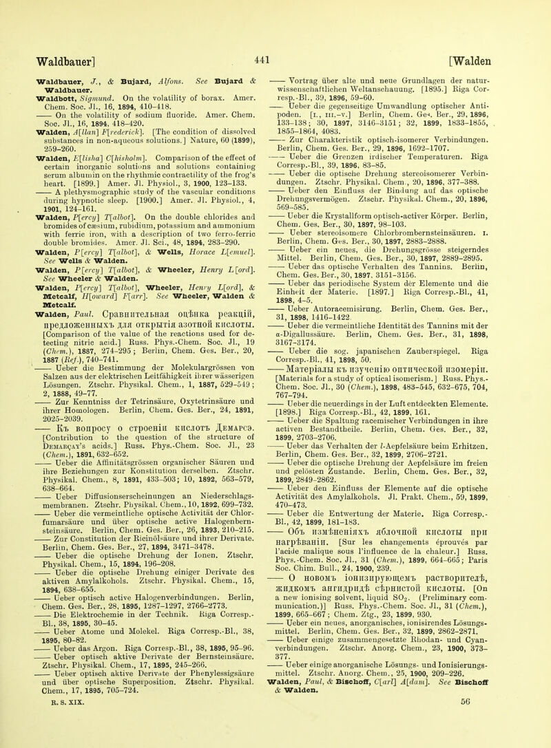 Waldbauer, J., & Bujard, Alfons. See Bujard & Waldbauer. Waldbott, Sigmund. On the volatility of borax. Amer. Chem. Soc. Jl., 16, 1894, 410-418. On the volatility of sodium fluoride. Amer. Chem. Soo. Jl., 16, 1894, 418-420. Walden, A[Uan\ F[rederic'k'\. [The condition of dissolved substances in non-aqueous solutions.] Nature, 60 (1899), 2.59-260. Walden, E[lisha\ C[hishobii]. Comparison of the effect of certain inorganic solutions and solutions containiug serum albumin on the rhythmic contractility of the frog's heart. [1899.] Amer. jl. Physiol., 3, 1900, 123-133. A plethysmographic study of the vascular conditions during hypnotic sleep. [1900.] Amer. Jl. Physiol., 4, 1901, 124-161. Walden, P[ercy] Tlalbot^. On the double chlorides and bromides of caesium, rubidium, potassium and ammonium with ferric iron, with a description of two ferro-ferric double bromides. Amer. Jl. Sci., 48, 1894, 283-290. Walden, P[ercy] T[albot], & Wells, Horace Llemuel]. Sec Wells & Walden. Walden, P[ercij] Tlalbot], & Wheeler, Hennj L[ord]. See Wheeler & Walden. Walden, F[ercij] T[albot], Wheeler, Hennj L[ord], & Metcalf, Hloward] F[arr]. See Wheeler, Walden & Metcalf. Walden, Paul. CpaBHiiTeitHaii ouisHKa peaKuiu, npeji.JioJKeHHHX'b s-ia OTRpuria aaoTHOu kiicjioth. [Comparison of the value of the reactions used for de- tecting nitric acid.] Kuss. Phys.-Chem. Soc. JL, 19 (Chi-m.), 1887, 274-295; Berlin, Chem. Ges. Ber., 20, I 1887 {Ref.), 740-741. ' Ueber die Bestimmung der Molekulargrossen von Salzen aus der elektrischen Leitfahigkeit ilirer wasserigen Losungen. Ztschr. Physikal. Chem., 1, 1887, 529-549; 2, 1888, 49-77. Zur Kenntniss der Tetrinsaure, Oxytetrinsaure und ihrer Homologen. Berlin, Chem. Ges. Ber., 24, 1891, 2025-2039. Bonpocy o cTpoeniii kucjioti JI,emapc9. [Contribution to the question of the structure of DEMAEcjAy's acids.] Buss. Phys.-Chem. Soc. JL, 23 (Chem.), 1891, 632-652. Ueber die Affiuitatsgrossen organischer Sauren und ihre Beziehungen zur Konstitution derselben. Ztschr. Physikal. Chem., 8, 1891, 433-503; 10, 1892, 563-579, 638-664. Ueber Diffusionserscheinungen an Niedersehlags- membranen. Ztschr. Physikal. Chem., 10,1892, 699-732. Ueber die vermeintliche optische Activitat der Chlor- fumarsaure und iiber optische active Halogenbern- steinsaure. Berlin, Chem. Ges. Ber., 26, 1893, 210-215. Zur Constitution der Eicinolsaure und ihrer Derivate. Berlin, Chem. Ges. Ber., 27, 1894, 3471-3478. Ueber die optische Drehung der lonen. Ztschr. PhysikaL Chem., 15, 1894, 196-208. Ueber die optische Drehung einiger Derivate des aktiven Amylalkohols. Ztschr. Physikal. Chem., 15, 1894, 638-655. Ueber optisch active Halogenverbindungen. Berlin, Chem. Ges. Ber., 28, 1895, 1287-1297, 2766-2773. Die Elektrochemie in der Technik. Kiga Corresp.- BL, 38, 1895, 30-45. Ueber Atoms und Molekel. Eiga Corresp.-BL, 38, 1895, 80-82. Ueber das Argon. Eiga Corresp.-BL, 38, 1895, 95-96. Ueber optisch aktive Derivate der Bernsteinsaure. Ztschr. PhysikaL Chem., 17, 1895, 245-266. Ueber optisch aktive Derivate der Phenylessigsaure und iiber optische Supeiposition. Ztschr. PhysikaL Chem., 17, 1895, 705-724. R. S. XIX. ' Vortrag iiber alte und neue Grundlagen der natur- wissenschaftlichen Weltanschauung. [1895.] Eiga Cor- resp.-BL, 39, 1896, 59-60. Ueber die gegenseitige Umwandlung optischer Anti- poden. [i., III.-v.] Berlin, Chem. GeL Ber., 29, 1896, 133-138; 30, 1897, 3146-3151; 32, 1899, 1833-1855, 1855-1864, 4083. Zur Charakteristik optisch-isomerer Verbindungen. Berlin, Chem. Ges. Ber., 29, 1896, 1692-1707. Ueber die Grenzen irdischer Temperaturen. Eiga Corresp.-BL, 39, 1896, 83-85. Ueber die optisclie Drehung stereoisomerer Verbin- dungen. Ztschr. PhysikaL Chem., 20, 1896, 377-388. Ueber den Einfluss der Bindung auf das optische Drebungsvermogen. Ztschr. Physikal. Chem., 20, 1896, 569-585. Ueber die Krystallform optisch-activer Korper. Berlin, Chem. Ges. Ber., 30, 1897, 98-103. Ueber stereoisomere Chlorbrombernsteinsauren. i. Berlin, Chem. Ges. Ber., 30,1897, 2883-2888. Ueber ein neues, die Drehungsgrosse steigerndes Mittel. Berlin, Chem. Ges. Ber., 30, 1897, 2889-2895. Ueber das optische Verhalten des Tannins. Berlin, Chem. Ges. Ber., 30, 1897, 3151-3156. Ueber das periodische System der Elemente und die Einheit der Materie. [1897.] Eiga Corresp.-BL, 41, 1898, 4-5. Ueber Autoracemisirung. Berlin, Chem. Ges. Ber,, 31, 1898, 1416-1422. Ueber die vermeintliche Identitat des Tannins mit der a-Digallussaure. Berlin, Chem. Ges. Ber., 31, 1898, 3167-3174. Ueber die sog. japanischen Zauberspiegel. Eiga Corresp.-BL, 41, 1898, 50. MaxepiajiH itt iisyieHiio onTniecKofl ii30Mepiii. [Materials for a study of optical isomerism. ] Euss. Phys.- Chem. Soc. JL, 30 {Chem.), 1898, 483-545, 632-675, 704, 767-794. Ueber die neuerdings in der Luft entdeckten Elemente. [1898.] Eiga Corresp.-BL, 42, 1899, 161. Ueber die Spaltung racemischer Verbindungen in ihre activen Bestaudtheile. Berlin, Chem. Ges. Ber., 32, 1899, 2703-2706. Ueber das Verhalten der Z-Aepfelsaure beim Erhitzen. Berlin, Chem. Ges. Ber., 32, 1899, 2706-2721. Ueber die optische Drehung der Aepfelsaure im freien und gelosten Zustande. Berlin, Chem. Ges. Ber., 32, 1899, 2849-2862. Ueber den Einfluss der Elemente auf die optische Activitat des Amylalkohols. JL Prakt. Chem., 59, 1899, 470-473. Ueber die Entwertung der Materie. Eiga Corresp.- BL, 42, 1899, 181-183. 06'i) iisMtHeHiflXT) a6jiOHHofl khcjiotei npii HarpiiBaHill. [Sur les changements ^prouves par I'aeide malique sous I'influence de la chaleur.] Euss. Phys.-Chem. Soc. JL, 31 {Chem.), 1899, 664-665; Paris Soc. Chim. Bull., 24, 1900, 239. 0 HOBOMi ioHiisiipyiomeM'B pacTBopuxejiii, jKH^KOMt annijiipiiAi cipHiicTon kiicjioth. [On a new ionising solvent, liquid SOj. (Preliminary com- munication.)] Euss. Phys.-Chem. Soc. JL, 31 (Chem.), 1899, 665-667; Chem. Ztg., 23, 1899, 930. Ueber ein neues, anorganisches, ionisirendes Losungs- mittel. Berlin, Chem. Ges. Ber., 32, 1899, 2862-2871. Ueber einige zusammengesetzte Ehodan- und Cyan- verbindungen. Ztschr. Anorg. Chem., 23, 1900, 373- 377. Ueber einige anorganische Losungs- und lonisierungs- mittel. Ztschr. Anorg. Chem., 25, 1900, 209-226. Walden, Paul, & Bischoff, C[arl1 A[dam]. See Bischoff & Walden. 56